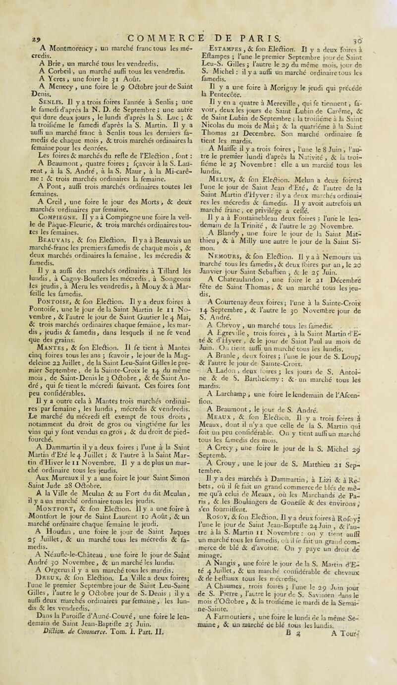 A Montmorency > un marché franc tous les mé¬ credis. A Brie, un marché tous les vendredis. A Corbeil, un marché auffi tous les vendredis. A Yeres , une foire le 31 Août. A Menecy, une foire le 9 Octobre jour de Saint Denis. SenliS. U y a trois foires l’année à Senlis ; une le famedi d’après la N. D. de Septembre ; une autre qui dure deux jours, le lundi d’après la S. Luc ; 8c la troifiéme le famedi d’après la S. Martin. Il y a auffi un marché franc à Senlis tous les derniers fa- medis de chaque mois , 8c trois marchés ordinaires la femainepour les denrées. Les foires 8c marchés du refie de l’Eleétion , font : A Beaumont, quatre foires ; fçavoir à la S. Lau¬ rent , à la S. André, à la S. Maur , à la Mi-carê¬ me : 8c trois marchés ordinaires la femaine. A Pont, auffi trois marchés ordinaires toutes les femaines. A Creil, une foire le jour des Morts, 8c deux marchés ordinaires par femaine. Compiegne. Il y a à Compiegne une foire la veil¬ le de Pàque-Fleurie, 8c trois marchés ordinaires tou¬ tes les femaines. Beauvais , & fon Election, Il y a à Beauvais un marché-franc les premiers famedis de chaque mois , 8c deux marchés ordinaires la femaine, les mécredis 8c famedis. Il y a auffi dès marchés ordinaires à Tillard les lundis , à Cagny-Bouliers les mécredis , à Songeons les jeudis, à Meru les vendredis, à Mouy 8c à Mar- feille les famedis. Pontoise, 8c fon Election. Il y a deux foires à Pontoife, une le jour de la Saint Martin le 11 No¬ vembre , 8c l’autre le jour de Saint Gautier le 4 Mai, 8c trois marchés ordinaires chaque femaine , les mar¬ dis , jeudis 8c famedis, dans lesquels il ne fe Vend que des grains. Mantes , 8c fon Election. Il fe tient à Mantes cinq foires tous les ans ; fcavoir , le jour de la Mag¬ deleine 22 Juillet, de la Saint Leu-Saint Gilles 3e pre¬ mier Septembre , de la Sainte-Croix le 14 du même mois, de Saint- Denis le 3 Octobre , & de Saint An¬ dré , qui fe tient le mécredi fuivant. Ces foires font peu confidérables. Il y a outre cela à Mantes trois marchés ordinai¬ res par femaine , les lundis, mécredis & vendredis. Le marché du mécredi eft exempt de tous droits , notamment du droit de gros ou vingtième fur les vins qui y font vendus en gros , 8c du droit de pied- fourché. A Dammartin il y a deux foires l’une à 1a. Saint Martin d’Eté le 4 Juillet > 8c l’autre à la Saint Mar¬ tin d’Hiver le 11 Novembre. Il y a de plus un mar¬ ché ordinaire tous les jeudis. Aux Mureaux il y a une foire le jour Saint Simon Saint Jude 28 Octobre. A la Ville de Meulan & au Fort du dit Meulan , il y a un marché ordinaire tous les jeudis. Montfort, & fon Election. Il y a une foire à Montfort le jour de Saint Laurent 10 Août, & un marché ordinaire chaque femaine le jeudi. A Houdan , une foire le jour de Saint Jaques 23 Juillet, 8c un marché tous les mécredis 8c fa¬ medis. A Néaufle-le-Château, une foire le jour de Saint André 30 Novembre, 8c un marché les lundis. A Orgerusil y a un marché tous les mardis. Dreux, 8c fon Election. La Ville a deux foires; l’une le premier Septembre jour de Saint Leu-Saint Gilles, l’autre le 9 Octobre jour de S. Denis ; il y a auffi deux marchés ordinaires par femaine , les lun¬ dis & les vendredis. Dans la Paroiiïe d’Auné-Couvé, une foire le len¬ demain de Saint Jean-Baptifte 25 Juin. D ici ion. de Commerce. Tom. I. Part. II, Estampes , 8c fon EleêHon'. Il y a deux foires à Eftampes ; l’une le premier Septembre jour de Saint Leu-S. Gilles ; l’autre le 29 du même mois, jour de S. Michel: il y a auffi un marché ordinaire tous les famedis. Il y a une foire à Morigny le jeudi qui précédé la Pentecôte. Il y en a quatre à Mereville , qrnfe tiennent, fa- voir, deux les jours de Saint Lubin de Carême, & de Saint Lubin de Septembre ; la troiûéme à la Saint Nicolas du mois de Mai \ 8c la quatrième à la Saint Thomas 21 Décembre. Son marché ordinaire ffe tient les mardis. A Maille il y a trois foires , l’une le 8 Juin , l’au¬ tre le premier lundi d’après la Nativité , & la troi- fiérne le 23 Novembre: elle a un marché tous les lundis. Melun, 8c fon Election. Melun a deux foires^ l’une le jour de Saint Jean d’Eté, 8c l’autre de la Saint Martin d’Hyver : il y a deux marchés ordinai-f res les mécredis 8c famedis. Il y avoit autrefois uri marché franc, ce privilège a celle. Il y a à Fontainebleau deux foires ; l’une le len¬ demain de la Trinité , 8c l’autre le 29 Novembre. A Blandy , une foire le jour de la Saint Mat¬ thieu , 8c à Milly une autre le jour de la Saint Si¬ mon. . Nemours, & fon Election. Il y a à Nemours un marché tous les famedis, & deux foires par an, le 2Q Janvier jour Saint Sebaftien , & le 23 Juin. a A Chateaulandon , une foire le 21 Décembre fête de Saint Thomas, 8c un marché tous les jeu¬ dis. A Coürtenay deux foires 5 l’une à la Sainte-Croix 14 Septembre, 8c l’autre le 30 Novembre jour de S. André. A Chevoy , un marché tous les famedis! . A Lgreville , trois foires , à la Saint Martin d’E¬ té 8c d’Hy ver , & le jour de Saint Paul au mois de Juin. On tient auffi un marché tous les lundis. A Branle, deux foires ; l’une le jour de S. Loups 8c l’autre le jour de Sainte-Croix. A Ladon , deux foires ; les jours de S. Antoi¬ ne 8c de S. Barthélémy: &'un marché tous les mardis. A Larchamp , une foire le lendemain de TAfcen- lion. A Beaumont, le jour de S. André. Meaux , & fon Eleéhon. Il y a trois foires à Meaux, dont il n’y a que celle de la S. Martin qui foit un peu confiderable. On y tient auffi un marché tous les famedis des mois. A Crecy , une foire le jour de la S. Michel 2^ Septemb. A Crouy, une le jour de S. Matthieu 21 Sep¬ tembre. Il y a des marchés à Dammartin, à Lizi 8c à Re- bets, où il fe fait un grand commerce de blés de mê¬ me qu’à celui de Meaux , où les Marchands de Pa¬ ns , 8c les Boulangers de Goneflè & des environs ; s’en foûrnifient. Rosoy, & fon Election. Il y a deux foires à RofoyJ l’une le jour de Saint Jean-Baptifte 24 Juin , & l’au¬ tre à la S. Martin 11 Novembre: on y tient auffi un marché tous les famedis, où il fe fait un grand com¬ merce de blé 8c d’avoine. On y paye un droit de minage. ^ A Nangis , une foire le jour de la S. Martin d’Ed te 4 Juillet, 8c un marche confiderable de chevaux 8c de beftiaux tous les mécredis. A Chaumes, trois foires 3 l’une le 29 Juin jour de S. Pierre , l’autre le jour de S. Savinien dans le mois d’Outobre , 8c la troifiéme le mardi de la Semai¬ ne-Sainte. A Farmoutiers , une foire le lundi de la même Se¬ maine , ôc un marché de blé tous les lundis. B 4 A Touï-f