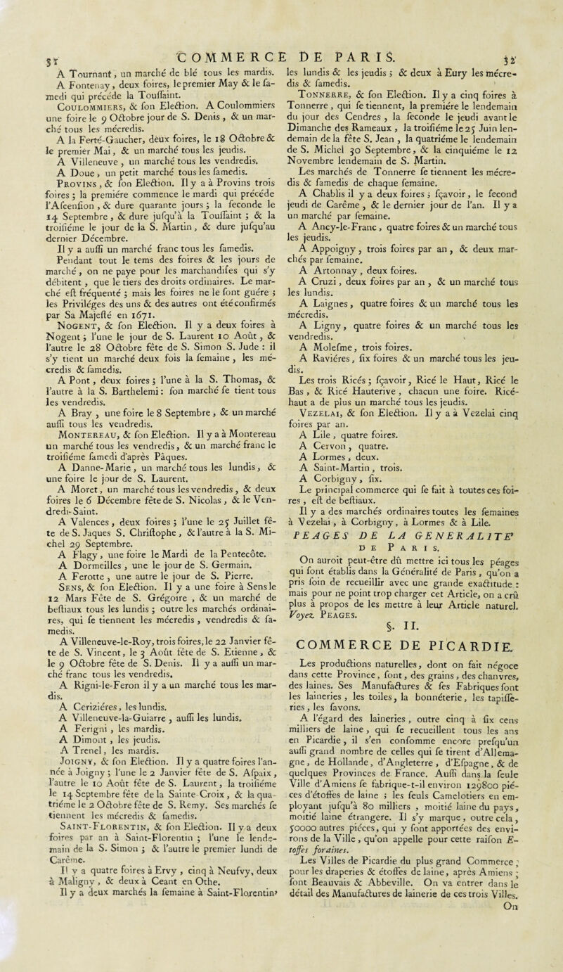 Sï A Tournant, un marché de blé tous les mardis. A Fontenay, deux foires, le premier May & le fa- medi qui précédé la Touflaint. Coulommiers, & fon Election. A Coulommiers une foire le 9 Octobre jour de S. Denis , 6c un mar¬ ché tous les mécredis. A la Ferté-Gaucher, deux foires, le 18 OCtobre & le premier Mai, 6c un marché tous les jeudis. A Villeneuve , un marché tous les vendredis. A Doue , un petit marché tous les famedis. Provins , 6c ton Election. Il y a à Provins trois foires ; la première commence le mardi qui précédé l’Afcenfion , & dure quarante jours ; la fécondé le 14 Septembre , 6c dure jufqu’à la ToulTaint ; & la troifiéme le jour de la S. Martin, 6c dure jufqu’ au dernier Décembre. Il y a aufli un marché franc tous les famedis. Pendant tout le tems des foires Sc les jours de marché , on ne paye pour les marchandées qui s’y débitent , que le tiers des droits ordinaires. Le mar¬ ché eft fréquenté ; mais les foires ne le font guère ; les Privilèges des uns 6c des autres ont été confirmés par Sa Majefté en 1671. Nogent, Sc fon Election. Il y a deux foires à Nogent i l’une le jour de S. Laurent 10 Août, 6c l’autre le 28 Octobre fête de S. Simon S. Jude : il s’y tient un marché deux fois la femaine , les mé¬ credis Sc famedis. A Pont, deux foires j l’une à la S. Thomas, 6c l’autre à la S. Barthelemi : fon marché fe tient tous les vendredis. A Bray , une foire le 8 Septembre , Sc un marché aufli tous les vendredis. Montereau, Sc fon EleCtion. Il y a à Montereau un marché tous les vendredis, Sc un marché franc le troifiéme famedi d’après Pâques. A Danne-Marie, un marché tous les lundis, Sc une foire le jour de S. Laurent. A Moret, un marché tous les vendredis , Sc deux foires le 6 Décembre fête de S. Nicolas , Sc le Ven¬ dredi-Saint. A Valences, deux foires ; l’une le 25 Juillet fê¬ te de S. Jaques S. Chriftophe , & l’autre à la S. Mi¬ chel 29 Septembre. A Flagy , une foire le Mardi de la Pentecôte. A Dormeilles , une le jour de S. Germain. A Ferotte , une autre le jour de S. Pierre. Sens, Sc fon EleCtion. Il y a une foire à Sens le 12 Mars Fête de S. Grégoire , & un marché de beftiaux tous les lundis ; outre les marchés ordinai¬ res, qui fe tiennent les mécredis , vendredis 6c fa¬ medis. A Villeneuve-le-Roy, trois foires, le 22 Janvier fê¬ te de S. Vincent, le 3 Août tête de S. Etienne, 6c le 9 OCtobre fête de S. Denis. Il y a aufli un mar¬ ché franc tous les vendredis. A Rigni-le-Feron il y a un marché tous les mar¬ dis. A Ceriziéres, les lundis. A Villeneuve-la-Guiarre , aufli les lundis. A Ferigni , les mardis. A Dimont, les jeudis. A Trenel, les mardis. Joigny, & fon EleCtion. Il y a quatre foires l’an¬ née à Joigny ; l’une le 2 Janvier fête de S. Afpaix , l’autre le 10 Août fête de S. Laurent, la troifiéme le 14 Septembre fête delà Sainte-Croix, Sc la qua¬ trième le 2 Octobre fête de S. Remy. Ses marchés fe tiennent les mécredis Sc famedis. Saint-Florentin, & fon EleCtion. Il y a deux foires par an à Saint-Florentin ; l’une le lende¬ main de la S. Simon -} Sc l’autre le premier lundi de Carême. Il y a quatre foires à Ervy , cinq à Neufvy, deux à Maligny , Sc deux à Ceant en Othe. Il y a deux marchés la femaine à Saint-Florentin» 3 V les lundis Sc les jeudis ; Sc deux à Eury les mécre¬ dis & famedis. Tonnerre, Sc fon Eledion. Il y a cinq foires à Tonnerre , qui fe tiennent, la première le lendemain du jour des Cendres, la fécondé le jeudi avant le Dimanche des Rameaux , la troifiéme le 25 Juin len¬ demain de la fête S. Jean , la quatrième le lendemain de S. Michel 30 Septembre, Sc la cinquième le 12 Novembre lendemain de S. Martin. Les marchés de Tonnerre fe tiennent les mécre¬ dis Sc famedis de chaque femaine. A Chablis fl y a deux foires ■, fçavoir, le fécond jeudi de Carême , 6c le dernier jour de l’an. Il y a un marché par femaine. A Ancy-le-Franc , quatre foires & un marché tous les jeudis. A Appoigny, trois foires par an, Sc deux mar¬ chés par femaine. A Artonnay , deux foires. A Cruzi, deux foires par an , & un marché tous les lundis. A Laignes, quatre foires Sc un marché tous les mécredis. A Ligny, quatre foires Sc un marché tous les vendredis. A Molefme, trois foires. A Raviéres, fix foires Sc un marché tous les jeu¬ dis. Les trois Ricés ; fçavoir, Ricé le Haut, Ricé le Bas , & Ricé Hauterive , chacun une foire* Ricé- haut a de plus un marché tous les jeudis. Vezelai, Sc fon Eleétion. Il y a à Vezelai cinq foires par an. A Lile , quatre foires. A Cervon , quatre. A Lormes , deux. A Saint-Martin , trois. A Corbigny, fix. Le principal commerce qui fe fait à toutes ces foi¬ res , eft de beftiaux. Il y a des marchés ordinaires toutes les femaines à V ezelai , à Corbigny, à Lormes Sc à Lile. PEAGES DE LA GENERALITE* de Paris. On auroit peut-être dû mettre ici tous les péages qui font établis dans la Généralité de Paris , qu’on a pris foin de recueillir avec une grande exactitude : mais pour ne point trop charger cet Article, on a crû plus à propos de les mettre à leur Article naturel. Voyez. PEAGES. COMMERCE DE PICARDIE. Les productions naturelles, dont on fait négoce dans cette Province, font, des grains, des chanvres, des laines* Ses Manufactures Sc fes Fabriques font les laineries , les toiles, la bonnéterie, les tapiflè- ries, les favons. A l’égard des laineries , outre cinq à fix cens milliers de laine , qui fe recueillent tous les ans en Picardie, il s’en confomme encore prefqu’un aufli grand nombre de celles qui fe tirent d’Allema¬ gne , de Hollande, d’Angleterre, d’Efpagne , Sc de quelques Provinces de France. Aufli dans la feule Ville d’Amiens fe fabrique-t-il environ 129800 piè¬ ces d’étoftès de laine ; les feuls Camelotiers en em¬ ployant jufqu’à 80 milliers , moitié laine du pays, moitié laine étrangère. Il s’y marque, outre cela , 50000 autres pièces, qui y font apportées des envi¬ rons de la Ville , qu’on appelle pour cette raifon E- tojfes foraines. Les Villes de Picardie du plus grand Commerce ; pour les draperies & étoffes de laine, après Amiens ; font Beauvais Sc Abbeville. On va entrer dans le détail des Manufactures de lainerie de ces trois Villes. On