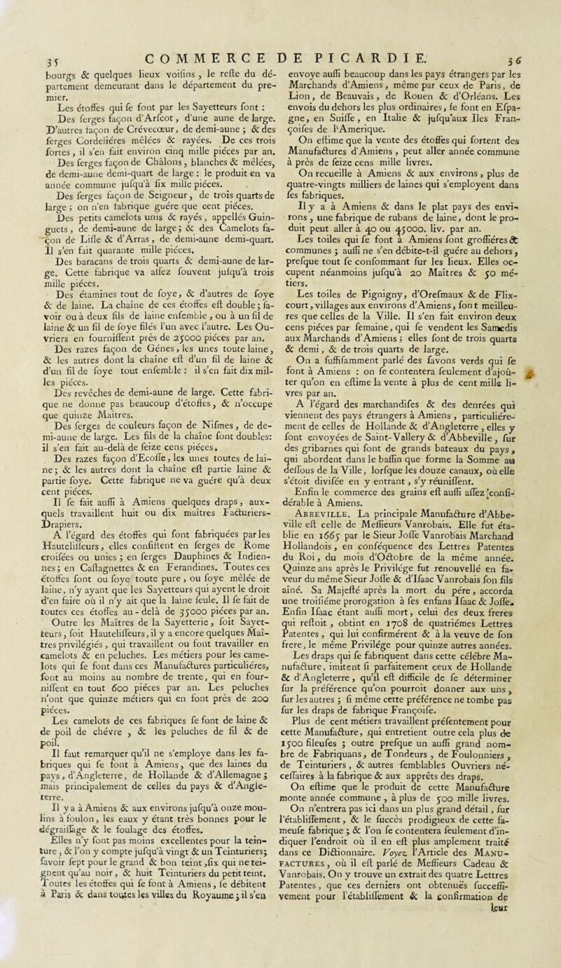 bourgs & quelques lieux voifins , le refie du dé¬ partement demeurant dans le département du pre¬ mier. Les étoffes qui fe font par les Sayetteurs font : Des ferges façon d’Arfcot, d’une aune de large. D’autres façon de Crévecœur, de demi-aune ; 6c des ferges Cordelières mêlées 6c rayées. De ces trois fortes, il s’en fait environ cinq mille pièces par an. Des ferges façon de Châlons, blanches & mêlées, de demi-aune demi-quart de large : le produit en va année commune jufqu’à fix mille pièces. Des ferges façon de Seigneur, de trois quarts de large ; on n’en fabrique guère que cent pièces. Des petits camelots unis 6c rayés , appellés Guin- guets , de demi-aune de large ; 6c des Camelots fa¬ çon de Lille & d’Arras, de demi-aune demi-quart. Il s’en fait quarante mille pièces. Des baracans de trois quarts 6c demi-aune de lar¬ ge. Cette fabrique va allez fouvent jufqu’à trois mille pièces. Des étamines tout de foye, 6c d’autres de foye 6c de laine. La chaîne de ces étoffes efl double; l'a¬ voir ou à deux fils de laine enfemble , ou à un fil de laine & un fil de foye filés l’un avec l’autre. Les Ou¬ vriers en fourniffent près de 25000 pièces par an. Des razes façon de Gènes , les unes toute laine, 6c les autres dont la chaîne efl d’un fil de laine 6c d’un fil de foye tout enfemble : il s’en fait dix mil¬ les pièces. Des revêches de demi-aune de large. Cette fabri¬ que ne donne pas beaucoup d’étoffes, 6c n’occupe que quinze Maîtres. Des ferges de couleurs façon de Nifmes, de de¬ mi-aune de large. Les fils de la chaîne font doubles: il s’en fait au-delà de feize cens pièces. Des razes façon d’Ecolfe, les unes toutes de lai¬ ne; & les autres dont la chaîne efl partie laine 6c partie foye. Cette fabrique ne va guère qu’à deux cent pièces. Il fe fait auffi à Amiens quelques draps, aux¬ quels travaillent huit ou dix maîtres FaCturiers- Drapiers. A l’égard des étoffes qui font fabriquées parles Hautelilieurs, elles confident en ferges de Rome croifées ou unies ; en ferges Dauphines 6c Indien¬ nes; en Caflagnettes 6c en Ferandines. Toutes ces étoffes font ou foye toute pure> ou foye mêlée de laine, n’y ayant que les Sayetteurs qui ayentle droit d’en faire où il n’y ait que la laine feule. Il fe fait de toutes ces étoffes au-delà de 35000 pièces par an. Outre les Maîtres de la Sayetterie, foit Sayet¬ teurs , foit Hauteliffeurs, il y a encore quelques Maî¬ tres privilégiés, qui travaillent ou font travailler en camelots 6c en peluches. Les métiers pour les came¬ lots qui fe font dans ces Manufactures particulières, font au moins au nombre de trente, qui en four- nilTent en tout 600 pièces par an. Les peluches n’ont que quinze métiers qui en font près de 200 pièces. Les camelots de ces fabriques fe font de laine 6c de poil de chèvre , 6c les peluches de fil 6c de poil. Il faut remarquer qu’il ne s’employe dans les fa¬ briques qui fe font à Amiens, que des laines du pays , d’Angleterre, de Hollande 6c d’Allemagne ; mais principalement de celles du pays & d’Angle¬ terre. Il y a à Amiens & aux environs jufqu’à onze mou¬ lins à foulon, les eaux y étant très bonnes pour le dégraiflàge & le foulage des étoffes. Elles n’y font pas moins excellentes pour la tein¬ ture , 6c l’on y compte jufqu’à vingt 6c un Teinturiers; favoir fept pour le grand ôc bon teint,fix qui ne tei¬ gnent qu'au noir, 6c huit Teinturiers du petit teint. Toutes les étoffes qui fe font à Amiens, fe débitent à Paiis 6c dans toutes les villes du Royaume ; il s’en envoyé aufli beaucoup dans les pays étrangers par les Marchands d’Amiens, même par ceux de Paris, de Lion, de Beauvais, de Rouen 6c d’Orléans. Les envois du dehors les plus ordinaires, fe font en Efpa- gne, en Suiffe, en Italie 6c jufquaux Iles Fran- çoifes de bAmerique. On eflime que la vente des étoffes qui Portent des Manufactures d’Amiens , peut aller année commune à près de feize cens mille livres. On recueille à Amiens 6c aux environs, plus de quatre-vingts milliers de laines qui s’employent dans fes fabriques. Il y a à Amiens & dans le plat pays des envï- rons , une fabrique de rubans de laine, dont le pro¬ duit peut aller à 40 ou 45000. liv. par an. Les toiles qui fe font à Amiens font groffiéres <St communes ; aufli ne s’en débite-t-il guère au dehors, prefque tout fe confommant fur les lieux. Elles oc¬ cupent néanmoins jufqu’à 20 Maîtres 6c 50 mé¬ tiers. Les toiles de Pignigny, d’Orefmaux 6c de Flix- court, villages aux environs d’Amiens, font meilleu¬ res que celles de la Ville. Il s’en fait environ deux cens pièces par femaine, qui fe vendent les Samedis aux Marchands d’Amiens ; elles font de trois quarts 6c demi, & de trois quarts de large. On a fuffifamment parlé des favons verds qui fe font à Amiens : on fe contentera feulement d’ajoû- jg, ter qu’on en eflime la vente à plus de cent mille li¬ vres par an. A l’égard des marchandifes & des denrées qui viennent des pays étrangers à Amiens , particuliére¬ ment de celles de Hollande 6c d’Angleterre , elles y font envoyées de Saint-Vallery 6c d’Abbeville , fur des gribarnes qui font de grands bateaux du pays* qui abordent dans le bafîîn que forme la Somme aia deffous de la Ville, lorfque les douze canaux, où elle s’étoit divifée en y entrant, s’y réunifient. Enfin le commerce des grains efl aufli allez [confï- dérable à Amiens. Abbeville. La principale Manufacture d’Abbe¬ ville efl celle de Meilleurs Vanrobais. Elle fut éta¬ blie en 1665 Par le Sieur Joffe Vanrobais Marchand Hollandois, en conféquence des Lettres Patentes du Roi, du mois d’OCtobre de la même année. Quinze ans après le Privilège fut renouvellé en fa¬ veur du même Sieur Jolie 6c d’Ifaac Vanrobais fon fils aîné. Sa Majeflé après la mort du père, accorda une troilîéme prorogation à fes enfans Ifaac 6c Jofîè. Enfin Ifaac étant aufli mort, celui des deux freres qui refloit , obtint en 1708 de quatrièmes Lettres Patentes, qui lui confirmèrent & à la veuve de fou frere, le même Privilège pour quinze autres années. Les draps qui fe fabriquent dans cette célébré Ma¬ nufacture, imitent fi parfaitement ceux de Hollande & d’Angleterre, qu’il efl difficile de fe déterminer fur la préférence qu’on pourroit donner aux uns , fur les autres ; fi même cette préférence ne tombe pas fur les draps de fabrique Françoife. Plus de cent métiers travaillent préfentement pour cette Manufacture, qui entretient outre cela plus de i50ofîleufes ; outre prefque un auffi grand nom¬ bre de Fabriquans, de Tondeurs , de Foulonniers , de Teinturiers, 6c autres femblables Ouvriers né- ceffaires à la fabrique 6c aux apprêts des draps. On eflime que le produit de cette Manufacture monte année commune , à plus de 500 mille livres. On n’entrera pas ici dans un plus grand détail, fur l’établiffement, 6c le fuccès prodigieux de cette fa- meufe fabrique 6c l’on fe contentera feulement d’in¬ diquer l’endroit où il en efl plus amplement traité dans ce Dictionnaire. Voyez, l’Article des Manu¬ factures , où il efl parlé de Meilleurs Cadeau & Vanrobais. On y trouve un extrait des quatre Lettres Patentes, que ces derniers ont obtenues fucceffi- vement pour l’établiflement 6c la confirmation de leur