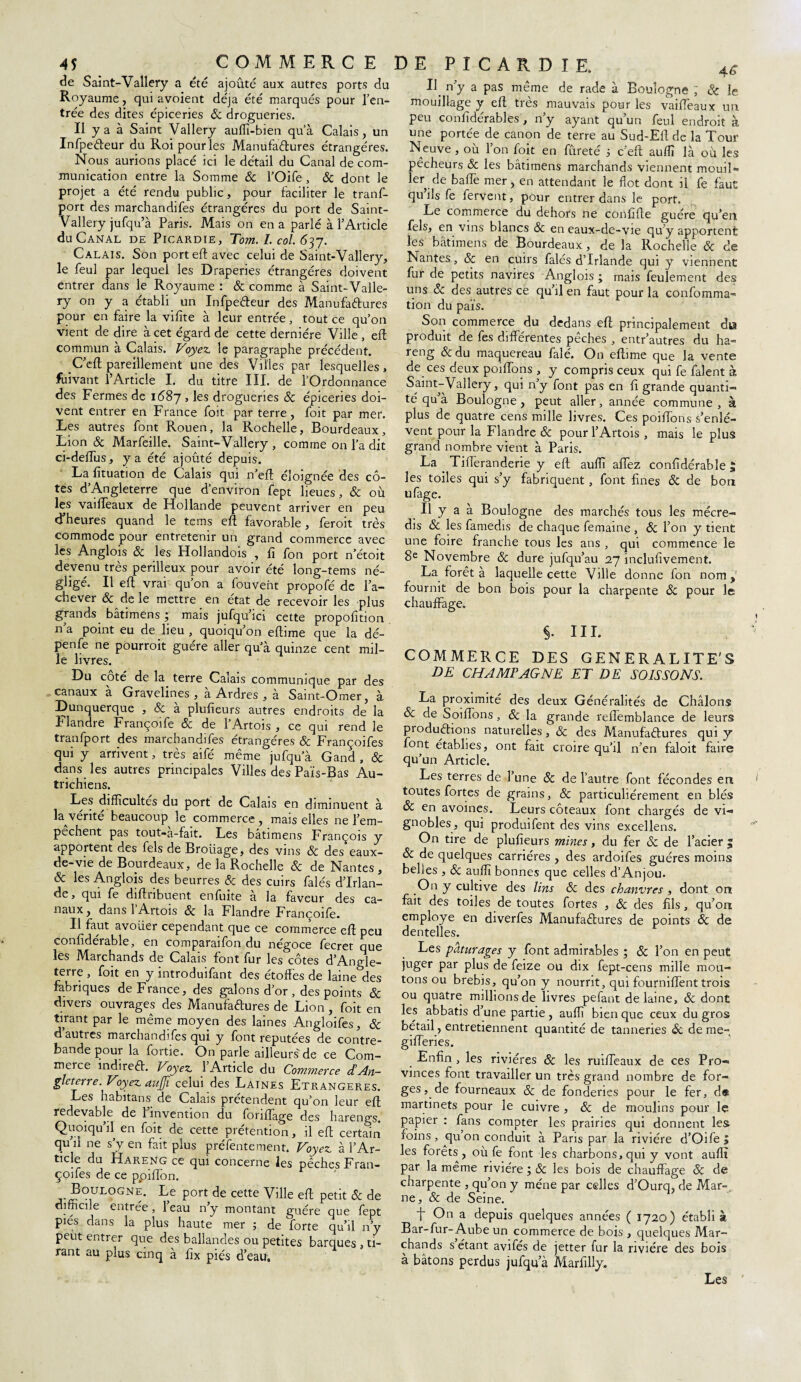 de Saînt-Vallery a été ajouté aux autres ports du Royaume, qui avoient déjà été marqués pour l’en¬ trée des dites épiceries 8c drogueries. Il y a à Saint Vallery auffi-bien qu’à Calais, un Infpe&eur du Roi pour les Manufactures étrangères. Nous aurions placé ici le détail du Canal de com¬ munication entre la Somme & l’Oife , & dont le projet a été rendu public, pour faciliter le tranf- port des marchandifes étrangères du port de Saint- Vallery jufqu’à Paris. Mais on en a parlé à l’Article du Canal de Picardie, Tom. 1. col. 637. Calais. Son port eft avec celui de Saint-Vallery, le feul par lequel les Draperies étrangères doivent entrer dans le Royaume : & comme à Saint-Valle¬ ry on y a établi un InfpeCteur des Manufactures pour en faire la vifîte à leur entrée, tout ce qu’on vient de dire à cet égard de cette dernière Ville , eft commun à Calais. Voyez le paragraphe précédent. C’eft pareillement une des Villes par lesquelles, Suivant l’Article I. du titre III. de l’Ordonnance des Fermes de 1687 , les drogueries 8c épiceries doi¬ vent entrer en France foit par terre, foit par mer. Les autres font Rouen, la Rochelle, Bourdeaux, Lion & Marfeille. Saint-Vallery, comme on l’a dit ci-deffus, y a été ajouté depuis. La fituation de Calais qui n’eft éloignée des cô¬ tes d’Angleterre que d'environ fept lieues, & où les vaiffeaux de Hollande peuvent arriver en peu d’heures quand le tems eft favorable, feroit très commode pour entretenir un grand commerce avec les Anglois 6c les Hollandois , fi fon port n’étoit devenu très périlleux pour avoir été long-tems né¬ gligé. Il efl vrai qu’on a fouvent propofé de l’a¬ chever 8c de le mettre en état de recevoir les plus grands bâtimens ; mais jufqu’ici cette propofition n’a point eu de lieu , quoiqu’on effime que la dé- penfe ne pourrait guère aller qu’à quinze cent mil¬ le livres. Du coté de la terre Calais communique par des canaux à Gravelines , à Ardres , à Saint-Omer, à Dunquerque , & à plufieurs autres endroits de la Flandre Françoife & de l’Artois , ce qui rend le tranfport des marchandifes étrangères & Françoifes qui y arrivent, très aifé même jufqùa Gand , & dans les autres principales Villes des Païs-Bas Au¬ trichiens. Les difficultés du port de Calais en diminuent à la vérité beaucoup le commerce , mais elles ne l’em- pechent pas tout-a-fait. Les bâtimens François y apportent des fels de Broiiage, des vins 8c des eaux- de-vie de Bourdeaux, de la Rochelle & de Nantes, & les Anglois des beurres & des cuirs falés d’Irlan¬ de, qui fe diflnbuent enfuite à la faveur des ca¬ naux, dans 1 Artois & la Flandre Françoife. Il faut avouer cependant que ce commerce eft peu confidérable, en comparaifon du négoce fecret que les Marchands de Calais font fur les côtes d’Angle¬ terre , foit en y introduifant des étoffes de laine des fabriques de France, des galons d’or , des points & divers ouvrages des Manufaffures de Lion , foit en tirant par le même moyen des laines Angloifes, & d autres marchandifes qui y font réputées de contre¬ bande pour la fortie. On parle ailleurs de ce Com¬ merce indireft. Voyez l’Article du Commerce d’An¬ gleterre. Voyez aïijfi celui des Laines Etrangères. Les habitans de Calais prétendent qu’on leur eff redevable de 1 invention du fonffage des harengs. Quoiqu’il en foit de cette prétention, il efl certain qu’il ne s’y en fait plus préfentement. Voyez à l’Ar¬ ticle du Hareng ce qui concerne les pêches Fran¬ çoifes de ce ppiffon. J*?.ul°gne. Le port de cette Ville eff petit & de difficile entree, 1 eau n y montant guère que lept piés dans la plus haute mer 5 de forte qu’il n’y peut entrer que des ballandes ou petites barques , ti¬ rant au plus cinq à fix piés d’eau. E n’y a pas même de rade à Boulogne 1 & le mouillage y eff très mauvais pour les vaiffeaux un peu confîdérables, n’y ayant qu’un feul endroit à une portée de canon de terre au Sud-Ell de la Tour Neuve , où l’on foit en fureté 3 c’eft auffi là où les pêcheurs & les bâtimens marchands viennent mouiî» 1er de baffe mer, en attendant le flot dont il fe faut qu’ils fe fervent, pour entrer dans le port. Le commerce du dehors ne confîfte guère qu’en fels, en vins blancs 8c en eaux-de-vie qu’y apportent les bâtimens de Bourdeaux, de la Rochelle & de Nantes, 8c en cuirs falés d’Irlande qui y viennent fur de petits navires Anglois ; mais feulement des uns & des autres ce qu’il en faut pour la confomma- tion du païs. Son commerce du dedans eft principalement d» produit de les differentes péchés , entr’autres du ha¬ reng 8c du maquereau falé. On eftime que la vente de ces deux poiffons , y compris ceux qui fe falent à Saint-Vallery, qui n’y font pas en fi grande quanti¬ té qu à Boulogne, peut aller, année commune, à plus de quatre cens mille livres. Ces poiffons s’enlè¬ vent pour la Flandre & pour l’Artois , mais le plus grand nombre vient à Paris. La . Tifferanderie y eft auffi affez confidérable £ les toiles qui s’y fabriquent, font fines 6c de bon ufage. Il y a à Boulogne des marchés tous les mécre- dis 6c les famedis de chaque femaine , & l’on y tient une foire franche tous les ans , qui commence le 8e Novembre & dure jufqu’au 27 inclufivement. La forêt à laquelle cette Ville donne fon nom, fournit de bon bois pour la charpente 6c pour le chauffage. §• HL COMMERCE DES GENERALITE'S DE CHAMPAGNE ET DE SOIS SON S. La proximité des deux Généralités de Châlons 6c de Soiffbns, 6c la grande reflemblance de leurs productions naturelles, 6c des Manufactures qui y font établies, ont fait croire qu’il n’en faloit faire qu’un Article. Les terres de l’une 8c de l’autre font fécondes en toutes fortes de grains, 8c particuliérement en blés 6c en avoines. Leurs coteaux font chargés de vi¬ gnobles, qui produifent des vins excellens. On tire de plufieurs mines, du fer & de l’acier 5 6c de quelques carrières , des ardoifes guéres moins belles , Sc auffi bonnes que celles d’Anjou. On y cultive des lins 6c des chanvres , dont on fait des toiles de toutes fortes , <$c des fils, qu’on employé en diverfes Manufactures de points 6c de dentelles. Les pâturages y font admirables ; 8c l’on en peut juger par plus de feize ou dix fept-cens mille mou¬ tons ou brebis, qu’on y nourrit, qui fourniffent trois ou quatre millions de livres pefant de laine, 8c dont les abbatis d’une partie , auffi bien que ceux du gros bétail, entretiennent quantité de tanneries 6c de me- gifferies. Enfin , les rivières 8c les ruiffeaux de ces Pro¬ vinces font travailler un très grand nombre de for¬ ges, de fourneaux 8c de fonderies pour le fer, de martinets pour le cuivre , 8c de moulins pour le papier : fans compter les prairies qui donnent les foins, qu on conduit à Paris par la rivière d’Oife | les forets, où fe font les charbons, qui y vont auffi par la même rivière ; 8c les bois de chauffage 8c de charpente , qu’on y mène par celles d’Ourq, de Mar¬ ne, 8c de Seine. F On a depuis quelques années ( 1720) établi à Bar-fur-Aube un commerce de bois , quelques Mar¬ chands s étant avifés de jetter fur la rivière des bois à bâtons perdus jufqu’à Marfilly. Les