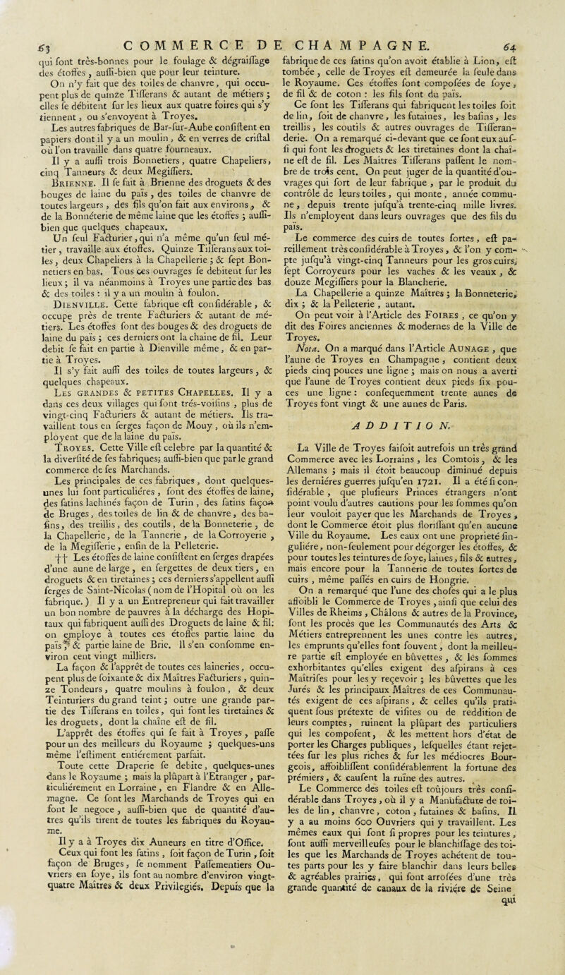 qui font très-bonnes pour le foulage & dégraiffage des étoffes , auffi-bien que pour leur teinture. On n’y fait que des toiles de chanvre, qui occu¬ pent plus de quinze Tifferans & autant de métiers ; elles fe débitent fur les lieux aux quatre foires qui s’y tiennent, ou s’envoyent à Troyes. Les autres fabriques de Bar-fur-Aube confident en papiers dont il y a un moulin , & en verres de criflal où l’on travaille dans quatre fourneaux. Il y a aufîî trois Bonnetiers, quatre Chapeliers» cinq Tanneurs & deux Megiffiers. Brienne. Il fe fait à Brienne des droguets 8c des bouges de laine du pais , des toiles de chanvre de toutes largeurs , des fils qu’on fait aux environs , 8c de la Bonnéterie de même laine que les étoffes ; auffi- bien que quelques chapeaux. Un feul Facturier, qui n’a même qu’un feul mé¬ tier, travaille aux étoffes. Quinze Tnferans aux toi¬ les, deux Chapeliers à la Chapellerie ; 8c fept Bon¬ netiers en bas. Tous ces ouvrages fe débitent fur les lieux; il va néanmoins à Troyes une partie des bas 8c des toiles : il y a un moulin à foulon. Dienville. Cette fabrique eft confidérable , 8c occupe près de trente Facturiers & autant de mé¬ tiers. Les étoffes font des bouges 8c des droguets de laine du pais ; ces derniers ont lachaine de fil. Leur débit fe fait en partie à Dienville même, 8c en par¬ tie à Troyes. Il s’y fait auffi des toiles de toutes largeurs, & quelques chapeaux. Les grandes 8c petites Chapelles. Il y a dans ces deux villages qui font trés-voifins , plus de vingt-cinq Facturiers 8c autant de métiers. Ils tra¬ vaillent tous en ferges façon de Mouy , où ils n’era- ployent que de la laine du pais. Troyes. Cette Ville eft célébré par la quantité 8c la diverlité de fes fabriques; auffi-bien que parle grand commerce de fes Marchands. Les principales de ces fabriques, dont quelques- unes lui font particulières , font des étoffés de laine, des fatins lachinés façon de Turin , des fatins faço» de Bruges, des toiles de lin 8c de chanvre, des ba- fins, des treillis, des coutils, delà Bonneterie, de la Chapellerie, de la Tannerie, de laCorroyerie , de la Megifferie, enfin de la Pelleterie. -J~j- Les étoffes de laine confiftent en ferges drapées d’une aune de large , en fergettes de deux tiers, en droguets 8c en tiretaines ; ces derniers s’appellent auffi ferges de Saint-Nicolas ( nom de l’Hôpital où on les fabrique. ) Il y a un Entrepreneur qui fait travailler un bon nombre de pauvres à la décharge des Hôpi¬ taux qui fabriquent auffi des Droguets de laine 8c fil: on employé à toutes ces étoffes partie laine du païs 7 8c partie laine de Brie. 11 s’en confomme en¬ viron cent vingt milliers. La façon 8c l’apprêt de toutes ces laineries, occu¬ pent plus de foixante 8c dix Maîtres Facturiers , quin¬ ze Tondeurs, quatre moulins à foulon, 8c deux Teinturiers du grand teint; outre une grande par¬ tie des Tifferans en toiles, qui font les tiretaines & les droguets, dont la chaîne eft de fil. L’apprêt des étoffes qui fe fait à Troyes , pafTe pour un des meilleurs du Royaume ; quelques-uns même l’eftiment entièrement parfait. Toute cette Draperie fe débité, quelques-unes dans le Royaume ; mais la plupart à l’Etranger , par¬ ticuliérement en Lorraine, en Flandre 8c en Alle¬ magne. Ce font les Marchands de Troyes qui en font le négoce , auffi-bien que de quantité d’au¬ tres qu’ils tirent de toutes les fabriques du Royau¬ me. Il y a à Troyes dix Auneurs en titre d’Office. Ceux qui font les fatins , foit façon de Turin , foit façon de Bruges, fe nomment Paflementiers Ou¬ vriers en foye, ils font au nombre d’environ vingt- quatre Maîtres & deux Privilégiés. Depuis que la fabrique de ces fatins qu’on avoit établie à Lion, eft tombée, celle de Troyes eft demeurée la feule dans le Royaume. Ces étoffes font compofées de foye , de fil 8c de coton : les fils font du pais. Ce font les Tifferans qui fabriquent les toiles foit de lin, foit de chanvre , lesfutaines, les bafîns , les treillis, les coutils 8c autres ouvrages de Tifferan- derie. On a remarqué ci-devant que ce font eux auf- fi qui font les droguets 8c les tiretaines dont la chaî¬ ne eft de fil. Les Maîtres Tifferans paffent le nom¬ bre de trois cent. On peut juger de la quantité d’ou¬ vrages qui fort de leur fabrique , par le produit du contrôle de leurs toiles , qui monte, année commu¬ ne , depuis trente jufqu’à trente-cinq mille livres. Ils n’employent dans leurs ouvrages que des fils du pais. Le commerce des cuirs de toutes fortes, eft pa¬ reillement très confidérable à Troyes, & l’on y com- ' pte jufqu’à vingt-cinq Tanneurs pour les gros cuirs, fept Corroyeurs pour les vaches 8c les veaux , 8c douze Megiffiers pour la Blancherie. La Chapellerie a quinze Maîtres; la Bonneterie* dix ; & la Pelleterie , autant. On peut voir à l’Article des Foires , ce qu’on y dit des Foires anciennes 8c modernes de la Ville de Troyes. Nota. On a marqué dans l’Article Aunage , que l’aune de Troyes en Champagne , contient deux pieds cinq pouces une ligne ; mais on nous a averti que l’aune de Troyes contient deux pieds fix pou¬ ces une ligne : confequemment trente aunes de Troyes font vingt 8c une aunes de Paris. ADDITION La Ville de Troyes faifoit autrefois un très grandi Commerce avec les Lorrains , les Comtois , 8c les Allemans ; mais il étoit beaucoup diminué depuis les dernières guerres jufqu’en 1721. Il a été fi con¬ fidérable , que plufieurs Princes étrangers n’ont point voulu d’autres cautions pour les fommes qu’on leur vouloit payer que les Marchands de Troyes , dont le Commerce étoit plus floriffant qu’en aucune Ville du Royaume. Les eaux ont une propriété fin- guliére, non-feulement pour dégorger les étoffes, 8c pour toutes les teintures de foye, laines, fils 8c autres, mais encore pour la Tannerie de toutes fortes de cuirs , même paffés en cuirs de Hongrie. On a remarqué que l’une des chofes qui a le plus afloibli le Commerce de Troyes ,ainfi que celui des Villes de Rheims , Châlons 8c autres de la Province, font les procès que les Communautés des Arts 8c Métiers entreprennent les unes contre les autres, les emprunts qu’elles font fouvent, dont la meilleu¬ re partie eft employée en bûvettes , & les fommes exhorbitantes qu’elles exigent des afpirans à ces Maîtrifes pour les y reçevoir ; les buvettes que les Jurés 8c les principaux Maîtres de ces Communau¬ tés exigent de ces afpirans , 8c celles qu’ils prati¬ quent fous prétexte de vifites ou de reddition de leurs comptes, ruinent la plupart des particuliers qui les compofent, 8c les mettent hors d’état de porter les Charges publiques, lefquelles étant rejet- tées fur les plus riches 8c fur les médiocres Bour¬ geois, affoibliftent confidérablenrent la fortune des premiers, 8c caufent la ruine des autres. Le Commerce des toiles eft toujours très conft- dérable dans Troyes , où il y a Manufacture de toi¬ les de lin , chanvre , coton , futaines 8c bafins. Il y a au moins 600 Ouvriers qui y travaillent. Les mêmes eaux qui font fi propres pour les teintures , font auffi merveilleufes pour le blanchiffage des toi¬ les que les Marchands de Troyes achètent de tou¬ tes parts pour les y faire blanchir dans leurs belles 8c agréables prairies, qui font arrofées d’une très grande quantité de canaux de la rivière de Seine