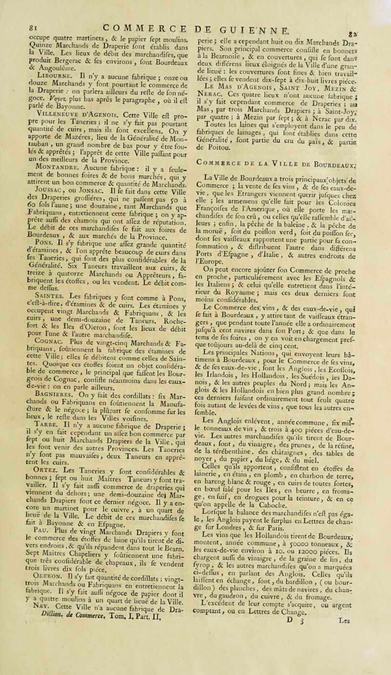 81 COMMERCE occupe quatre martinets, & le papier fept moulins. Quinze Marchands de Draperie font établis dans la Ville. Les lieux de débit des marchandifes, que produit Bergerac 6c fes environs , font Bourdeaux & Angoulême. Libourne. Il n’y a aucune fabrique ; onze ou douze Marchands y font pourtant le commerce de la Draperie .• on parlera ailleurs du refte de fon né¬ goce. Voyez, plus bas après le paragraphe où il eft parlé de Bayonne. Villeneuve d’Agenois. Cette Ville eft pro¬ pre pour les Taneries ; il ne s’y fhit pas pourtant quantité de cuirs, mais ils font excellens. On y apporte de Mazéres, lieu de la Généralité de Mon- tauban , un grand nombre de bas pour y être fou¬ lés & apprêtés ; l’apprêt de cette Ville pafTant pour un des meilleurs de la Province. Montandre. Aucune fabrique : il y a feule¬ ment de bonnes foires 6c de bons marchés, qui y attirent un bon commerce 6c quantité de Marchands. Joussac , ou Jonsac. Il fe fait dans cette Ville des Draperies grofîîéres, qui ne paffent pas 50 à 60 lois 1 aune 3 une douzaine 9 tant .Marchands que Fabriquans, entretiennent cette fabrique; on y ap¬ prête auflî des chamois qui ont allez de réputation. Le débit de ces marchandifes fe fait aux foires de Bourdeaux , 6c aux marchés de la Province. Pons. Il s’y fabrique une alfez grande quantité d etamines , 6c l’on apprête beaucoup de cuirs dans ^Taneries, qui font des plus conlîdérables de la Généralité. Six Taneurs travaillent aux cuirs, 6c treize à quatorze Marchands ou Apprêteurs, fa- bnquent les étoffes , ou les vendent. Le débit com¬ me deffus. , Saintes. Les fabriques y font comme à Pons, ceft-a-dire, d étamines 6c de cuirs. Les étamines y occupent vingt Marchands 6c Fabriquans , 6c les cuirs, une demi-douzaine de Taneurs. Roche- tort 6c les Iles d’Oleron, font les lieux de débit pour lune 6c l’autre marchandée. Cognac. ^ Plus de vingt-cinq Marchands 6c Fa- nquans, foiuiennent la fabrique des étamines de cette Ville; elles fe débitent comme celles de Sain¬ tes. Quoique ces étoffes foient un objet confidéra- ble de commerce, le principal que faffent les Bour¬ geois de Cognac, conffffe néanmoins dans les eaux- de-vie : on en parle ailleurs. Bagnieres. On y fait des cordillats : fix Mar¬ chands ou Fabriquans en foûtiennent la Manufa¬ cture 6c le négoce ; la plûpart fe confomme fur les lieux, le refte dans les Villes voifînes. Tarbe. Il n’y a aucune fabrique de Draperie ; il s y en fait cependant un alfez bon commerce par fept ou huit Marchands Drapiers de la Ville, qui les font venir des autres Provinces. Les Taneries ny font pas mauvaifes, deux Taneurs en apprê¬ tent les cuirs. Ortez. Les Taneries y font confidérables 6c bonnes; fept ou huit Maîtres Taneurs y font tra¬ vailler. Il s y fait aulîî commerce de draperies qui viennent du dehors ; une demi-douzaine de| Mar¬ chands Drapiers font ce dernier négoce. Il y a en- coie un martinet pour le cuivre , à un quart de heue^ de la Ville. Le débit de ces marchandifes fe lait a Bayonne 6c en Efpagne. Pau. Plus de vingt Marchands Drapiers y font le commerce des étoffes de laine qu’ils tirent de di- vers endroits, 6c qu’ils répandent dans tout le Bearn. *“ePt Maîtres Chapeliers y foûtiennent une fabri¬ que très conlîdérable de chapeaux, ils fe vendent trois livres dix fols pièce. 9^5?°** l\ S’y falt cluant'lté de cordillats ; vingt- trois Marchands ou Fabriquans en entretiennent la fabrique. Il s’y fait aulîî négoce de papier dont il y a quatre moulins à un quart de lieuë de la Ville. ' An:a-Cettf ^llle n a aucune fabrique de Dra- iJiUion. de Commerce, Tom, I. Part. II, de G U I EN N E; ^ perie ; elle a cependant huit ou dix Marchands Dra¬ piers. Son principal commerce conffffe en bonnets à la Bearnoile , 6c en couvertures, qui fe font dans deux différens lieux éloignés de la Ville d’une gran¬ de lieuë : les couvertures font fines 6c bien travail- lées ; elles fe vendent dix-fept à dix-huit livres pièce. Le Mas d Agenois , Saint Joy, Mezin 6c N erac. Ces quatre lieux n’ont aucune fabrique ; il s y fait cependant commerce de Draperies ; au Mas , par trois Marchands Drapiers ; à Saint-Joy,' par quatre; à Mezin par fept; 6c à Nerac par dix! Toutes les laines qui s’employent dans le peu de fabriques de lainages , qui font établies dans cette Généralité, font partie du cru du païs, 6c partie de Poitou. Commerce de la Ville de Bourdeauxj La Ville de Bourdeaux a trois principaux^ objets'de Commerce ; la vente de fes vins , 6c de fes eaux-de- vie, que les Etrangers viennent quérir jufques chez; elle ; les arméniens quelle fait pour les Colonies Françoifes de ! Amérique, où elle porte les mar¬ chandifes de fon crû, ou celles quelleraffemble d’ail¬ leurs ; enfin, la pêche de la baleine , 6c la pêche de la morue , foit du poiffon verd, foit du poiffon fec dont fes vaiffeaux rapportent une partie pour fa con- fommation , 6c diffribuent 1 autre dans différens Ports d’Efpagne , d’Italie, 6c autres endroits de l’Europe. On peut encore ajoûter fon Commerce de proche en proche, particuliérement avec les Efpagnols 8c les Italiens ; 6c celui quelle entretient dans l’inté¬ rieur du Royaume ; mais ces deux derniers font moins confidérables. Le Commerce des! vins , 6c des eaux-de-vie , qui fe fait a Bourdeaux , y attire tant de vaiffeaux étran¬ gers , que pendant toute 1 annee elle a ordinairement jufqu a cent navires dans fon Port; 6c que dans le tems de fes foires , on y en voit en chargement pref- que toûjours au-delà de cinq cent. Les principales Nations, qui envoyent leurs bâ- timens à Bourdeaux , pour le Commerce de fes vins, 6c de fes eaux-de-vie , font les Angjois , les Ecoffois, les lrlandois , les Hollandois , les Suédois , les Da¬ nois, 6c les autres peuples du Nord; mais les An- glois 6c les Hollandois en bien plus grand nombre ; ces derniers faifant ordinairement tout feuls quatre fois autant de levées de vins , que tous les autres en— femble. Les Anglois enlèvent, année commune, fix mil¬ le tonneaux de vin , 6c trois à 400 pièces d’eau-de- vie. Les autres marchandifes qu’ils tirent de Bour¬ deaux , font, du vinaigre, des prunes, de la réfine, de la térébenthine, des châtaignes , des tables de noyer , du papier , du liège, 6c du miel. Celles qu’ils apportent, confiffent en étoffes de lainerie , en etain , en plomb , en charbon de terre, en hareng blanc 6c rouge , en cuirs de toutes fortes, en boeuf falé pour les Iles, en beurre , en froma¬ ge, enfuif, en drogues pour la teinture, 6c en ce qu on appelle de la Caboche. Lorfque la balance des marchandifes n’eft pas éga¬ le , les Ânglois payent le furplus en Lettres de chan¬ ge fur Londres , 6c fur Paris. Les vins que les Hollandois tirent de Bourdeaux,’ montent, année commune, à 50000 tonneaux 6c les eaux-de-vie environ à 10. ou 12000 pièces/Ils chargent auffî du vinaigre , de la graine de lin, du lyrop y 6c les autres marchandifes qu’on a marquées ci-deffus, en parlant des Anglois. Celles qu’ils lai fient en échange, font, du bardillon , (ou bour- dillon) des planches, des mâts de navires , du chan¬ vre , du gaudron, du cuivre , 6c du fromage. L excédent de leur compte s’acquite, ou argent comptant, ou en Lettres de Change.