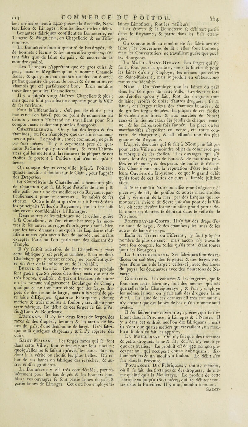 îant ordinairement à 1400 pièces : la Rochelle, Nan¬ tes, Lion & Limoges , font les lieux de leur débit» Les autres fabriques confident en Bonneterie, en Tanerie de Megiflerie , en Chapellerie 6c en ïiffe- randerie. La Bonneterie fournit quantité de bas drapés, & de bonnets ; les uns 6c les autres allez greffiers, n’é¬ tant faits que de laine du pais , Sc encore de la moindre qualité. Les Tanneurs n’apprêtent que de gros cuirs, & peu ; mais les Megiffiers qu’on y nomme Chamoi- feurs, & qui y font au nombre de dix ou douze, partent quantité de peaux de boucs Sc de moutons en chamois qui eft parfaitement bon. Trois moulins travaillent pour les Chamoifeurs. Il y a jufqu’à vingt Maîtres Chapeliers Sc plus ; mais qui ne font pas allez de chapeaux pour la Ville Sc fes environs. Pour la TilTeranderie , c’eft peu de chofe ; au moins ne s’en fait-il peu ou point de commerce au dehors , aucun Tirterand ne travaillant pour fou compte , mais feulement pour les Bourgeois. Chastellerâud. On y fait des ferges Sc des étamines, où l’on n’employe que des laines commu¬ nes du pais. Le produit, année commune , ne parte pas 600 pièces. Il y a cependant près de qua¬ rante Facturiers qui y travaillent, & trois Teintu¬ riers qui les mettent à la teinture : la plûpart de ces étoffes fe portent à Poitiers qui n’en eff qu’à 5 lieues. On compte depuis cette ville jufqu’à Poitiers, quinze moulins à foulon fur le Clain, pour l’apprêt des Draperies. La Coutellerie de Châtelleraud a beaucoup plus de réputation que fa fabrique d’étoffes de laine ; Sc elle pâlie pour une des meilleures du Royaume, par¬ ticuliérement pour fes couteaux , fes rafoirs Sc fes cifeaux. Outre le débit qui s’en fait à Paris & dans les principales Villes du Royaume, on en fait auffi des envois confidérables à l’Etranger. Deux autres de fes fabriques ne le cèdent guère à fa Coutellerie, Sc l’on eftime beaucoup fes mon¬ tres Sc fes autres ouvrages d’horlogerie ; auffi - bien que fes taux diamans > auxquels les Lapidaires réuf- rtllent mieux qu’à aucun lieu du monde , même fans excepter Paris où l’on parle tant des diamans du Temple. Il s y faifoit autrefois de la Chapellerie ; mais cette fabrique y eft prefque tombée , Sc un ou deux Chapeliers qui y relient encore , ne parodient guè¬ re en état de la fotàtenir ou de la rétablir. Breuil Sc Barez. Ces deux lieux ne produi- fent guère que 80 pièces d’étoffes ; mais qui ont de très bonnes qualités, Sc qui ont beaucoup de cours.’ on les nomme vulgairement Boulanger de Camp ; quoique ce ne foit autre chofe que des ferges dra¬ pées de demi-aune de large , mais à la vérité de pu¬ re laine d’Efpagne. Quatorze Fabriquans , douze métiers & trois moulins à foulon , travaillent pour cette fabrique. Le débit de ces ferges fe fait à Pa¬ ris ,|Lion Sc Bourdeaux. Lusignan. Il s’y fait deux fortes de ferges, des razes & des drapées; les unes Sc les autres de lai¬ nes du païs, d’une demi-aune de large. Il s’y fabri¬ que auffi quelques chapeaux ; Sc il s’y apprête des cuirs. Saïnt-Maixant. Les ferges razes qui fe font dans cette Ville, font eftimées pour leur finefie ; quoiqu’elles ne fe fartent qu’avec les laines du païs, dont à là vérité on choirtt les plus belles. Du re¬ but de ces laines on fabrique des revêches, Sc au¬ tres étoffes groffiéres. La Bonneterie y eft très conrtdérabîe, particu¬ liérement pour les bas drapés Sc les bonnets dou¬ bles: ces ouvrages fe font partie laines du païs, & partie laines de Limoges. Ceux où l’on employé les laines Limofines font les meilleurs. Les étoffes & la Bonnéterie fe débitent partie dans le Royaume , Sc partie dans les Païs étran¬ gers. On compte auffi au hombre de fes fabriques de laine , les couvertures de lit : elles font bonnes ; mais les Coiaverturiers ne travaillent guère que poiff les Bourgeois. La Mothe-Saint-Geraÿe. Les ferges qui s’v font, font pour la qualité , pour la finelle 6c pour les laines qu’on y employé, les mêmes que celles de Saint-Maixant ; mais le produit en eft beaucoup moins coufidérable. Niort. On n’employe que les laines du païé dans les fabriques de cette Ville. Les diverfes for¬ tes d’étoffes qu’on y fait, font des droguets tout de laine, croifés 6c unis; d’autres droguets , fil Sc laine, des ferges rafes ; des étamines buratées ; Sc de grortes ferges drapées. La plûpart de ces étoffes fe vendent aux foires Sc aux marchés de Niort; ceux-ci fe tiennent tous les jeudis de chaque femai- ne , Sc les foires trois fois l’année. La place où les marchandifes s’expofent en vente , eft toute cou¬ verte de charpente, 6c eft eftimée une des plus grandes du Royaume. L’apprêt des cuirs qui fe fait à Niort , ne fait pas pour cette Ville un moindre objet de commerce que la fabrique de fes étoffés. Les ouvrages qui s’ÿ font, font des peaux de boucs Sc de moutons, pal- fées en chamois , 6c des peaux de bulles & d'élans* Ses Chamoifeurs ont la réputation d’être les meil¬ leurs Ouvriers du Royaume , ce que le grand débit qu’ils font de ces fortes de cuirs , femble juftifiet aflez. Il fe fait auffi à Niort un aflez grand négoce d’é¬ piceries, de fel , de poiflon 6c autres marchandifes qui y viennent delà mer, par des barques qui re¬ montent la rivière de Sévre jufqu’au pont de la Vil¬ le , où cette rivière forme un aflez grand port : de¬ là toutes ces denrées fe débitent dans le relie de la Province. Fontenay-le-Comte. Il s’y fait des draps d’u¬ ne aune de large , 6c des étamines ; les unes 6c les autres de laine du pays. Enfin les Tixiers ou Tiflerans , y font jufqu’au nombre de plus de cent , mais aucun n’y travaille pour fon compte, les toiles qu’ils font, étant toutes pour les Bourgeois. La Chateigneraye. Ses fabriques font des ca- dicées ou cadifées, des fergettes 6c des ferges dra¬ pées d’une aune de large : celles-ci, avec des laines du pays ; les deux autres avec des flsuretons de Na¬ varre. Cheuffois. Les cadicées 6c les fergettes, qui fe font dans cette fabrique, font des mêmes qualités que celles de la Chateigneraye , 6c l’on y employé les mêmes laines: on y fait auffi des droguets laine Sc fil. La laine de ces derniers eft très commune „ n’y entrant que des laines de bas qu’on nomme auffi avalies. Il s’en fait en tout environ 250 pièces , qui fe dé¬ bitent dans la Province , à Limoges Sc à Nantes. Il y a dans cet endroit neuf ou dix fabriquans , mais ils n’ont que quatre métiers qui travaillent ,un mou¬ lin à foulon en fait les apprêts. La Meilleraye. On n’y fait que des tiretaines Sc petits droguets laine 6c fi! ; 6c l’on n’y employé que des avalies* Le produit eft de 4^0 ou 460 piè¬ ces par an, qui occupent douze Fabriquans, dix- huit métiers 6c un moulin à foulon. Le débit s’en fait dans la Province. POUZANGES. D ix Fabriquans y ont 23 métiers, où il fe fait des tiretaines & des droguets, de mê¬ me qualité qu’à la Meilleraye. Le produit de cette fabrique va jufqu’à 1600 pièces, qui fe débitent tou¬ tes dans la Province. Il y a un moulin à foulon. Saint-