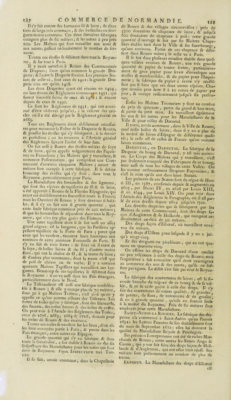 Il s’y fait encore des barracans fil & laine, de deux tiers de large très communs , & des berluches ou dro- guets moins communs. Ces deux dernières fabriques occupent plus de 60 métiers ; 8c les autres à peu près 200. Les Maîtres qui font travailler aux unes & aux autres, paffent ordinairement le nombre de foi- xante. Toutes ces étoffes fe débitent dans tout le Royau¬ me , 8c fur tout à Paris. Il y avoit autrefois à Roüen des Communautés de Drapiers -, l’une qu’on nommoit la grande Dra¬ perie ; 8c l’autre la Draperie foraine. Les premiers Sta¬ tuts de celle-ci, font ceux de 1401 j la grande Dra¬ perie n’en eut qu’en 14,08. Les deux Draperies ayant été réunies en 1424 , on leur donna des Réglemens communsxn 1431 > qui furent bien-tôt fuivis de ceux de 1462 ; 8c encore depuis de ceux de 1490. Ce font les Réglemens de 1451 , qui ont conti¬ nué d’être obfervés jufqu’ici, à la réferve des arti¬ cles où il a été dérogé par le Réglement général de 1669. Tous ces Réglemens étant abfolument nécessai¬ res pour maintenir la Police de la Draperie de Roüen, âc pouffer les étoffes qui s’y fabriquent, à la derniè¬ re perfection ; on les trouvera à l’Article général des Réglemens Suivant l’ordre de leur date. On fait au fît à Rouen des étoffes mêlées de foye & de laine , qu’on appelle vulgairement des Papeli- nes ou Ferandines ; les Maîtres qui y travaillent, fe nomment PafTementiers, qui composent une Com¬ munauté d’environ cinquante Maîtres ; autant de métiers font occupés à cette fabrique. Il fe débite beaucoup des étoffes qui s’y font , dans tout le Royaume, particuliérement pour Paris; La Manufacture des brocatelles 8c des ligatures , qui font des efpèces de tapifferies de fl 8c de laine, a été apportée à Rouen de la Flandre Efpagnoie, qui avant cet établiffement en fourniffoit toute la France; mais les Ouvriers de Rouen y font devenus fi habi¬ les, 8c il s’y en fait une fi grande quantité , que cette feule fabrique entretient près de 200 métiers ; 8c que fes brocatelles fe répandent dans tout le Roy¬ aume, qui n’en tire plus guère des Flamans. Une autre tapilferie dont il fe fait aulfi un affez grand négoce, eft la bergame, que lesParifiens ap¬ pellent tapilferie de la Porte de Paris ; parce que ceux qui les vendent, tiennent leurs boutiques aux environs de cette ancienne Fortereffe de Paris. Il s y en fait de trois fortes ; de fines où il entre de la foye, de belles laines 8c du fil ; d’autres moins fines » qui ont la chaîne de fil, 8c la trame de laine ; 8c d autres plus communes, dont la trame n’eft que de poil de chèvre ou de vache. Il y a environ quarante^ Maîtres Tapifîîers qui travaillent aux ber- games. Beaucoup de ces tapifferies fe débitent dans le Royaume : il en va auffi dans les Païs étrangers, particuliérement dans le Nord. La TifTeranderie eft auffi une fabrique confidéra- ble a Rouen * 8c elle y occupe plus de 70 métiers , fous 30 à 40 Maîtres Toiliers , c’eft ainfi qu’on y appelle ce qu’on nomme ailleurs des Tilferans. Les sortes de toiles qu on y fabrique , font des blancards, des fleurets, des toiles brunes 8c des toiles de coffre. On peut voir à l’Article des Réglemens des Toiles ’ ceux de 16j6, 1ÙS3, 1684 8c 1716, donnés pour les toiles de Rouen 8c des environs. Toutes ces toiles fe vendent fur les lieux , d’où el¬ les font envoyées partie à Paris, & partie dans les Pais etrangers, entre autres en Efpagne. La grande quantité qui s’y en fabrique 8c dans toute la Généralité, a fait établir à Rouen un des fix Infpecteurs des Manufactures pour les toiles qui font onns le Royaume. Voyez Inspecteur des TOI¬ LES. 11 fe fait, année commune, dans la Chapellerie de Rouen 8c des villages circonvoifins J près de 3500 douzaines de chapeaux de laine, & jufqu’à 600 douzaines de chapeaux à poil ; cette grande quantité d’ouvrage fe fait par 80 Maîtres Chape¬ liers établis tant dans la Ville 8c fes faux-bourgs, qu’aux environs. Partie de ces chapeaux fe débi¬ tent dans Rouen même; le refie va à Paris. Il fe fait dans plufîeurs moulins établis dans quel¬ ques vallées voifines de Rouen , une très grande quantité de papier de toutes fortes, particuliére¬ ment de gros papier pour fervir d’envelopes aux ctofies & marchandées, & du papier pour l’Impri¬ merie ; la fabrique du papier à écrire n’y réuflîf- fant pas fi bien que ces deux autres efpèces. Cha¬ que moulin peut faire 8 à 10 rames de papier par jour, 8c occupe ordinairement jufqu’à fix perfon- nes. Enfin les Maîtres Teinturiers y font au nombre de près de quarante , partie du grand 8c bon teint, & partie du petit teint. Ils travaillent également fe* uns & ^es autres pour les Manufactures de la Ville 8c pour celles de Darnetal. Il entre, année commune , dans la Ville de Rouen neui mille balles de laines, dont il y en a plus de la moitié de laines d Efpagne de différentes quali¬ tés; le refie eft de celles de France qu’on nomme laines communes. Darnatal, ou Darnetal. La fabrique delà Draperie du bourg de Darnetal, y eft très ancien¬ ne. Le Corps des Maîtres qui y travaillent, n’efi: pas feulement compofé des Fabnquans de ce bourg, mais auffi de tous les villages de cette Vallée. On les nomme ordinairement Drapiers Façonniers, 8c c eft le nom qu ils ont dans leurs Statuts. Les prémiers de ces Statuts font du régne de Hen¬ ri III, en ï$8j, confirmés depuis 8c augmentés en 1605 , par Henri IV, en 1626 par Louis XIII, & en 1644, Par Louis XIV. On peut voir dans 1 Aiticle des Réglemens le Paragraphe, où il eft par¬ lé de ceux drefîcs depuis 1601 jufqu’en 1721. Les diverfes draperies qui fe fabriquent par les Maîtres de cette Communauté, font des draps fa¬ çon d Angleterre & de Hollande, qui occupent or¬ dinairement au-dela de ço métiers. Des draps façon d’Elbœuf, où travaillent envi¬ ron fix métiers. Des draps d Ufteau pour lefquels il y en a iuf- qu a vingt-cinq. 1 Et des droguets ou pinchinats , qui en ont qua¬ rante ou quarante-cinq. On eftime les draps de Darnetal d’une qualité un peu inférieure à celle des draps de Rouen; mais expenence a fait connoître qu’il étoit avantageux au commerce des uns 8c des autres, qu’ils ne fuf- ent pas égaux. Le débit s’en fait par tout le Royau¬ me. J La fabrique des couvertures de laines , eft la fé¬ condé branche du négoce de ce bourg & de fa val¬ lée , & ne le cède guère à celle des draps. Il s’y fait des couvertures de toutes qualités, de grandes de petites, de fines, de communes 8c de gro^^es, & en fi grande quantité , qu’elle en fournit feule a la moitié du Royaume. Près de 80 métiers font employés pour cette Manufacture. Saint-Aubin-la Rivière. La fabrique des dra¬ peries na commencé à Saint-Aubin qu’en l’année 1Ù91 ; les Lettres Patentes de fon établiffement font du mois de Septembre 1672: elles lui donnent la qualité de Manufacture Royale & Privilégiée. Ses prémiei s Entrepreneurs ont été de riches Mar- chauds de Rouen y entre autres les Sieurs Ango & Cannu , qui y ont fait faire des draps façon de Hol¬ lande & d’Angleterre, qui ont affez bien réuffi. Ses métiers font préfentement au nombre de plus de trente. r Llboeuf. La Manufacture des draps d’Lllœuf eft