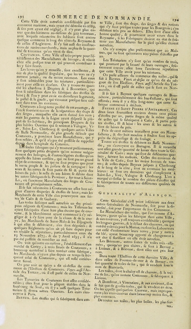 Cette Ville etoit autrefois confidérable par fon commerce maritime, mais ayant été démolie en 1689, & ion port ayant été négligé , il n’y peut plus en¬ trer que des bâtimens au-deifous de 300 tonneaux , avec lesquels néanmoins fes habitans font encore quelque commerce le long des côtes du Royaume & de celles d’Angleterre. 11 s’y fait auiïï des conftruc- tjons de navires marchands, mais au plus de la quan¬ tité de tonneaux qu’on vient de dire. Coutances. Cette Ville eft très-propre pour l’é- tablilfement des Manufactures de lainage, Ôc réunit chez elle prefque tout ce qui pouvoit contribuer à les y faire fleurir. Les lames qu’on y recueille, font excellentes, & ont de plus la qualité finguliére , que les vers ne s’y mettent jamais , ou du moins rarement. Les eaux y font admirables pour les teintures , particuliére¬ ment pour celle en écarlate. On y trouve en quan¬ tité les chardons a Drapiers ôc à Bonnetiers, qui font ii nécelfaires dans les fabriques des étoffes de laine; & l’on y peut avoir en abondance la garance, le paftel & la gaude , qui viennent prefque fans cul¬ ture dans tous les environs. Coutances a long-tems profité de cet avantage , ôc 1 on fe fouvient encore de la réputation des draps & des feiges , auxquelles elle avoit donné fon nom ; mais les guerres de la Ligue ayant difperfé la plû- part de^fes habitans, fes principaux Drapiers & fes plus habiles Ouvriers qui fe retirent à Valogne, Vi- Tf ’T3S^ntxLo’ Cberbouig & quelques autres Villes de Balle Normandie, de plus grande défenfe que Coutances, y portèrent leurs Manufactures, qui y lont refiées , & qu’il n’a pas été poffible de rappeller depu^ dans la capitale du Cotantin. Lés feules fabriques qui s’y trouvent préfentement, font quelques petits droguets qu’on nomme vulgai- rement des belmges, & d’autres légères étoffes qu’on appelle des laines cordées , qui ne font pas un grand objet de commerce, & qui ne font propres que pour le menu peuple ôc les païfans de la campagne : les unes ôc les autres fe font partie de fil & partie des laines du païs : le refie de ces laines fe débite dans les autresAabriques de la Province , fur-tout à Saint- Lo , où 1 ancienne Manufacture des ferges de Cou¬ tances eft principalement refiée. Il fe fait néanmoins à Coutances un affez bon né¬ goce d’autres draperies & étoffes de laine; mais les Marchands de cette Ville s’en pourvoyent aux foi¬ res de Caën & de Guibray. ^ Les toiles faifoient aulli autrefois un des princi¬ paux négoces de Coutances ; mais les Tifferansles ayant fabriquées d une leze plus étroite que de cou¬ tume , Sc le blanchiment ayant commencé à s’y né¬ gliger ôc à s y faire avec de la chaux ôc delà cra- ye, les Marchands de Saint-Malo & les Efpagnols a qui elles fe débitoient, s’en font dégoûtés ; & quelques Réglemerts qu’on ait pû faire depuis pour en rétablir la réputation, particuliérement ceux du 13 Novembre 1673, & du 7 Avril 1693, il n’a pas etc poffible de remédier au mal. On voit qu’outre ces raifons, l’établiffement d’un marché de Cerizy , à trois lieues de Coutances, a beaucoup contribué à faire tomber cette fabrique les Marchands n’ayant plus depuis ce temps-là fré¬ quenté celui de Coutances, qui eft refté entière¬ ment fermé. On peut voir ce qu’on a dit ci-defTus du com¬ mercede l’EleCtion de Coutances. Voyez auffi l’Ar¬ ticle des Ioiles , où il efl parlé de celles de Nor¬ mandie. Les Tanneries de Coutances font affez confidé- rabies ; elles font pour la plûpart établies dans le fauxbourg de Soûl , où il y a auffi quelques Tein- uners ôc divers autres Ouvriers. Les cuirs s’en- Vovent a Paris. E N O R M A N D I E. te Ville , font des draps, des ferges Sc des ratines qui s y font prefque toutes pour les Bourgeois ; s’en débitant très peu au dehors. Elles font d’une affez bonne qualité , ôc pourroient avoir cours dans le Koyaume, fi les Fabriquais étoient en état de foû- temr ces Manufactures fur le pied quelles étoient On n’y compte plus préfentement que 20 Maî¬ tres, qui ne font qu’environ 100 pièces d’étoffes par an. r Les Teinturiers n’y font qu’au nombre de trois, qui pourtant par la beauté de leurs ouvrages, foû- tiennent encore . allez bien l’ancienne réputation que cette Ville avoit pour les teintures. On parle ailleurs du commerce des toiles , quife ait a Bayeux Voyez ci-deffus ce qu’on dit du né¬ goce de fon Election. Voyez ^l’Article des Toi¬ les , ou il eft parle de celles qui fe font en Nor¬ mandie. Il fe fait à Bayeux quelques ouvrages de Bon¬ neterie , particuliérement des bas d’eftame, qui font eltimes ; mais il y a déjà long-tems que cette fa¬ brique commence à déchoir. Fjresne et Saint Pierre d’Antremont. Ces deux lieux fournilîent environ douze cens pièces detoffes Par an partie ferges de la même qualité de celles qui fe fabriquent à Caën , & partie peti¬ tes étoffés , fil & laine : les unes ôc les autres fe font de laines du pais. r Brès de0cei,lt ™étiers travaillent pour ces Manu¬ factures , ôc dix- huit moulins à foulon font les ap¬ prêts du degrailfage Ôc du foulage. . Toutes ces étoffes fe débitent en BafTe Norman¬ die , ou senvoyent en Bretagne. Il fe recueille une allez grande quantité de James dans toute la Gé¬ néralité de Caen 5 mais qui font de différentes qua- ites fuivant les endroits. Celles des environs de la Ville de Caen , font les moins bonnes de tou- tes ; & celles depuis Bayeux jufques à Cherbourg y e on§ jr a cote j font au contraire les meil¬ leures: ce font ces dernières qui s’employent à Samt-Lo Vire Valogne & Cherbourg. L’on a maïque ci-aeRus le nombre des pièces d étoffés qui laine iqUOient ^ tOUteS CeS dlffe'rentes qualités de GENERALITE’ ü’A L E N Ç O N. Baveux. Les étoffes qui fe fabriquent dans cet- ,lltrPQ r ' ?nf.ra,llte,U point inféneure aux deux verfiïï GrC1-era lter de Normandlc , foit pour la di- vei hte lou pour 1 importance de fon Commerce. Ga Manufacture des toiles, que l’on nomme d’A- ençon , parce qu on les fabrique dans cette Ville & aux environs, y eft toujours confidérable ; quoique les longues guerres, & le défaut des chanvres? ou qui ont ete enleves pour la Marine, ou dont les Laboureurs o t cefte denfemencer leurs terres , pour y mettre rer ^nt beaucoup apporté de changement à t flonirant ou elle étoit autrefois.6 Les B non nés , autres fortes de toiles très - efti- mees, quoiqu un1 peu claires, fe font à Bernay nomZleUX * & a Bn0nne ’ dont elles ont pris leur Dans toute l’Eleftion de cette dernière Ville, & dans celles de Pomeau-de-mer & de Bernay, on fan quantité de toiles de lm , qu, k vendent fous le nom de Blancards. Les toiles, dont la chaîne eft de chanvre, ôc la tré- rne de lin, quon nomme Cretonnes , fe fabriquent à Lizieux. 1 A Domfront, à Vimoutiers, Ôc aux environs, il ne le fait que de greffes toiles, qui fe vendent en écru. n es appelle quelquefois Canevas, mais impropre¬ ment ; les vrais canevas étant beaucoup moins fins ôc plus communs. 3 De toutes ces tpiles, les plus belles, les plus for- tes. /