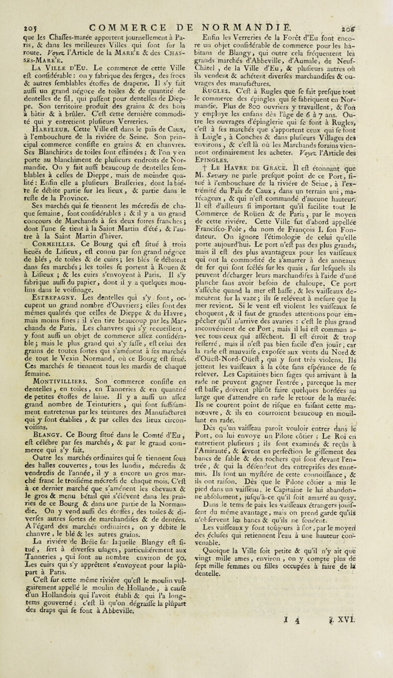 que les Chaffes-marée apportent journellement à Pa¬ ris, & dans les meilleures Villes qui font fur la route. Voyez. l’Article de la Mare'e & des Chas- ses-Mare’e. La Ville d’Eu. Le commerce de cette Ville eft confidérablc : on y fabrique des ferges, des frocs 8c autres femblables étoffes de draperie. Il s’y fait auffï un grand négoce de toiles 8c de quantité de dentelles de fil, qui paffent pour dentelles de Diep¬ pe. Son territoire produit des grains & des bois à bâtir & à brûler. C’eft cette dernière commodi¬ té qui y entretient plusieurs Verreries. Harfleur. Cette Ville eft dans le pais de Caux, à l’embouchure de la rivière de Seine. Son prin¬ cipal commerce confifte en grains 8c en chanvres. Ses Blanchirics de toiles font eftimées ; 8c l’on yen porte au blanchiment de plufieurs endroits de Nor¬ mandie. On y fait auffï beaucoup de dentelles fem¬ blables à celles de Dieppe, mais de moindre qua¬ lité : Enfin elle a plufieurs Brafferies, dont labié- ïe fe débite partie fur les lieux , 8c partie dans le refte de la Province. Ses marchés qui fe tiennent les mécredis de cha¬ que femaine, font confidérables ; & il y a un grand concours de Marchands à fes deux foires franches; dont l’une fe tient à la Saint Martin d’été, 8c l’au¬ tre à la Saint Martin d’hiver. Cormeilles. Ce Bourg qui eft fitué à trois lieues de Lifieux, eft connu par fon grand négoce de blés, de toiles 8c de cuirs; les blés fe débitent dans fes marchés ; les toiles fe portent à Rouen & à Lifieux ; 8c les cuirs s’envoyent à Paris. Il s’y fabrique auffï du papier, dont il y a quelques mou¬ lins dans le voifinage. Estrepagny. Les dentelles qui s’y font, oc¬ cupent un grand nombre d’Ouvriers; elles font des mêmes qualités que celles de Dieppe & du Havre, mais moins fines -, if s’en tire beaucoup par les Mar¬ chands de Paris. Les chanvres qui s’y recueillent, y font auffï un objet de commerce allez confidéra- ble ; mais le plus grand qui s’y faffe, eft celui des grains de toutes fortes qui s’amènent à fes marchés de tout le Vexin Normand, où ce Bourg eft fitué. Ces marchés fe tiennent tous les mardis de chaque femaine. Montivilliers. Son commerce confifte en dentelles, en toiles, en Tanneries & en quantité de petites étoffes de laine. Il y a auffï un allez grand nombre de Teinturiers , qui font fuffifam- ment entretenus par les teintures des Manufactures qui y font établies , 8c par celles des lieux circon- voifins; Blangy. Ce Bourg fitué dans le Comté d’Eu $ eft célébré par fes marchés, 8c par le grand com¬ merce qui s’y fait. Outre les marchés ordinaires qui fe tiennent fous des halles couvertes, tous les lundis, mécredis 8c Vendredis de l’année, il y a encore un gros mar¬ ché franc le troifiéme mécredi de chaque mois. C’eft à ce dernier marché que s’amènent les chevaux 8c le gros & menu bétail qui s’élèvent dans les prai¬ ries de ce Bourg 8c dans une partie de la Norman¬ die. On y vend auffï des étoffes, des toiles & di- yerfes autres fortes de marchandifes 8c de denrées. A l’égard des marchés ordinaires, on y débite le chanvre , le blé 8c les autres grains. La rivière de Bréle fur laquelle Blangy eft fi¬ tué , fert à diverfes uiages, particuliérement aux Tanneries , qui font au nombre environ de 50. Les cuirs qui s’y apprêtent s’envoyent pour laplû- part à Paris. C’eft fur cette même rivière qu’eft le moulin vul¬ gairement appellé le moulin de. Hollande, à caufè d’un Hollandois qui l’avoit établi 8c qui l’a long- tems gouverné ; c’eft là qu’on dégraiffe la plupart des draps qui fe font à Abbeville. Enfin les Verreries de la Forêt d’Eu font enco¬ re un objet confidérable de commerce pour les ha- bitans de Blangy, qui outre cela fréquentent les grands marchés d’Abbeville, d’Aumale, de Neuf- Châtel , de la Ville d’Eu , & plufieurs autres où ils vendent 8c achètent diverfes marchandifes 8c ou¬ vrages des manufactures. Rugles. C’eft à Rugles que fe fait prefque tout le commerce des épingles qui fe fabriquent en Nor¬ mandie. Plus de 800 ouvriers y travaillent, & l’on y employé les enfans dès l’âge de 6 à 7 ans. Ou¬ tre les ouvrages d’épinglerïe qui fe font à Rugles, c’eft à fes marchés que s’apportent ceux qui fe font a Laigle , a Conches & dans plufieurs Villages des environs, & c’eft la où les Marchands forains vien¬ nent ordinairement les acheter. Voyez. l’Article des Epingles. f Le Havre de Gra'ce. Il eft étonnant que M. Savary ne parle prefque point de ce Port, fi¬ tué à l’embouchure de la rivière de Seine, à l’ex¬ trémité du Pais de Caux, dans un terrain uni, ma¬ récageux , 8c qui n’eft commandé d’aucune hauteur; Il eft d’ailleurs fi important qu’il facilite tout le Commerce de Rouen 8c de Paris , par le moyen de cette rivière. Cette Ville fut d’abord appellée Francifco-Pole, du nom de François I. fon Fon¬ dateur. On ignore l’étimologie de celui qu’elle porte aujourd’hui. Le port n’eft pas des plus grands, mais il eft des plus avantageux pour les vaiffeaux qui ont la commodité de s’amarrer à des anneaux de fer qui font fcêlés fur les quais , fur lefquels ils peuvent décharger leurs marchandifes à l’aide d’unë planche fans avoir befoin de chaloupe. Ce port s’afléche quand la mer eft baffe, 8c les vaiffeaux de¬ meurent fur la vaze; ils fe relèvent à mefure que la mer revient. Si le vent eft violent les vaiffeaux fe choquent, 8c il faut de grandes attentions pour em¬ pêcher qu’il n’arrive des avaries : c’eft le plus grand inconvénient de ce Port, mais il lui eft commun a- Vec tous ceux qui allèchent. Il eft étroit & trop rèfferré, mais il n’eft pas bien facile d’en jouir, car la rade eft mauvaife , expofée aux vents du Nord 8c, d’Oüeft-Nord- Oüeft, qui y font très violens. Ils jettent les vaiffeaux à la côte fans efpérance de fe relever. Les Capitaines bien fages qui arrivant à la rade ne peuvent gagner l’entrée , parceque la mer eft baffe, doivent plûtôt faire quelques bordées au large que d’attendre en rade le retour de la marée; Ils ne courent point de rifque en faifant cette ma¬ nœuvre , 8c ils en courroient beaucoup en mouil¬ lant en rade. Dès qu’un vaiffeau paroît vouloir entrer dans le Port, on lui envoyé un Pilote côtier ; Le Roi en entretient plufieurs ; ils font examinés 8c reçûs à l’Amirauté, 8c lavent en perfection le giffement des bancs de fable & des rochers qui font devant l’en¬ trée, 8c qui la défendent des entreprifes des enne¬ mis. Ils font un myftére de cette connoiffance, & ils ont raifon. Dès que le Pilote côtier a mis le pied dans un vaiffeau, le Capitaine le lui abandon¬ ne abfolument, jufqu’à-ce qu’il foit amarré au quay0 Dans le tems de paix les vaiffeaux étrangers jouif- fent du même avantage, mais on prend garde qu’ils n’obfervent les bancs 8c qu’ils ne fondent. Les vaiffeaux y font toujours à flot, par le moyen1 des éclufes qui retiennent l’eau à une hauteur con¬ venable. Quoique la Ville foit petite & qu’il n’y ait que vingt mille âmes, environ , on y compte plus de fept mille femmes ou filles occupées à taire de là1 dentelle.