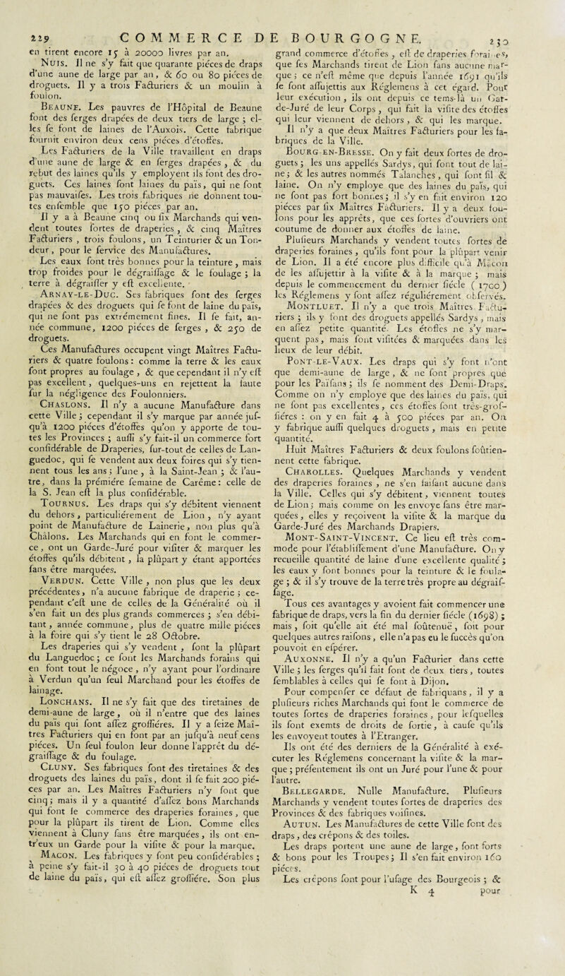 en tirent encore 15 à 20000 livres par an. Nuis, il ne s’y fait que quarante pièces de draps d’une aune de large par an, & 60 ou 80 pièces de droguets. Il y a trois Facturiers & un moulin à foulon. Beaune. Les pauvres de l’Hôpital de Beaune font des ferges drapées de deux tiers de large ; el¬ les fe font de laines de l’Auxois. Cette fabrique fournit environ deux cens pièces d’étoffes. Les Faéturiers de la Ville travaillent en draps d’une aune de large Sc en ferges drapées , & du rebut des laines qu’ils y employent ils font des dro¬ guets. Ces laines font laines du pais, qui ne font pas mauvaifes. Les trois fabriques ne donnent tou¬ tes enfemble que ijo pièces par an. Il y a à Beaune cinq ou fîx Marchands qui ven¬ dent toutes fortes de draperies , & cinq Maîtres Facturiers , trois foulons, un Teinturier & un Ton¬ deur , pour le fervice des Manufactures. Les eaux font très bonnes pour la teinture , mais trop froides pour le dégraiffage Sc le foulage ; la terre à dégraifier y eff excellente. Arnay-le-Duc. Ses fabriques font des ferges drapées Sc des droguets qui fe font de laine du pais, qui ne font pas extrêmement fines. Il fe fait, an¬ née commune, 1200 pièces de ferges , & 250 de droguets. Ces Manufactures occupent vingt Maîtres Factu¬ riers Sc quatre foulons : comme la terre 8c les eaux font propres au foulage , 8c que cependant il n’y efE pas excellent, quelques-uns en rejettent la faute fur la négligence des Foulonniers. Chaslons. Il n’y a aucune Manufacture dans cette Ville; cependant il s’y marque par année juf- qu’à 1200 pièces d’étoffes qu’on y apporte de tou¬ tes les Provinces ; aufîî s’y fait-il un commerce fort confidérable de Draperies, fur-tout de celles de Lan¬ guedoc, qui fe vendent aux deux foires qui s’y tien¬ nent tous les ans ; l’une , à la Saint-Jean ; Sc l’au¬ tre, dans la prémiére femaine de Carême: celle de la S. Jean eft la plus confidérable. Tournus. Les draps qui s’y débitent viennent du dehors, particuliérement de Lion, n’y ayant point de Manufacture de Lainerie, non plus qu’à Châlons. Les Marchands qui en font le commer¬ ce , ont un Garde-Juré pour vifiter Sc marquer les étoffes qu’ils débitent , la plûpart y étant apportées fans être marquées. Verdun. Cette Ville , non plus que les deux précédentes, n’a aucune fabrique de draperie ; ce¬ pendant c’eft une de celles de la Généralité où il s’en fait un des plus grands commerces ; s’en débi¬ tant , année commune, plus de quatre mille pièces à la foire qui s’y tient le 28 Octobre. Les draperies qui s’y vendent , font la plupart du Languedoc ; ce font les Marchands forains qui en font tout le négoce , n’y ayant pour l’ordinaire à Verdun qu’un feul Marchand pour les étoffes de lainage. Lonchans. Il ne s’y fait que des tiretaines de demi-aune de large , où il n’entre que des laines du pais qui font affez grofiïéres. Il y a feize Maî¬ tres Facturiers qui en font par an jufqu’à neuf cens pièces. Un feul foulon leur donne l’apprêt du dé¬ graiffage Sc du foulage. Cluny. Ses fabriques font des tiretaines 8c des droguets des laines du païs, dont il fe fait 200 piè¬ ces par an. Les Maîtres Facturiers n’y font que cinq ; mais il y a quantité d’affez bons Marchands qui font le commerce des draperies foraines , que pour la plûpart ils tirent de Lion. Comme elles viennent à Cluny fans être marquées, ils ont en- tr’eux un Garde pour la vifite Sc pour la marque. Maçon. Les fabriques y font peu confidérables ; a peine s’y fait-il 30 à 40 pièces de droguets tout de laine du païs, qui eft affez groffrére. Son plus grand commerce d’étoffes, eft de draperies forai ,es> que fes Marchands tirent de Lion fans aucune mar¬ que ; ce n’eft même que depuis l’année 1691 qu’ils fe font alfujettis aux Régleinens à cet égaid. Pouf leur exécution , ils ont depuis ce tems-là un Gar¬ de-Juré de leur Corps, qui fait la vifite des étoffes qui leur viennent de dehors , Sc qui les marque. Il n’y a que deux Maîtres Facturiers pour les fa¬ briques de la Ville. Bourg en-Bresse. On y fait deux fortes de dro¬ guets ; les uns appellés Sardys, qui font tout de lai¬ ne 5 Sc les autres nommés Talanches, qui font fil & laine. On n’y employé que des laines du païs, qui ne font pas fort bonnes ; il s’y en fait environ 120 pièces par fix Maîtres Facturiers. Il y a deux fou¬ lons pour les apprêts, que ces fortes d’ouvriers ont coutume de donner aux étoffes de laine. Plufieurs Marchands y vendent toutes fortes de draperies foraines , qu’ils font pour la plûpart venir de Lion. Il a été encore plus difficile qu’à Mâcon de les affujettir à la vifite & à la marque ; mais depuis le commencement du dernier fiécle ( ipeo ) les Réglemens y font allez régulièrement, obfervés. Montluet. Il n’y a que trois Maîtres Factu¬ riers ; ils y font des droguets appellés Sardys , mais en affez petite quantité. Les étoffes ne s’y mar¬ quent pas, mais font vifitées & marquées dans les lieux de leur débit. Pont-le-Vaux. Les draps qui s’y font n'ont que denu-aune de large , Si ne font propres que pour les Païfans ; ils fe nomment des Demi-Draps. Comme on n’y employé que des laines du païs, qui ne font pas excellentes, ces étoffes font très-grof- fiéres : on y en fait 4 à 500 pièces par an. On y fabrique aulîî quelques droguets , mais en petite quantité. Huit Maîtres Facturiers & deux foulons foutien- nent cette fabrique. Charolles. Quelques Marchands y vendent des draperies foraines , ne s’en faifant aucune dans la Ville. Celles qui s’y débitent, viennent toutes de Lion ; mais comme on les envoyé fans être mar¬ quées , elles y reçoivent la vifite Sc la marque du Garde-Juré des Marchands Drapiers. Mont-Saint-Vincent. Ce lieu eft très com¬ mode pour l’établiftement d’une Manufacture. On y recueille quantité de laine d’une excellente qualité; les eaux y font bonnes pour la teinture & le foula¬ ge ; Sc il s’y trouve de la terre très propre au dégraif¬ fage. Tous ces avantages y avoient fait commencer une fabrique de draps, vers la fin du dernier fiécle (1698) ; mais , foit qu'elle ait été mal foûtenuë , foit pour quelques autres raifons , elle n’a pas eu le fuccès qu’on pouvoit en efpérer. Auxonne. U n’y a qu’un Facturier dans cette Ville ; les ferges qu’il fait font de deux tiers, toutes femblables à celles qui fe font à Dijon. Pour compenfer ce défaut de fabriquans, il y a plufieurs riches Marchands qui font le commerce de toutes fortes de draperies foraines , pour lefquelles ils font exemts de droits de fortie, à caufe qu’ils les envoyent toutes à l’Etranger. Us ont été des derniers de la Généralité à exé¬ cuter les Réglemens concernant la vifite 8c la mar¬ que ; préfentement ils ont un Juré pour l’une Sc pour l’autre. Bellegarde. Nulle Manufacture. Plufieurs Marchands y vendent toutes fortes de draperies des Provinces Sc des fabriques voifines. Autun. Les Manufactures de cette Ville font des draps, des crêpons Sc des toiles. Les draps portent une aune de large, font forts 8c bons pour les Troupes; Il s’en fait environ 160 pièces. Les crêpons font pour l’ufage des Bourgeois ; Sc