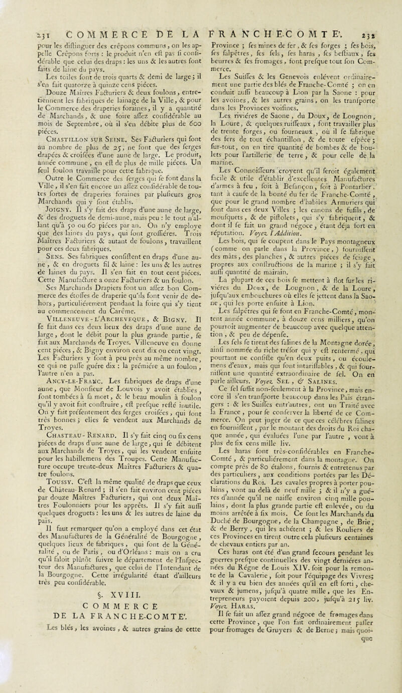 5.31 COMMERCE DE LA pour les diftinguer des crêpons communs , on les ap¬ pelle Crêpons forts : le produit n’en eft pas il confi¬ dérable que celui des draps : les uns Sc les autres font faits de laine du pays. Les toiles font de trois quarts & demi de large ; il s’en fait quatorze à quinze cens pièces. Douze Maîtres Fafturiers Sc deux foulons, entre¬ tiennent les fabriques de lainage de la Ville, Sc pour le Commerce des draperies foraines, il y a quantité de Marchands, & une foire allez confidérable au mois de Septembre, où il s’en débite plus de 60O pièces. Chastillon sur Seine. Ses Facturiers qui font au nombre de plus de 25% ne font que des ferges drapées Sc croifées d’une aune de large. Le produit, année commune , en eft de plus de mille pièces. Un feu! foulon travaille pour cette fabrique. Outre le Commerce des ferges qui fe font dans la Ville, il s’en fait encore un allez confidérable de tou¬ tes fortes de draperies foraines par plufieurs gros Marchands qui y font établis. JoiGNY. Il s’y fait des draps d’une aune de large, & des droguets de demi-aune, mais peu : le tout n’al¬ lant qu’à 50 ou 60 pièces par an. On n’y employé que des laines du pays, qui font groffiéres. Trois Maîtres Facturiers Sc autant de foulons, travaillent pour ces deux fabriques. Sens. Ses fabriques confiftent en draps d’une au¬ ne , & en droguets fil Sc laine : les uns & les autres de laines du pays. Il s’en fait en tout cent pièces. Cette Manufacture a onze Facturiers & un foulon. Ses Marchands Drapiers font un allez bon Com¬ merce des étoffes de draperie qu’ils font venir de de¬ hors, particuliérement pendant la foire qui s’y tient au commencement du Carême. Villeneuve - l’Archeveque , Sc Bigny. Il fe fait dans ces deux lieux des draps d’une aune de large, dont le débit pour la plus grande partie, fe fait aux Marchands de Troyes. Villeneuve en donne cent pièces , Sc Bigny environ cent dix ou cent vingt. Les Facturiers y font à peu près au même nombre, ce qui ne palfe guère dix : la prémiére a un foulon , l’autre n’en a pas. Ancy-le-Franc. Les fabriques de draps d’une aune, que Monfieur de Louvois y avoit établies, font tombées à fa mort, & le beau moulin à foulon qu’il y avoit fait conftruire , eft prefque relié inutile. On y fait préfentement des ferges croifées , qui font très bonnes ; elles fe vendent aux Marchands de Troyes. Chasteau- Renard. Il s’y fait cinq oufixeens pièces de draps d’une aune de large, qui fe débitent aux Marchands de Troyes, qui les vendent enfuite pour les habillemens des Troupes. Cette Manufac¬ ture occupe trente-deux Maîtres Facturiers & qua¬ tre foulons. Toussy. C’eft la même qualité de draps que ceux de Château-Renard ; il s’en fait environ cent pièces par douze Maîtres Facturiers, qui ont deux Maî¬ tres Foulonniers pour les apprêts. Il s’y fait auflî quelques droguets : les uns Sc les autres de laine du païs. Il faut remarquer qu’on a employé dans cet état des Manufactures de la Généralité de Bourgogne , quelques lieux de fabriques , qui font de la Géné¬ ralité , ou de Paris, ou d’Orléans: mais on a cru qu’il faloit plûtôt fuivre le département de l’Infpec- teur des Manufactures, que celui de l’Intendant de la Bourgogne. Cette irrégularité étant d’ailleurs très peu confidérable. §. XVIII. COMMERCÉ DE LA FRANCHE-COMTE'. Les blés, les avoines , Sc autres grains de cette F R A N C U E.c O M T E\ 23I Province ; fes mines de fer, & fe s forges ; fes bois, fes falpêtres, fes fels, fes haras , fes beftiaux , fes beurres Sc fes fromages , font prefque tout fon Com¬ merce. Les SuifTes Sc les Genevois enlèvent ordinaire¬ ment une partie des blés de Franche-Comté ; on en conduit auffi beaucoup à Lion par la Saône : pour les avoines, Sc les autres grains, on les tranfporte dans les Provinces voifines. Les rivières de Saône, du Doux, de Lougnon, la Lourè, Sc quelques ruiflèaux , font travailler plus de trente forges, ou fourneaux , où il fe fabrique des fers de tout échantillon , Sc de toute efpèce ; fur-tout, on en tire quantité de bombes & de bou¬ lets pour l’artillerie de terre, Sc pour celle de la marine. Les ConnoifTeurs croyent qu’il feroit également facile Sc utile d’établir d’excellentes Manufactures d’armes à feu , foit à Befançon, foit à Pontarher . tant à caufe de la bonté du fer de Franche-Comté , que pour le grand nombre d’habiles Armuriers qui font dans ces deux Villes ; les canons de fufils,de moufquets , Sc de piftolets, qui s’y fabriquent, Sc dont il fe fait un grand négoce, étant déjà fort en réputation. Voyez. IAddition. Les bois, qui fe coupent dans le Pays montagneux ( comme on parle dans la Province, ) fourniffent des mâts , des planches , Sc autres pièces de feiage , propres aux conflruCtions de la marine ; il s’y fait auflî quantité de mairain. La plupart de ces bois fe mettent à flot furies ri¬ vières du Doux, de Lougnon, Sc de la Loure, jufqu’aux embouchures où elles fe jettent dans la Saô¬ ne, qui les porte enfuite à Lion. Les falpêtres qui fe font en Franche-Comté, mon¬ tent année commune, à douze cens milliers, qu’on pourroit augmenter de beaucoup avec quelque atten¬ tion , Sc peu de dépenfe. Les fels fe tirent des falines de la Montagne dorée, ainfi nommée du riche tréfor qui y efl renfermé , qui pourtant ne confifie qu’en deux puits , ou écoule- mens d’eaux, mais qui font intarifiables , Sc qui four- niiïent une quantité extraordinaire de fiel. On en parle ailleurs. Voyez Sel, U Salines. Ce fel fuffit non-feulement à la Province, mais en¬ core il s’en tranfporte beaucoup dans les Païs étran¬ gers : Sc les SuifTes entr’autres, ont un Traité avec la France, pour fe conferverla liberté de ce Com¬ merce. On peut juger de ce que ces célèbres falines en fourniffent, par le montant des droits du Roi cha¬ que année, qui évaluées l’une par l’autre , vont à plus de fix cens mille liv. Les haras font très-confidérables en Franche- Comté , Sc particuliérement dans la montagne. On compte près de 80 étalons, fournis Sc entretenus par des particuliers, aux conditions portées par les Dé¬ clarations du Roi. Les cavales propres à porter pou¬ lains , vont au delà de neuf mille ; Sc il n’y a gué- res d’année qu’il ne naiffe environ cinq mille pou¬ lains, dont la plus grande partie eft enlevée, ou du moins arrêtée à fix mois. Ce font les Marchands du Duché de Bourgogne, de la Champagne , de Brie, Sc de Berry , qui les achètent ; Sc les Rouliers de ces Provinces en tirent outre cela plufieurs centaines de chevaux entiers par an. Ces haras ont été d’un grand fecours pendant les guerres prefque continuelles des vingt dernières an¬ nées du Régne de Louis XIV. foit pour la remon¬ te de la Cavalerie, foit pour l’équipage des Vivres; Sc il y a eu bien des années qu’il en eft forti, che¬ vaux Sc jumens, jufqu’à quatre mille, que les En¬ trepreneurs payoient depuis 200, jufqu’à 215 liv. Voyez Haras. Il fe fait un afTez grand négoce de fromages dans cette Province, que l’on fait ordinairement palier pour fromages de Gruyers Sc de Berne ; mais quoi¬ que