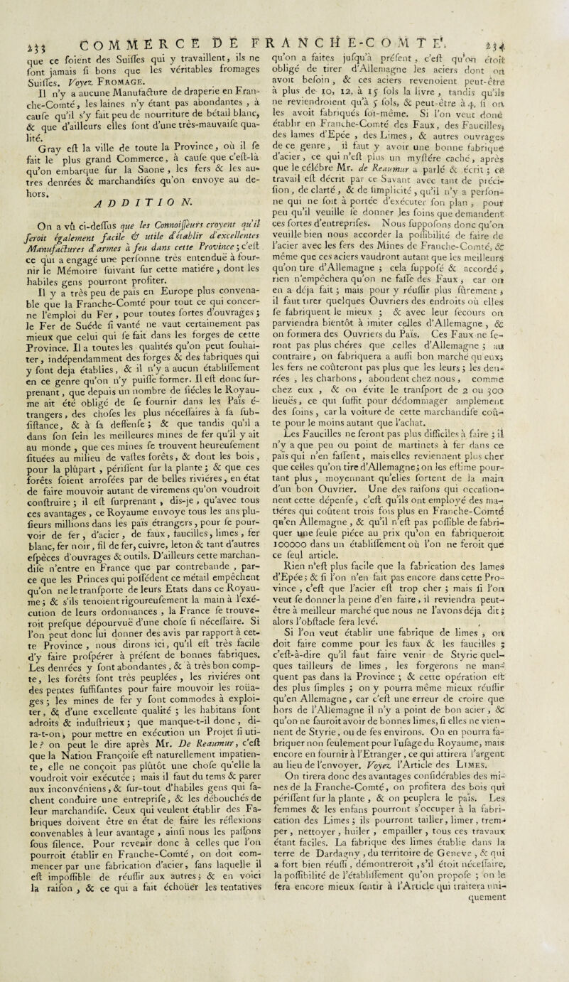 que ce foient des Suiflês qui y travaillent, ils ne font jamais fi bons que les véritables fromages SuilTes. Voyez Fromage. Il n’y a aucune Manufacture de draperie en Fran¬ che-Comté , les laines n’y étant pas abondantes , à caufe qu’il s’y fait peu de nourriture de bétail blanc, & que d’ailleurs elles font d’une très-mauvaife qua¬ lité. . N Gray eft la ville de toute la Province, ou il fe fait le plus grand Commerce, à caufe que ceft-là qu’on embarque fur la Saône , les fers Ôc les au¬ tres denrées ôc marchandées qu’on envoyé au de¬ hors. A D D I T I O N. On a vù ci-defïus que les Connoijfèurs croyent qu’il feroit également facile & utile d établit d excellentes Manufactures dé armes a feu dans cette Province'3 c eft ce qui a engagé une perfonne très entendue a four¬ nir le Mémoire fuivant fur cette matière , dont les habiles gens pourront profiter. Il y a très peu de pais en Europe plus convena¬ ble que la Franche-Comté pour tout ce qui concei- ne l’emploi du Fer , pour toutes fortes d ouvrages ; le Fer de Suède fi vanté ne vaut certainement pas mieux que celui qui fe fait dans les forges de cette Province. Il a toutes les qualités qu’on peut fouhai- ter , indépendamment des forges ôc des fabriques qui y font déjà établies, & il n y a aucun étabiilfement en ce genre qu’on n’y puifle former. Il eft donc fur- me ait été obligé de fe fournir dans les Pais é- trangers, des chofes les plus nécelTaires à fa fub- fifiance, & à fa deffenfe ; Ôc que tandis qu’il a dans fon fein les meilleures mines de fer qu’il y ait au monde , que ces mines fe trouvent heureufement fituées au milieu de vaftes forêts, & dont les bois, pour la plûpart , périflent fur la plante ; ôc que ces forêts foient arrofées par de belles rivières, en état de faire mouvoir autant de viremens qu’on voudroit conftruire ; il eft furprenant , dis-je , qu avec tous ces avantages , ce Royaume envoyé tous les ans plu- fieurs millions dans les païs étrangers, pour fe pour¬ voir de fer, d’acier, de faux , faucilles, limes , fer blanc, fer noir, fil de fer, cuivre, leton & tant d’autres efpèces d’ouvrages & outils. D’ailleurs cette marchan- dife n’entre en France que par contrebande , par¬ ce que les Princes qui pollédent ce métail empêchent quon ne le tranfporte de leurs Etats dans ce Royau¬ me ; ôc s’ils tenoient rigoureufement la main à 1 exé¬ cution de leurs ordonnances , la France fe trouve¬ rait prefque dépourvue d’une choie fi neceffaire. Si l’on peut donc lui donner des avis par rapport à cet¬ te Province , nous dirons ici, qu’il eft très facile d’y faire profpérer à préfent de bonnes fabriques. Les denrées y font abondantes, ôc a très bon comp¬ te, les forêts font très peuplées, les rivières ont des peptes fuffifantes pour faire mouvoir les roda¬ ges ; les mines de fer y font commodes a exploi¬ ter , &S d’une excellente qualité ; les habitans font adroits ôc induftrieux ; que manque-t-il donc , di¬ ra-t-on ; pour mettre en exécution un Projet fi uti¬ le / on peut le dire après Mr. De Reaumur, c eft que la Nation Françoife eft naturellement impatien¬ te, elle ne conçoit pas plûtôt une chofe quelle la voudroit voir exécutée ; mais il faut du tems ôc parer aux inconvéniens, ôc fur-tout d’habiles gens qui fâ¬ chent conduire une éntreprife, ôc les débouchés de leur marchandife. Ceux qui veulent établir des Fa¬ briques doivent être en état de faire les réflexions convenables à leur avantage , ainfi nous les paifons fous filence. Pour reveair donc à celles que l’on pourroit établir en Franche-Comté, on doit com¬ mencer par une fabrication d’acier, fans laquelle il efl impoflîble de réuflir aux autres ; ÔC en voici la raifon , ôc ce qui a fait écholied les tentatives M4 qu’on a faites jufqu’à préfent, c’efl qiflo-n étoit obligé de tirer d’Allemagne les aciers dont on avoit befoin , ôc ces aciers revendent peut-être à plus de- io, 12, à IJ fols la livre, tandis qu’ils ne reviendraient qu’à 5 fols, & peut-être h y, fi ort les avoit fabriqués foi-même. Si l’on veut donc établir en Franche-Comté des Faux, des Faucilles* des lames d Epée , des Limes , & autres ouvrages de ce genre, il faut y avoir une bonne fabriqué d’acier, ce qui n’eft plus un myfiére caché, après que le célèbre Mr. de Reaumur a parlé ôc écrit ; ce. travail eft décrit par ce Savant avec tant de préci- fion , de clarté , ôc de iimplicité , qu’il n’y a perfon¬ ne qui ne foit à portée d’exécuter fon plan , pour peu qu’il veuille fe donner les foins que demandent ces fortes d’entrepnfes. Nous fuppofons donc qu’on veuille bien nous accorder la pollibilité de faire de l’acier avec les fers des Mines de Franche-Comté, ôc même que ces aciers vaudront autant que les meilleurs qu’on tire d’Allemagne ; cela fuppofé ôc accordé * rien n’empêchera qu’on ne faiïe des Faux * car on en a déjà fait ; mais pour y réulfir plus fûrement 1 il faut tirer quelques Ouvriers des endroits où elles fe fabriquent le mieux ; & avec leur fecours on parviendra bientôt à imiter celles d’Allemagne , & on formera des Ouvriers du Païs. Ces Faux ne fe¬ ront pas plus chères que celles d’Allemagne ; au contraire, on fabriquera a auflï bon marché qu eux* les fers ne coûteront pas plus que les leurs ; les den¬ rées , les charbons, abondent chez nous i comme lieues, ce qui fuffit pour dédommager amplement des foins, caria voiture de cette marchandife coû¬ te pour le moins autant que l’achat. Les Faucilles ne feront pas plus difficiles à faire ; il n’y a que peu ou point de martinets à fer dans ce pais qui n’en faflent, mais elles reviennent plus cher que celles qu’on tire d’Allemagne ; on les eftime pour¬ tant plus, moyennant qu’elles lortent de la main d’un bon Ouvrier. Une des raifons qui occafion- nent cette dépenfe, c’eft qu’ils ont employé des ma¬ tières qui coûtent trois fois plus en Franche-Comté qu’en Allemagne , ôc qu’il n’eft pas pofiible de fabri¬ quer une feule pièce au prix qu’on en fabriquerait 100000 dans un étabiilfement où l’on ne feroit que Rien n’eft plus facile que la fabrication des lameà d’Epée;&fi l’on n’en fait pas encore dans cette Pro¬ vince , c’eft que l’acier eft trop cher ; mais fi l’on veut fe donner la peine d’en faire , il reviendra peut- être à meilleur marché que nous ne l’avons déjà dit; alors l’obftacle fera levé. Si l’on veut établir une fabrique de limes , ont doit faire comme pour les faux ôc les faucilles ; c’eft-à-dire qu’il faut faire venir de Styrie quel¬ ques tailleurs de limes , les forgerons ne man¬ quent pas dans la Province ; ôc cette opération eft des plus fimples ; on y pourra même mieux réuflir qu’en Allemagne, car c’eft une erreur de croire que hors de l’Allemagne il n’y a point de bon acier , ôc qu’orvne fauroit avoir de bonnes limes, fi elles ne vien¬ nent de Styrie, ou de fes environs. On en pourra fa¬ briquer non feulement pour l’ufagedu Royaume, mais encore en fournir à l’Etranger , ce qui attirera l’argent au lieu de l’envoyer. Voyez l’Article des Limes. On tirera donc des avantages confidérables des mi¬ nes de la Franche-Comté, on profitera des bois qui périflent fur la plante , ôc on peuplera le païs. Les femmes ôc les enfans pourront s’occuper à la fabri¬ cation des Limes; ils pourront tailler, limer, trem-» per , nettoyer , huiler , empailler , tous ces travaux étant faciles. La fabrique des limes établie dans la terre de Dardagny , du territoire de Geneve , ôc qui a fort bien réuflï, démontreroit 3 s’il étoit néceffaire, la poflibilité de l’établiflement qu’on propofe ; on le fera encore mieux fentir à l’Article qui traitera uni¬ quement COMMERCE î) F. FRANCHE-COMTE1,