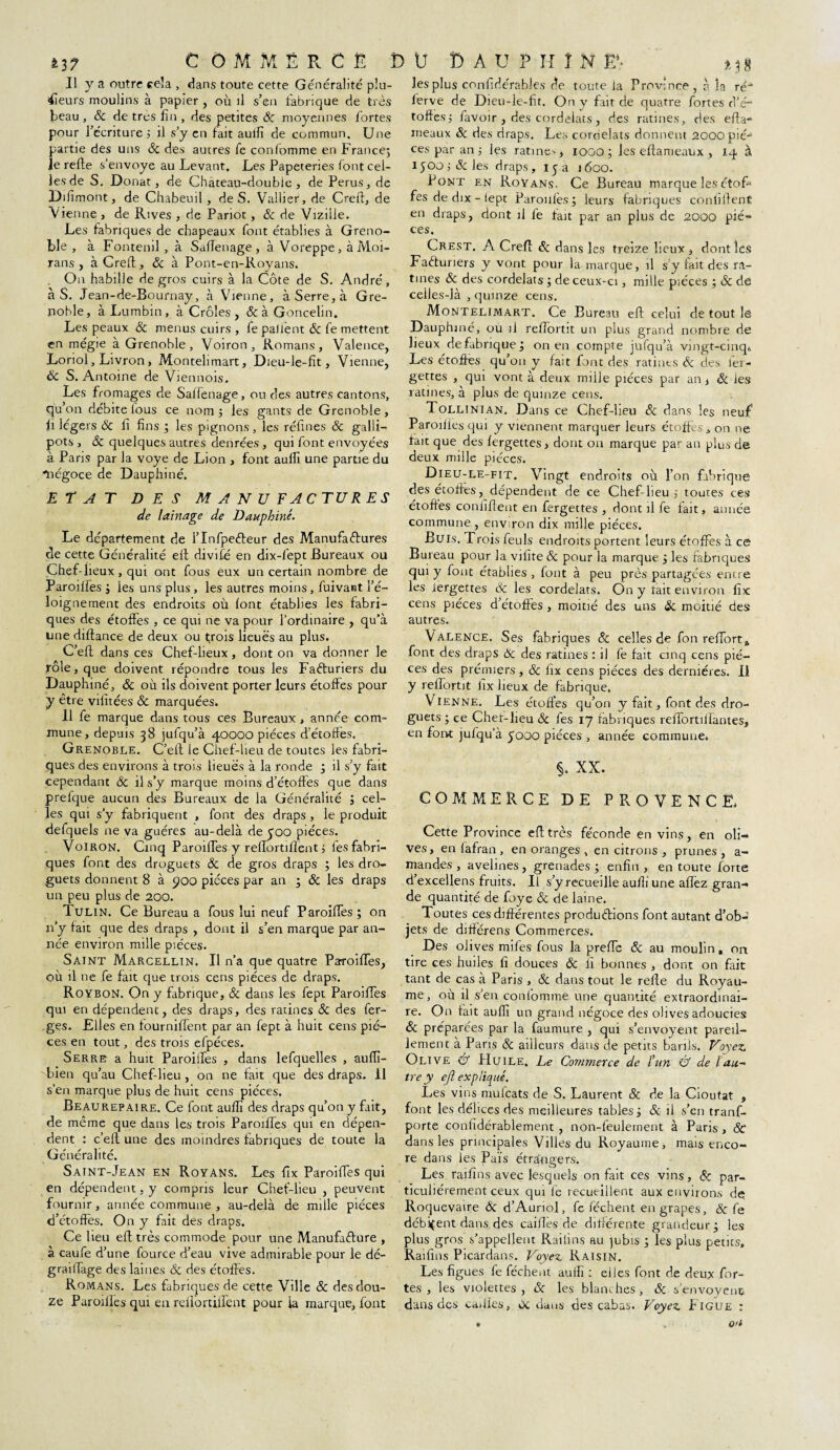 Il y a outre cela , dans toute cette Généralité plu¬ sieurs moulins à papier , où il s’en fabrique de très beau , & de très fin , des petites Ôc moyennes fortes pour l’écriture 5 il s’y en fait aulfi de commun. Une partie des uns ôc des autres fe confomme en France; Je relie s’envoye au Levant. Les Papeteries font cel¬ les de S. Donat, de Château-double, de Perus, de Difimont, de Chabeuil, de S. Vallier, de Crefl, de Vienne , de Rives , de Pariot, & de Vizille. Les fabriques de chapeaux font établies à Greno¬ ble , à Fontenil , à SalTenage , à Voreppe, à Moi- rans , à Crefl, ôc à Pont-en-Royans. On habille de gros cuirs à la Côte de S. André, à S. Jean-de-Bournay, à Vienne, à Serre, à Gre¬ noble, à Lumbin , à Croies, &àGoncelin. Les peaux ôc menus cuirs , fe patient Ôc fe mettent en mégie à Grenoble, Voiron, Romans, Valence, Loriol, Livron , Montehmart, Dieu-le-fit, Vienne, ôc S. Antoine de Viennois. Les fromages de Salfenage, ou des autres cantons, qu on débite fous ce nom 5 les gants de Grenoble , fi légers ôc fi fins ; les pignons, les réfines & galli- pots , ÔC quelques autres denrées , qui font envoyées à Paris par la voye de Lion , font aulfi une partie du négoce de Dauphiné. ETAT DES MANUFACTURES de lainage de Dauphiné. Le département de l’Infpeéleur des Manufactures de cette Généralité efl divifé en dix-fept Bureaux ou Chef-lieux, qui ont fous eux un certain nombre de Paroilfes ; les uns plus , les autres moins, fuivant l’é¬ loignement des endroits où lont établies les fabri¬ ques des étoffes , ce qui ne va pour l’ordinaire , qu'à une diflance de deux ou trois lieues au plus. C’eft dans ces Chef-lieux, dont on va donner le rôle, que doivent répondre tous les Facturiers du Dauphiné, ôc où ils doivent porter leurs étoffes pour y être vifitées & marquées* 11 fe marque dans tous ces Bureaux , année eom* mune, depuis 38 jufqu’à 40000 pièces d’étoffes. Grenoble. C’eft le Chef-lieu de toutes les fabri¬ ques des environs à trots lieues à la ronde ; il s’y fait cependant ôc il s’y marque moins d’étoffes que dans prefque aucun des Bureaux de la Généralité ; cel¬ les qui s’y fabriquent , font des draps, le produit defquels ne va guéres au-delà de £00 pièces. Voiron. Cinq Paroilfes y reffortifient 5 lès fabri¬ ques font des droguets Ôc de gros draps ; les dro- guets donnent 8 à 900 pièces par an ; ôc les draps un peu plus de 200. Tulin. Ce Bureau a fous lui neuf Paroilfes ; on 11’y fait que des draps , dont il s’en marque par an¬ née environ mille pièces. Saint Marcellin. Il n’a que quatre Pa-roiffes, où il ne fe fait que trois cens pièces de draps. Roybon. On y fabrique, ôc dans les fept Paroilfes qui en dépendent, des draps, des ratines ôc des fer- ges. Elles en fournilfent par an fept à huit cens piè¬ ces en tout, des trois efpéces. Serre a huit Paroilfes , dans lefquelles , aulfi- bien qu’au Chef-lieu , on ne fait que des draps, il s’en marque plus de huit cens pièces. Beaurepaire. Ce font aulfi des draps qu’on y fait, de même que dans les trois Paroilfes qui en dépen¬ dent : c’elt une des moindres fabriques de toute la Généralité. Saint-Jean en Royans. Les fix Paroilfes qui en dépendent. y compris leur Chef-lieu , peuvent fournir, année commune , au-delà de mille pièces d’étoffes. On y fait des draps. Ce lieu efl très commode pour une Manufacture , à caufe d’une fource d’eau vive admirable pour le dé- grailfage des laines ôc des étoffes. Romans. Les fabriques de cette Ville & des dou¬ ze Paroilfes qui en relfortilfent pour ia marque, font les plus confidérables de toute la Province, à la ré ferve de Dieu-le-fit. On y fait de quatre fortes d’é¬ toffes; lavoir , des cordelats, des ratines, des efl a- rneaux ôc des draps. Les cordelats donnent 2000 piè¬ ces par an; les ratine-, 1000; les eflarueaux , 14 à 1500; (Scies draps, 1 y a 1600. Pont en RoYans. Ce Bureau marque les étofi fes de dix - (ept Paroilfes ; leurs fabriques confident en draps, dont il fe fait par an plus de 2000 piè¬ ces. ^ Crest. A Crefl Ôc dans 1 es treize lieux , dont les Facturiers y vont pour la marque, il s y fait des ra¬ tines ôc des cordelats ; de ceux-ci, mille pièces ; ôc de celles-là , quinze cens. Montelimart. Ce Bureau eft celui de tout le Dauphiné, où il relfortit un plus grand nombre de lieux defabrique; on en compte jufqu’à vingt-cinq» Les étoffes qu’on y fait font des ratines ôc des fer- gettes , qui vont à deux mille pièces par an, ôc les ratines, à plus de quinze cens. Tollinian. Dans ce Chef-lieu & dans les neuf Paroilfes qui y viennent marquer leurs étoffes, on ne fait que des fergettes, dont on marque par an plus de deux mille pièces. Dieu-le-fit. Vingt endroits où l’on fabrique des étoffes, dépendent de ce Chef-lieu; toutes ces étoffes confiflent en fergettes , dont il fe fait, année commune, environ dix mille pièces. Buis. T rois feuls endroits portent leurs étoffes à ce Bureau pour la vilite ôc pour la marque 5 les fabriques qui y font établies , font à peu près partagées encre les iergettes & les cordelats. On y tait environ fix cens pièces d’étoffes , moitié des uns ôc. moitié des autres. Valence. Ses fabriques ôc celles de fon reffort* font des draps Ôc des ratines : il fe fait cinq cens piè¬ ces des prérmers, ôc fix cens pièces des dernières. Il y relfortit fix lieux de fabrique. Vienne. Les étoffes qu’on y fait, font des dro- guets; ce Chef-lieu ôc fes 17 fabriques reffortilïantes, en font julqu’à 5000 pièces , année commune. §. XX. COMMERCE DE PROVENCE, Cette Province efl très féconde en vins, en oli¬ ves, en lafran , en oranges , en citrons , prunes , a- mandes , avelines, grenades; enfin, en toute forte d’excellens fruits. Il s’y recueille aulfi une alTez gran¬ de quantité de foye ôc de laine. Toutes ces différentes productions font autant d’ob¬ jets de différens Commerces. Des olives miles fous la prelfe ôc au moulin, on tire ces huiles fi douces ôc fi bonnes , dont on fait tant de cas à Paris , ôc dans tout le relie du Royau¬ me, où il s’en confomme une quantité extraordinai¬ re. On fait aulfi un grand négoce des olives adoucies ôc préparées par la faumure , qui s’envoyent pareil¬ lement à Paris ôc ailleurs dans de petits barils. Voyez. Olive & Huile. Le Commerce de ïun & de l au- tre y efl expliqué. Les vins mufcats de S. Laurent ôc de la Cioutat , font les délices des meilleures tables ; & il s’en tranf- porte confidérablement , non-feulement à Paris, & dans les principales Villes du Royaume, mais enco¬ re dans les Païs étrangers. Les raifins avec lesquels on fait ces vins, & par¬ ticuliérement ceux qui le recueillent aux environs de; Roquevaire ôc d’Aurtol, fe lèchent engrapes, ôc fe débitent dans des caillés de différente grandeur; les plus gros s’appellent Railins au jubis ; les plus petits, Raifins Picârdans. Voyez. Raisin. Les figues fe féchent aulfi : elles font de deux for¬ tes , les violettes , ôc les blanches, ôc s’envoyenc dans des cables, oc dans des cabas. Voyez. Figue :