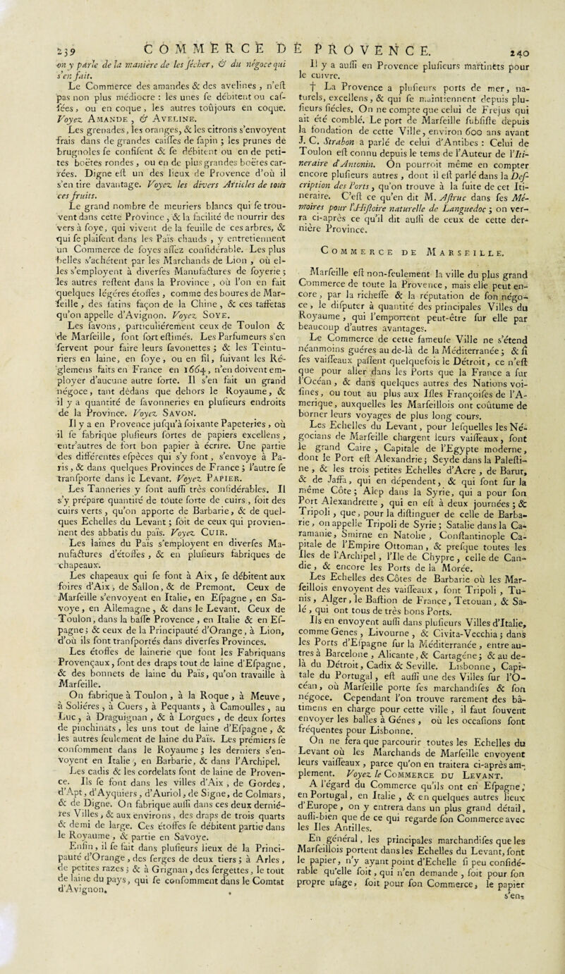 î)9 ■on y parle delà ntanière de les fécher, & du négoce qui s’en fait. Le Commerce des amandes 8c des avelines , n’eft pas non plus médiocre : les unes fe débitent ou caf- îees, ou en coque , les autres toujours en coque. Voyez Amande , & Aveline. Les grenades, les oranges, 8c les citrons s’envoyent brugnoles fe confifent 8c fe débitent ou en de peti¬ tes boëtes rondes , ou en de plus grandes boëres car¬ rées. Digne eft un des lieux de Provence d’où il s’en tire davantage. Voyez les divers Articles de tous ces fruits. Le grand nombre de meuriers blancs qui fetrou- vent dans cette Province, & la facilité de nourrir des versàfoye, qui vivent delà feuille de ces arbres, 8c ■qui fe plaifent dans les Pais chauds , y entretiennent 'belles s’achètent par les Marchands de Lion , où el¬ les s’employent à diverfes Manufaétures de foyerie 5 les autres refient dans la Province , où l’on en fait quelques légères étoffes , comme des boures de Mar- feille , des latins façon de la Chine, Sc ces taffetas qu’on appelle d’Avignon. Voyez Soye. Les favons, particuliérement ceux de Toulon 8c de Marfeille, font fort eflimés. Les Parfumeurs s’en fervent pour faire leurs favonettes ; 8c les Teintu¬ riers en laine, en foye, ou en fil, fuivant les Ré- glemens faits en France en 1664, n’en doivent em¬ ployer d’aucune autre forte. Il s’en fait un grand négoce, tant dèdâns que dehors le Royaume, 8c il y a quantité de favonneries en plufieurs endroits de la Province. Voyez Savon. Il y a en Provence jufqu’à foixante Papeteries , où il fe fabriqùe plufieurs fortes de papiers excellens , entr’autres de fort bon papier à écrire. Une partie des différentes efpèces qui s’y font, s’envoye à Pa¬ ris , & dans quelques Provinces de France ; l’autre fe tranfporte dans le Levant. Voyez Papier. Les Tanneries y font aufli très conhdérables. Il s’y prépare quantité de toute forte de cuirs , foit des cuirs verts , qu’on apporte de Barbarie, 8c de quel¬ ques Echelles du Levant ; foit de ceux qui provien¬ nent des abbatis du pais. Voyez Cuir. Les laines du Pais s’employent en diverfes Ma- nu fa élu res d’étoffes , 8c en plufieurs fabriques de chapeaux-. Les chapeaux qui fe font à Aix, fe débitent aux foires d’Aix, deSallon,& de Premont. Ceux de Marfeille s’envoyent en Italie, en Efpagne, en Sa- voye, en Allemagne , & dans le Levant. Ceux de Toulon, dans la balfe Provence , en Italie 8c en Ef¬ d’où ils font tranfportés dans diverfes Provinces. Les étoffes de lainerie que font les Fabriquans Provençaux, font des draps tout de laine d’Efpagne, 8c des bonnets de laine du Païs, qu’on travaille à Marfeille. On fabrique à Toulon , à la Roque, à Meuve, à Soliéres , à Cuers , à Pequants , à Camoulles , au Luc , à Draguignan , & à Lorgues , de deux fortes de pinchinats, les uns tout de laine d’Efpagne, 8c les autres feulement de laine du Païs. Les prémiers fe confomment dans le Royaume ; les derniers s’en¬ voyent en Italie , en Barbarie, 8c dans l’Archipel. Les cadis 8c les cordelats font de laine de Proven¬ ce. Ils fe font dans les villes d’Aix , de Gordes, d’Apt, d’Ayquiers, d’Auriol,de Signe, de Colmars, 8c de Digne. On fabrique auffl dans ces deux derniè¬ res Villes, 8c aux environs > des draps de trois quarts 8c demi de large. Ces étoffes fe débitent partie dans le Royaume , 8c partie en SaVoye. Enfin, il fe fait dans plufieurs lieux de la Princi¬ pauté d’Orange, des ferges de deux tiers; à Arles, de petites razes 5 8c à Grignan , des fergettes, le tout de laine du pays, qui fe confomment dans le Comtat dAvignon» 240 L y a aufli en Provence plulieurs martinets pour le cuivre. t La Provence a plufieurs ports de mer, na¬ turels, excellens, 8c qui fe maintiennent depuis plu¬ fieurs fiécles. On ne compte que celui de Fréjus qui ait été comblé. Le port de Marfeille fubfifle depuis la fondation de cette Ville, environ 600 ans avant Toulon efl connu depuis le tems de l’Auteur de Y Iti¬ néraire d‘Antcnin. On pourroit même en compter encore plufieurs autres , dont il efl parlé dans la Def- cription des Forts , qu’on trouve à la fuite de cet Iti¬ néraire. C’efl ce qu’en dit M. AJlruc dans fes Mé¬ moires pour l’.Hifloire naturelle de Languedoc ; on ver¬ ra ci-apres ce qu’il dit auili de ceux de cette der¬ nière Province. Marfeille efl non-feulement la ville du plus grand Commerce de toute la Provence, mais elle peut en¬ core , par la richefle 8c la réputation de fon négo¬ ce , le difputer à quantité des principales Villes du Royaume , qui l’emportent peut-être fur elle par beaucoup d’autres avantages. Le Commerce de cette fameufe Ville ne s’étend néanmoins guéres au de-là de la Méditerranée ; 8c fî fes vaiffeaux paflent quelquefois le Détroit, ce n’eft: que pour aller dans les Ports que la France a fur 1 Océan, 8c dans quelques autres des Nations voi- fînes, ou tout au plus aux Ifles Françoifes de l’A- merique, auxquelles les Marfeillois ont coutume de borner leurs voyages de plus long cours. Les Echelles du Levant, pour lefquelles les Né- gocians de Marfeille chargent leurs vaiffeaux, font le grand Caire, Capitale de l’Egypte moderne, dont le Port eft Alexandrie; Seyde dans la Palefti- ne, Sc les trois petites Echelles'd’Acre , de Barur, & de Jaffa, qui en dépendent, 8c qui font fur Ja même Cote; Alep dans la Syrie, qui a pour fon Port Alexandrette , qui en eft à deux journées ; 8c Tripoli, que, pour la diftinguer de celle de Barba¬ rie , on appelle Tripoli de Syrie ; Satalie dans la Ca- ramame, Smirne en Natohe , Conftantinople Ca¬ pitale de 1 Empire Ottoman , 8c prefque toutes les Iles de 1 Archipel, l’Ile de Chypre, celle de Can¬ die , 8c encore les Ports de la Morée. Les Echelles des Côtes de Barbarie où les Mar¬ feillois envoyent des vaiffeaux, font Tripoli , Tu¬ nis , Alger, le Baftion de P'rance, Tetouan, 8c Sa¬ lé , qui ont tous de très bons Ports. Us en envoyent aufli dans plufieurs Villes d’Italie, les Ports d Efpagne fur la Méditerranée , entre au¬ tres a Barcelone, Alicante, & Cartagéne; & au de¬ là du Détroit, Cadix 8c Seville. Lisbonne, Capi¬ tale du Portugal, eft aufli une des Villes fur l’O- cean, ou Marfeille porte fes marchandifes 8c fon négoce. Cependant l’on trouve rarement des bâ- timens en charge pour cette ville , il faut fouvent envoyer les balles à Gènes , où les occaftons font fréquentes pour Lisbonne. On ne fera que parcourir toutes les Echelles du Levant ou les Marchands de Marfeille envoyent leurs vaiffeaux, parce qu’on en traitera ci-après am¬ plement. Voyez le Commerce du Levant. A 1 égard du Commerce qu’ils ont en Efpagne^ en Portugal, en Italie, 8c en quelques autres lieux d Europe, on y entrera dans un plus grand détail, auflî-bien que de ce qui regarde fon Commerce avec les Iles Antilles. En général, les principales marchandifes que les Marfeillois portent dans les Echelles du Levant, font le papier, ny ayant point d’Echelle fi peu confidé- rable qu’elle foit, qui n’en demande , foit pour fon propre ufage, foit pour fon Commerce, le papier s’enrs COMMERCE D È PROVENCE.