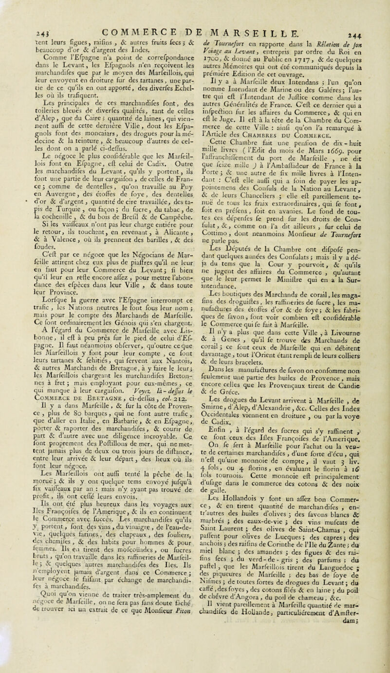 tent leurs figues, raifins , & autres fruits fecs ; 6c beaucoup d’or 6c d’argent des Indes. Comme l’Efpagne n’a point de correfpondance dans le Levant, les Efpagnols n’en reçoivent les marchandifes que par le moyen des Marfeillois, qui leur envoyent en droiture fur des tartanes, une par¬ tie de ce qu’ils en ont apporté, des diverfesEchel¬ les où ils trafiquent. Les principales de ces marchandifes font, des toileries bleues de diverfes qualités, tant de celles d’Alep , que du Caire ; quantité de laines, qui vien¬ nent aufîi de cette dernière Ville , dont les Efpa¬ gnols font des moncaiars , des drogues pour la mé¬ decine 6c la teinture , Sc beaucoup d’autres de cel¬ les dont on a parlé ci-defius. Le négoce le plus confidérable que les Marfeil¬ lois font en Efpagne, eft celui de Cadix. Outre les marchandifes du Levant, qu’ils y portent, ils font une partie de leur cargaifon , de celles de Fran¬ ce ; comme de dentelles, qu’on travaille au Puy en Auvergne, des écofFes de foye, des dentelles d’or Sc d’argent, quantité de cire travaillée, des ta¬ pis de Turquie , ou façon ; du fucre, du tabac, de la cochenille , 6c du bois de Brelil Sc de Campêche. Si les vaiffeaux n’ont pas leur charge entière pour le retour, ils touchent, en revenant, à Alicante, Sc à Valence, où ils prennent des barilles , 6c des foudes. C’eff par ce négoce que les Négocians de Mar- feille attirent chez eux plus de piaffres qu’il ne leur en faut pour leur Commerce du Levant; fi bien qu’il leur en refie encore allez , pour mettre l’abon¬ dance des efpèces dans leur Ville , Sc dans toute leur Province. Lorfque la guerre avec l’Efpagne interrompt ce trafic , les Nations neutres le font fous leur nom ; mais pour le compte des Marchands de Marfeille. Ce font ordinairement les Génois qui s'en chargent. A l’égard du Commerce de Marfeille avec Lis¬ bonne, il efî à peu près fur le pied de celui d’Ef- pagne. Il faut néanmoins obferver, qu’outre ce que les Marfeillois y font pour leur compte , ce font leurs tartanes 6c fehitiés, qui fervent aux Nantois, 6c autres Marchands de Bretagne, à y faire le leur; les Marfeillois chargeant les marchandifes Breton¬ nes à fret ; mais employant pour eux-mêmes, ce qui manque à leur cargaifon. Voyez là-dejjus le Commerce de Bretagne, ci-deffus, col. 212. Il y a dans Alarfeille , Sc fur la côte de Proven¬ ce , plus de So barques, qui ne font autre trafic , que d’aller en Italie, en Barbarie, 6c en Efpagne, porter 6c raporter des marchandifes, 6c courir de part de d’autre avec une diligence incroyable. Ce font proprement des Poftillons de mer, qui ne met¬ tent jamais plus de deux ou trois jours de diftance, entre leur arrivée 6c leur départ, des lieux où ils font leur négoce. Les Marfeillois ont aufîi tenté la pêche de la morue; 6c ils y ont quelque tems envoyé jufqu’à flx vailTeaux par an : mais n’y ayant pas trouvé de profit, ifs ont celle leurs envois. Ils ont été plus heureux dans les voyages aux Iles Françoifes de l’Amerique, Sc ils en continuent le Commerce avec fuccès. Les marchandifes qu’ils y portent, font dçs vins , du vinaigre , de l’eau-de- vie, quelques farines, des chapeaux, des fouliers, ces chemjfes , & des habits pour hommes 6c pour femmes. Ils en tirent des mofcoiiades, ou fucres bruts , qu’on travaille dans les raffineries de Marfeil¬ le; Sc quelques autres marchandifes des Iles. Ils nemployent jamais d’argent dans ce Commerce; leur négoce fe faifant par échange de marchandi¬ fes à marchandifes. Quoi qu on vienne de traiter très-amplement du négoce de Marfeille, on ne fera pas fans doute fâché de trouver ici un extrait de ce que Monfieur Pilon de Tournefort en rapporte dans la Relation de J on Vnage au Levant, entrepris par ordre du Roi en 1700, 6c donné au Public en 1717, 6c de quelques autres Mémoires qui ont été communiqués depuis la prémiére Edition de cet ouvrage. Il y a à Marfeille deux Intendans ; l’un qu’on nomme Intendant de Marine ou des Galères; l’au¬ tre qui eft l’Intendant de Juftice comme dans les autres Généralités de France. C’eft ce dernier qui a infpeéhon fur les affaires du Commerce, 6c qui en efl: le Juge. Il eft à la tête de la Chambre du Com¬ merce de cette Ville : ainfi qu’on l’a remarqué à l’Article des Chambres du Commerce. Cette Chambre fait une penfion de dix-huit mille livres ( l’Edit du mois de Mars 1669. Pour 1 affranchiffement du port de Marfeille , ne dit que feize mille ) à l’Ambafladeur de France à la Porte ; Sc une autre de fix nulle livres à l’Inten¬ dant : C’efl; elle auffi qui a foin de payer les ap- pointemens des Confuls de la Nation au Levant, 6c de leurs Chanceliers ; elle efl pareillement te¬ nue de tous les fraix extraordinaires, qui fe font, foit en préfens , foit en avanies. Le fond de tou¬ tes ces dépenfes fe prend fur les droits de Con- iulat, Sc, comme on l’a drt ailleurs , fur celui de Cottimo , dont neanmoins Monfieur de Tournefort ne parle pas. Les Députés de la Chambre ont difpofé pen¬ dant quelques années des Confulats ; mais il y a dé¬ jà du tems que la Cour y pourvoit, Sc qu’ils ne jugent des affaires du Commerce , qu’autant que le leur permet le Miniffre qui en a la Sur- intendance. Les boutiques des Marchands de corail, les maga- fins des droguiftes, les raffineries de fucre, les ma¬ nufactures des étoffes d’or & de foye ; Sc les fabri¬ ques de favon, font voir combien eft confidérable le Commerce qui fe fait à Marfeille. Il n’y a plus que dans cette Ville , à Livourne Sc à Genes , qu’il fe trouve des Marchands de corail ; ce font ceux de Marfeille qui en débitent davantage, tout l’Orient étant rempli de leurs colliers 6c de leurs bracelets. Dans les manufactures de favon on confomme non feulement une partie des huiles de Provence, mais encore celles que les Provençaux tirent de Candie Sc de Grèce. Les drogues du Levant arrivent à Marfeille , de Smirne, d’Alep, d’Alexandrie, &c. Celles des Indes Occidentales viennent en droiture , ou par la vove de Cadix. t J Enfin , a 1 égard des fucres qui s’y raffinent , ce font ceux des Ifles Françoifes de l’Amerique. On fe fert a Marfeille pour l’achat ou la ven¬ te de certaines marchandifes , d’une forte d’écu , qui n’eft qu’une monnoie de compte, il vaut 3 liv. 4 fols, ou 4 florins, en évaluant le florin à 16 fols tournois. Cette monnoie eft principalement d’ufage dans le commerce des cotons Sc des noix de galle. Les Hollandois y font un allez bon Commer¬ ce , & en tirent quantité de marchandifes , en- tr'autres des huiles d’olives ; des favons blancs & marbrés ; des eaux-de-vie ; des vins mufcats de Saint Laurent ; des olives de Saint-Chamas , qui paflènt pour olives de Lucques; des câpres; des anchois 5 des raifins de Corinthe de l’Ile du Zante j du miel blanc ; des amandes ; des figues Sc des rai¬ fins fecs ; du verd-de-gris ; des parfums ; du paftel , que les Marfeillois tirent du Languedoc ; des piqueures de Alarfeille ; des bas de foye de Ni (mes ; de toutes fortes de drogues du Levant; du cafté, des foyes , des cotons filés Sc en laine ; du poil de chèvre d’Angora , du poil de chameau , &c. Il vient pareillement à Alarfeille quantité de mar¬ chandifes de Hollande, particuliérement d’Amfter- dams