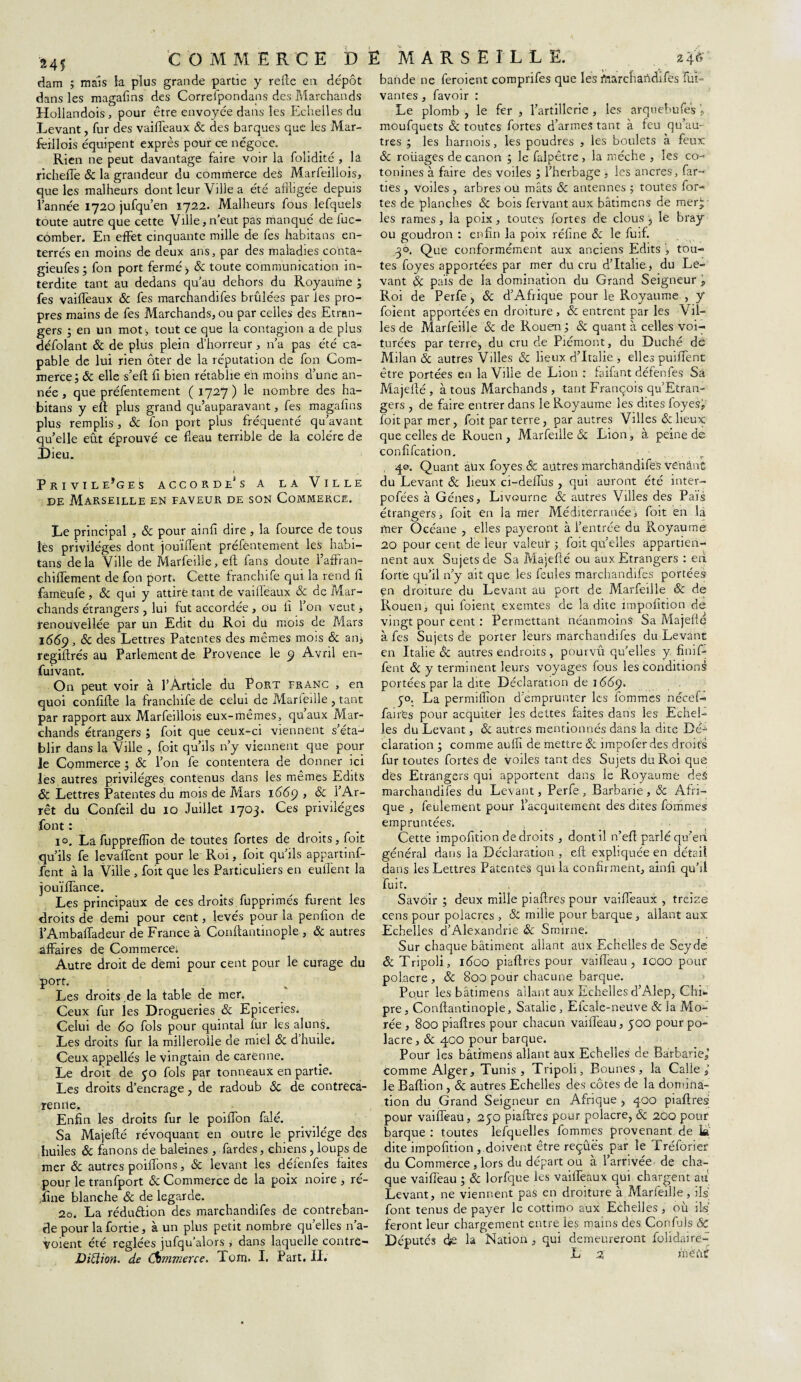 dam ; mais la plus grande partie y relie en dépôt dans les magalîns des Correfpondans des Marchands Hollandois, pour être envoyée dans les Echelles du Levant, fur des vailTeaux 8c des barques que les Mar- feillois équipent exprès pour ce négoce. Rien ne peut davantage faire voir la foiidité , lâ richeée 8c la grandeur du commerce deS Marfeillois, que les malheurs dont leur Ville a été affligée depuis l’année 1720 jufqu’en 1722. Malheurs fous lefquels toute autre que cette Ville, n’eut pas manqué de fuc- cômber. En effet cinquante mille de fes habitans en¬ terrés en moins de deux ans, par des maladies conta- gieufes; fon port fermé) & toute communication in¬ terdite tant au dedans qu’au dehors du Royaume ; fes vailTeaux & fes marchandées brûlées par les pro¬ pres mains de fes Marchands, ou par celles des Etran¬ gers 3 en un mot, tout ce que la contagion a de plus défolant & de plus plein d’horreur, n’a pas été ca¬ pable de lui rien ôter de la réputation de fon Com¬ merce 3 Ôc elle s’eft fi bien rétablie eh moihs d’une an¬ née , que préfentement (1727) le nombre des ha¬ bitans y eft plus grand qu’auparavant, fes magalîns plus remplis, 8c fon port plus fréquenté qu’avant quelle eût éprouvé ce fléau terrible de la colère de Dieu. PRIVILEGES ACCORDE1 S A LA VlLLE de Marseille en faveur de son Commerce. Le principal , & pour ainfi dire , la fource de tous les privilèges dont jouiiTent préfentement les habi¬ tans delà Ville de Marfeille, eft fans doute l’affran- chilfement de fon port. Cette franchife qui la rend iî fameufe, & qui y attire tant de vaifleaux & de Mar¬ chands étrangers , lui fut accordée , ou lî l’on veut , renouvellée par un Edit du Roi du mois de Mars 1669,8c des Lettres Patentes des mêmes mois & an* regiftrés au Parlement de Provence le 9 Avril en- fuivant. On peut voir à l’Article du Port franc , en quoi confifte la franchife de celui de Marfeille , tant par rapport aux Marfeillois eux-mêmes, quaux Mar¬ chands étrangers J foit que ceux-ci viennent s’éta-1 blir dans la Ville , foit qu’ils n’y viennent que pour le Commerce 3 & l’on fe contentera de donner ici les autres privilèges, contenus dans les memes Edits 8c Lettres Patentes du mois de Mars 1669 , 8c l’Ar¬ rêt du Confeil du 10 Juillet 1703. Ces privilèges fout : 10, La fuppreflîon de toutes fortes de droits, foit qu’ils fe levaftent pour le Roi, foit qu’ils appartinf- fent à la Ville , foit que les Particuliers en euflent la jouiflance. Les principaux de ces droits fupprimés furent les droits de demi pour cent, levés pour la penfîon de l’Ambafladeur de France à Conftantinople , 8c autres affaires de Commerce. Autre droit de demi pour cent pour le curage du port. Les droits .de la table de mer. Ceux fur jes Drogueries & Epiceries. Celui de 60 fols pour quintal fur les aluns. Les droits fur la millerolle de miel 8c d huile. Ceux appellés levingtain de carenne. Le droit de 30 fols par tonneaux en partie. Les droits d’encrage , de radoub Sc de contrëca- renne. Enfin les droits fur le poiiïon falé. Sa Majefté révoquant en outre le privilège des huiles 8c fanons de baleines , Tardes, chiens, loups de mer 8c autres poiflons, 8c levant les déienfes faites pour le tranfport & Commerce de la poix noire , ré¬ fine blanche 8c de legarde. 20. La réduction des marchandées de contreban¬ de pour la fortie, à un plus petit nombre qu’elles 11’a- voient été réglées jufqu’alors , dans laquelle contre- DiÜion. de Commerce. Tom. I. Part. II. bande ne feroient comprifes que les ftiarcfiahdées fui- vantes, favoir : Le plomb, le fer, l’artillerie, les arquebu fes j moufquets 8c toutes fortes d’armes tant à feu qu’au¬ tres 3 les harnois, les poudres , les boulets à feux 8c roüages de canon 3 le falpêtre, la mèche , les co- tonines à faire des voiles 3 l’herbage , les ancres, far- ties , voiles , arbres ou mâts 8c antennes ; toutes for¬ tes de planches 8c bois fervant aux bâtimens de mer¬ les rames, la poix, toutes fortes de clous , le bray ou goudron : enfin la poix réfine 8c le fuif. 30. Que conformément aux anciens Edits , tou¬ tes foyes apportées par mer du cru d’Italie, du Le¬ vant 8ç pais de la domination du Grand Seigneur \ Roi de Perfe, 8c d’Afrique pour le Royaume , y foient apportées en droiture , 8c entrent par les Vil¬ les de Marfeille 8c de Rouen 3 8c quant à celles voi- turées par terre) du cru de Piémont, du Duché de Milan 8c autres Villes 8c lieux d’Italie , elles puiffent être portées en la Ville de Lion : faifant défenfes Sa Majefté , à tous Marchands , tant François qu Etran¬ gers , de faire entrer dans le Royaume les dites foyes; foit par mer, foit par terre , par autres Villes & lieux que celles de Rouen , Marfeille 8c Lion, à peine de confécation. 40. Quant aüx foyes & autres marchandées vehânt du Levant 8c lieux ci-deflus , qui auront été inter- pofées à Gènes, Livourne & autres Villes des Pais étrangers, foit en la mer Méditerranée, foit en là hier Océane , elles payeront à l’entrée du Royaume 20 pour cent de leur valeur ; foit quelles appartien¬ nent aux Sujets de Sa Majefté ou aux Etrangers : eh forte qu’il n’y ait que les feules marchandées portées en droiture du Levant au port de Marfeille & de Rouen, qui foient exemtes de ladite impofition de vingt pour cent : Permettant néanmoins Sa Majefte à fes Sujets de porter leurs marchandées du Levant en Italie & autres endroits, pourvû qu’elles y finif- fent 8c y terminent leurs voyages fous les conditions portées par la dite Déclaration de i 66p. . 50. La permiilion d’emprunter les tommes nécel- fairCs pour acquiter les dettes faites dans les Echel¬ les du Levant, 8c autres mentionnés dans la dite Dé¬ claration • comme aufîï démettre 8c impoferdes droits fur toutes fortes de voiles tant des Sujets du Roi que des Etrangers qui apportent dans le Royaume deâ marchandées du Levant, Perfe , Barbarie , 8c Afri¬ que , feulement pour Tacquitement des dites femmes empruntées. Cette impofition de droits , dont il n’eft parlé qu’eii général dans la Déclaration , eft expliquée en détail dans les Lettres Patentes qui la confirment, ainfi qu’il fuit. Savoir 3 deux mille piaftres pour vaifleaux , treize cens pour polacres , & mille pour barque, allant aux Echelles d’Alexandrie Sc Smirne. Sur chaque bâtiment allant aux Echelles de Seyde & Tripoli, 1600 piaftres pour vaifieau, 1000 pour pol.aere , 8c 800 pour chacune barque. Pour les bâtimens allant aux Echelles d’Alep, Ché pre , Conftantinople, Satalie , Efcale-neuve & la Mo- rée , 800 piaftres pour chacun vaiiïèau, 500 pour po- lacre, 8c 400 pour barque. Pour les bâtimens allant aux Echelles de Barbarie,’ comme Alger, Tunis, Tripoli, Bounes, la Calle le Baftion , 8c autres Echelles des côtes de la domina¬ tion du Grand Seigneur en Afrique , 400 piaftres pour vaifleau, 250 piaftres pour polacre, 8c 200 pour barque : toutes lefquelles fommes provenant de k dite impofitiondoivent être reçûës par le Tréfôrièr du Commerce , lors du départ ou à l’arrivée de cha¬ que vaifleau 3 8c lorfque les vaifleaux qui chargent au Levant, ne viennent pas en droiture à Marfeille, ils font tenus de payer le cottuno aux Echelles, où ils feront leur chargement entre les mains des Confuls 8C Députés de la Nation, qui demeureront folidaire- L 2 nïèftC