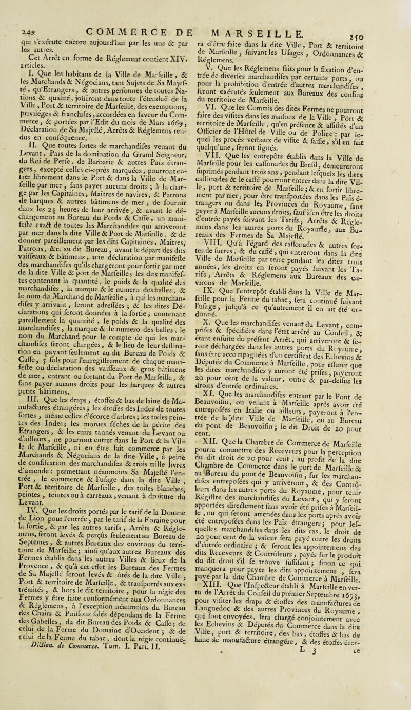 qui s’exécute encore aujourd’hui par les uns & par les autres. Cet Arrêt en forme de Reglement contient XIV. articles. I. Que les habitans de la Ville de Marfeille , & les Marchands 8c Négocians, tant Sujets de Sa Majef- te , qu’Etrangers , 8c autres perfonnes de toutes Na¬ tions 8c qualité, joüïront dans toute l’étendue de la Ville, Port 8c territoire de Marfeille, des exemptions, privilèges 8c franchifes, accordées en faveur du Com¬ merce , 8c portées par l’Edit du mois de Mars 166$} Déclaration de Sa Majefté, Arrêts 8c Réglemens ren¬ dus en conféquence. II. Que toutes fortes de marchandifes venant du Levant, Pais de la domination du Grand Seigneur, du Roi de Perfe, de Barbarie & autres Pais étran¬ gers, excepté celles ci-après marquées, pourront en¬ trer librement dans le Port 8c dans la Ville de Mar¬ feille par mer , fans payer aucuns droits j à la char¬ ge par les Capitaines, Maîtres de navires, 8c Patrons de barques & autres bâtimens de mer , de fournir dans les 24 heures de leur arrivée , 8c avant le dé¬ chargement au Bureau du Poids & Caife, un mani- fefte exaét de toutes les Marchandifes qui arriveront par mer dans la dite Ville 8c Port de Marfeille , & de donner pareillement par les dits Capitaines , Maîtres,- Patrons, &c. au dit Bureau, avant le départ des dits vailfeaux 8c bâtimens , une déclaration par manifefte des marchandifes qu’ils chargeront pour fortir par mer de la dite Ville 8c port de Marfeille 5 les dits manifef- tes contenant la quantité, le poids 8c la qualité des marchandifes , la marque & le numéro desballes, 8c le nom du Marchand de Marfeille , à qui les marchan¬ difes y arrivant, feront adreftèes ; & les dites Dé¬ clarations qui feront données à la fortie, contenant pareillement la quantité , le poids & la qualité des marchandifes , la marque 8c le numéro des balles , le nom du Marchand pour le compte de qui les mar¬ chandifes feront chargées, 8c le lieu de leur deftina- tion en payant feulement au dit Bureau de Poids & CalTe, 5 fols pour l’enregiftrement de chaque mani¬ fefte ou déclaration des vailfeaux 8c gros bâtimens de mer , entrant ou fortant du Port de Marfeille, 8c fans payer aucuns droits pour les barques 8c autres petits laâtimens. III. Que les draps , étoffes 8c bas de laine de Ma¬ nufactures étrangères ; les étoffes des Indes de toutes fortes , même celles d’écorce d’arbres, les toiles pein¬ tes des Indesj les morues féches de la pêche des Etrangers, 8c les cuirs tannés venant du Levant ou d’ailleurs, ne pourront entrer dans le Port 8c la Vil¬ le de Marfeille , ni en être fait commerce par les Marchands 8c Négocians de la dite Ville, à peine de confifcation des marchandifes 8c trois mille livres d’amende: permettant néanmoins Sa Majefté l’en¬ trée , le commerce 8c l’ufage dans la dite Ville , Port 8c territoire de Marfeille, des toiles blanches* peintes, teintes ou à carreaux, venant à droiture du Levant. IV. Que les droits portés par le tarif de la Douane - Lion pour lentree , par le tarif delà Foraine pour la fortie, 8c par les autres tarifs , Arrêts 8c Régle¬ mens, feront levés 8c perçus feulement au Bureau de Septemes, & autres Bureaux des environs du terri¬ toire de Marfeille ; ainfi qu’aux autres Bureaux des Fermes établis dans les autres Villes & lieux de la Provence , & qua cet effet les Bureaux des Fermes de Sa Majefté feront levés & ôtés de la dite Ville , Port & territoire de Marfeille, 8c tranfportésauxex- tiémîtes , 8c hors le dit territoire , pour la régie des Fermes y etre faite conformement aux Ordonnances 8c Réglemens, à l’exception néanmoins du Bureau des Chairs & Poufons falés dépendans de la Ferme des Gabelles , du dit Bureau des Poids & Cafte; de celui de la Ferme du Domaine d’Occident ; & de celui delà Ferme du tabac, dont la régie continuë- Diiiion. de Commerce. Tom, I. Part. IL MARSEILLE. Mo ra d’être faite dans la dite Ville, Port 8c territoire de^ Marfeille , fuivantles Ufages , Ordonnances ôc Réglemens. V. Que les Réglemens faits pour la fixation d’en¬ trée de diverfes marchandifes par certains ports ou pour la prohibition d’entrée d’autres marchandifes , feront exécutés feulement aux Bureaux des confins du territoire de Marfeille. VI. Que les Commis des dites Fermes ne pourront faire des vifites dans les maifons de la Ville , Port 8c territoire de Marfeille , qu’en préfence 8c affiliés duu Officier de l’Hôtel de Ville ou de Police : par le¬ quel les procès verbaux de vifitc & faifie, s’il en fait quelqu’une, feront lignés. VII. Que les entrepôts établis dans la Ville de Marfeille pour les calTonades du Brefil, demeureront fuprimés pendant trois ans , pendant lefquels les dites calfonades 8c le cafte pourront entrer dans la dite Vil¬ le, port 8c territoire de Marfeille ;8c en fortir libre¬ ment par mer, pour être tranfportées dans les Pais é- trangers ou dans les Provinces du Royaume, fans payer à Marfeille aucuns droits, fauf à!en être les droits d’entrée payés fuivant les Tarifs, Arrêts 8c Régle¬ mens dans les autres ports du Royaurfie, aux Bu¬ reaux des Fermes de Sa Majefté. VIII. Qu’à l’égard des cafionades ôc autres for¬ tes de fucres, 8c du caffé , qui entreront dans la dite Ville de Marfeille par terre pendant les dites trois années, les droits en feront payés fuivant les Ta¬ rifs , Arrêts 8c Réglemens aux Bureaux des en¬ virons de Marfeille. IX. Que l’entrepôt établi dans la Ville de Mar¬ feille pour la Ferme du tabac, fera continué fuivant Image, jufqu’à ce qu’autrement il en ait été or¬ donné. X. Que les marchandifes venant du Levant, com- prifes 8c fpécifiées dans l’état arrêté au Confeil, ÔC étant enfuite du préfent Arrêt, qui arriveront ôc fe¬ ront déchargées dans les autres ports du Royaume, fans être accompagnées d’un certificat des Echeyins & Députés du Commerce à Marfeille, pour afiurer que les dites marchandifes y auront été prifes, payeront 20 pour cent de la valeur, outre 8c par-deifus les droits d entrée ordinaires. XI. Que les marchandifes entrant par le Pont de Beauvoilm, ou venant a Marfeille après avoir été entrepofées en Italie ou ailleurs, payeront à l’en¬ trée de la “dite Ville de Marfeille, ou au Bureau du pont de Beauvoifin ; le dit Droit de 20 pour cent. r XII. Que la Chambre de Commerce de Marfeille pourra commettre des Receveurs pour la perception du dit droit de 20 pour cent, au profit de la dite Chambre de Commerce dans le port de Marfeille 8c au Bureau du pont de Beauvoifin, fur les marchan¬ difes entrepofées qui y arriveront, 8c des Contrô¬ leurs dans les autres ports du Royaume, pour tenir Régiftre des marchandifes du Levant, qui y feront apportées direélement fans avoir été prifes à Marfeil¬ le , ou qui feront amenées dans les ports après avoir été entrepofées dans les Païs étrangers 5 pour lef- quelles marchandifes dans les dits cas, le droit de 20 pour cent de la valeur fera payé ontre les droits d entrée ordinaire ; 8c feront les appointemens des dits Receveurs & Controleurs * payés fur le produit du dit droit s’il fe trouve fuffifant ; finon ce qui manquera pour payer les dits appointemens , fera payé par la dite Chambre de Commerce à Marfeille. XIII. Que l’Infpeôleur établi à Marleille en ver¬ tu de l’Arrêt du Confeil du premier Septembre 169?, pour vifiter les draps 8c étoffes des manufactures de Languedoc 8c des autres Provinces du Royaume » qui font envoyées, fera chargé conjointement avec les Echevins & Députés du Commerce dans la due Ville, port & territoire, des bas, étoffes & bas de laine de manufadure étrangère, & des étoiles écor- . L 3 ce