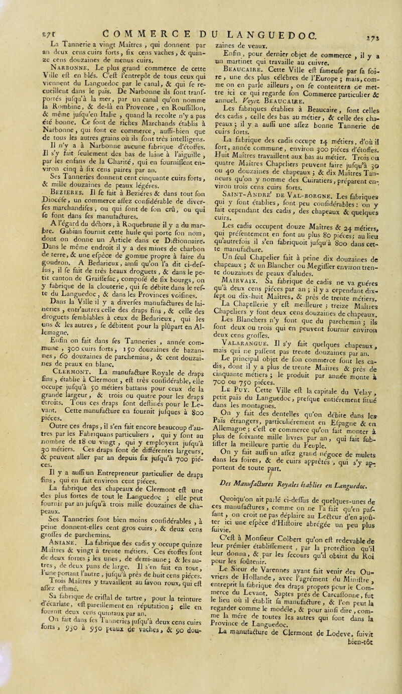 La T annerie a vingt Maîtres , qui donnent par an deux cens cuirs forts, fix cens vaches, 8c quin¬ ze cens douzaines de menus cuirs. Narbonne. Le plus grand commerce de cette Ville eft en blés. C’eft l’entrepôt de tous ceux qui viennent du Languedoc par le canal, & qui fe re¬ cueillent dans le païs. De Narbonne ils font tranf- portés jufqu’à la mer, par un canal qu’on nomme la Rombine, 8c de-là en Provence , en Rouflîîlon, 8c même jufqu’en Italie , quand la récolté n’y a pas été bonne. Ce font de riches Marchands établis à Narbonne, qui font ce commerce, auftï-bien que de tous les autres grains où ils font très intelligens. 11 ny a a Narbonne aucune fabrique d’étoffes. Il s’y fait feulement des bas de laine à l’aiguille , par les enfans de la Charité, qui en fournifiènt en¬ viron cinq à lîx cens paires par an* Ses Tanneries donnent cent cinquante cuirs forts, 8c mille douzaines de peaux légères. Bezieres. Il fe fait à Beziéres 8c dans tout fon Diocéfe, un commerce allez confidérable de diver- fes marchandifes , ou qui font de fon crû, ou qui fe font dans fes manufactures. A1 égard du déhors, a Roquebrune il y a du mar- Gabian fournit cette huile qui porte fon nom, dont on donne un Article dans ce Dictionnaire. Dans le meme endroit il y a des mines de charbon de terre, 8c une efpèce de gomme propre à faire du goudron. A Bedarieux, ainfi qu’on l’a dit ci-def- lus, il fe fait de très beaux droguets , 8c dans le pe¬ tit canton de Graiftefac, compote de fix bourgs, on y fabrique de ja clouterie, qui fe débite dans le ref- te du Languedoc , 8c dans les Provinces voifines. Dans la Ville il y a diverfes manufactures de lai¬ teries , entr’autres celle des draps fins , 8c celle des droguets femblables à ceux de Bedarieux, qui les uns 8c les autres , fe débitent pour la plûpart en Al¬ lemagne. Enfin on fait dans fes Tanneries , année com¬ mune , 300 cuirs forts, 150 douzaines de bazan- nes, 60 douzaines de parchemins, 8c cent douzai¬ nes de peaux en blanc. Clermont. La manufacture Royale de draps fins , établie à Clermont, eft très confidérable, elle occupe jufqu’à 50 métiers battans pour ceux de la grande largeur, 8c trois ou quatre pour les draps étroits. Tous ces draps font deftinés pour le Le¬ vant. Cette manufacture en fournit jufques à 800 pièces. Outre ces draps , il s’en fait encore beaucoup d’au¬ tres paries Fabriquans particuliers , qui y font au nombre de 18 ou vingt , qui y employent jufqu'à 3° métiers. Ces draps font de differentes largeurs, 8c peuvent aller par an depuis fix jufqu’à 700 piè¬ ces. Il y a aufiî un Entrepreneur particulier de draps fins, qui en fait environ cent pièces. La fabrique des chapeaux de Clermont eft une des plus fortes de tout le Languedoc ; elle peut fournir par an jufqu’à trois mille douzaines de cha¬ peaux. Ses Tanneries font bien moins confidérables à peine donnent-elles cent gros cuirs , 8c deux cens groffes de parchemins. Aniane. La fabrique des cadis y occupe quinze Maîtres 8c vingt à trente métiers. Ces étoffes font de deux fortes* les unes, de demi-aune; & les au¬ tres, de deux pans de large. Il s’en fait en tout, 1 une portant l’autre , jufqu’à près de huit cens pièces. Trois Maîtres y travaillent au favon roux, qui eft affez eftimé. Sa fabrique de crifial de tartre , pour la teinture d écarlate, eft pareillement en réputation; elle en fournit deux cens quintaux par an. On fait dans fes 1 anneries jufqu’à deux cens cuirs forts , 5)30 à $>jo peaux de vaches, 8c 90 dou- u LANGUEDOC. 17% zaines de veaux. Enfin , pour dernier objet de commerce , il y a un martinet qui travaille au cuivre. Beaucaire. Cette Ville eft fameufe par fa foi¬ re , une des plus _ célèbres de l’Europe; mais, com¬ me on en parle ailleurs , on fe contentera oe met¬ tre ici ce qui regarde fon Commerce particulier & annuel. Voyez Beaucaire. Les fabriques établies à Beaucaire, font celles des cadis , celle des bas au metier, 8c celle des cha¬ peaux ; il y a auftî une affez bonne Tannerie de cuirs forts. La fabrique des cadis occupe 14 métiers, d’où iî fort, année commune, environ 300 pièces d'étoffes. Emit Maîtres travaillent aux bas au métier. Trois ou quatre Maîtres Chapeliers peuvent faire jufqu’à 30 ou 40 douzaines de chapeaux ; & dix Maîtres Tan¬ neurs qu on y nomme des Cuiratiers, préparent en¬ viron trois cens cuirs forts. Saint-André de Val-borgne. Les fabriques qui y font établies, font peu confidérables: on y fait cependant des cadis, des chapeaux 8c quelques cuirs. ^ Les cadis occupent douze Maîtres 8c 24 métiers, qui préfentement en font au plus 80 pièces; au lieu qu autrefois il s’en fabriquoit jufqu a 800 dans cet¬ te manufacture. Unfeul Chapelier fait à peine dix douzaines de chapeaux ; 8c un Blancher ou Megiflîer environ tren¬ te douzaines de peaux d’aludes. Mairvaix. Sa fabrique de cadis ne va guéres qu’à deux cens pièces par an ; il y a cependant dix- fept ou dix-huit Maîtres-, 8c près de trente métiers. La Chapellerie y eft meilleure ; treize Maîtres Chapeliers y font deux cens douzaines de chapeaux. Les Blanchers n’y font que du parchemin ; ils font deux ou trois qui en peuvent fournir environ deux cens groffes. Valarangue. Il s'y fait quelques chapeaux, mais qui ne paftent pas trente douzaines par an. Le principal objet de fon commerce font les ca¬ dis, dont il y a plus de trente Maîtres 8c près de cinquante métiers ; le produit par année monte à 700 ou 7J0 pièces. Le Pu y. Cette Ville eft la capitale du Velay , petit païs du Languedoc, prefque entièrement fttué dans les montagnes. On y fait des dentelles qu’on débite dans les’ Pais étrangers, particuliérement en Lfpagne 8c en Allemagne ; c’eft ce commerce qu’on fait monter à plus de foixante mille livres par an, qui fait fub- lifter la meilleure partie du Peuple. On y fait auftî un aftèz grand négoce de mulets dans les foires, 8c de cuirs apprêtés , qui s’y ap¬ portent de toute part. / Des Manufactures Royales établies en Languedoc. Quoiqu on ait parlé ci-deflùs de quelques-unes de ces manufactures , comme on ne l’a fait qu’en paf- fant, on croit ne pas déplaire au LeCteur d’en ajoû- fuivie1 UnC efpèCC d’Hifl°lre abréSée un peu plus C’eft à Monfteur Colbert qu’on eft redevable de eur prémier établiftement , par la protedion qu’il leur donna , & par les fecours qu’il obtint du Roi pour les foûtenir. Le Sieur de Varennes ayant fait venir des Ou- vneis de Hollande, avec l’agrément du Aîiniftre entreprit la fabrique des draps propres pour le Com¬ merce du Levant. Saptes près de Carcaflonne, fut le heu ou il établit fa manufacture , 8c l’on peut la regarder comme le modèle, 8c pour ainfi dire , com¬ me la mère de toutes les autres qui font dans la Province de Languedoc. La manufacture de Clermont de Lodeve, fui vît bien-tôt