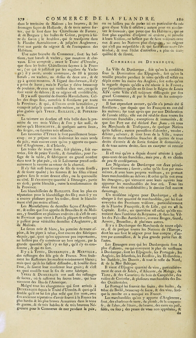 i79 COMMERCE D dans le territoire de Malines ; les beurres, & les fromages façon de Hollande, 8c de trois autres for¬ tes, qui fe font dans les Châtellenies de Fûmes, 8c de Bergues ; les huiles de Colzat, propres à fai¬ re du favon ; le houblon, qui fe tranfporte dans la Flandre Autrichienne, 8c jufqu’en Angleterre, font une partie du négoce 8c de l’occupation des Habitans. Une autre branche du Commerce , font; les bef- tiaux, tant bœufs & vaches , que moutons 8c che¬ vaux. L’on comptoit , avant le Traité d’Utrecht, que dans les feules Châtellenies fujettes à la Fran¬ ce , (ce qui fe juftifîoit par les registres du Vacla- ge) il y avoit, année commune, de 88 à 90000 bœufs , ou vaches, au dellus de deux ans , & de 39 à 40000 moutons. A l’égard des chevaux, il n’y a point de haras ; mais le Payfan y éléve beaucoup de poulains, de ceux qui nailïent chez eux , ouquils font venir de dehors 3 8c ce négoce eft confidérable. U y a auffi quantité de diverfes Manufactures. Cel¬ les des draps fins, autrefois fi florifiante par toute la Province, 8c qui, fi l’on en croit la tradition , y occupoit jufqu’à quatre mille métiers , ne fe foûtient plus guéres qu’à Ypres, Bailleul , 8c Poperin- GUE. La teinture en écarlate efl très belle dans la pre¬ mière de ces trois Villes 3 8c l’on y fait auffi, de même qu’à Honscotte , 8c quelques autres lieux , des ferges, ou fayettes très eftimées. Les tanneries d’YpRES le font pareillement beau¬ coup : on y prépare non feulement les cuirs verds du pais , mais encore ceux qu’on y apporte en quan¬ tité d’Angleterre, 8c d’Irlande. Les toiles de toute forte, foit pleines , foit ou¬ vrées , foit de petite Venife , 8c damaftees , pour l’u- fage de la table, fe fabriquent en grand nombre dans tout le plat pais , où le Laboureur prend ordi¬ nairement la navette au retour de la charrue. Il s’y fait auiïï beaucoup de fils de toute fineîTe, 8c de toute qualité , les femmes 8c les filles n’étant guéres fans le roiiet devant elles , ou la quenouille au côté. Il s’en envoyé quantité à l'étranger, partie en écrû, partie blanchis , outre la confommation de la Province. Les blanchifferies de Bailleur font les plus en réputation pour le blanchilTage des fils ; mais il y en a encore plufieurs pour les toiles, dont le blanchi¬ ment n’eft pas moins eftimé. Les Manufactures de dentelles façon d’Angleter¬ re , & celles que l’on appelle de Bruxelles 8c de Mali¬ nes , y fieuriffent en plufieurs endroits 3 8c c’eft de cet¬ te Province que vient à Paris la plûpart de celles qui y paifent pour véritables dentelles d’Angleterre, 8c de Malines. Le favon noir 8c blanc, les poteries de toute ef- pèce, 8c les pipes à tabac, font encore des fabriques du païs, qui, quoi qu’en apparence peu importantes, ne laiffent pas d’y entretenir un bon négoce, par la grande quantité qu’il s’y en fait, qu’il s’y en con- fiomme , 8c qui en fort. Il y a à Ypres, Dunkerque, 8c Merville, des raffinages des fels gris de France. Non feule¬ ment les Raffineurs les rendent extrêmement blancs ; mais quoi qu’ils les faftent dilfoudre , 8c bouillir dans l’eau , ils favent leur conferver leur grain ; 8c c’eft en quoi confifte tout le fin de cette fabrique. Ypres 8c Dunkerque ont auffi des raffinages de fucres, où fe raffinent les fucres bruts , qui leur viennent des Iles de l’Amerique. Malgré tous les changemens qui font arrivés à Dunkerque depuis le Traité d’Utrecht, & quoiqu’il femble qu’il ne lui foit plus reflé que fon nom,avec fon ancienne réputation d’avoir fourni à la France les plus hardis ôc les plus braves Armateurs dans le tems de guerre, 8c de très habiles 8c de très heureux Né- goçians pour le Commerce de mer pendant la paix, l LA FLANDRE. 280 on ne laiffera pas de parler ici en particulier du né¬ goce d’une Ville fi célébré 3 autant pour en confer¬ ver le fouvenir, que parce que fes Habitans , qui ne font plus capables d’infpirer ni crainte , ni jaloufie à leurs Voifins, ne laiffent pas de faire toujours avec eux 8c avec les Nations plus éloignées , un négoce qui n’eft pas méprifable ; & qui fans avoir toute i’é- tenduë, & tout l’éclat d’autrefois, a plus de tran¬ quillité 8c de fûreté. Commerce de Dunkerque. La Ville de Dunkerque , foit qu’on la confidére fous la Domination des Efpagnols , foit qu’on la veuille prendre pendant le tems qu’elle eft reftée en dépôt entre les mains des Anglois 3 foit enfin qu’on la regarde depuis qu’elle a été réunie à la France 9 par l’acquifition qu’elle en fit fous le Régne de Louis XIV. cette Ville s’eft toûjours diftinguée par fon grand Commerce, 8c par le fuccès de fes entrepri- fes maritimes. Il faut cependant avouer, qu’elle n’a jamais été fi floriffante , que depuis que les François en ont été les maîtres 3 fur tout après que par une Déclaration de f année 1662, elle eut été rétablie dans toutes fes anciennes franchifes , exemptions 8c immunités , 8c que fon Port eut été déclaré Port franc » où tous les Marchands 8c Trafiquans, de quelque Nation qu’ils fuffent, eurent permiffion d’aborder, vendre 3 débiter, acheter, 8c tirer hors de la Ville , toutes fortes de marchandifes franches 8c quittes de tous droits d’entrée 8c de fortie foraine & domaniale , «5c de tous autres droits, fans en excepter ni retenir aucun. Il eft vrai qu’on a depuis donné atteinte à quel¬ ques-unes de ces franchifes, mais peu , 8c en chofes de peu de conféquence. Les Négocians de Dunkerque ont deux princi- paux Commerces 3 favoir, celui qu’ils font par eux-, mêmes, 8c avec leurs propres vaùfeaux , eu portant leurs marchandifes au dehors 5 8c celui qu’ils ont avec les étrangers , qui viennent avec leurs navires leur apporter les marchandifes de leur crû. Tous les deux font très confidérables 3 le dernier l’eft encore davantage. Un troifîéme négoce pour Dunkerque , eft de charger à fret quantité de marchandifes , qui lui font envoyées des Provinces voifines , particuliérement de.la Flandre Françoife, 8c de Lifte, qui en eft la Capitale. Enfin , un quatrième eft celui qu’elle en¬ tretient dans l’intérieur du Royaume, 8c dans les Vil¬ les des Païs-Bas Autrichiens, comme Bruges, Gand, Anvers, Bruxelles , 8c plufieurs autres. Il y a à Dunkerque des Marchands de toute efpè- ce, & de prefque toutes les Nations de l’Europe, dont les uns font le négoce pour leur compte , d’au¬ tres par commiffion, 8c la plus grande partie l’un 8ç l’autre. Les Etrangers avec qui les Dunkerquois font le plus d’affaires, ou qui envoyent le plus de vaiffeaux à Dunkerque, font les Efpagnols, les Portugais , les Anglois, les Irlandois, les Ecoflois , les Hollandois„ les Suédois, les Danois, 8c tout le refte du Nord, 8c de la Mer Baltique. Il vient d’Efpagne quantité de vins , particuliére¬ ment de ceux de Xérès, d’Alicante, de Malaga, de Tinto , 8c des Canaries 3 du bois de Campêche, des raifins de Corinthe, 8c plufieurs marchandifes des In¬ des Occidentales. Le Portugal lui fournit des fruits , des huiles , du tabac de Brefil, beaucoup de fucre, & des vins, lorf- que la récolté en a manqué en France. Les marchandifes qu’on y apporte d’Angleterre , font, des charbons de terre, du plomb , de la coupero- fe , de l’alun , de l’étain , du beurre, des cuirs en poil, falés, ou fecs 3 des peaux de veau non apprêtées, 8c du