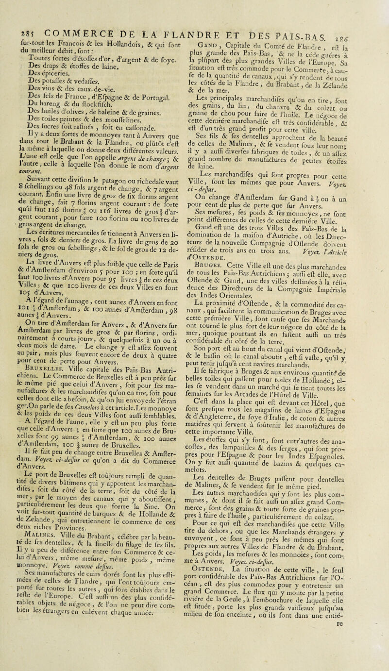 28$ COMMERCE DE LA FLA fur-tout les François & les Hollandois, & qui font du meilleur débit, font t Toutes fortes d etofïes d or, d'argent Si de foye. Des draps & étoffes de laine. Des épiceries. Des potaffes Si vedalTes. Des vins & des eaux-de-vie. Des Tels de France , d’Efpagne Si de Portugal Du hareng Si du ftockfifch. Des huiles d olives, de baleine Si de graines. Des toiles peintes Si des mouffelines. Des fucres foit rafinés , foit en cafTonade. Il y a deux fortes de monnoyes tant à Anvers que dans tout le Brabant Si la Flandre, ou plutôt c’eft la^même à laquelle on donne deux différentes valeurs. Lune eft celle que 1 on appelle argent de chauve ; Si 1 autre, celle à laquelle l’on donne le nom d'arpent courant. s Suivant cette divifion le patagon ou richedale vaut e fchellings ou 48 fols argent de change, Si 7argent courant. Enfin une livre de gros de fîx florins argent }.anëe? ^ 7 florins argent courant : de forte quil faut 116 fîorinsf ou 11$ livres de gros fd ar¬ gent courant, pour faire 100 florins ou 100 livres de gros argent de change. Les écritures mercantiles fe tiennent à Anvers en li¬ vres , fols Si deniers de gros. La livre de gros de 20 lois de gros ou fchellings , Si le fol de gros de 12 de¬ niers de gros. La livre d’Anvers eft plus foible que celle de Paris & d Amfterdam d’environ y pour 100 ; en forte qu’il Lut 100 livres d'Anvers pour 95 livres \ de ces deux Villes i & que 100 livres de ces deux Villes en font 105 d’Anvers. ^ j jF?rc^e ^ aunaSe » cent aunes d’Anvers en font 10i 4 d Amfterdam , Si 100 aunes d’Amfffrdam . i%6 eft la ■* Amfterdam, & 100 aunes d’Amfterdam . 08 aunes| d’Anvers. y On tire d’Amfterdam fur Anvers , & d’Anvers fur Amfterdam par livres de gros & par florins , ordi¬ nairement a courts jours, Si quelquefois à un ou à deux mois de datte. Le change y eft affez fouvent au pair, mais plus fouvent encore de deux à quatre pour cent de perte pour Anvers. Bruxelles. Ville capitale des Païs-Bas Autri¬ chiens. Le Commerce de Bruxelles eft à peu près fur le meme pié que celui d’Anvers , foit pour fes ma¬ nufactures Si les marchandifes qu’on en tire, foit pour celles dont elle abefoin, Si qu’on lui envoyede l’étran ge’-.On parle de fes Camelots à cet article.Les monnoye Si les poids de ces deux Villes font auflï fembiables. A 1 égard de 1 aune, elle y eft un peu plus forte que celle d’Anvers ; en forte que 100 aunes de Bru¬ xelles font 99 aunes | d’Amfterdam, & 100 aunes d Amfterdam, 100 faunes de Bruxelles. Il fe fait peu de change entre Bruxelles 8i Amfter- dam. Voyez ci-defus ce qu’on a dit du Commerce d Anvers. Le port de Bruxelles eft toûjours rempli de quan¬ tité de divers bâtimens qui y apportent les marchan¬ difes , foit du côté de la terre, foit du côté de la mer, par le moyen des canaux qui y aboutiffent, particuliérement les deux que forme la Sine. On voit fur-tout quantité de barques Si de Hollande Si e Zelande , qui entretiennent le commerce de ces deux riches Provinces. ^ Malines. Ville du Brabant, célébré par la beau¬ té de fes dentelles, & la fin elfe du filage de fes fils, il y a peu de différence entre fon Commerce Si ce¬ lui d’Anvers , même mefure, même poids, même tnonnoye. Voyez comme dejfus. Ses manufactures de cuirs dorés font les plus efti- mées^ de celles de Flandre, qui l’ont toûjours em¬ porte fur toutes les autres , qui font établies dans le refte de 1 Europe. C’eft auflï un des plus confidé- rao es objets de négoce , Si l’on ne peut dire coin* bien les étrangers en enlèvent chaque année. N DR E ET DES PAIS-BAS. Gand , Capitale du Comté de Flandre , plus grande des Païs-Bas, Si ne la cède gu ères à la plûpart des plus grandes Villes de l’Europe. Sa fituation eft très commode pour le Commerce, à eau— fe de H quantité de canaux , qui s’y rendent de tous les côtés de la Flandre , du Brabant, de la Zélande Si de la mer. Les principales marchandifes qu’on en tire, font des. grains, du lin> du chanvre Si du colzat ou graine de chou pour faire de l’huile. Le négoce de cette dernière marchandife eft très confidérable , Si eft d’un très grand profit pour cette ville. Ses fils & fes dentelles approchent de la beauté de celles de Mali nés, &; fe vendent fous leur nom j il y a aufîî diverfes fabriques de toiles , & un affez, grand nombre de manufactures de petites étoffes de laine. Les marchandifes qui font propres pour cette Ville, font les mêmes que pour Anvers. Voyez ci - dejjus. On change d’Amfterdam fur Gand à § ou à un pour cent de plus de perte que fur Anvers. Ses mefures, fes poids Sc fes monnoyes , ne font point différentes de celles de cette dernière Ville. Gand eft une des trois Villes des Païs-Bas de la domination de la maifon d’Autriche, où les Direc¬ teurs de la nouvelle Compagnie d’Oftende doivent rtfider de trois ans en trois ans. Voyez Y Article ffOsTENDE. Bruges. Cette Ville eft; une des plus marchandes de tous les Païs-Bas Autrichiens j auflï eft-elle, avec Oftende Si Gand, une des villes deftinées à la rélî- dence des Directeurs de la Compagnie Impériale des Indes Orientales. La proximité d’Oftende , Si la commodité des ca¬ naux , qui facilitent la communication de Bruges avec cette première Ville, font caufe que fes Marchands ont tourné le plus fort de leur négoce du côté de la mer, quoique pourtant ils en fafient auflï un très confidérable du côté de la terre. Son port eft au bout du canal qui vient d’Oftende Si le bafîin ou le canal aboutit j eft fi vafte, qu’il y peut tenir jufqu a cent navires marchands. Il fe fabrique à Bruges & aux environs quantité de belles toiles qui paffent pour toiles de Hollande j el¬ les fe vendent dans un marché qui fe tient toutes les femaines fur les Arcades de l’Hôtel de Ville. Ceft dans la place qui eft devant cet Hôtel, que font prefque tous les magafins de laines d’Efpagne Si d Angleterre, de foye d'Italie, de coton Si autres matières qui fervent à foûtenir les manufactures de cette importante Ville. Les étoffes qui s y font, font entr’autres des ana- coftes, des lampariiles Si des ferges, qui font pro¬ pres pour 1 Efpagne Si pour les Indes Efpagnoles. On y fait auflï quantité de bazins Si quelques ca¬ melots. Les dentelles de Bruges paffent pour dentelles de Malines, Si fe vendent fur le même pied. Les autres marchandifes qui y font les plus com¬ munes, & dont il fe fait auflï un affez grand Com¬ merce, font des grains Si toute forte de graines pro¬ pres a faire de 1 huile , particuliérement du colzat. Pour ce qui eft des marchandifes que cette Ville tire du dehors , ou que les Marchands étrangers y envoyent, ce font à peu près les mêmes qui font propres aux autres Villes de Flandre Si du Brabant. Les poids, les mefures Si les monnoies , font com¬ me à Anvers. Voyez ci-defus. Ostende. La fituation de cette ville , le feul port confidérable des Païs-Bas Autrichiens fur l’O- cean , eft des plus commodes pour y entretenir 1111 grand Commerce. Le flux qui y monte par la petite rivière de laGeule,à l’embouchure de laquelle elle eft fïtuée , porte les plus grands vaiffeaux jufqu’au milieu de fon enceinte, où ils font dans une entiè¬ re