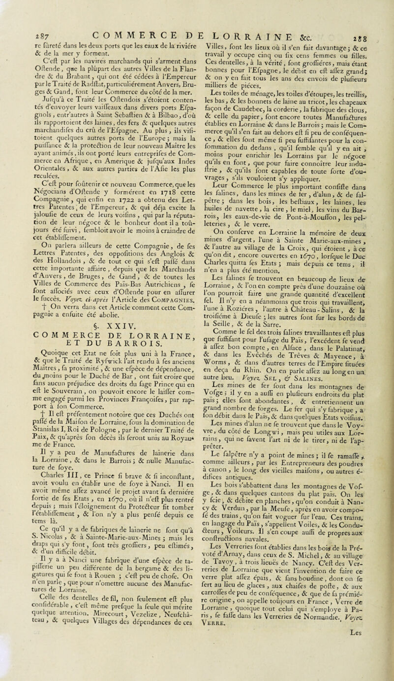 z%7 re fûreté dans les deux ports que les eaux de la rivière & de la mer y forment. C’eft par les navires marchands qui s’arment dans Oflende, qae la plûpart des autres Villes de la Flan¬ dre & du Brabant, qui ont été cédées à l’Empereur par le Traité de Radftat, particuliérement Anvers, Bru¬ ges & Gand, font leur Commerce du côté de la mer. Jufqu’à ce Traité les Oftendois s’étoient conten¬ tés d’envoyer leurs vailfeaux dans divers ports Efpa- gnols , entr’autres à Saint Sebaftien & à Bilbao, d’où ils rapportoient des laines, des fers & quelques autres marchandées du crû de l’Efpagne. Au plus , ils vifî- toient quelques autres ports de l’Europe ; mais la puilTance 8c la protection de leur nouveau Maître les ayant animés,ils ont porté leurs entreprifes de Com¬ merce en Afrique, en Amérique 8c jufqu’aux Indes Orientales , 8c aux autres parties de l’Afie les plus reculées. C’eft pour foûtenir ce nouveau Commerce, que les Négocians d’Oftende y formèrent en 1718 cette Compagnie , qui enfin en 1722 a obtenu des Let¬ tres Patentes; de l’Empereur, & qui déjà excite la jaloufie de ceux de leurs voilïns , qui par la réputa¬ tion de leur négoce 8c le bonheur dont il a tou¬ jours été fuivi, fembloit avoir le moins à craindre de cet étabhffement. On parlera ailleurs de cette Compagnie, de fes Lettres Patentes, des oppofîtions des Anglois 8c des Hollandois , 8c de tout ce qui s’efl palfé dans cette importante affaire , depuis que les Marchands d’Anvers, de Bruges, de Gand, & de toutes les Vdles de Commerce des Païs-Bas Autrichiens , fe font affociés avec ceux d’Oftende pour en affurer le fuccès. Voyez ci-après l’Article des Compagnies. 1~ On verra dans cet Article comment cette Com¬ pagnie a enfuite été abolie. §. XXIV. COMMERCE DE LORRAINE, ET DU BARROIS. Quoique cet Etat ne foit plus uni à la France, 8c que le Traité de Ryfwick l’ait rendu à fes anciens Maîtres , fa proximité , 8c une efpèce de dépendance, du «moins pour le Duché de Bar, ont fait croire que fans aucun préjudice des droits du fage Prince qui en eft le Souverain , on pouvoit encore le laiffer com¬ me engagé parmi les Provinces Françoifes, par rap¬ port à fon Commerce. ■f II eft préfentement notoire que ces Duchés ont paffé de la Mai fon de Lorraine, fous la domination de Stanislas I, Roi de Pologne , par le dernier Traité de Paix, 8c qu’après fon décès ils feront unis au Royau* me de France. Il y a peu de Manufactures de lainerie dans la Lorraine , & dans le Barrois ; & nulle Manufac¬ ture de foye. Charles III, ce Prince fi brave 8c fi inconllant, avoit voulu en établir une de foye à Nanci. U en avoit même allez avancé le projet avant fa dernière fortie de fes Etats , en 1670, où il n’efl plus rentré depuis -, mais l’éloignement du Protecteur fit tomber l’étabhffement , 8c l’on n’y a plus penfé depuis ce tems là. Ce qu’il y a de fabriques de lainerie ne font qu’à S. Nicolas , & a Sainte-Marie-aux-Mines ; mais les draps qui s’y font, font très grollîers, peu eftimés, & d’un difficile débit. Il y a à Nanci une fabrique d’une efpèce de ta- pilferie un peu différente de la bergame 8c des li¬ gatures qui fe font à Rouen ; c’eft peu de chofe. On n en parle , que pour n’omettre aucune des Manufac¬ tures de Lorraine. Celle des dentelles de fil, non feulement eft plus confidérable , c eft même prefque la feule qui mérite quelque attention. Mirecourt, Vezehze , Neufchâ- tcau , & quelques Villages des dépendances de ces 2 gg Villes, font les lieux où il s’en fait davantage; 8c ce travail y occupe cinq ou fix cens femmes ou filles. Ces dentelles, à la vérité, font grofliéres, mais étant bonnes pour l’Efpagne, le débit en eft affez grand; & on y en fait tous les ans des envois de plufîeurs milliers de pièces. Les toiles de ménage, les toiles d’étoupes, les treillis, les bas, 8c les bonnets de laine au tricot, les chapeaux façon de Caudebec, la corderie, la fabrique des clous, 8c celle du papier, font encore toutes Manufactures établies en Lorraine 8c dans le Barrois ; mais le Com¬ merce qu’il s’en fait au dehors eft fi peu de conféquen- ce , 8c elles font même fi peu fuffifantes pour la con- fommation du dedans , qu’il femble qu’il y en ait , moins pour enrichir les Lorrains par le négoce qu ils en font, que pour faire connoître leur indu- ftrie , 8c qu ils font capables de toute forte d’ou¬ vrages , s ils vouloient s’y appliquer. Leur Commerce le plus important confîfîe dans les falines, dans les mines de fer , d’alun, 8c de fal- pêtre; dans les bois, les beftiaux, les laines, les huiles de navette , la cire , le miel, les vins du Bar¬ rois, les eaux-de-vie de Pont-à-Mouffon, les pel¬ leteries , 8c le verre. On conferve en Lorraine la mémoire de deux mines d’argent, l’une à Sainte Marie-aux-mines , 8c 1 autre au village de la Croix, qui étoient , à ce qu’on dit, encore ouvertes en 1670 , lprfque le Duc Charles quitta fes Etats ; mais depuis ce tems , il n’en a plus été mention. Les falines fe trouvent en beaucoup de lieux de Lorraine, & 1 on en compte près d’une douzaine où l’on pourroit faire une grande quantité d’excellent fel. Il n’y en a néanmoins que trois qui travaillent, l’une à Roziéres , l’autre à Château - Salins , ôc la troifîéme à Dieufe ; les autres font fur les bords de la Seille, 8c de la Sarre. Comme le fel des trois falines travaillantes eft plus que fuffifant pour l’ufage du Païs, l’excédent fe vend à allez bon compte, en Alface , dans le Palatinat, 8c dans les Evêchés de Trêves 8c Mayence, à Worms , 8c clans d’autres terres de l’Empire fîtuées en deçà du Rhin. On en parle affez au long en un autre heu. Voyez Sel , & Salines. Les mines de fer font dans les montagnes de Vofge il y en a auflî en plufîeurs endroits du plat pais; elles font abondantes, 8c entretiennent un grand nombre de forges. Le fer qui s’y fabrique , a fon débit dans le Pais, 8c dans quelques Etats voifins. Les mines d’alun ne fe trouvent que dans le Voy- vre, du côté de Longwi, mais peu utiles aux Lor¬ rains, qui ne favent l’art ni de le tirer, ni de l’ap¬ prêter. , Le falpêtre n’y a point de mines ; il fe ramafîè comme ailleurs , par les Entrepreneurs des poudres à canon , le long des vieilles maifons, ou autres é- difices antiques. Les bois s’abbattent dans les montagnes de Vof¬ ge , 8c dans quelques cantons du plat pais. On les y feie , 8c débite en planches, qu’on conduit à Nan¬ cy 8c Verdun, par la Meufe, après en avoir compo— fé des trains, qu on fait voguer fur l’eau. Ces trains, en langage du Païs , s’appellent Voiles, & les Condu¬ cteurs , Voileurs. Il s en coupe auflî de propres aux conftruCtions navales. Les, Verreries font établies dans les bois de la Pré¬ vôté d Arnay, dans ceux de S. Michel, & au village de Tavoy, a trois lieues de Nancy. C’eft des Ver¬ reries de Lorraine que vient l’invention de faire ce verre plat affez épais, & fans boudiné, dont on fe fert au lieu de glaces , aux chaifes de pofte, 8c aux carroffesdepeu de conféquence, 8c que de fa premiè¬ re origine, on appelle toûjours en France , Verre de Lorraine , quoique tout çelui qui s’employe à Pa¬ ris, fe falle dans les Verreries de Normandie. Voyez Verre. COMMERCE DE LORRAINE &c. Les