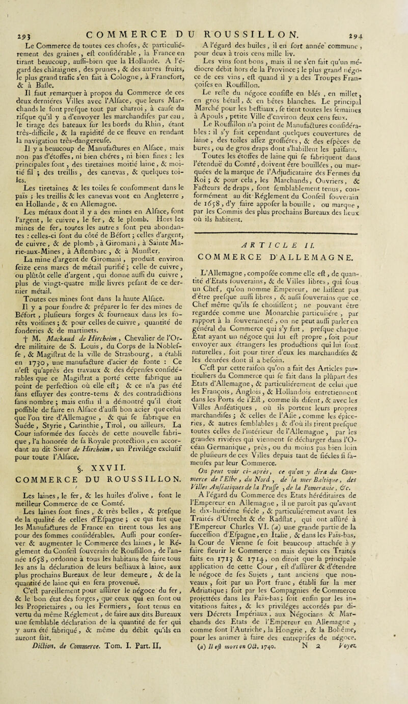 293 Le Commerce de toutes ces chofes, & particulié¬ rement des graines, eft confidérable , la France en tirant beaucoup, auffi-bien que la Hollande. A l'é¬ gard des châtaignes , des prunes, & des autres fruits, le plus grand trafic s’en fait à Cologne , à Francfort, Il faut remarquer à propos du Commerce de ces deux dernières Villes avec l’Alface, que leurs Mar¬ chands le font prefque tout par charroi, à caufe du rifque qu’il y a d’envoyer les marchandifes par eau, le tirage des bateaux fur les bords du Rhin, étant très-difficile, & la rapidité de ce fleuve en rendant la navigation très-dangereufe. Il y a beaucoup de Manufactures en Alface, mais non pas d’étoffes, ni bien chères , ni bien fines : les principales font, des tiretaines moitié laine, ôc moi¬ tié fil ; des treillis , des canevas, & quelques toi¬ Les tiretaines & les toiles fe conformaient dans le pais ; les treillis & les canevas vont en Angleterre , en Hollande , ôc en Allemagne. Les métaux dont il y a des mines en Alface, font l’argent, le cuivre, le fer, ôc le plomb. Hors les mines de fer, toutes les autre s font peu abondan¬ tes ; celles-ci font du côté de Béfort ; celles d’argent, de cuivre , ôc de plomb , à Giromani, à Sainte Ma- rie-aux-Mines , à Affembarc , ôc à Munfter. La mine d’argent de Giromani , produit environ feize cens marcs de métail purifié ; celle de cuivre, ou plutôt celle d’argent , qui donne auffi du cuivre , plus de vingt-quatre mille livres pefant de ce der¬ nier métail. Toutes ces mines font dans la haute Alface. Il y a pour fondre ôc préparer le fer des mines de Béfort , plufieurs forges ôc fourneaux dans les fo¬ rêts voifines ; & pour celles de cuivre, quantité de fonderies ôc de martinets. -j- M. Mackaud de Hircheim , Chevalier de l’Or¬ dre militaire de S. Louis, du Corps de la Noblef- fe , ôc Magiflrat de la ville de Strasbourg, a établi en 1730, une manufacture d’acier de fonte : Ce n’eft qu’après des travaux ôc des dépenfes conlidé- rables que ce Magiflrat a porté cette fabrique au point de perfection où elle eft; & ce n’a pas été fans effuyer des contre-te ms ôc des contradictions fans nombre ; mais enfin il a démontré qu’il étoit poffible de faire en Alface d’auffi bon acier que celui que l’on tire d’Allemagne , ôc qui fe fabrique en Suède, Styrie , Carinthie , Tirol, ou ailleurs. La Cour informée des fuccès de cette nouvelle fabri¬ que , l’a honorée de fa Royale proteCtion , en accor¬ dant au dit Sieur de Hircheim > un Privilège exclufif pour toute l’Alface. §. XXVII. COMMERCE DU ROUSSILLON. I Les laines, le fer, ôc les huiles d’olive , font le meilleur Commerce de ce Comté. Les laines font fines , ôc très belles , ôc prefque de la qualité de celles d’Efpagne ; ce qui fait que les Manufactures de France en tirent tous les ans pour des fommes confidérables. Auffi pour confer- ver ôc augmenter le Commerce des laines , le Ré¬ glement du Confeil fouverain de Rouffillon, de l’an¬ née 1638, ordonne à tous les habitans de faire tous les ans la déclaration de leurs befliaux à laine, aux plus prochains Bureaux de leur demeure , & de la quantité de laine qui en fera provenue. C’eft pareillement pour afiurer le négoce du fer , ôc le bon état des forges, que ceux qui en font ou les Proprietaires , ou les Fermiers, font tenus en vertu du même Réglement, de faire aux dits Bureaux une femblable déclaration de la quantité de fer qui y aura été fabriqué, ôc même du débit qu’ils en auront fait. Diftion, de Commerce. Tom. I. Part. II, 294 A l'égard des huiles , il en fort année commune , pour deux à trois cens mille hv. Les vins font bons, mais il ne s’en fait qu’un mé¬ diocre débit hors de la Province ; le plus grand négo¬ ce de ces vins , eft quand il y a des Troupes Fran- Le refle du négoce confifle en blés , en millet, en gros bétail, ôc en bêtes blanches. Le principal Marché pour les befliaux, fe tient toutes les femaines a Apouls , petite Ville d’environ deux cens feux. Le Rouffillon n’a point de Manufactures confidéra¬ bles : il s y fait cependant quelques couvertures de laine , des toiles allez groffiéres, ôc des efpèces de bures, ou de gros draps dont s’habillent les païfans. Toutes les étoffes de laine qui fe fabriquent dans l’étendue du Comté , doivent être bouillées , ou mar¬ quées de la marque de l’Adjudicataire des Fermes dü Fadeurs de draps , font femblablement tenus, con¬ formément au dit Réglement du Confeil fouverain de 1658 , d’y faire appofer la bouille , ou marque , par les Commis des plus prochains Bureaux des lieux où ils habitent. ARTICLE IL COMMERCE D’ALLEMAGNE. L’Allemagne , compofée comme elle eft , de quan- , tité d’Etats fouverains, ôc de Villes libres, qui fous un Chef, qu’on nomme Empereur, ne laifient pas d’être prefque auffi libres , & auffi fouverains que ce Chef même qu’ils fe choififfent ; ne pouvant être regardée comme une Monarchie particulière , par rapport à la fouveraineté , on ne peut auffi parler en général du Commerce qui s’y fait, prefque chaque Etat ayant un négoce qui lui eft propre , foit pour envoyer aux étrangers les productions qui lui font naturelles, foit pour tirer d’eux les marchandifes ôc les denrées dont il a befoin. C’eft par cette raifon qu’on a fait des Articles par® ticuliers du Commerce qui fe fait dans la plupart des Etats d’Allemagne, ôc particuliérement de celui que les François, Anglois, Ôc Hollandois entretiennent dans les Ports de i’Eft , comme ils difent, ôc avec les Villes Anféatiques , où ils portent leurs propres marchandifes ; ôc celles de l’Afie , comme les épice¬ ries, & autres femblables ; ôc d’où ils firent prefque toutes celles de l’intérieur de l’Allemagne , par les grandes rivières qui viennent fe décharger dans l’O¬ céan Germanique , près, ou du moins pas bien loin de plufieurs de ces Villes depuis tant de fiécles fi fa- meufes parleur Commerce. On peut 'voir ci- après, ce qu on y dira du Com¬ merce de F Elbe , du Nord , de la mer Baltique, des Villes Anféatiques de la Prujfe yde la Poméranie, Ôc. A l’égard du Commerce des Etats héréditaires de l’Empereur en Allemagne , il ne paroît pas qu’avant le dix-huitiéme fiécle , & particuliérement avant les Traités d’Utrecht ôc de Radftat, qui ont afluré à l’Empereur Charles VI. (a) une grande partie de la fucceffion d’Efpagne, en Italie, ôc dans les Païs-bas, la Cour de Vienne fe foit beaucoup attachée à y faire fleurir le Commerce : mais depuis ces Traités faits en 1713 ôc 1714, on diroit que la principale application de cette Cour , eft d’afiurer ôc d'étendre le négoce de fes Sujets , tant anciens que nou¬ veaux , foit par un Port franc, établi fur la mer Adriatique; foit par les Compagnies de Commerce projettées dans les Païs-bas; foit enfin par les in¬ vitations faites , & les privilèges accordés par di¬ vers Décrets Impériaux, aux Négocians ôc Mar¬ chands des Etats de l’Empereur en Allemagne , comme font l’Autriche, la Hongrie , ôc la Bohême, pour les animer à faire des entreprifes de négoce. {a) Il eft mort en QQ. 1740, N 2 Voyez. COMMERCE DU ROUSSILLON.