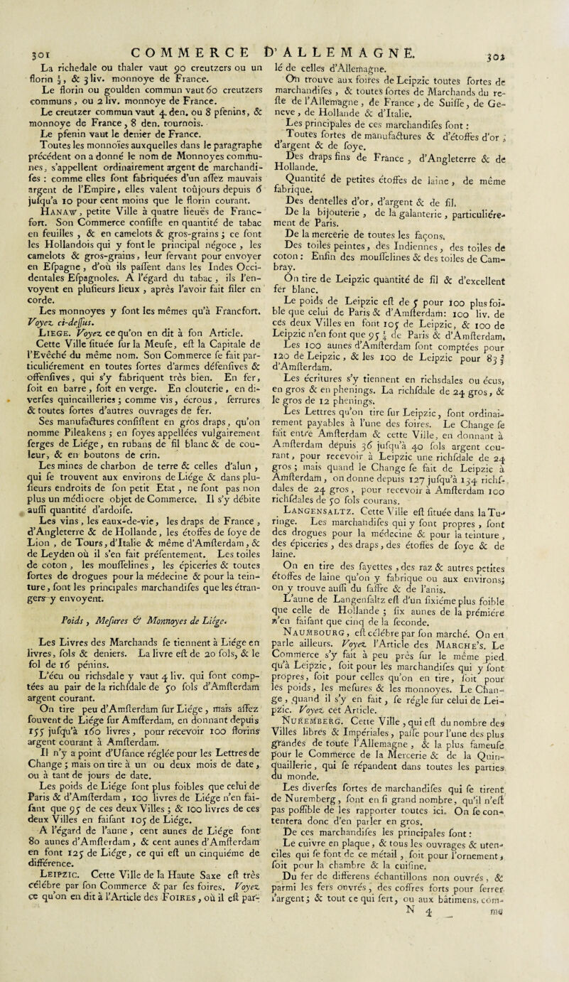 La richedale ou thaler vaut 90 creutzers ou un florin & 3 liv. monnoye de France. Le florin ou goulden commun vaut 60 creutzers communs , ou 2 liv. monnoye de France. Le creutzer commun vaut 4. den. ou 8 pfenins, ôc monnoye de France, 8 den. tournois. Le pfenin vaut le denier de France. Toutes les monnoïes auxquelles dans le paragraphe précédent on a donné le nom de Monnoyes commu¬ nes j s’appellent ordinairement argent de marchandi- fes : comme elles font fabriquées d’un affez mauvais argent de l’Empire, elles valent toûjours depuis 6 juïqu’a 10 pour cent moins que le florin courant. Hana.w , petite Ville à quatre lieues de Franc¬ fort. Son Commerce confifte en quantité de tabac en feuilles , & en camelots 8c gros-grains ÿ ce font les Hollandois qui y font le principal négoce , les camelots 8c gros-grains, leur fervant pour envoyer en Efpagne , d’où ils paflent dans les Indes Occi¬ dentales Efpagnoles. A l’égard du tabac , ils l’en- voyent en plufieurs lieux , après l’avoir fait filer en corde. Les monnoyes y font les mêmes qu’à Francfort. Voyez, ci-dejfus. Liege. Voyez, ce qu’on en dit à fon Article. Cette Ville fituée fur la Meufe, eft la Capitale de l’Evêché du même nom. Son Commerce fe fait par¬ ticuliérement en toutes fortes d’armes défenfives 8c offenfives, qui s’y fabriquent très bien. En fer, foit en barre , foit en verge. En clouterie „ en di- verfes quincailleries ; comme vis, écrous, ferrures ôc toutes fortes d’autres ouvrages de fer. Ses manufaétures conflftent en gros draps, qu’on nomme Pileakens ; en foyes appellées vulgairement ferges de Liège, en rubans de fil blanc 8c de cou¬ leur, 8c en boutons de crin. Les mines de charbon de terre 8c celles d’alun , qui fe trouvent aux environs de Liège ôc dans plu¬ fieurs endroits de fon petit Etat , ne font pas non plus un médiocre objet de Commerce. Il s’y débite auflï quantité d’ardoife. Les vins , les eaux-de-vie, les draps de France , d’Angleterre & de Hollande , les étoffes de foye de Lion , de Tours, d’Italie & même d’Amflerdam, 8c de Leyden où il s’en fait préfentement. Les toiles de coton , les moufTelines , les épiceries 8c toutes fortes de drogues pour la médecine 8c pour la tein¬ ture, font les principales marchandifes que les étran- gers-y envoyeur. Poids y Mefures Û Monnoyes de Liège. Les Livres des Marchands fe tiennent à Liège en livres, fols 8c deniers. La livre eft de 20 fols, 8c le fol de 16 pénins. L’écu ou richsdale y vaut 4 liv. qui font comp¬ tées au pair de la richfdale de 50 fols d’Amfterdafri argent courant. On tire peu d’Amfierdam fur Liège , mais âffez fouvent de Liège fur Amfterdam, en donnant depuis r55 jufqu’à 160 livres, pour recevoir 100 florins’ argent courant à Amfïerdam. Il n’y a point d’Ufance réglée pour les Lettres de Change ; mais on tire à un ou deux mois de date, ou à tant de jours de date. Les poids de Liège font plus foibles que celui de Paris 8c d’Amflerdam , 100 livres de Liège n’en fai- fant que 99 de ces deux Villes ; 8c 100 livres de ces deux Villes en faifant 105 de Liège. A l’égard de l’aune , cent aunes de Liège font 80 aunes d’Amflerdam, 8c cent aunes d’Amflerdam en font 125 de Liège, ce qui efl; un cinquième de différence. Leipzic. Cette Ville de la Haute Saxe efl très célébré par fon Commerce & par fes foires. Voyez ce qu’on en dit à l’Article des Foires , où il efl par- lé de celles d’Allemagne. Oh trouve aux foires de Leipzic toutes fortes de marchandifes , ôc toutes fortes de Marchands du re- fle de l’Allemagne, de France , de Suiïïe, de Ge- neve, de Hollande & d’Italie. Les principales de ces marchandifes font ; > Toutes fortes de manufaêlures ôc d’étoflès d’or J, d’argent 8c de foye. Des draps fins de France, d’Angleterre 8c de Hollande. Quantité de petites étoffes de laine , de même fabrique. Des dentelles d’or, d’argent 8c de fil. De la bijouterie , de la galanterie , particuliére¬ ment de Paris. De la mercerie de toutes les façons. Des toiles peintes, des Indiennes, des toiles de coton : Enfin des moufTelines 6c des toiles de Cam- bray. On tire de Leipzic quantité de fil Ôc d’excellent fer blanc. Le poids de Leipzic efl de 5 pour 100 plus foi- ble que celui de Paris 8c d’Amfterdam: 100 liv. de ces deux Villes en font 105 de Leipzic, 8c 100 de Leipzic n’en font que 95 * de Paris & d’Amfterdam. Les ioo aunes d’Amfterdam font comptées pour 120 de Leipzic , & les 100 de Leipzic pour 8? 2 d’Amflerdam. ^5 Les écritures s’y tiennent en richsdaies ou écus, en gros & en phenjngs. La richfdale de 24 gros, ôc le gros de 12 phenings. Les Lettres qu’on tire fur Leipzic, font ordinal- iement payables a lune des foires. Le Change fe fait entre Amfterdam & cette Ville, en donnant à Amfïerdam depuis 36 jüfqu’à 40 fols argent cou¬ rant , pour recevoir à Leipzic une richfdale de 24 gros ; mais quand le Change fe fait de Leipzic à Amfterdam, on donne depuis 127 jufqu’à 134 richf- dales de 24 gros, pour recevoir à Amfterdam 100 nclifdales de 50 fols courans. . Eangensaltz. Cette Ville eft fituée dans îaTu- ringe. Les marchahdifes qui y font propres , font des drogues pour la médecine & pour la teinture , des épiceries , des draps, des étoffes de foye 8c de laine. On en tire des fayettes , des raz 8c autres petites étoffes de laine qu’on y fabrique ou aux environs* on y trouve aufîi du faffre & de l’anis. L’aune de Langenfaltz efl d’un fixiéme plus foible que celle de Hollande 5 fix aunes de la première m’en faifant que cinq de la fécondé. NauMbourg, eft célèbre par fon marché. On ert parle ailleurs. Voyez l’Article- des Marche’s, Le Commerce, s’y fait à peu près fur le meme pied qu’à Leipzic, foit pour les marchandifes qui y font propres, foit pour celles qu’on en tire, foit pour lés poids, les mefures & les monnoyes. Le Chan¬ ge, quand il s’y en fait, fe régie fur celui de Lei¬ pzic. Voyez cét Article. Nuremberg. Cette Ville , qui eft du nombre desi Villes libres 8c Impériales, paffe pour l’une des plus gitan dés de toute F Allemagne , & la plus fameufe pour le Commerce de la Mercerie 8c de la Quin- quaillerie , qui fe répandent dans toutes les parties du monde. Les diverfes fortes de marchandifes qui fe tirent de Nuremberg, font en fi grand nombre, qu’il n’efl pas poflïble de les rapporter toutes ici. On fe con¬ tentera donc d’en parler en gros. De ces marchandifes les principales font r Le cuivre en plaque, 8c tous les ouvrages & uten- ciles qui fe font de ce métail , foit pour l’ornement j foit pour la chambre & la cuifîne. Du fer de differens échantillons non ouvrés , 8c parmi les fers ouvrés, des coffres forts pour ferrer- fargentj 8c tout ce qui fert, ou aux bâtimens, com--