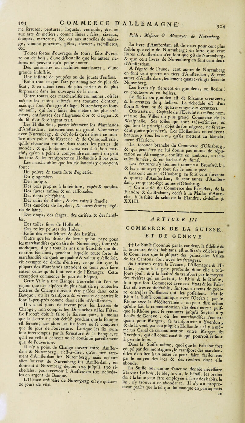 me ferrures, pentures, loquets, verrouils, 6cc. ou aux arts & métiers , comme limes , fcies, cizeaux, compas , marteaux, &c. ou aux utenciles de ména¬ ge, comme pincettes, pèles, chenets, crémilleres, 6c c. Toutes fortes d’ouvrages de tours, faits d’y voi¬ re ou de bois, d'une délicatefle que les autres na¬ tions ne peuvent qu’à peine imiter. Des automates ou machines marchantes , d’une grande induftrie. Une infinité de poupées ou de joüets d’enfans. Enfin tout ce que l’art peut imaginer de plus dé¬ licat , & en même tems de plus parfait & de plus furprenant dans les ouvrages de la main. Outre toutes ces marchandifes communes r où les métaux les moins eflimés ont coutume d’entrer, mais qui font d’un grand ufage , Nuremberg en four¬ nît aufiï, qui font faites des métaux les plus pré¬ cieux , entr’autres des filagrames d’or 6c d’argent, 6c du fil d’or & d’argent trait. Les Hollandois, particuliérement les Marchands d’Amfterdam, entretiennent un grand Commerce avec Nuremberg, 6c c’efl de-là qu’ils tirent ce nom¬ bre incroyable de Mercerie 6c de Quinquaillerie, qu’ils répandent enfuite dans toutes les parties du monde, 6c qu’ils donnent chez eux à fi bon mar¬ ché, qu’on a peine à comprendre comment on peut les faire 6c les tranfporter en Hollande à fi bas prix. Les marchandifes que les Hollandois y envoyent, font : Du poivre 6c toute forte d’épicerie. Du gingembre. De l’indigo. Des bois propres à la teinture , râpés 6c moulus. Des fucres rafinés 6c en caflonades. Des dents d’éléphant. Des cuirs de Rufiie, 6c des cuirs à femelle. Des camelots de Leyden , 6c autres étoffes légè¬ res de laine. Des draps, des ferges, des carifets 6c des flanel¬ les. Des toiles fines de Hollande. Des toiles peintes des Indes. Enfin des mouffelines 6c des batiffes. Outre que les droits de fortie qu’on paye pour les marchandifes qu’on tire de Nuremberg , font très modiques, il y a tous les ans une francnife qui du¬ re trois femaines, pendant laquelle toute forte de marchandife de quelque qualité 6c valeur qu’elle foit, eft. exempte de droits d’entrée, ce qui fait que la plûpart des Marchands attendent ce tems pour faire entrer celles qu’ils font venir de l’Etranger. Cette exemption commence le jour de Pâques. Cette Ville a une Banque très-riche où l’on ne reçoit que des efpèces du plus haut titre ; toutes les Lettres de Change doivent être paîées dans cette Banque , où les tranfports 6c viremens de parties fe font à-peu-près comme dans celle d’Amfterdam. ^ Il y a fix jours de faveur pour les Lettres de Change , non compris les Dimanches ni les Fêtes. Le Proteft doit fe faire le fixiéme jour , à moins que la Lettre ne foit échûë pendant que la Banque eft fermée; car alors les fix jours ne fe comptent que du jour de l’ouverture. Lorfque les fix jours font interrompus par la fermature de la Banque, ce qu’il en refte à écheoir ne fe continue pareillement que de l’ouverture. Il n’y a point de Change ouvert entre Amfter- dam & Nuremberg , c’eft-à-dire, qu’on tire rare¬ ment d Amfterdam fur Nuremberg; mais on tire allez fouvent de Nuremberg fur Amfterdam, en donnant à Nuremberg depuis 124 jufqu’à 130 ri- chedales, pour recevoir a Amfterdam 100 richeda- les en argent de Banque. L Ufance ordinaire de Nuremberg eft de quator¬ ze jours de vûë. 304 Poids, Mesures & Monnoyes de NuTcmberg. La livre d’Amfterdam eft de deux pour cent plus foible que celle de Nuremberg; en forte que cent livres d’Amfterdam n’en font que 98 de Nuremberg, 6c que cent livres de Nuremberg en font cent deux d’Amfterdam. A 1 égard de 1 aune, cent aunes de Nuremberg, en font cent quatre un tiers d’Amfterdam , & cent aunes d’Amfterdant, feulement quatre-vingts feize de Nuremberg. Les livres s’y tiennent en gouldens, ou florins» en creutzers 6c en hellers. Le florin ou goulden eft de foixante creutzers.* & le creutzer de 4 hellers. La richedale eft d’un florin 6c demi ou de quatre-vingts-dix creutzers. OsNABRUG , Capitale de l’Évêché du même nom, eft une des Villes du plus grand Commerce de la Weftphalie. Ses toiles qui font très-eftimées, ôc qui font le principal objet de fon négoce, ne fe ven¬ dent guère qu’en-écrû. Les Hollandois en enlèvent beaucoup tous les ans , qu’ils mettent au blanchi¬ ment d’Harlem. La fécondé branche du Commerce d’Ofnabrug* 6c qui peut-être ne lui donne pas moins de répu¬ tation en Allemagne , confifte en jambons, en fau¬ cilles fumées, 6c en lard falé 6c fumé. Les écritures s’y tiennent comme à Brunfwick ; 6c les monnoyes y font fur le même pied. Les cent aunes dOfnabrug en font cent foixante 6c quinze d’Amfterdam, 6c cent aunes d’Amfter¬ dam, cinquante-fept aunes d’Ofnabrug. t On a parlé du Commerce des Païs-Bas , de la Flandre 6c du Brabant, cédés a la Maifon d’Autri- ÿf/ à la fuite de celui de la Flandre, ci-deftus aaIII, ARTICLE 111. COMMERCE DE LA SUISSE, ET DE GENEVE. ff La Suifle fi connue par la candeur, la fidélité Sc la bravoure de fes habitans, eft auflï très célébré par le Commerce que la plûpart des principales Villes de fes Cantons font avec les étrangers. Sa fituation entre la France, l’Allemagne & l’I¬ talie, jointe à la paix profonde dont elle a tou¬ jours joui, & a la facilité du tranfport par le moyen des rivières qui en fortent, le Rhin 6c le Rhône, (°nt que fon Commerce avec ces Etats 6c les Paï^l Bas eft très confiderable , fur tout en tems de guer¬ re entrej les Puiflances qui les poflëdent. Par Je Rhin la Suifle communique avec l’Océan 3 par le Rhône avec la Méditerranée : on peut dire même quelle fait la communication des deux mers ; puif- que le Rhône peut fe remonter jufqu a Seyflel a 7 lieues de Geneve , où les marchandifes s’embar¬ quant pour Morges, fe tranfportent à Yverdun , & de là vont par eau jufqu’en Hollande : il y a mê¬ me un Canal de communication entre Morges 6c Yverdun, qui eft commencé 6c qui pourroit fe finir a peu de fraix. Dans la Suifle même, quoi que le Pars foit fort coupé par des montagnes,le tranfport des marchan¬ difes d’un lieu à un autre fe peut faire facilement par le moyen des lacs 6c des rivières dont elle abonde. , La Suifle ne manque d’aucune denrée néceflàire a la vie : Le bois, le blé, le vin , le bétail, les brebis dont la laine peut être employée à faire des habits, le lin , s’y trouvent en abondance. Il n’y a à propre¬ ment parler que lefel qui lui manque en'partie; mais le