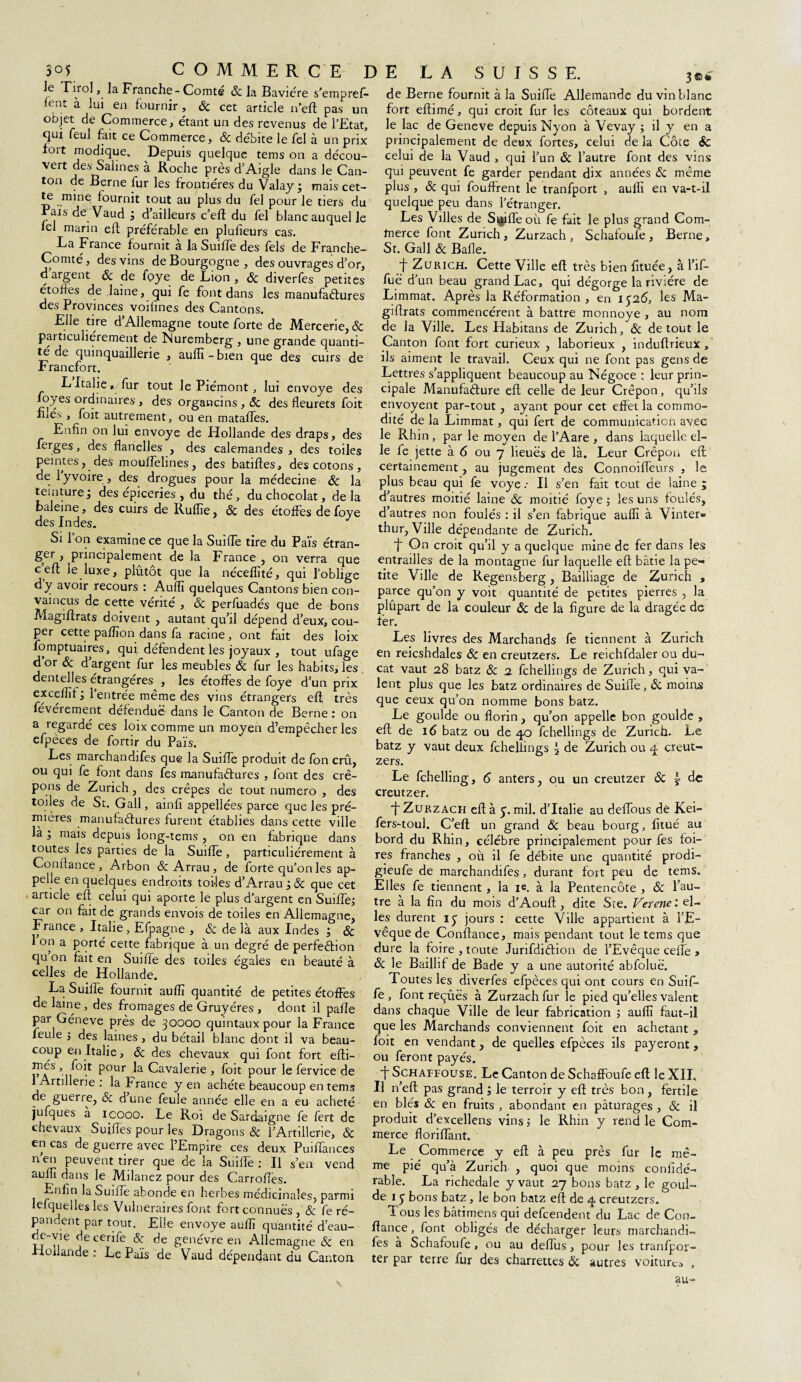 le Tirol, la Franche - Comté 6c la Bavière s’empreft- û nt à lui en fournir , 6c cet article n’eft pas un objet de Commerce, étant un des revenus de l’Etat, qui feul fait ce Commerce, & débite le fel à un prix fort modique. Depuis quelque tems on a décou¬ vert des Salines à Roche près d’Aigle dans le Can¬ ton de Berne fur les frontières du Valay mais cet- te mine fournit tout au plus du fel pour le tiers du Fais de Vaud ; d’ailleurs c’eft du fel blanc auquel le tel marin eft préférable en plufîeurs cas. La France fournit à la Suiffe des fêlé de Franche- Comté, des vins de Bourgogne, des ouvrages d’or, d argent 6c de foye de Lion , 6c diverfes petites étoffes de laine, qui fe font dans les manufactures des Provinces voilines des Cantons. Elle tire d’Allemagne toute forte de Mercerie, & pai ticuhérement de Nuremberg , une grande quanti¬ té de quinquaillerie , aufli - bien que des cuirs de .Francfort. L Italie ,/fur tout le Piémont, lui envoyé des foyes ordinaires , des organcins , 6c des fleurets foit fiié'. , foit autrement, ou en mataffes. Enfin on lui envoyé de Hollande des draps, des ferges, des flanelles , des calemandes , des toiles peintes, des mouffelines, des batiftes, des cotons, de 1 yvoire , des drogues pour la médecine 6c la teinture j des épiceries , du thé, du chocolat, delà baleine, des cuirs de Ruflie, 6c des étoffes de foye des Indes. J Si l’on examine ce que la Suiffe tire du Païs étran- ger , principalement de la France , on verra que c eft le luxe, plutôt que la nécefîîté, qui l’oblige dy avoir recours : Aufli quelques Cantons bien con¬ vaincus de cette vérité , 6c perfuadés que de bons Magiflrats doivent , autant qu’il dépend d’eux, cou¬ per cette pafïïon dans fa racine , ont fait des loix fomptuaires, qui défendent les joyaux , tout ulage dor & d’argent fur les meubles & fur les habits, les dentelles étrangères , les étoffes de foye d’un prix exceffif; 1 entrée même des vins étrangers eft très févérement défendue dans le Canton de Berne : on a regardé ces loix comme un moyen d’empêcher les efpèces de fortir du Païs. Les marchandifes que la Suiffe produit de fon crû, ou qui fe font dans fes manufactures , font des crê¬ pons de Zurich, des crêpes de tout numéro , des toiles de St. Gall, ainfî appellées parce que les pré- mières manufactures furent établies dans cette ville là i mais depuis long-tems , on en fabrique dans toutes les parties de la Suifle, particuliérement à Confiance, Arbon & Arrau, de forte qu’on les ap¬ pelle en quelques endroits toiles d’Arrau;& que cet article eft celui qui aporte le plus d’argent en Suifle; car on fait de grands envois de toiles en Allemagne, France , Italie , Efpagne , & de là aux Indes ; 6c 1 on a porté cette fabrique à un degré de perfection qu on fait en Suiffe des toiles égales en beauté à celles de Hollande. La Suifle fournit aufli quantité de petites étoffes de laine , des fromages de Gruyères , dont il pafle par Géneve près de 30000 quintaux pour la France feule j des laines, du bétail blanc dont il va beau¬ coup e-n Italie, 6c des chevaux qui font fort efti- FAS ’ i°^ Pour Cavalerie , foit pour le fervice de 1 Artillerie : la France y en achète beaucoup en tems de guerre, &z dune feule année elle en a eu acheté jufques à icooo. Le Roi de Sardaigne fe fert de chevaux Suifles pour les Dragons Sc l’Artillerie, 6c en cas de guerre avec l’Empire ces deux Puiflànces n en peuvent tirer que de la Suifle: Il s’en vend aufli dans le Milanez pour des Carrofles. •‘-nfîn la Suifle abonde en herbes médicinales, parmi lefquelles les Vulnéraires font fort connues , & fe ré¬ pandent par tout. Elle envoyé aufli quantité d’eau- de-vie de cerife & de genévre en Allemagne 6c en Hollande: Le Païs de Vaud dépendant du Canton de Berne fournit à la Suifle Allemande du vin blanc fort eftimé, qui croit fur les coteaux qui bordent le lac de Geneve depuis Nyon à Vevay ; il y en a principalement de deux fortes, celui de la Côte Sc celui de la Vaud , qui l’un 6c l’autre font des vins qui peuvent fe garder pendant dix années 6c même plus , 6c qui fouffrent le tranfport , aufli en va-t-il quelque peu dans l’étranger. Les Villes de Siffle où fe fait le plus grand Com¬ merce font Zurich, Zurzach , Schafoufe , Berne, St. Gall 6c Balle. t Zurich. Cette Ville eft très bien fituée, à l’if- fuë d’ un beau grand Lac, qui dégorge la rivière de Limmat. Après la Réformation , en 1526, les Ma- giftrats commencèrent à battre monnoye , au nom de la Ville. Les Habitans de Zurich, 6c de tout le Canton font fort curieux , laborieux , induftrieux, ils aiment le travail. Ceux qui ne font pas gens de Lettres s’appliquent beaucoup au Négoce : leur prin¬ cipale Manufacture eft celle de leur Crépon, qu’ils envoyent par-tout, ayant pour cet effet la commo¬ dité de la Limmat, qui fert de communication avec le Rhin , par le moyen de l’Aare , dans laquelle el¬ le fe jette à 6 ou 7 lieues de là. Leur Crépon eft certainement, au jugement des Connoifleurs , le plus beau qui fe voye .• Il s’en fait tout de laine ; d’autres moitié laine Sc moitié foye ; les uns foulés, d autres non foulés : il s’en fabrique aufli à Vinter- thur, Ville dépendante de Zurich. f On croit qu’il y a quelque mine de fer dans les entrailles de la montagne fur laquelle eft bâtie la pe¬ tite Ville de Regensberg , Bailliage de Zurich » parce qu’on y voit quantité de petites pierres , la plûpart de la couleur 6c de la figure de la dragée de fer. Les livres des Marchands fe tiennent à Zurich en reicshdales 6c en creutzers. Le reichfdaler ou du¬ cat vaut 28 batz 6c 2 fchellings de Zurich, qui va¬ lent plus que les batz ordinaires de Suifle, ôc moins que ceux qu’on nomme bons batz. Le goulde ou florin, qu’on appelle bon goulde , eft de 16 batz ou de 40 fchellings de Zurich. Le batz y vaut deux fchellings | de Zurich ou q. creut¬ zers. Le fchelling, 6 anters, ou un creutzer 6c £ de creutzer. ■f Zurzach eft à 5. mil. d’Italie au deflous de Kei- fers-toul. C’eft un grand ôc beau bourg, fltué au bord du Rhin, célèbre principalement pour fes foi¬ res franches , où il fe débite une quantité prodi- gieufe de marchandifes, durant fort peu de tems. Elles fe tiennent, la ie. à la Pentencôte , 6c l’au¬ tre à la fin du mois d’Aouft , dite Ste. Verene : el¬ les durent iy jours : cette Ville appartient à l’E¬ vêque de Confiance, mais pendant tout le tems que dure la foire , toute Jurifdiétion de l’Evêque cefle > 6c le Baillif de Bade y a une autorité abfoluë. Toutes les diverfes efpèces qui ont cours en Suif¬ fe , font reçûës à Zurzach fur le pied qu’elles valent dans chaque Ville de leur fabrication ; aufli faut-il que les Marchands conviennent foit en achetant , foit en vendant, de quelles efpèces ils payeront, ou feront payés. ■f Schaffouse. Le Canton de Schaffoufe eft le XII. Il n’eft pas grand ; le terroir y eft très bon , fertile en blés 6c en fruits , abondant en pâturages , ôc il produit d’excellens vins ; le Rhin y rend le Com¬ merce floriflant. Le Commerce y eft à peu près fur le mê¬ me pié qu’à Zurich , quoi que moins conlïdé- rable. La richedale y vaut 27 bons batz , le goul¬ de 1 y bons batz, le bon batz eft de q creutzers. Tous les bâtimens qui defcendent du Lac de Con¬ fiance , font obligés de décharger leurs marchandé les à Schafoufe , ou au deflus, pour les tranfpor- ter par terre fur des charrettes ôc autres voiture ,