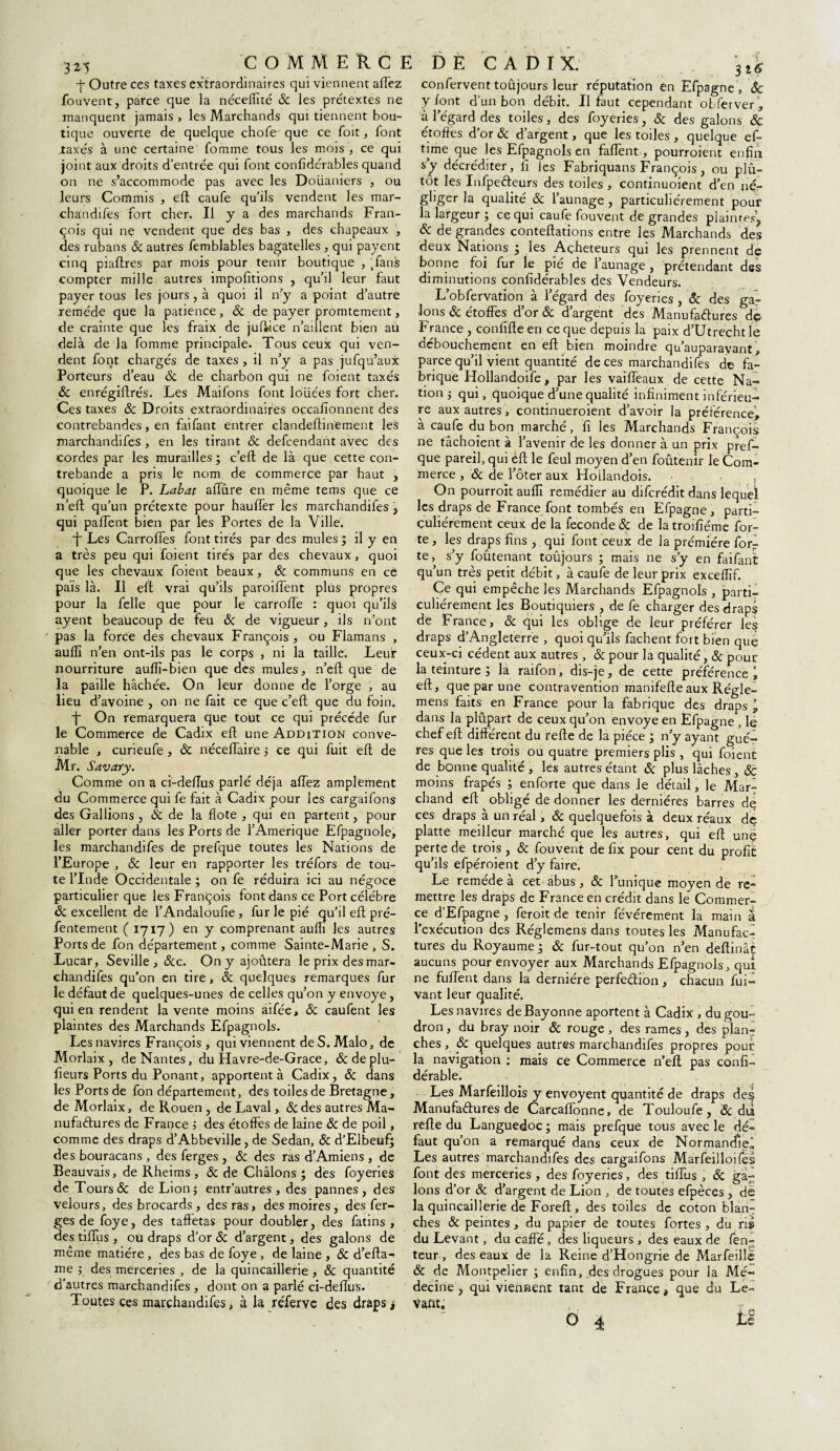 3*5 -j- Outre ces taxes extraordinaires qui viennent affez fouvent, parce que la néceffité 6c les prétextes ne tique ouverte de quelque chofe' que ce Toit, font .taxés à une certaine fomme tous les mois , ce qui on ne s’accommode pas avec les Doüaniers , ou leurs Commis , eft caufe qu’ils vendent les mar- chandifes fort cher. Il y a des marchands Fran¬ çois qui nç vendent que des bas , des chapeaux , des rubans Sc autres femblables bagatelles , qui payent compter mille autres importions , qu’il leur faut payer tous les jours, à quoi il n’y a point d’autre remède que la patience, & de payer promtement, de crainte que les fraix de jufi-ice n’aillent bien au delà de la fomme principale. Tous ceux qui ven¬ dent font chargés de taxes , il n’y a pas jufqu’aux Porteurs d’eau 6c de charbon qui ne foient taxés Sc enrégiftrés. Les Maifons font louées fort cher. Ces taxes Sc Droits extraordinaires occafionnent des contrebandes, en faifant entrer clandeftinement les marchandifes , en les tirant 6c defcendant avec des cordes par les murailles ; c’eft de là que cette con¬ trebande a pris le nom de commerce par haut , quoique le P. Labat allure en même terris que ce n’eft qu’un prétexte pour hauffer les marchandifes , qui paffent bien par les Portes de la Ville. *J~ Les Carroffes font tirés par des mules ; il y en a très peu qui foient tirés par des chevaux, quoi que les chevaux foient beaux, 6c communs en ce pais là. Il eft vrai qu’ils paroiffent plus propres pour la felle que pour le carroffe : quoi qu’ils ayent beaucoup de feu 6c de vigueur, ils n’ont pas la force des chevaux François, ou Flamans , auilî n’en ont-ils pas le corps , ni la taille. Leur nourriture auflï-bien que des mules, n’eft que de la paille hachée. On leur donne de l’orge , au lieu d’avoine , on ne fait ce que c’eft que du foin. ■j On remarquera que tout ce qui précédé fur le Commerce de Cadix eft une Addition conve¬ nable , curieufe, 6c néceffaire ; ce qui fuit eft de .Mr. Savary. Comme on a ci-dellus parlé déjà aiïez amplement du Commerce qui fe fait à Cadix pour les cargaifons des Gallions , 6c de la ilote , qui en partent, pour aller porter dans les Ports de l’Amérique Efpagnole, les marchandifes de prefque toutes les Nations de l’Europe , 6c leur en rapporter les tréfors de tou¬ te l’Inde Occidentale ; on fe réduira ici au négoce particulier que les François font dans ce Port célébré Sc excellent de l’Andalouiîe, fur le pié qu’il eft pré- fentement ( 1717) en y comprenant aufti les autres Ports de fon département, comme Sainte-Marie , S. Lucar, Seville , &c. On y ajoûtera le prix des mar¬ chandifes qu’on en tire , Sc quelques remarques fur le défaut de quelques-unes de celles qu’on y envoyé, qui en rendent la vente moins aifée, 6c caufent les plaintes des Marchands Efpagnols. Les navires François, qui viennent deS.Malo, de Morlaix, de Nantes, du Havre-de-Grace , &deplu- fteurs Ports du Ponant, apportent à Cadix, 6c dans les Ports de fon département, des toiles de Bretagne, de Morlaix, de Rouen , de Laval, 6c des autres Ma¬ comme des draps d’Abbeville, de Sedan, 6c d’Elbeuf; des bouracans , des ferges , 6c des ras d’Amiens , de Beauvais, de Rheims, 6c de Châlons ‘ des foyeries de Tours & de Lion; entr’autres , des pannes, des velours, des brocards, des ras, des moires, dés fer¬ ges de foye, des taffetas pour doubler, des fatins , des tiffus , ou draps d’or 6c d’argent, des galons de même matière, des bas de foye , de laine , 6c d’efta- me ; des merceries , de la quincaillerie, & quantité d’autres marchandifes , dont on a parlé ci-deffus. Toutes ces marchandifes, à la réferve des draps j 3 16 confervent toûjours leur réputation en Efpagne , 6c y font d’un bon débit. Il faut cependant otferver, étoffes d’or 6c d’argent, que les toiles , quelque ef- time que les Efpagnols en faffent, pourroient enfin tot les Infpeéteurs des toiles , continuoient d’en né¬ gliger la qualité 6c l’aunage , particuliérement pour la largeur ; ce qui caufe fouvent de grandes plaintes, 6c de grandes conteftations entre les Marchands des deux Nations j les Acheteurs qui les prennent de diminutions confidérables des Vendeurs. L’obfervation à l’égard des foyeries , ôc des gar Ions 6c étoffes d’or 6c d’argent des Manufactures dç France , confifte en ce que depuis la paix d’Utrecht le débouchement en eft bien moindre qu’auparavant, parce qu’il vient quantité de ces marchandifes de fa¬ brique Hollandoife, par les vaiffeaux de cette Na¬ tion ; qui, quoique d’une qualité infiniment inférieu¬ re aux autres , continueroient d’avoir la préférence, à caufe du bon marché, fi les Marchands François ne tâchoient à l’avenir de les donner à un prix pref¬ que pareil, qui eft le feul moyen d’en foûtenir le Com¬ merce , 6c de l’ôter aux Hoîlandois. On pourroit aufli remédier au difcrédit dans lequel les draps de France font tombés en Efpagne, parti¬ culiérement ceux de la fécondé 6c de la troifiéme for¬ te , les draps fins , qui font ceux de la prémiére forr te, s’y foûtenant toûjours ; mais ne s’y en faifant qu’un très petit débit, à caufe de leur prix exceffïf. Ce qui empêche les Marchands Efpagnols , parti¬ culiérement les Boutiquiers , de fe charger des draps de France, 6c qui les oblige de leur préférer les draps d’Angleterre , quoi qu’ils fâchent fort bien que ceux-ci cèdent aux autres , 6c pour la qualité, 6c pour la teinture ; la raifon, dis-je, de cette préférence eft, que par une contravention manifefte aux Régie- mens faits en France pour la fabrique des draps \ dans la plûpart de ceux qu’on envoyé en Efpagne , le chef eft différent du refte de la pièce ; n’y ayant gué- res que les trois ou quatre premiers plis , qui foient de bonne qualité , les autres étant 6c plus lâches , 6c moins frapés ; enforte que dans Je détail, le Mar¬ chand eft obligé de donner les dernières barres dç ces draps à un réal, & quelquefois à deux réaux de platte meilleur marché que les autres, qui eft unç perte de trois , & fouvent de fix pour cent du profit qu’ils efpéroient d’y faire. Le remède à cet abus, 6c l’unique moyen de re¬ mettre les draps de France en crédit dans le Commer¬ ce d’Efpagne , feroit de tenir févérement la main a l’exécution des Réglemens dans toutes les Manufacr tures du Royaume ; 6c fur-tout qu’on n’en deftinât aucuns pour envoyer aux Marchands Efpagnols, qui ne fuffent dans la dernière perfection, chacun fui- vant leur qualité. Les navires de Bayonne aportent à Cadix , du gou¬ dron , du bray noir 6c rouge , des rames, des plan¬ ches , 6c quelques autres marchandifes propres pour la navigation ; mais ce Commerce n’eft pas confî- dérable. Les Marfeillois y envoyent quantité de draps des Manufactures de Carcaffonne, de Touloufe, & dii faut qu’on a remarqué dans ceux de Normandie’ Les autres marchandifes des cargaifons Marfeilloiles font des merceries , des foyeries, des tiffus , 6c ga¬ lons d’or 6c d’argent de Lion , de toutes efpèces , de la quincaillerie de Foreft, des toiles de coton blan¬ ches Sc peintes, du papier de toutes fortes , du ris du Levant, du caffé , des liqueurs , des eaux de fen- teur , des eaux de la Reine d’Hongrie de Marfeillë 6c de Montpelier ; enfin, des drogues pour la Mé¬ decine , qui viennent tant de France t que du Le-