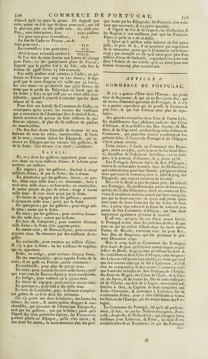 d’abord qu’il en paye la prime. Or fuppofé que cette prime ne foit que de deux pour cent , qui eft le plus bas prix où elle pui'flè être , les mille pia¬ ftres , avec cette prime , font . . 1020 piaftres. Un pour cent pour J'extraélion , jq p. Le fret de Cadix en France , un & demi pour cent, . . 1 y p„ La commiflîon à un pour cent, . 10 p. Ain fi le tout enfenrble revient à 1050 p. Si l’on tire de cette fomme une Lettre de change pour Paris, ou fur quelqu’autre place de France, fuppofé que la piaftre foit à 65 fols , cela fera la fomme de 3428 livres 15 fols tournois. Les mille piaflres ainfi achetées à Cadix, ne pé- feront en France que 109 ou iïo marcs ; &; fup¬ pofé que le marc d’argent n’y vaille que 32 livres, les 110 marcs ne produiront que 3520 livres ; de iorte que le profit du Négociant ne feroit que de 81 livres 5 fols; ce qui néft pas un objet allez con- fidérable , quand il n’auroit à craindre que les feuls rifques de la mer. Pour finir cet Article du Commerce de Cadix, on remarquera qu’en 171(5, les retours des vaifTeaux qui y arrivèrent de l’Amerique dans le mois d’Août , furent environ de quinze ou feize millions de pia¬ flres en efpèces, ôc plus de fii millions de piaftres , en marchandifes. On fera fans doute bien-aife de trouver ici une balance de tous les effets, marchandifes, ôc Fruits de la terre , comme difent les Efpagnols , qui ar¬ rivent en Efpagne par les retours des gallions, SC delà flotte. Ces retours (en 1716) confident; S a v o 1 r : En or ; dont les gallions rapportent pour envi¬ ron deux ou trois millions d’écus, & la flotte pour environ un million;, _En argent; par les gallions, dix-huit à vingt millions, d’écus ; ôc par la flotte, dix à douze. En pierreries; par les gallions, favoir, en per¬ les., deux cens mille écus ; en émeraudes, deux à trois cens mille écus ; enbezoards, en amethyftes, & autres pierres de peu de valeur, vingt à trente mille écus. Il n’en vient point par la flotte. En laines de vigogne par les gallions , quarante a cinquante mille écus : point par la flotte. En quinquina ; par les gallions , pour vingt mil¬ le écus : aucun par la flotte. En cuirs ; par les gallions, pour environ foixan- fce-dix mille écus : autant par la flotte. En bois de Campêchë, pour environ fbixante mille livres : la flotte n’en apporte point. En autres cuirs, de Buenos-Âyres, pour environ 200000 écus. Ils viennent par des vaifTeaux de re- giftre. En cochenille, pour environ un million d’écus. Il n’y a que la flotte , ou les vaifTeaux de regiftre, qui en apportent. Enfin, en indigo , pour environ 600000 livres; De ces marchandifes, qu’on appelle Fruits de la terre, il en pafte en France , année commune: En cochenille, pour plus de 50000 écus. En cuirs, pour environ fix cens mille livres ; prefi- que tous ceux de Buenos-Ayres y étant tranfportés. En Indigo, pour environ 30 à 35000 écus. En laines de vigogne, pour environ 20000 écusf En quinquina , pour huit à dix mille écus. En bois de Campeche , peu; la France Remploy¬ ant guéres de ce bois dans fes teintures. On n’a point mis dans ïa balance, les fuçres,les, tabacs., les cacao , ôc autres petites drogues & mar-< chandifes, qui viennent de TAmerique Efpagnole, tant par les gallions , que par la flotte ; parce qu’à l’égard des trois prémiéres efpèces, les François en portent plutôt en Efpagne, qu’ils n’en tirent; ôc que pour les autres, la confommation s’en fait pref-. î PORTUGAL: 3;e> que toute par les Efpagnols; les François n’en enle¬ vant que rarement, & en petite quantité. A l égard de l’or &. de l’argent, les Hollandois ôc les Anglois^y ont meilleure part que les François- Vjyez ce yuon en a dit ci-dejfus. f Quoi qu’à préfent cette balance ne foit point jufte , ni près de là , il ne convient pas cependant de la retrancher, parce que le Commerce varie beau- co.lIP.’ Parexemple on dit qu’il vient pour plus d’un million d écus de Cochenille, cependant l’on peut voir dans 1 Article de cet infeéle qu’il en vient pour une fomme beaucoup plus confidérable. ARTICLE V. COMMERCE D fe PORTUGAL; Il n’y a guéres d’Etat dans l’Europe , qui porté titre de Royaume, & qui ait un Roi particulier, qui ait moins d’étendue que celui de Portugal; ôc il n’y en a guéres cependant qui ait poufle le Commerce plus loin , ôc qui Tait foûtenu avec plus de répu¬ tation. Ses grandes conquêtes dans Tune Ôc l’autre Inde i fes établiflemens dans plufieurs endroits des Côtes d Afrique , ôc la pofleflion des Iles Açores , de Ma¬ dère, ôc du Cap-verd, avoient long-tems foûtenu ce Commerce , qui peut-être encore conferveroit fon premier éclat, fi l’union du Portugal ôc de TEfpagne n’étoit jamais arrivée. , Cette union , fi fatale aü Commerce des Portu¬ gais , arriva en 1580, après la mort du Cardinal Hen¬ ri, fuccefleur de l’infortuné Sebaftien, tué en Afri¬ que , à la journée d’Alcacer, le 4 Août 1578. Les Portugais devenus fujets du Roi d’Efpagne . eurent de Redoutables ennemis dans les Hollandois, qui combattoient pour leur liberté, prefque en même tems que ceux-là commençoient à fubir le joug des Efpagnols , que ceux-ci venoient de fecoiier.. Bien-tôt le Brefil ,à peu de places près , fut enlevé aux Portugais. Ils perdirent une partie de leurs con¬ quêtes des Indes Orientales, dont ces nouveaux En¬ nemis fe rendirent maîtres, autant par leurs intrigues, que par la force ouverte ; & ayant aufli perdu quel¬ ques-unes de leurs Colonies fur les Côtes de Gui¬ née, à peine leur refta-t-il la force de ioûtenir une partie de leur Commerce d’Afrique , qui leur étoit auparavant également glorieux & lucratif. Il eft vrai, qu’après 60 ans d’une union forcée, le Portugal rentra dans fes premiers droits ; & que tout ce qui lui reftoit d’Etats dans les trois autres Parties du Monde, reconnut avec lui pour Roi t Jean Duc de Bragance, qui fut proclamé le pré- roier Décembre 1640. Mais le coup fatal au Commerce des Portugais étoit frapé; & quoi qu’ils foient rentrés depuis enpof- feflîon du Brefil, ôc qu’on leur ait reftitué les forts & les établiflemens de la Côte d’Afrique, celui des gran¬ des Indes ne s’eft jamais bien rétabli ; en forte que quel que foit encore celui qui fe fait à Lisbonne , il n’eft rien en comparaifon de leur ancien Commerce, lorf- que toutes les richeflfes du Sein Perfique,de l’Arabie, des Etats du Mogol, des Côtes de l’Inde, de la Chi¬ ne, du Japon, ôc de toutes les Iles de cette vafte par¬ tie de l’Océan, au-delà de la Ligne, venoient fe raf- fembler à Goa, la Capitale de leurs conquêtes aux Indes Orientales, ôc arrivoient à Lisbonne fur de nombreufes flottes, pour y être diftribuées à toutes les Nations de l’Europe, par les main3 feules des Por¬ tugais. Le Commerce du Portugal, tel qu’il eft préfente- ment, fe fait, ou parles Nations étrangères, Fran- çoife, Angloife, ôc Hollandoife , qui chargent leurs’ vaifleaux pour Lisbonne, ôç Porto ,. les feuls Ports, confidérabks de ce Royaume; ou par îes Portugais.-, eux-