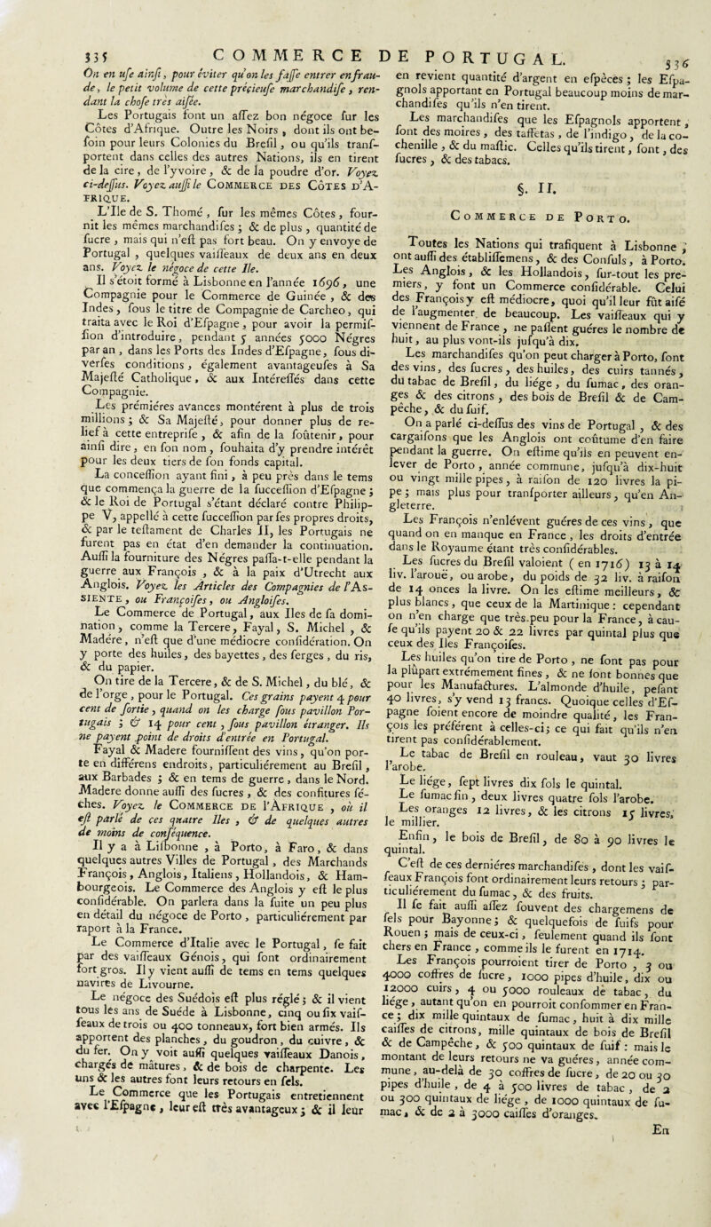 335 On en ufe ainfi, pour éviter qu on les fajfe entrer en frau¬ de , le petit volume de cette préçieufe marchandife , ren¬ dant la chofe très aifée. Les Portugais font un afTez bon négoce fur les Côtes d’Afrique. Outre les Noirs , dont ils ont be- foin pour leurs Colonies du Brefil , ou qu’ils tranf- portent dans celles des autres Nations, ils en tirent de la cire, de l’yvoire, & de la poudre d’or. Voyez ci-dejfus. Voyez aujfile Commerce des Côtes d'A¬ frique. L’Ile de S. Thomé , fur les mêmes Côtes , four¬ nit les mêmes marchand!fes ; & de plus , quantité de fucre , mais qui n’eft pas fort beau. On y envoyé de Portugal , quelques vaiifeaux de deux ans en deux ans. Voyez le négoce de cette Ile. Il s’étoit formé à Lisbonne en l’année i6ÿ6, une Compagnie pour le Commerce de Guinée , 6c des Indes , fous le titre de Compagnie de Carcheo, qui traita avec le Roi d’Efpagne , pour avoir la permifi- lion d’introduire, pendant 3 années 3000 Nègres par an , dans les Ports des Indes d’Efpagne, fous di- verfes conditions, également avantageufes à Sa Majeflé Catholique, 6c aux IntérefTés dans cette Compagnie. Les prémiéres avances montèrent à plus de trois millions ; 6c Sa Majeflé, pour donner plus de re¬ lief à cette entreprife , 6c afin de la foûtenir, pour ainfi dire , en fon nom , fouhaita d’y prendre intérêt pour les deux tiers de fon fonds capital. La conceflïon ayant fini, à peu près dans le tems que commença la guerre de la fucceffion d’Efpagne j 6c le Roi de Portugal s’étant déclaré contre Philip¬ pe V, appelle à cette fucceffion parfes propres droits, 6c par le teftament de Charles II, les Portugais ne furent pas en état d’en demander la continuation. Aulfila fourniture des Nègres pafia-t-elle pendant la guerre aux François , & à la paix d’Utrecht aux Anglois. Voyez les Articles des Compagnies de /’As- siente , ou Françoifes, ou Angloifes. Le Commerce de Portugal, aux Iles de fa domi¬ nation, comme la Tercere, Fayal, S. Michel , 6c Madère , n'eft que d’une médiocre confidération. On y porte des huiles, des bayettes , des ferges , du ris, 6c du papier. On tire de la Tercere, & de S. Michel, du blé, 6c de 1 orge , pour le Portugal. Ces grains payent 4 pour cent de fortie, quand on les charge fous pavillon Por¬ tugais , & 14, pour cent , fous pavillon étranger. Ils ne payent .point de droits d’entrée en Portugal. Fayal ôc Madere fourniffent des vins, qu’on por¬ te en différens endroits, particuliérement au Brefil, aux Barbades j 6c en tems de guerre , dans le Nord. Madere donne aufiî des fucres , 6c des confitures fé- ches. Voyez le Commerce de I’Àfrique , oh il cjl parle de ces quatre Iles , Cf de quelques autres de moins de conféquence. Il y a à Lilbonne , à Porto, à Faro, 6c dans quelques autres Villes de Portugal , des Marchands François , Anglois, Italiens , Hollandois, 6c Ham¬ bourgeois. Le Commerce des Anglois y eft le plus confidérable. On parlera dans la fuite un peu plus en détail du négoce de Porto, particuliérement par raport à la France. Le Commerce d’Italie avec le Portugal, fe fait par des vaifTeaux Génois, qui font ordinairement fort gros. Il y vient aufiî de tems en tems quelques navires de Livourne. Le négoce des Suédois eft plus réglé; 6c il vient tous les ans de Suède à Lisbonne, cinq oufix vaif- feaux de trois ou 400 tonneaux, fort bien armés. Ils apportent des planches, du goudron , du cuivre , 6c du fer. On y^ voit aufiî quelques vaiftèaux Danois , chargés de mâtures, 6c de bois de charpente. Le* Uns & les autres font leurs retours en fiels. Le Commerce que les Portugais entretiennent avec lElpagne, leur eft très avantageux 5 6c il leur • . 57,6 en revient quantité d’argent en efpèces ; les Efpa- gnols apportant en Portugal beaucoup moins demar- chandifes qu’ils n’en tirent. Les marchandifes que les Efpagnols apportent, font des moires , des taffetas , de l’indigo, de la co¬ chenille , 6c du maftic. Celles qu’ils tirent, font, des fucres , 6c des tabacs. §. IL Commerce de Porto. Toutes les Nations qui trafiquent à Lisbonne ; ont auffi des établilfemens, &desConfuls, à Porto. Les Anglois, ôc les Hollandois, fur-tout les pre¬ miers , y font un Commerce confidérable. Celui des François y eft médiocre, quoi qu’il leur fût aifé de 1 augmenter de beaucoup. Les vaifTeaux qui y viennent de France , ne paflent guéres le nombre de huit, au plus vont-ils jufqu’à dix. Les marchandifes qu’on peut charger à Porto, font des vins, des fucres , des huiles, des cuirs tannés, du tabac de Brefil, du liège , du fumac , des oran¬ ges 6c des citrons , des bois de Brefil 6c de Cam- pêche, ôc du fuif. On a parlé ci-deffus des vins de Portugal , & des cargaifons que les Anglois ont coutume d’en faire pendant la guerre. On eftime qu’lis en peuvent en¬ lever de Porto, année commune, jufqu’à dix-huit ou vingt mille pipes, à raifon de 120 livres la pi¬ pe ; mais plus pour tranlporter ailleurs, qu’en An¬ gleterre. Les François n’enlévent guéres de ces vins, que quand on en manque en France , les droits d’entrée dans le Royaume étant très confidérables. Les fucres du Brefil valoient ( en 1716) 13 à 14 liv. 1 arouë, ouarobe, du poids de 32 liv. à raifon de 14 onces la livre. On les eftime meilleurs, ÔC plus blancs , que ceux de la Martinique : cependant on n’en charge que très.peu pour la France, àcau- ie qu’ils payent 20 & 22 livres par quintal plus que ceux des Iles Françoifes. Les huiles qu’on tire de Porto , ne font pas pour la plupart extrêmement fines , 6c ne font bonnes que pour les Manufactures. L’almonde d’huile, pelant 40 livres, s’y vend 13 francs. Quoique celles d’Ef¬ pagne foient encore de moindre qualité, les Fran¬ çois les préfèrent à celles-ci; ce qui fait qu’ils n’en tirent pas confidérablement. Le tabac de Brefil en rouleau, vaut 30 livres 1 arobe. Le hége, fept livres dix fols le quintal. Le fumac fin, deux livres quatre fols l’arobe. Les oranges 12 livres, ôc les citrons 13 livres, le millier. Enfin, le bois de Brefil, de 80 à 00 livres le quintal. C’efi de ces dernières marchandifes , dont les vaif- feaux François font ordinairement leurs retours ; par¬ ticuliérement du fumac, 6c des fruits. Il fe fait aufiî allez fouvent des chargemens de tels pour Bayonne; & quelquefois de fuifs pour Rouen ; mais de ceux-ci, feulement quand ils font chers en France , comme ils le furent en 1714, Les François pourroient tirer de Porto , 3 ou 4000 coffres de fucre, 1000 pipes d’huile, dix ou 12000 cuirs, 4 ou 3000 rouleaux de tabac, du liège , autant qu on en pourroit confommer en Fran¬ ce ; dix mille quintaux de fumac, huit à dix mille caifies de citrons, mille quintaux de bois de Brefil 6c de Campêche, 6c 300 quintaux de fuif: mais le montant de leurs retours ne va guéres, année com¬ mune, au-delà de 30 coffres de fucre, de 20 ou 30 pipes d’huile , de 4 à 300 livres de tabac , de 2 ou 300 quintaux de liège , de 1000 quintaux de fu¬ mac , 6c de 2 à 3000 cailles d’oranges* COMMERCE DE PORTUGAL. En