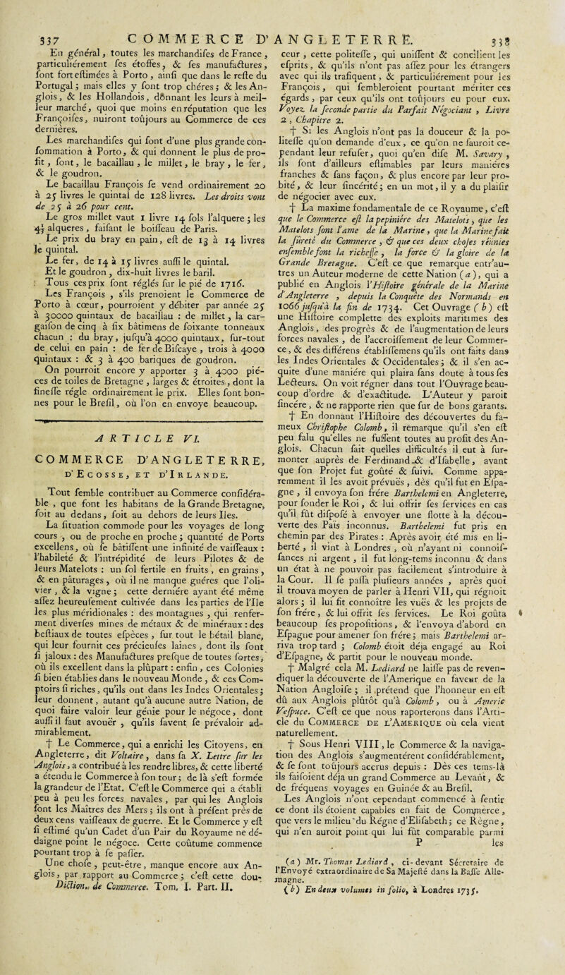 337 C OMMERCE particuliérement fes étoffes, & fes manufaéfures, Portugal ; mais elles y font trop chères ; & les An¬ leur marché, quoi que moins en réputation que les Françoifes, nuiront toujours au Commerce de ces dernières. Les marchandées qui font d’une plus grande con- fommation à Porto, 8c qui donnent le plus de pro¬ fit , font, le bacaillau , le millet, le bray , le fer, 8c le goudron. Le bacaillau François fe vend ordinairement 20 à 25 livres le quintal de 128 livres. Les droits vont de 25 à 2(5 pour cent. 4} alqueres, faifant le boiffeau de Paris. Le prix du bray en pain, eft de 12 à 14 livres Je quintal. Le fer, de 14 à iÿ livres auffi le quintal. Et le goudron , dix-huit livres le baril. Tous cesprix font réglés fur le pié de 1716. Les François , s’ils prenoient le Commerce de Porto à cœur, pourroient y débiter par année 25 à 30000 quintaux de bacaillau : de millet, la car- gaifon de cinq à fîx bâti mens de foixante tonneaux chacun : du bray, jufqu’à 4000 quintaux, fur-tout de celui en pain : de fer de Bifcaye , trois à 4000 quintaux : 8c 3 à 400 banques de goudron. On pourroit encore y apporter 3 à 4000 piè¬ ces de toiles de Bretagne , larges 8c étroites, dont la fineée régie ordinairement le prix. Elles font bon¬ nes pour le Brefîl, où l’on en envoyé beaucoup. ' * ■!»'» -—----- ARTICLE VL COMMERCE D’ANGLETERRE, d’Ecosse, et d’Irlande. Tout femble contribuer au Commerce confidéra- ble , que font les habitans de la Grande Bretagne, foit au dedans, foit au dehors de leurs Iles. La fituation commode pour les voyages de long cours , ou de proche en proche ; quantité de Ports excellens, où fe bâtiffent une infinité de vaiffeaux : l’habileté 8c l’intrépidité de leurs Pilotes 8c de leurs Matelots : un fol fertile en fruits , en grains, 8c en pâturages, où il ne manque guéres que l’oli¬ vier , 8c la vigne; cette dernière ayant été même allez heureufement cultivée dans les parties de l’Ile les plus méridionales : des montagnes , qui renfer¬ ment diverfes mines de métaux 8c de minéraux : des beftiaux de toutes efpèces , fur tout le bétail blanc, qui leur fournit ces précieufes laines , dont ils font fi jaloux : des Manufaétures prefque de toutes fortes, où ils excellent dans la plupart : enfin , ces Colonies fi bien établies dans le nouveau Monde , 8c ces Com¬ ptoirs fi riches, qu’ils ont dans les Indes Orientales; leur donnent, autant qu’à aucune autre Nation, de quoi faire valoir leur génie pour le négoce, dont suffi il faut avouer , qu’ils favent fe prévaloir ad¬ mirablement. T Le Commerce, qui a enrichi les Citoyens, en Angleterre, dit Voltaire, dans fa X. Lettre fur les Anglois, a contribué à les rendre libres, 8c cette liberté a étendu le Commerce à fon tour; delà s’eft formée la grandeur de l'Etat. C’eflle Commerce qui a établi peu à peu les forces navales , par qui les Anglois font les Maîtres des Mers ; ils ont à préfent près de deux cens vaiffeaux de guerre. Et le Commerce y efl fi effimé qu’un Cadet d’un Pair du Royaume ne dé¬ daigne point le négoce. Cette çoûtume commence pourtant trop à fe paffer. Une chofe , peut-être, manque encore aux An¬ glois, par rapport au Commerce ; c’eft cette dou- 35S efprits, 8c qu’ils n’ont pas allez pour les étrangers François, qui fembleroient pourtant mériter ces Voyez, la fécondé partie du Parfait Négociant , Livre 2 , Chapitre 2. Si les Anglois n’ont pas la douceur 8c la po* liteffe qu’on demande d’eux , ce qu’on ne fauroit ce¬ pendant leur refufer, quoi qu’en dife M. Savary , ils font d’ailleurs eflimables par leurs manières franches 8c fans façon, 8c plus encore par leur pro¬ bité, & leur fincérité; en un mot, il y a du plaifir de négocier avec eux. f La maxime fondamentale de ce Royaume, c’efl Matelots font lame de la Marine , que la Marine fait la fûreté du Commerce , & que ces deux chojes réunies enfemble font la richeffe , la force Û la gloire de la Grande Bretagne. C’eft ce que remarque entr’au- tres un Auteur moderne de cette Nation ( a ), qui a publié en Anglois l’Hifoire générale de la Marine d Angleterre , depuis la Conquête des Normands en 1066 jufquà la fin de 1734. Cet Ouvrage f ù) efl une Hiffoire complette des exploits maritimes des Anglois , des progrès 8c de l’augmentation de leurs forces navales , de l’accroiffement de leur Commer¬ ce, 8c des différens étabbffemens qu’ils ont faits dans les Indes Orientales 8c Occidentales ; 8c il s’en ac- quite d’une manière qui plaira fans doute à tous fes Leéteurs. On voit régner dans tout l’Ouvrage beau¬ coup d’ordre 8c d’exaélitude. L’Auteur y paroit fincére , 8c ne rapporte rien que fur de bons garants. f En donnant l’Hiftoire des découvertes du fa¬ meux Chriflophe Colomb, il remarque qu’il s’en efl peu falu qu’elles ne fuffent toutes au profit des An¬ glois. Chacun fait quelles difficultés il eut à fur- monter auprès de Ferdinand.^ d’Ifabelle, avant que fon Projet fut goûté & fuivi. Comme appa¬ remment il les avoit prévues , dès qu’il fut en Elpa- gne , il envoya fon frère Barthelemi en Angleterre, pour fonder le Roi, 8c lui offrir fes fervices en cas qu’il fût difpofé à envoyer une flotte à la décou¬ verte des Pais inconnus. Barthelemi fut pris en chemin par des Pirates : Après avoir été mis en li¬ berté , il vint à Londres , où n’ayant ni connoif- fances ni argent , il fut long-tems inconnu 8c dans un état à ne pouvoir pas facilement s’introduire à la Cour. Il fe paffa plufîeurs années , après quoi il trouva moyen de parler à Henri VII, qui régnoit alors ; il lui fit connoître les vues 8c les projets de fon frère, 8c lui offrit fes fervices. Le Roi goûta beaucoup fes propofitions, 8c l’envoya d’abord en Efpagne pour amener fon frère ; mais Barthelemi ar¬ riva trop tard ; Colomb étoit déjà engagé au Roi d’Efpagne, 8c partit pour le nouveau monde. ■f Malgré cela M. Lediard ne laiffe pas de reven¬ diquer la découverte de l’Amerique en faveur de la Nation Angloife ; il prétend que l’honneur en eft dû aux Anglois plûtôt qu’à Colomb, ou à Amerie V?fpuce. C’eft ce que nous raporterons dans l’Arti¬ cle du Commerce de l’Amerique où cela vient naturellement. ■f Sous Henri VIII, le Commerce & la naviga¬ tion des Anglois s’augmentèrent confidérablement, 8c fe font toûjours accrus depuis : Dès ces tems-là ils faifoient déjà un grand Commerce au Levant, & de fréquens voyages en Guinée 8c au Brefil. Les Anglois n’ont cependant commencé à fentir ce dont ils étoient capables en fait de Conçmerce , que vers le milieu'du Régne d’Ebfabeth ; ce Règne, qui n’en auroit point qui lui fût comparable parmi P les (a) Mr. Thomas Lediard , ci-devant Sécretaire de l’Envoyé extraordinaire de Sa Majefté dans la Baffe Alle¬ magne. {b) Endeust volumes in foliot à Londres 173 J1. D’ANGLETERRE.