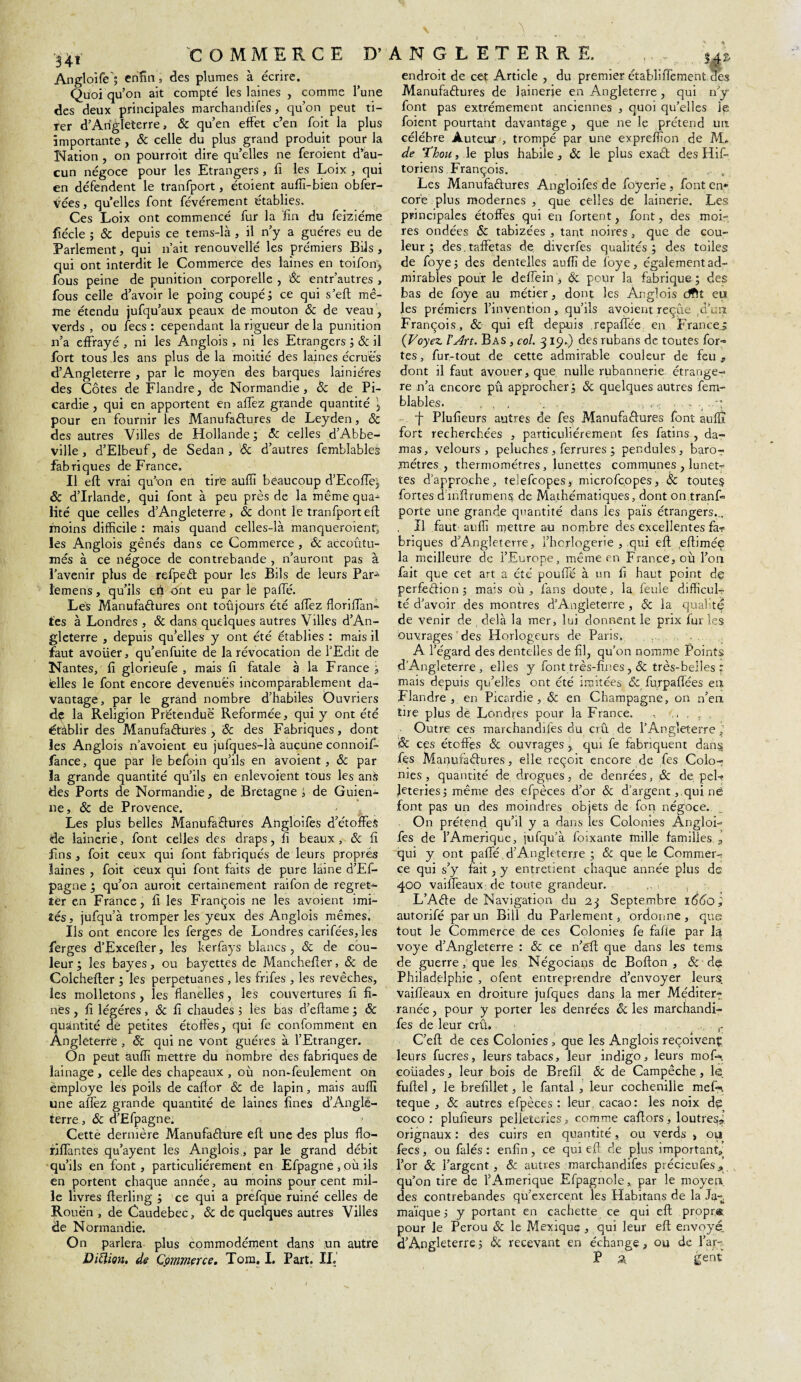 H* Angloife ; enfin s des plumes à écrire. Quoi qu’on ait compté les laines , comme l’une des deux principales marchandifes, qu’on peut ti¬ rer d’Angleterre, & qu’en effet c’en foit la plus importante , & celle du plus grand produit pour la cun négoce pour les Etrangers , fi les Loix , qui en défendent le tranfport, étoient auffi-bien obfer- Veesj qu’elles font févérement établies. fiécle ; & depuis ce tems-là , il n’y a guéres eu de Parlement, qui n’ait renouvelle les prémiers Bils , qui ont interdit le Commerce des laines en toiforfj fous peine de punition corporelle , & entr’autres , fous celle d’avoir le poing coupé; ce qui s’eft mê¬ me étendu jufqu’aux peaux de mouton & de veau, verds , ou fecs : cependant la rigueur de la punition n’a effrayé , ni les Anglois , ni les Etrangers ; & il fort tous les ans plus de la moitié des laines écruës des Côtes de Flandre, de Normandie, & de Pi¬ cardie , qui en apportent en allez grande quantité \ pour en fournir les Manufactures de Leyden, 8c des autres Villes de Hollande ; 8c celles d’Abbe¬ ville, d’Elbeuf, de Sedan, 8c d’autres femblables fabriques de France. Il eft vrai qu’on en tire auffi beaucoup d’Ecoffe], & d’Irlande, qui font à peu près de la même qua¬ moins difficile : mais quand celles-là manqueroient, les Anglois gênés dans ce Commerce, 8c accoutu¬ més à ce négoce de contrebande , n’auront pas à l’avenir plus de refped pour les Bils de leurs Par^ lemens, qu’ils en ont eu par le paffé. Les Manufactures ont toûjours été allez floriffan- tes à Londres , 8c dans quelques autres Villes d’An¬ gleterre , depuis qu’elles y ont été établies : mais il faut avoiier, qu’enfuite de la révocation de l’Edit de Nantes, fi glorieufe , mais fi fatale à la France ; telles le font encore devenues incomparablement da¬ vantage, par le grand nombre d’habiles Ouvriers de la Religion Prétendue Reformée, qui y ont été établir des Manufactures, 8c des Fabriques, dont les Anglois n’avoient eu jufques-là aucune connoif- fance, que par le befoin qu’ils en avoient, & par la grande quantité qu’ils en enlevoient tous les anà des Ports de Normandie, de Bretagne ; de Guien- ne, 8c de Provence. Les plus belles Manufactures Angloifes d’étoffes de lainerie, font celles des draps, fi beaux, 8c fi fins , foit ceux qui font fabriqués de leurs propres laines , foit ceux qui font faits de pure laine d’Ef- pagne ; qu’on auroit certainement raifon de regret¬ ter en France, fi les François ne les avoient imi¬ tés, jufqu’à tromper les yeux des Anglois mêmes. Ils ont encore les ferges de Londres carifées, les ferges d’Excefter, les kerfays blancs, & de cou¬ leur ; les bayes, ou bayettes de Manchefier, 8c de Colchefter ; les perpetuanes , les frifes , les revêches, les molletons , les flanelles, les couvertures fi fi¬ nes , fi légères, 8c fi chaudes ; les bas d’eflame ; 8c quantité de petites étoffes, qui fe confomment en Angleterre , 8c qui ne vont guéres à l’Etranger. On peut auffi mettre du nombre des fabriques de lainage, celle des chapeaux , où non-feulement on employé les poils de calfor 8c de lapin, mais auffi une aiïèz grande quantité de laines fines d’Anglè- terre, 8c d’Efpagne. Cettè dernière Manufacture efl une des plus flo- rilfantes qu’ayent les Anglois , par le grand débit qu’ils en font , particuliérement en Efpagne , où ils en portent chaque année, au moins pourcent mil¬ le livres flerling ; ce qui a prefque ruiné celles de Rouen , de Caudebec, 8c de quelques autres Villes de Normandie. On parlera plus commodément dans un autre endroit de cet Article , du premier établiffement des Manufactures de lainerie en Angleterre , qui n’y font pas extrêmement anciennes , quoi qu’elles Je foient pourtant davantage , que ne le prétend un célébré Auteur , trompé par une expreffion de M. toriens François. _ Les Manufactures Angloifes de foyerie , font en* core plus modernes , que celles de lainerie. Les res ondées 8c tabizées , tant noires, que de cou¬ leur ; des.taffetas de diverfes qualités; des toiles de foye; des dentelles auffi de fôye, également ad¬ mirables pour le deffein , 8c pour la fabrique ; des bas de foye au métier, dont les Anglois dfft eu les prémiers l’invention, qu’ils avoient reçue A’un François, & qui efl depuis repaffée en France^ (Voyez. l’Art. Bas , col. 319.) des rubans de toutes for-» tes, fur-tout de cette admirable couleur de feu, re n’a encore pu approcher ; 8c quelques autres fem¬ blables. , ’ , ■f Plufieurs autres de fes ManufaClures font auffi fort recherchées , particuliérement fes fatins , da¬ mas, velours, peluches , ferrures ; pendules, baro¬ mètres , thermomètres, lunettes communes , luneb» tes d’approche, teSefcopes, microfcopes, 8c toutes fortes d inflrumens de Mathématiques, dont on tranffi , Il faut auffi mettre au nombre des excellentes fa? briques d’Angleterre, l’horlogerie , qui efl .eftimée la meilleure de l’Europe, même en France, où l’on fait que cet art a été pouffé à un fi haut point de perfection; mais où, fans doute, la feule difficuL té d’avoir des montres d’Angleterre , 8c la qualité de venir de , delà la mer, lui donnent le prix fur les ouvrages des Horlogeurs de Paris, A l’égard des dentelles de fil, qu’on nomme Points d’Angleterre, elles y font très-fines ,& très-belles : mais depuis qu’elles ont été imitées 8c furpaflées en Flandre, en Picardie, 8c en Champagne, on n’en tire plus de Londres pour la France. , ., , , , Outre ces marchandifes du crû de l’AngleterreJ & ces étoffes & ouvrages j qui fe fabriquent dans fes ManufaClures, elle reçoit encore de fes Colo¬ nies, quantité de drogues, de denrées, & de peff Jeteries; même des efpèces d’or & d’argent,,qui ne font pas un des moindres objets de fon négoce. On prétend qu’il y a dans les Colonies Angloi¬ fes de l’Amerique, jufqu’à foixante mille familles„ qui y ont paffé d’Angleterre ; 8c que le Commer¬ ce qui s’y fait, y entretient chaque année plus de 400 vaiffeaux de toute grandeur. L’ACle de Navigation du 23 Septembre idéo; autorifé par un Bill du Parlement, ordonne, que tout le Commerce de ces Colonies fe fafle par Jq voye d’Angleterre : 8c ce n’ëft que dans les terris de guerre, que les Négocians de Bofton , 8c de Philadelphie , ofent entreprendre d’envoyer leurs, vaifleaux en droiture jufques dans la mer Méditer?, ranée, pour y porter les denrées êc les marchandi¬ fes de leur crû. r C’eff de ces Colonies , que les Anglois reçoivent leurs fucres, leurs tabacs, leur indigo, leurs moffi. coüades, leur bois de Brefil 8c de Campêche, le fuftel, le brefillet, le fantal , leur cochenille meffi teque , 8c autres efpèces : leur, cacao: les noix d£ coco: plufieurs pelleteries, comme caftors, loutres* orignaux : des cuirs en quantité, ou verds > ou fecs, ou falés : enfin, ce qui eft de plus important, l’or 8c l’argent , 8c autres marchandifes précieufes* qu’on tire de l’Amérique Efpagnole, par le moyen des contrebandes qu’exercent les Habitans de la Ja-,. maïque 3 y portant en cachette ce qui efl propra pour le Pérou 8c le Mexique , qui leur eft envoyé. d’Angleterre ; Sc recevant en échange, ou de l’ar-.