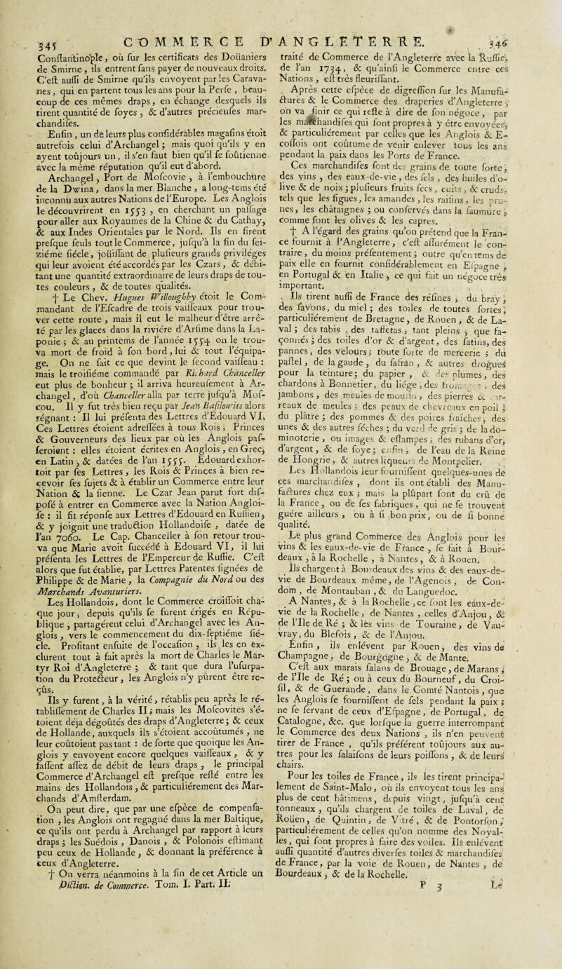 Conftantîno'ple, où fur les certificats des Doiianiers de Srnirne , ils entrent fans payer de nouveaux droits. C’efl: auffi de Smirne qu’ils envoyent par les Carava¬ nes , qui en partent tous les ans pour la Perfe , beau¬ coup de ces mêmes draps, en échange desquels ils tirent quantité de foyes , & d’autres précieufes mar- chandifes. Enfin , un de leurs plus confidéràbles magafins étoit autrefois celui d’Archangel ; mais quoi qu’ils y en ayent toujours un, il s’en faut bien qu’il fe foûtienne âvec la même réputation qu’il eut d’abord. Archangel, Port de Mofcovie , à l’embouchüre delà Dwina, dans la mer Blanche , a long-tems été inconnu aux autres Nations de l’Europe. Les Anglois le découvrirent en 1553 , en cherchant un paflàge pour aller aux Royaumes de la Chine & du Catllay, & aux Indes Orientales par le Nord. Ils en firent prefque feuls tout le Commerce, jufqu’à la fin du fei- ziéme fiécle, joüiflant de plufieurs grands privilèges qui leur avoient été accordés par les Czars , ôc débi¬ tant une quantité extraordinaire de leurs draps de tou¬ tes couleurs , & de toutes qualités. •j- Le Chev. Hugues Willoughby étoit le Com¬ mandant de l’Efcadre de trois vailfeaux pour trou¬ ver cette route , mais il eut le malheur d’être arrê¬ té par les glaces dans la rivière d’Arlime dans la La¬ ponie ; ôc au printems de l’année on le trou¬ va mort de froid à fon bord, lui ôc tout l’équipa¬ ge. On ne fait ce que devint le fécond vailleau : mais le troifiéme commandé par Richard Chancelier eut plus de bonheur ; il arriva heureuiement à Ar¬ changel, d’où Chancelier alla par terre jufqu’à Mof- cou. Il y fut très bien reçu par Jean Bafiloirits alors régnant : Il lui préfenta des Lettres d’Edouard VL Ces Lettres étoient adrelTées à tous Rois ï Princes & Gouverneurs des lieux par où les Anglois paf- feroient : elles étoient écrites en Anglois , en Grec* en Latin, & datées de l’an 1555'. Edouardexhor- toit par fes Lettres , les Rois & Princes à bien re¬ cevoir fes fujets & à établir un Commerce entre leur Nation & la fienne. Le Czar Jean parut fort dif- pofé à entrer en Commerce avec la Nation Angloi- fe : il fit réponfe aux Lettres d’Edouard en Ruilien > & y joignit une traduftion Hollandoife , datée de l’an 7060. Le Cap. Chancelier à fon retour trou¬ va que Marie avoit fuccédé à Edouard VI, il lui préfenta les Lettres de l’Empereur de Rullie. C’efl; alors que fut établie, par Lettres Patentes lignées de Philippe & de Marie , la Compagnie du Nord ou des Marchands Avanturiers. Les Hollandois, dont le Commerce croifloit cha¬ que jour j depuis qu’ils fe furent érigés en Répu¬ blique , partagèrent celui d’Archangel avec les An¬ glois , vers le commencement du dix-fèptiéme fié¬ cle. Profitant enfuite de l’occafion , ils les en ex¬ clurent tout à fait après la mort dè Charles le Mar¬ tyr Roi d’Angleterre ; & tant que dura l’ufurpa- tion du Protecteur , les Anglois n’y purent être re- çûsi Ils y furent, à la vérité, rétablis peu après le ré- tabliflèment de Charles II j mais les Mofcovites s’é- toient déjà dégoûtés des draps d’Angleterre; Ôc ceux de Hollande, auxquels ils s’étoient accoûtumés , ne leur coûtoient pas tant : de forte que quoique les An¬ glois y envoyent encore quelques vaifleaux , & y faflent aflez de débit de leurs draps , le principal Commerce d’Archangel eft prefque refté entre les mains des Hollandois , & particuliérement des Mar¬ chands d’Amfterdam. On peut dire, que par une efpèce de compenfa- tion , les Anglois ont regagné dans la mer Baltique, ce qu’ils ont perdu à Archangel par rapport à leurs draps ; les Suédois , Danois , ôc Polonois eftimant peu ceux de Hollande, ôc donnant la préférence à Ceux d’Angleterre. f On verra néanmoins à la fin de cet Article un DiCtion, de Commet ce- Tom. I. Parti IL traité de Commerce de l’Angleterre avec la Ruffie;, de l’an 1734, ôc qu’ainfi le Commerce entre ces Nations , eft très fleuriflant. Après cette efpèce de digreflîon fur les Manufa¬ ctures & le Commerce des draperies d’Angleterre > on va finir ce qui refte à dire de fon négoce , par les mafehandifes qui font propres à y être envoyées, & particuliérement par celles que les Anglois & E- coflois ont coûtume de venir enlever tous les ans pendant la paix dans les Ports de France. Ces marchandifes font des grains de toute forte, des vins , des eaux-de-vie , des fels , des huiles d’o¬ live ôc de noix;plufieurs fruits fecs , cuits, & cruds, tels que les figues, les amandes, les raifins, les pru¬ nes, les châtaignes ; ou confervés dans la faumure j, comme font les olives ôc les câpres. t A l’égard des grains qu’on prétend que la Fran¬ ce fournit à l’Angleterre, c’eft affurément le con¬ traire, du moins préfentement ; outre qu’en tems de paix elle en fournit confidérablemenr en Efpagne en Portugal ôc en Italie ; ce qui fait un négoce très important. , , . Us tirent 'auffi de France des réfines , du bray j, des lavons, du miel ; des toiles de toutes fortes! particuliérement de Bretagne, de Rouen , Ôc de La¬ val ; des tabis . des taffetas, tant pleins ; que fa¬ çonnés; des toiles d’or ôc d’argent, des fatins, des pannes, des veloürs,- tbute Coite de mercerie ; du paftel, de la gaude , du fairàn , ôc autres drogues pour la teinture; du papier , & des plumes, des chardons à Bonnetier, du liège, des front t s . des jambons, des meules de mou. in , des pierres ex <r- reaux de meules 5 des peaux de chevreaux en poil ] du plâtre; des pommes & des poires fraîches; des unes ôc des autres féches ; du verd de gris ; de la do- minoterie , ou images ôc eftampes ; des rubans d’or, d argent, & de foye; enfin, de l’eau delà Reine de Hongrie, & autres liqueurs de Montpelien Les Hollandois leur fourniffent quelques-unes de ces marchandifes , dont iis ont établi des Manu¬ factures chez eux ; mais la plûpait font du crû de la France, ou de fes fabriques, qui ne fe trouvent guère ailleurs, ou à fi bon prix, ou de fi bonne qualité» Le plus grand Commerce des Anglois pour les vins & les eaux-de-vie de France , fe fait à Bour¬ deaux , a la Rochelle , à Nantes, ôc à Rouen. Ils chargent à Bom deaux des vins ôc des eaux-de- vie de Bourdeaux même, de l’Agenois , de Con¬ dom , de Montauban , ôc du Languedoc. _ A Nantes, ôc à la Rochelle , ce font les eaux-de- vie de la Rochelle j de Nantes , celles d’Anjou, ôè de file de Ré ; Sciés vins de Touraine, de Vauj vray, du Blefois , & de l’Anjou. Enfin , ils enlèvent par Rouen, des vins de Champagne, de Bourgogne , & de Mante. C’eft aux marais falans de Brouage, de Marans j de l’Ile de Ré ; ou à ceux du Boumeuf, du Croi- fil» & fie Guerande, dans le Comté Nantois, que les Anglois fe fourniftent de fels pendant la paix ; ne fe fervant de ceux d’Efpagne, de Portugal, de Catalogne, ôcc. que lorfque la guerre interrompant le Commerce des deux Nations , ils n’en peuvent tirer de France , qu’ils préfèrent toûjours aux au¬ tres pour les falaifons de leurs poiffons , Sc de leurs chairs. Pour les toiles de France, ils les tirent principa¬ lement de Saint-Malo, où ils envoyent tous les ans plus de cent bâtimens, dtpuis vingt, jufqu’à cent tonneaux , qu’ils chargent de toiles de Laval, de Rolien, de Quintin, de V’tré , ôc de Pontorfon,’ particuliérement de celles qu’on nomme des Noyai- les, qui font propres à faire des voiles. Us enlèvent auffi quantité d’autres diverfes toiles & marchandifes' de France, par la voie de Rouen, de Nantes , de Bourdeaux ; ôc de la Rochelle.