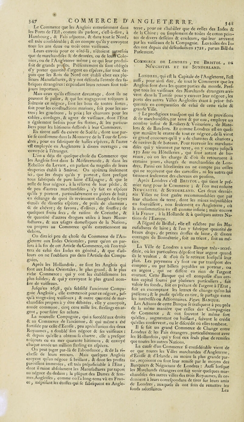 Le Commerce que les Anglois entretiennent dans les Ports de l’Eft , comme ils parlent, c’eft-à-dire, à Hambourg, & Païsadjacens, & dans tout le Nord, eft très confidérable ; & on compte qu’ils y envoyent tous les ans deux ou trois cens vaifleaux. Leurs envois pour ce côté-là, n’étoient autrefois que de marchandifes 8c de denrées, ou de leurs Colo¬ nies , ou de l’Angleterre même ; ce qui leur produi- foit de grands profits. Préfentement ils font obligés d’y porter quantité d’argent en efpéces, fur tout de¬ puis que les Rois du Nord ont établi chez eux plu- fieurs Manufactures, 8c y ont défendu l’entrée des fa¬ briques étrangères : cependant leurs retours font toû- jours importans. Mais ceux qu’ils eftiment davantage , dont ils ne peuvent fe pafler, 8c qui les engageront toujours à foûtenir ce négoce, font les bois de toutes fortes, foit pour les conftruChons marines, foit pour les au¬ tres ; les goudrons , la poix ; les chanvres pour les cables, cordages, & agrez de vailïeaux, dont l’Etat a également befoin pour fes flottes, 8c les particu¬ liers pour les bâtimens deftinés à leur Commerce. Iis tirent auflï du cuivre de Suède , dont iine par¬ tie fe confomme dans la Monnoye de la Tour de Lon¬ dres , pour en fabriquer de balles efpèces, 8c l’autre eft employée en Angleterre à divers ouvrages , ou envoyée à l’étranger. L’on a déjà dit quelque chofe du Commerce que les Anglois font dans la Méditerranée , & dans les Echell es du Levant, en parlant du magalîn de leurs draperies établi à Smirne. On ajoûtera feulement ici, que les draps qu’ils y portent , font prefque tous fabriqués de pure laine d’Efpagne , 8c que le refte de leur négoce , à la réferve de leur pêche , 8c de peu d’autres marchandifes , s’y fait en efpéces qu’ils y portent, particuliérement en pièces de huit; en échange de quoi ils reviennent chargés de foyes écruës de diverfes efpéces , de poils de . chameau , oc de chèvre ; de favons, d’olives, de fouffre ; de quelques fruits fecs , de raiflns de Corinthe, 8c de quantité d’autres drogues utiles à leurs Manu¬ factures, 8c aux ufages domeftiques de la Nation, ou propres au Commerce qu’ils entretiennent au dehors. On dira ici peu de chofe du Commerce de l'An¬ gleterre aux Indes Orientales , parce qu’on en par¬ lera à la fin de cet Article du Commerce, où l’on trai* tera de celui des Indes en général, 8c que d’ail¬ leurs on ne l’oubliera pas dans l’Article des Compa¬ gnies. ^ Après les Hollandois , ce font les Anglois qui font aux Indes Orientales, le plus grand, 8c le plus riche Commerce ; qui y ont les établillemens les plus folides, 8c qui y envoyent le plus grand nom¬ bre de vaifièaux. Jufqu’en 1698, qu’a fubfifté l’ancienne Compa¬ gnie Angloife , elle entretenoit pour ce négoce, juf- qu’à vingt-cinq vaifleaux ; &c outre quantité de mar¬ chandifes propres à y être débitées, elle y envoyoit, année commune, cinq cens mille liv. fterlings en ar¬ gent , pour faire fes achats. La nouvelle Compagnie, qui a fuccédéaux droits 8c au Commerce de l’ancienne, 8c qui même a été fortifiée par celle d’Ecolfe , peu après l’union des deux Royaumes, a doublé fon négoce 8c fes vailïeaux ; 8c depuis qu’elle a obtenu fa chartre, elle a prefque toûjours eu en mer quarante bâtimens , 8c envoyé chaque année un million fterling en efpèces. On peut juger par-là de l’abondance , &de la ri- cheffe de leurs retours. Mais quelques Anglois croyent qu’un négoce fi brillant, 8c dont les profits paroihent immenles , eft très préjudiciable à l’Etat , dont il ruine abfolument les Manufactures parraport au négoce du dedans ; la plupart des Dames 8c fem¬ mes Angloiles , comme on l’a long-tems vît en Fran¬ ce, méprifant les étoffes qui fe fabriquent en Angle- A NGLET<ERRE. 34i terre , pour ne s’habiller que de celles des Indes & de la Chine; ou Amplement de toiles de coton pein¬ tes de divers defleins & couleurs , qui leur arrivent par les vaifleaux de la Compagnie. Les toiles des In¬ des ont depuis été défendues en 1721, par un Bill du Parlement. Commerce de Londres , de Bristol , de NeVcastel et de Sunderland. Londres, qui eft la Capitale de l’Angleterre, l’eft auflï, pour ainft dire, de tout le Commerce que les Anglois font dans les quatre parties du monde. Pref¬ que tous les vaifleaux des Marchands étrangers arri¬ vent dans la Tamife pour y exercer leur négoce , les ports des autres Villes Angloifes étant à peine fré¬ quentés en comparaifon de celui de cette riche 8c grande Ville. I Le prodigieux tranfport qui fe fait de provifions 8c de marchandifes, par terre 8c par eau , employé un nombre infini de Rouliers 8c Voituriers , de Mate¬ lots 8c de Bateliers. Et comme Londres eft en quel¬ que manière le centre de tout ce négoce, de là vient ce grand concours qu’il y a de charettes 8c chariots , ' de navires & de bateaux. Pour recevoir les marchan¬ difes qui y viennent par terre , on y compte jufqu’à 150 Inns ou Hôtelleries , qui font autant de bu¬ reaux, où on les charge & d’où ils retournent à certains jours, chargés de marchandifes de Lon¬ dres. Parmi ces hôtelleries on ne compte pas celles qui ne reçoivent que des carrofles , ni les autres qui tiennent feulement des chevaux en penfion. Après Londres c’eft Bristol, qui tient le pre¬ mier rang pour le Commerce ; 8c l’on metenfuite Newcastel & Sunderland. Ces deux derniè¬ res Villes ne font guère recommandables que par leur charbon de terre, dont les mines inépuifables en fournillent, non feulement en Angleterre , où la confommation en eft comme infinie ; mais encore à la F rance , à la Hollande 8c à quelques autres Na¬ tions de l’Europe. A l’égard de Briftol, elle eft; célébré par fes Ma¬ nufactures de laine ; 8c l’on y fabrique quantité de beaux draps, de petites étoffes de laine, 8c divers ouvrages de Bonnéterie , foit au tricot, foit au mé¬ tier. • de Londres a une Banque très-accré¬ ditée, où les particuliers dépofent leur argent quand ils le veulent , 8c d’où ils le retirent lorfqu’il leur plaît. Les payemens s’y font ou par tranfport des comptes , ou par billets payables au porteur, ou en argent , qui ne diffère en rien de l’argent courant. Cette Banque qui eft (compofée d’un cer¬ tain capital fourni par plulieurs particuliers , fait valoir fes fonds, foit en prêtant de l’argent à l’Etat , foit en excomptant les lettres de change qu’on lui préfente ; 8c le profit quelle en tire, fe partage entre les intérellés ou Actionnaires. Voyez. Banque. Les Actions de cette Banque fe trafiquent a peu près de la même manière que celles des Compagnies de^ Commerce , 8c ont fouvent le même fort quelles , augmentant ou baiflant, fuivant le crédit qu’elles confervent, ou le difcrédit où elles tombent. Il fe fait un grand Commerce de Change entre Londres ce les Pais etrangers, particuliérement avec les Hollandois, qui y font eux feuls plus de remifes que toutes les autres Nations. La caule dun Commerce fi confidérable vient de ce que toutes les Villes marchandes d’Angleterre, d Ecofle & d Irlande, au moins la plus grande par¬ tie , reçoivent ou font leur remife par le moyen des Banquiers 8c Négocians de Londres : Auflï lorfque les Marchands étrangers ont fait venir quelques mar¬ chandifes des autres villes des trois Royaumes, ils or¬ donnent à leurs correfpondans de tirer fur leurs amis de Londres , auxquels ils ont foin de remettre les fonds néceflaires* Les