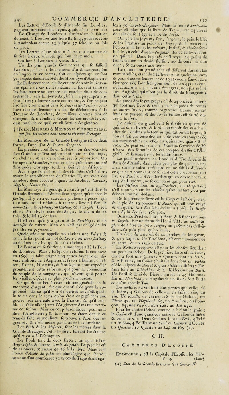 549 GOMMER CjE D’ Les Lettres d’Ecoffe & d'Irlande fur Londres , gagnent ordinairement depuis 4 jufqu’à iopour 100. Le Change de Londres à Amfterdam fe fait en donnant à Londres une livre fterling, pour recevoir à Amfterdam depuis 32 jufqu’à 37 fchelins ou fols de gros. Les Lettres d’une place à l’autre ont coutume de fe tirer à deux ufances qui font deux mois. On fuit à Londres le vieux ftile. Un des plus grands Commerces qui fe fade à Londres , eft celui des matières d’or & d’argent, foit en lingots ou en barres , foit en efpèces qui ne font pas frapées danslesHôtels desMonnoyes d’Angleterre. Le Parlement dans la jufte crainte de voir le Royau¬ me épuifé de ces riches métaux , a fouvent tenté de les faire mettre au nombre des marchandifes de con¬ trebande j mais la liberté Angloife n’a pu jufqu’à pré- fent ( 1725) fouffrir cette contrainte, 8c l’on ne peut . lire fans étonnement dans le Journal de Verdun, com¬ bien chaque femaine on fait de déclarations à la .Doüane de Londres, de milliers d’onces d’or 8c d’argent, & à combien depuis lix ans monte le pro¬ duit total de ce qu’il en eft forti d’Angleterre. ffPoids, Mesures 8c Monnoyes d’Angleterre, qui font les memes dans toute la Grande-Bretagne. La Monnoye de la Grande-Bretagne eft de deux fortes, l’une d’or 8c l’autre d’argent. La prémiére confifte en Guînées , ou demi-Guinées. Les Guinées paffent aujourd’hui pour 21 fchillings, ou chelins ; & les demi-Guinées, à proportion. On les appelle Guinées, parce que les prémiéresont été fabriquées d’or apporté de la Guinée en Afrique. Avant que l’on fabriquât des Guinées, c’eft-à-dire, avant le rétabliffement de Charles II, on avoit des Jacobus, demi-Jacobus , quart-de- Jacobus , Carolus, Angels , Nobles &c. La Monnoye d’argent qui a cours à prêtent dans la Grande-Bretagne eft du meilleur argent, qu’on appelle fterling. Il y en a eu autrefois plulieurs efpèces, qui font aujourdhui réduites à quatre , favoir YEcu, le demi-Ecu , le Schilling, ou Cheling, 8c Je fix-fols. L’écu eft de 60 fols, le demi-écu de 30, le chelin de 12 fols, 8c le fol 12 deniers. Il eft vrai qu’il y a quantité de Farthings, 8c de demi-fols de cuivre. Mais on n’eft pas obligé de les prendre en payement. Quelquefois on appelle 20 chelins une Pièce ; 8c on ne fe fert point du mot de Livre , ou livre fterling, au deiïous de 3 liv. qui font <5o chelins. Le Bureau où fe fabrique la monnoye eft à la Tout de Londres. Mais , lorfqu’on reforma la monnoye en 16ÿ6, il falut ériger cinq autres bureaux en di¬ vers endroits de l’Angleterre, favoir à Briftol, Chef- ter, Exeter , Norwich , 8c Yorck, tant pour expédier promtement cette reforme, que pour la commodité du peuple de la campagne , qui n’avoit qu’à porter les vieilles efpèces au plus prochain bureau. Ce qui donna lieu à cette reforme générale de la monnoye d’argent, fut que quantité de gens la ro- gnoient: Et ce qu’il y a de particulier, c’eft qu’el¬ le fe fît dans le tems qu’on étoit engagé dans une guerre très onereufe avec la France , 8c qu’il fem- bloit qu’elle alloit jetter l’Angleterre dans une extrê¬ me confufîon. Mais ce coup hardi fauva, pour ainfi dire, l’Angleterre ; 8c la monnoye étant depuis ce tems-là faite aü moulinet, fe trouve à l’abri des ro- gneurs , & n’eft même pas fi aifée à contrefaire. Les Poids 8c les Mefures , font les mêmes dans la Grande-Bretagne, c’eft-à - dire , fuivant les étalons qu’il y en a à l’Echiquier. Les Poids font de deux fortes ; on appelle l’un Troy-œight, 8c l’autre Avoir-du-poids. Le prémier eft de 12 onces, & l’autre de 16 à la livre. Mais auftï l’once d'Avoir du poids eft plus légère que l’autre , prefque d’un douzième ; 51 onces de Troye étant éga- ANGLETERRE. 350 les à 36 d’avoir-du-poids. Mais la livre d’avoir-du- poids eft plus que la livre de Trùye , car 14 livres de celle-là font égales à 17 de Troye. On péfe les joyaux , l’or, l’argent, le pain, le blé, 8c les liqueurs au poids de Troye ; & la mercerie , l’épicerie, la laine, les métaux , Je fuif, & chofes fem- blables, a celui d’avoir-du-poids, dont 112 livres font un quintal. Dans le poids de Troye, 24 grains de froment font un denier fterlin , 20 de ceux - ci une once , 8c 12 onces une livre. Le quintal ou grand cent eft différent fuivant les marchandifes, étant de 112 livres pour quelques-unes, 8c pour d’autres feulement de 104; encore faut-il être Bourgeois de Londres pour jouir de ces 4pour cent,; ne les accordant jamais aux étrangers, non pas même aux Anglois, qui n’ont pas le droit de Bourgeoifi© dans cette Ville. Le poids des foyes grèges eft de 24 onces à la livre, qui font une livre 8c demi ; mais le poids de toutes les autres foyes, comme organcins, trames, ronde¬ lettes ou perlées, 8c des foyes teintes, eft de 16 on¬ ces à la livre. Le quintal ou grand cent fe divife en quarts de quintal & en livres, 8c lorfqu’on reçoit des marchan¬ difes de Londres achetées au quintal, on eft furpris, fi l’on ne fait pas cette divifion , de voir les comptes de ces marchandifes , dreffés en quintaux , quarts 8c li¬ vres. On peut voir dans le Traité du Commerce de M. Ricard, des formules de( ces comptes dreffés à l’Ân- gloife , & la manière de les additionner. Le poids ordinaire de Londies diffère de celui dé Paris 8c d’Amfterdam, d’un peu plus de 3 pour cent, mais dans le calcul ordinaire on ne fait la différen¬ ce que de 2 pour cent, & fuivant cette proportion iod liv. de Paris ou d’Amfterdam qui en devroient faire 103 de Londres , ne fe comptent que pour 102, Les Mefures font ou applicatives , ou réceptives ; c’eft-à-dire , pour les chofes qu’on mefure , ou par dehors , ou par dedans. De la première forte eft la Verge qui eft de 3 piés, 8c le pié de 12 pouces. U Aune, qui eft une verge 8c un quart. Un Pas Géométrique a 3 piés, la Brajfè en a 6, la Perche a i6\ piés. Quarante Perches font un (îade, 8c 8 ftades un mil¬ le Anglois. Par un ftatut de Henri VII, un mille An¬ glais doit être de 1760 verges, ou 3280 piés, c’eft-à- dire 280 piés plus qu’un mille. Un Acre de terre eft de 40 perches de longueur, &; 4 de largeur. Un Yard-land, eft communément de 30 acres , & un Hide de 100. La Mefure réceptive eft pour les chofes liquides,' ou pour les féches. De la prémiére forte eft la Pinte, dont 2 font une Quarte, 2 Quartes font un Pottle, 8c 2 Pottles, un Gallon', huit Gallons font un Firkm d’Ale, (efpèce de Bière) 8c 9 un Firkm de Bière; 2 Fir- îcins font un Kilderkin , 8c 2 Kilderkins un Baril. Un Baril 8c demi de Bière , qui eft de 43 Gallons, fait un Hogshead, 2 Hogsheads un Butt, 8c 2 Butts ce qu’on appelle Tun. Les mefures du vin font plus petites que celles de la bière, 4 Gallons de celle - ci en faifant cinq dé vin. Un Rundlet de vin tient 18 de ces Gallons, un Tierce 42 , un Hogshead 63 , un Punchion , ou Poin¬ çon , 84, une Pipe ou Butt 126, un Tun 232. Pour les chofes féches, comme le blé ou le grain £ le Gallon eft d’une grandeur entre le Gallon de bière 8c celui de vin. Deux Gallons font un Peck , 4 Peks: un Boijfeau, 4 Boiffeaux un Comb ou Curnock, 2 CombS Un Ouarter, 10 Quarters un Laf ou Vey (a). §. XI. Commerce D’Ecosse.’ Edimbourg , eft la Capitale d’Ecoffe; les mar- P 4 cham» (a) Etat de la Grande-Bretagne fout George IL