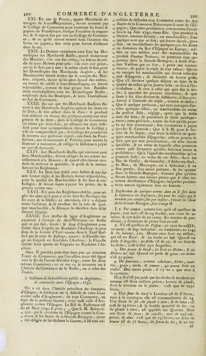 XXL En cas de Procès, quatre Marchands é- trangers de bonne*réputation , feront nommés par le College de Commerce pour examiner les livres 8c papiers du Pourfuivant, lorfque l’occafion le requer¬ ra; 8c le raport fait par eux au Collège de Commer¬ ce , de ce qu’ils auront trouvé dans l’examen des livres ou papiers, fera tenu pour bonne évidence dans le cas. XXII. La Douane examinera avec foin les Do¬ meftiques des Marchands Rudes, quand ils écrivent des Marchés, s’ils ont des ordres, ou lettres decré¬ dit de leurs Maîtres pour cela : s’ils n’en ont point, on ne fe fiera pas à eux : la même chofe fe fera pour les Domeftiques des Marchands Anglois , & les Marchandées feront écrites fur le compte des Maî¬ tres , lefquels, au cas qu’ils aient donné des ordres, ou lettres de crédit à leurs Domeftiques, en feront refponfables , comme de leur propre fait. Pareille¬ ment on enrégiftrera tous les Domeftiques Ru lies , employés dans les Boutiques, 8c leurs TranfaCtions en fait de Commerce. XXIII. Au cas que des Marchands Rufliens de¬ vant à des Marchands Anglois, quitent les lieux où ils font, 8c s’en aillent dans le Païs : fi pendant leur abfence on donne des pétitions contre eux avec preuve de la dette , alors le Collège de Commerce les citera par trois fois, en allouant un tems fuffi- fant pour leur comparoilfance devant le Collège ; s’ils ne comparoiflent pas , le Collège les pourfuivra & enverra une perfonne exprès, aux fraix du Pour¬ fuivant, aux Gouverneurs & Prévôts, pour mettre la fentence à exécution , 8c obliger le Débiteur à payer ce qui eft demandé. XXIV. Les Marchands Ruées qui viennent avec leurs Marchandées, feront obligés de les entrer in- cefiamment à la Douane , 8c quand elles feront ven¬ dues ils écriront la quantité, le poids 8c la mefuie fuivant les Réglemens. XXV. Le Brak fera établi avec Juftice 8c mis fur une bonne régie, 8c les Brakefs feront refponfables, pour la qualité des Marchandées & les faux 8c em- fcallages, 8c feront fujets à payer les pertes, fur la preuve contre eux. XXVI. Il y aura des Réglemens établis, pour ré¬ gler les abus qu’fi peut y avoir dans les Bandages fur les cuirs 8c la filaffe ; en attendant, s’il y a députe entre l’acheteur 8c le vendeur fur la tare de quel¬ que marchandée , la Douane la décidera fans délai fuivant l’équité. XXVII. Les étoffes de laine d’Angleterre ne payeront à l’avenir de droit d’entrée en Ruflîe que ce qui fuit, favoir : le drap d’Angleterre pour foldat deux Copeks en Rixdalers l’Archine : le gros drap de la Comté d’York connu dans le Tarif Ruf- fien par le nom de Kofrogi, autant : la Flanelle lar¬ ge un Copeck en Rixdalers l’Archine : la Flanelle étroite trois quarts de Copecks en Rixdalers l’Ar- chine. Nota. Il paroîtra peut-être dans peu un nouveau Traité de C ommerce, que l’on affûre avoir été figné vers la fin de l’année dernière 1740, entre les deux mêmes Couronnes ; en ce cas on le trouvera ou à l’Article du Commerce de la Ruflîe , ou à celui des Traités. ngleterrh. 35j „ ceffaire de défendre tout Commerce entre les dits ,, Sujets de la Couronne Britannique 8c ceux de l’Ef- „ pagne ; Que cette prohibition commencera d’avoir „ lieu le 24 Juin 1740, vieux ftile. Que pendant la „ Guerre, aucunes denrées , ou marchandées , fous „ quelque nom que ce foit, qui feront du crû , pro— >> duit, ou manufactures de quelques-uns des Etats „ ou domaines du Roi d’Efpagne en Europe , mê- ,, lées ou non mêlées avec des marchandées du ,, produit d’autres Nations, ne pourront être ap- „ portées dans la Grande-Bretagne, à bord d’au- ,, cun Vafifeau que ce foit , à peine aux contre- ,, venans, de payer le triple de leur valeur : Qu’on ,, en excepte les marchandifes qui feront enlevées ,, aux Efpagnols , 8c déclarées de bonne prifc. ,, Que s il furvient quelque difpute au fujet de la „ qualité de celles qu’on pourra faifir, ce fera à l’in- „ troduCteur , 8c non a celui qui aura fait la fai— „ fie, à apporter les preuves néceffaires, 8c que „ faute à lui d’en donner de fufléantes, il fera con- ,, damné à 1 amende du triple , comme oi-deffus : „ Que fi quelque perfonne , qui aura entrepris d’ar- ,, rêter quelques effets, ou marchandées en vertu „ du prêtent Ade, néglige , après que la faille ,, auia ete faite, de pourfuivre la choie juridique— „ ment ; cette perfonne, toutes les fois qu’elle pour- ,, ra en être convaincue , fera condamnée à payer „ 500 liv. ft. d’amende ; Que fi S. M. pour le fer- „ vice de fes Sujets, veut lever la défenfe de quel- „ ques marchandées Efpagnoles, cela ne pourra fe ,, faire que par une proclamation , où elles feront ,, fpecifiees , 8c en vertu de laquelle elles pourront „ entrer_ aufiî librement quelles faifoient avant la „ prohibition : Qu’à l’égard des marchandifes qu’on „ pourroit faifir, en vertu de cet ACte , dans les „ Iles de Gerfey , de Guernfey, d’Alderney-ftark, ,, de Man , de Minorque, ou à Gibraltar, il ne „ fera permis, fous aucun prétexte, de les aporter „ dans la Grande-Bretagne, d’autant plus quelles „ feront fujettes aux mêmes peines que fi elles ve- „ noient directement d’Efpagne ; lefquelles prohibé „ tions auront également fieu en Irlande. ft Subjiante de\la prohibition publiée en Angleterre, de commercer avec b Efpagne, 1740. ; On a vu dans l’Article précédent du Commerce d Efpagne, la fubftance de la défenfe de cette Cour contre celle d’Angleterre , de tout Commerce, au fujet de la préfente Guerre ; voici aufïï celle d’An¬ gleterre contre l’Efpagne. Le Bill du Parlement eft du 16 Mars 1740, & porte ; ,, Que S. M. Britanni- j, que , par la conduite de l’Efpagne contre la Cou- „ ronne & les Sujets de la Grande-Bretagne , ayant ,, été obligée de lui déclarer la Guerre, il eft très né- t Explication de quelques termes dont on fe fert dans le Commerce en Angleterre, foit pour les chofes qui fe vendent par compte, foit par mefure , extrait de Y Etat de la Grande-Bretagne, fous George IL 1. 1. Par compte, comme lors qu’il eft queftion de papier, une main eft de 24 feuilles, une rame de 20 mains, 8c une balle de 10 rames. En matière de par¬ chemin , 5 douzaines de peaux font un roll. 2. S’il eft queftion de Poijfon , un cent de codfifch , ou morue , de ling, haberdine, ou femblables, en 124; 8c de harengs, 120. Douze cens font un millier, qui eft un Baril, 8c 12 barils un laf. Quand on parle d’Anguilles , un flrike eft de 25, 8c un bind de 10 flrikes, c’eft-à-dire 250 Anguilles. 3. Des peaux de bœufs , 10 font un Dicker, 8c 20 Dickers un la/l. Quand on parle de gants, un dicker c’eft 10 paires. 4. De fourrures , comme zibelines , fiches , mar- tins , grays , minks, 8c jennets , 40 peaux font un tirnber. Des autres peaux , il n’y en a que cent à la centaine. II. 1. Si c’eft par poids que les chofes fe vendent, un tonneau eft deux milliers pefant ; hormis de plomb, dont le tonneau ou le fodder, n’eft que de 1950 livres. 2. Une Jlone de bœuf à Londres eft de 8 livres, mais à la campagne elle eft communément de 14, Une ftone de fer , de plomb à tirer , 8c de laine, eft aufïï de 14 livres ; 8c la double quantité de fer , ou de plomb à tirer, eft appelée un Quartier. Mais une ftone de Jucre, de canelle , noix de mufcade, poivre, 8c alun, n’eft que de 13I livres; un firkin de beurre eft de 56 livres, de favon de 60 3 8c un ba¬ ril