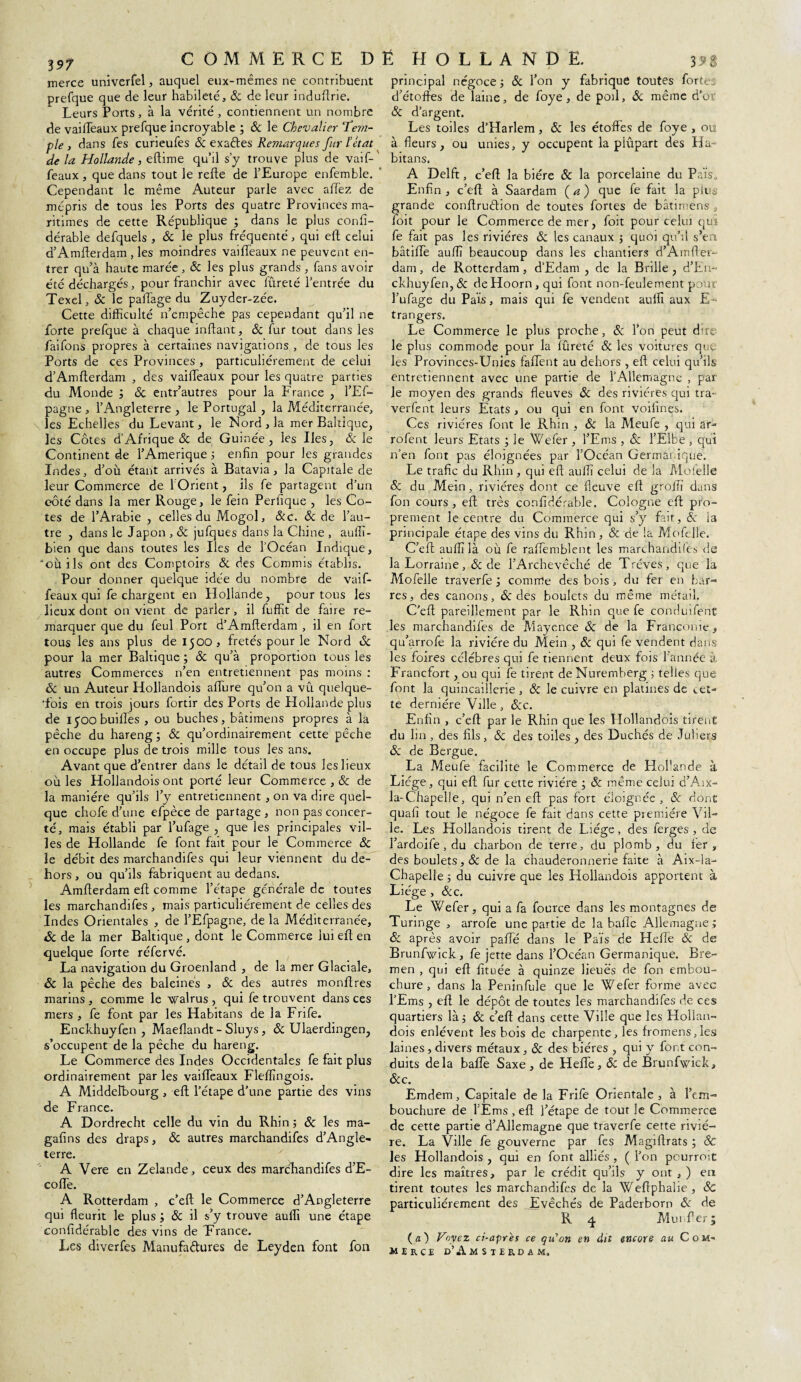 merce univerfel, auquel eux-mêmes ne contribuent prefque que de leur habileté, 8c de leur induftrie. Leurs Ports, à la vérité, contiennent un nombre de vailleaux prefque incroyable ; & le Chevalier T’em- ple , dans fes curieufes & exaétes Remarques fur l’état de la Hollande, eftime qu’il s’y trouve plus de vaif¬ feaux, que dans tout le refie de l’Europe enfemble. Cependant le même Auteur parle avec aftez de mépris de tous les Ports des quatre Provinces ma¬ ritimes de cette République ; dans le plus confi- dérable defquels , & le plus fréquenté, qui eft celui d’Amfterdam , les moindres vaiffeaux ne peuvent en¬ trer qu’à haute marée, 8c les plus grands, fans avoir été déchargés, pour franchir avec fureté l’entrée du Texel, 8c le paffage du Zuyder-zée. Cette difficulté n’empêche pas cependant qu’il ne forte prefque à chaque inftant, 8c fur tout dans les faifons propres à certaines navigations , de tous les Ports de ces Provinces , particuliérement de celui d’Amflerdam , des vaiffeaux pour les quatre parties du Monde ; 8c entr’autres pour la France , l’Ef- pagne , l’Angleterre , le Portugal , la Méditerranée, les Echelles du Levant, le Mord, la mer Baltique, les Côtes d’Afrique & de Guinée, les Iles, & le Continent de l’Amerique ; enfin pour les grandes Indes, d’où étant arrivés à Batavia, la Capitale de leur Commerce de l'Orient, ils fe partagent d’un côté dans la mer Rouge, le fein Perfique , les Co¬ tes de l’Arabie , celles du Mogol, &c. 8c de l’au¬ tre , dans le Japon , 8c jufques dans la Chine , auffi- bien que dans toutes les Iles de l’Océan Indique, où ils ont des Comptoirs & des Commis établis. Pour donner quelque idée du nombre de vaif¬ feaux qui fe chargent en Hollande, pour tous les lieux dont on vient de parler, il fuffit de faire re¬ marquer que du feul Port d’Amfterdam , il en fort tous les ans plus de 1500, frétés pour le Nord 8c pour la mer Baltique ; 8c qu’à proportion tous les autres Commerces n’en entretiennent pas moins : 8c un Auteur Hollandois affine qu’on a vû quelque¬ fois en trois jours fortir des Ports de Hollande plus de 1500 buiffes , ou bûches, bâtimens propres à la pêche du hareng; & qu’ordinairement cette pêche en occupe plus de trois mille tous les ans. Avant que d’entrer dans le détail de tous les lieux où les Hollandois ont porté leur Commerce , 8c de la manière qu’ils l’y entretiennent, on va dire quel¬ que chofe d’une efpèce de partage , non pas concer¬ té, mais établi par l’ufage , que les principales vil¬ les de Hollande fe font fait pour le Commerce 8c le débit des marchandifes qui leur viennent du de¬ hors , ou qu’ils fabriquent au dedans. Amfterdam eft comme l’étape générale de toutes les marchandifes , mais particuliérement de celles des Indes Orientales , de l’Efpagne, de la Méditerranée, «5c de la mer Baltique , dont le Commerce lui eft en quelque forte réfervé. La navigation du Groenland , de la mer Glaciale, 8c la pêche des baleinés , & des autres monftres marins , comme le walrus , qui fe trouvent dans ces mers , fe font par les Habitans de la Frife. Enckhuyfen , Maeflandt - Sluys, 8c Ulaerdingen, s’occupent de la pêche du hareng. Le Commerce des Indes Occidentales fe fait plus ordinairement par les vaiffeaux Fleffingois. A Middelbourg , eft l’étape d’une partie des vins de France. A Dordrecht celle du vin du Rhin ; 8c les ma- gafins des draps, 8c autres marchandifes d’Angle¬ terre. ' A Vere en Zelande, ceux des marchandifes d’E¬ co ffe. A Rotterdam , c’eft le Commerce d’Angleterre qui fleurit le plus ; 8c il s’y trouve auffi une étape confidérable des vins de France. Les diverfes Manufactures de Leyden font fou principal négoce ; & l’on y fabrique toutes fortes d’étoffes de laine, de foye, de poil, 8c même d’or 8c d’argent. Les toiles d’Harlem, 8c les étoffes de foye , ou à fleurs, ou unies, y occupent la piûpart des Ha¬ bitans. A Delft, c’eft la bière 8c la porcelaine du Pais. Enfin , c’eft à Saardam (a) que fe fait la plus grande conftru&ion de toutes fortes de bâtimens , foit pour le Commerce de mer, foit pour celui qui fe fait pas les rivières 8c les canaux ; quoi qu’il s’en bâtiffe auffi beaucoup dans les chantiers d’Amfter- dam, de Rotterdam, dEdam , de la Brille , d’En- ckhuyfen, 8c de Hoorn, qui font non-feulement pour l’ufage du Pais, mais qui fe vendent auffi aux E- trangers. Le Commerce le plus proche, 8c l’on peut durc¬ ie plus commode pour la fureté & les voitures que les Provinces-Unies faffent au dehors , eft celui qu’ils entretiennent avec une partie de rAliemagne , par le moyen des grands fleuves 8c des rivières qui tra~ verfent leurs Etats , ou qui en font voifines. Ces rivières font le Rhin , & la Meufe , qui ar- rofent leurs Etats ; le Wefer , l’Ems , 8c l’Elbe , qui n’en font pas éloignées par l’Océan Germai.ique. Le trafic du Rhin , qui eft auffi celui de la Mofelle 8c du Mein, rivières dont ce fleuve eft groffi dans fon cours, eft très confidérable. Cologne eft pro¬ prement le centre du Commerce qui s’y fait, 8c ia principale étape des vins du Rhin, 8c de la Mofelle. C’eft auffi là où fe raffemblent les marchandifes de la Lorraine,8c de l’Archevêché de Trêves, que la Mofelle traverfe ; comme des bois, du fer en bar¬ res, des canons, & des boulets du même métail. C’eft pareillement par le Rhin que fe conduifent les marchandifes de Mayence & de la Franconie, qu’arrofe la rivière du Mein , 8c qui fe vendent dans les foires célébrés qui fe tiennent deux fois l’année à Francfort, ou qui fe tirent de Nuremberg 5 telles que font la quincaillerie , 8c le cuivre en platines de cet¬ te dernière Ville, 8cc. Enfin , c’eft par le Rhin que les Hollandois tirent du lin , des fils, 8c des toiles , des Duchés de Juîiers 8c de Bergue. La Meufe facilite le Commerce de Hofiande à Liège, qui eft fur cette rivière ; & même celui d’Aix- la-Chapelle, qui n’en eft pas fort éloignée, 8c dont quafi tout le négoce fe fait dans cette première Vil¬ le. Les Hollandois tirent de Liège, des ferges , de l’ardoife , du charbon de terre, du plomb, du fer, des boulets, 8c de la chauderonnerie faite à Aix-la- Chapelle ; du cuivre que les Hollandois apportent à Liège , &c. Le Wefer, qui a fa fource dans les montagnes de Turmge , arrofe une partie de la bafle Allemagne ; 8c après avoir paffé dans le Pais de Heffe 8c de Brunfwick, fe jette dans l’Océan Germanique. Bre- men , qui eft fituée à quinze lieues de fon embou¬ chure , dans la Peninfule que le Wefer forme avec l’Ems , eft le dépôt de toutes les marchandifes de ces quartiers là; 8c c’eft dans cette Ville que les Hollan¬ dois enlèvent les bois de charpente, les fromens,les laines , divers métaux, 8c des bières , qui y font con¬ duits delà baffe Saxe, de Heffe, 8c de Brunfwick, 8cc. Emdem, Capitale de la Frife Orientale , à l’em¬ bouchure de l’Ems , eft l’étape de tout le Commerce de cette partie d’Allemagne que traverfe cette riviè¬ re. La Ville fe gouverne par fes Magiftrats ; 8c les Hollandois , qui en font alliés , ( l’on pcurroit dire les maîtres, par le crédit qu’ils y ont , ) en tirent toutes les marchandifes de la Weftphalie, 8c particuliérement des Evêchés de Paderborn 8c de R 4 Munfter; (æ) Voyez ci-après ce qu'on en dit encore au Com¬ merce d’Amsterdam.