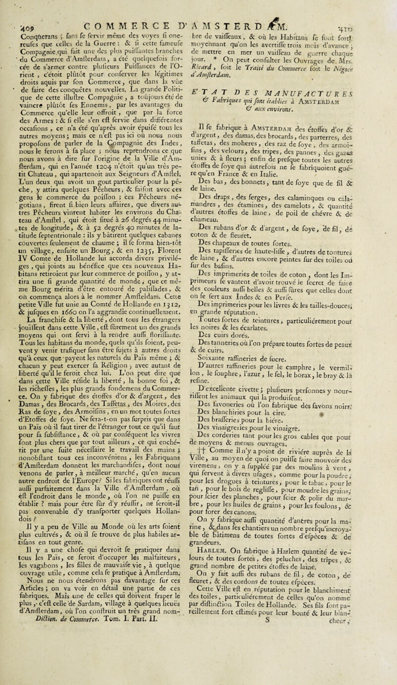 Conqûerans l fans fe fervir même des voyes fi one- reufes que celles de la Guerre: & fi cette fameufe Compagnie.qui fait une des plus puiffantes branches 'du Commerce d’Amfterdam, a été quelquefois for¬ cée de s’armer contre plufieurs Pu'ifiànces de l’O¬ rient , c’étoit pliLtôt pour conferver les légitimes droits aquis par fon Commerce, que dans la vûe de faire des conquêtes nouvelles. La grande Politi¬ que de cette illufire Compagnie , a toûjours été de vaincré plutôt fes Ennemis, par les avantages du Commerce qu’elle leur offroit , que par la force des Armes : 6c fi elle s’en eft fervie dans différentes occafions , ce n’a été qu’après avoir épuifé tous les autres moyens; mais ce n’eft pas ici où nous nous propofons de parler de la Compagnie des Indes, nous le ferons à fa place ; nous reprendrons ce que nous avons à dire fur l’origine de la Ville d’Am- fferdam, qui en l’année 1204 n’étoit qu’un très pe¬ tit Chateau , qui apartenoit aux Seigneurs d’Amftel; L’un deux qui avoit un goût particulier pour la pê¬ che, y attira quelques Pêcheurs, & faifoit avec ces gens le commerce du poilfon ; ces Pêcheurs né- gotians, firent fi bien leurs affaires, que divers au¬ tres Pêcheurs vinrent habiter les environs du Cha= teau d’Amfiel , qui étoit fitué à 26 degrés 44 minu¬ tes de longitude, & à 52 degrés 40 minutes de la¬ titude feptentrionale : ils y bâtirent quelques cabanes couvertes feulement de chaume ; il fe forma bien-tôt un village, enfuite un Bourg, 6c en 1235, Florent IV Comte de Hollande lui accorda divers privilè¬ ges , qui joints au bénéfice que ces nouveaux Ha¬ bitans retiroient par leur commerce de poiffon , y at¬ tira une fi grande quantité de monde, que ce mê¬ me Bourg mérita d’être entouré de palilîades, 6c on commença alors à le nommer Amfteldam. Cette petite Ville fut unie au Comté de Plollande en 1312, 6c jufques en 1660 on l’a aggrandie continuellement. La françhife 6c la liberté, dont tous les étrangers jouïftent dans cette Ville , eft fûrement un des grands moyens qui ont fervi à la rendre auflî floriffante» Tous les habitans du monde, quels qu’ils foient, peu¬ vent y venir trafiquer fans être fujets à autres droits qu’à ceux que'payent les naturels du Pais même ; 6c chacun y peut exercer fa Religion ; avec autant de liberté qu’il le feroit chez lui. L’on peut dire que dans cette Ville réfide la liberté , la bonne foi , & les richeffes, les plus grands fondemens du Commer¬ ce. On y fabrique des étoffes d’or 6c d’argent, des Damas , des Brocards, des Taffetas , des Moires, des. Ras de foye, des ArmoifinsTen un mot toutes fortes d’Etoffes de foye. Ne fera-t-on pas furpris que dans un Pais où il faut tirer de l’étranger tout ce qu’il faut pour fa fubfiftance, 6c où par conféquent les vivres font plus chers que par tout ailleurs , cë qui enché¬ rit par une fuite néceffaire le travail des mains ; nonobflant tous ces inconvéniens , les Fabriquans d’Amflerdam donnent les marchandifes, dont nous1 venons de parler, à meilleur marché, qu’en aucun autre endroit de l’Europe? Si les fabriques ont réuflî auflî parfaitement dans la Ville d’Amfterdam , où effc l’endroit dans le monde , où l’on ne puiffe en établir ? mais pour être fur d’y réuflîr, ne feroit-il pas convenable d’y tfanfporter quelques Hollan- dois ? Il y a peu de Ville au Monde où les arts foient plus cultivés, 6c où il fe trouve de plus habiles ar- tifans en tout genre. Il y a une chofe qui devroit fe pratiquer dans tous les Pais, ce feroit d’occuper les malfaiteurs, les vagabons , les filles de mauvaife vie , à quelque ouvrage utile, comme celafe pratique à Amfterdam. Nous ne nous étendrons pas davantage fur ces Articles ; on va voir en détail une partie de ces fabriques. Mais une de celles qui doivent fraper le plus ,* c’eft celle de Sardam, village à quelques lieues d’Amfterdam, où l’on conftruit un très grand nofn- Diiïion, de Commerce. Tcm. I. Part. IL bre de vaiflèaux, 6c où les Habitans fe font fort?; moyennant quon les avertiftè trois mois d’avance, de mettre en mer un vaiffeau de guerre chaque jour. * On peut confulter les Ouvrages de Airs. Ricard , foit le Traité du Commerce foit le Négoce <£Amfler dam. ETAT DES MANUFACTURES Û Fabriques qui font établies à Amsterdam Cf aux environs. ,,11 fe fabrique à Amsterdam des étoffes d’or & d argent, des damas,des brocards, des parterres, des taffetas, des moheres , des raz de foye , des armoi— fins , des velours, des tripes, des pannes , des gazes unies & à fleurs ; enfin de prefque toutes les autres étoffes de foye qui autrefois ne fe fabriquoient guè¬ re qu’en France 6c en Italie. Des bas, des bonnets, tant de foye que de fil & de laine. Des draps, des ferges, des calaminques ou câla- mandres ,, des étamines, des camelots , 6c quantité d autres étoffes de laine , de poil de chèvre & de chameau. Des rubans d’or & d argent, de foye, ‘de fil, dé coton 6c de fleuret. Des chapeaux de toutes fortes. Des tapifteries de haute-hfle , d’autres de tontures de laine , & d’autres encore peintes fur des toiles oii fur des bafins. Des imprimeries de toiles de coton , dont les Im¬ primeurs fe vantent d’avoir trouvé le fecret de faire des couleurs aufli belles 6c auflî fures que celles dont on fe fert aux Indes ôc en Perfe. Des imprimeries pour les livres 6c les tailles-douces; en grande réputation. Toutes fortes de teintures, particuliérement pouf les noires 6c les écarlates. Des cuirs dorés. Des tanneries où l’on prépare toutes fortes de peaurè êc de cuirs. Soixante raffineries de fucre. s D autres raffineries pour le camphre, le vermiR Ion , le fouphre, l’azur, le fel, le borax, le bray 6c là refine. D excellente civette; plufieurs perfonnes y nour- nflènt les animaux qui la produifent. Des lavoneries ou l’on fabrique des favons noirs; Des blanchi ries pour la cire. Des braderies pour la bière. Des vinaigreries pour le vinaigre. Des corderies tant pour les gros cables que pour de moyens 6c menus ouvrages. - . I”t Comme ilny a point de rivière auprès de là Ville, au moyen de quoi on puiffe faire mouvoir des viremens, on y a fuppléé par des moulins à vent , qui fervent à divers ufages , comme pour la poudre, pour les drogues à teintures, pour le tabac, pour le tan , pour le bois de reglifte, pour moudre les grains; pour feier des planches , pour feier Sc polir du mar¬ bre, pour les huiles de grains j pour les foulons, 6c pour forer des canons. ... On y fabrique aufli quantité d'antres pour la ma¬ rine , 6c dans fes chantiers un nombre prefqu’incroya- ble de bâtimens de toutes fortes d’efpèces 6c de grandeurs. Harlem. On fabrique à Harlem quantité de ve« lours de toutes fortes, des peluches, des tripes , 6c grand nombre de petites étoffes de lainê. On y fait auflî des rubans de fil, de coton, de fleuret, & des cordons de toutes efpèces. Cette Ville eft en réputation pour le blanchiment des toiles, particuliérement de celles qu’on nomme par diftinftion. Toiles de Hollande. Ses fils font pa¬ reillement fort eftimés pour leur bonté 6c leur b!an- S cheur ;