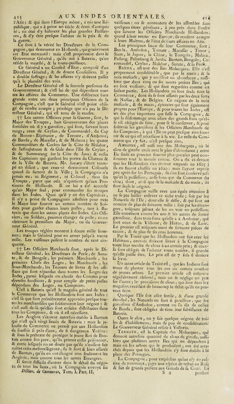 l’Afïe; 8c qui dans 1 Europe même, a mis une Ré¬ publique, qui a à peine un fiécle 8c demi d’antiqui¬ té , en état d’y balancer les plus grandes Puiflan- ces, & d’y être prefque l’arbitre de la paix 8c de la guerre. Ce font à la vérité les Directeurs de la Com¬ pagnie, qui demeurent en Hollande , qui gouvernent cet Etat mercantil : mais c’eft proprement dans le Gouverneur Général , qu’ils ont à Batavia, qu’en rélide la majefté, 8c la toute-puiffance. Ce Général a un Confeil d’Etat, compofé d’un Directeur Général, & de douze Confeillers. Il y a double fuffrage ; 8c les affaires n’y doivent paffer qu’à la pluralité des voix. Le Directeur Général eft la fécondé perfonne du Gouvernement; 8c c’eft lui de qui dépendent tou¬ tes les affaires du Commerce. Une différence bien grande entre ces deux principaux Officiers de la Compagnie , c’eft que le Général n’eft point obli¬ gé de rendre compte ; privilège que n’a pas le Di¬ recteur Général, qui elt tenu de le rendre. it Les autres Officiers pour la Guerre, font, le Major des Troupes, huit Gouverneurs des places fortifiées où il y a garnifon , qui font, fuivant leurs rangs j ceux de Ceylan, de Coromandel, du Cap de Bonne - Efpérance , de Ternate, d’Amboine, de Banda, de Macaffar, 8c de Malacca ; les quatre Commandeurs de Cochin fur la Côte de Malabar * de Jaffnapatnam 8c de Gale dans Elle de Ceylan , & de Sammarang fur la Côte de Java j & enfin les Capitaines qui gardent les portes du Chateau 8c de la Ville de Batavia. Mr. Savary s’étoit trom¬ pé en difant , que ceux-ci deviennent Colonels quand ils fortent de la Ville ; la Compagnie n’a jamais eu * ni Régiment, ni Colonel , dans fes Troupes , parce que ceîa n’apartient qu’aux Pro¬ vinces de Hollande. Il ne lui a été accordé qu’un Major feul , pour commander fes troupes dans les Indes. Quoi qu’il y ait des Capitaines , il n’y a point de Compagnies affeCtées pour eux; le Major leur fournit un certain nombre de Sol¬ dats pour garder chacun leurs poftes , tant à Ba¬ tavia que dans les autres places des Indes. Ces Offi¬ ciers, ou Soldats, peuvent changer de pofte ; en en obtenant la permiffion du Major, ou du Gouver¬ neur Général. Les troupes réglées montent à douze mille hom¬ mes; mais le Général peut en armer jufqu’à trente mille. Les vaifteaux palfent le nombre de cent cin¬ quante. Les Officiers Marchands font, après le Di¬ recteur Général, les Directeurs de Perfe, de Sura¬ te , 8c de Bengale , les prémiers Marchands , les prémiers Chefs des Loges , les Marchands , les Sous-Marchands, les Teneurs de livres 8c les affi- ftans qui font répandus dans toutes les Loges des Indes , parmi lefquels on choifit des Commis pour diverfes fondions, 8c pour remplir de petits poftes dépendans des Loges, ou Comptoirs. C’eft à Batavia qu’eft le magafin général de tout le Commerce que les Hollandois font aux Indes : c’eft là que font prémiérement apportées prefque tou¬ tes les marchandifes qui foutiennent leur négoce : & c’eft auffi de-là qu’elles font enfuite diftribuées dans tous les Comptoirs, 8c où il eft néceffaire. Les Anglois s’étoient autrefois établis à Bantarn qui n’eft qu’à vingt lieues de Batavia : mais la ja- loufie du Commerce ne permit pas aux Hollandois de fouffrir fi près d’eux, de fi dangereux Voifins : 8c fous le prétexte de protéger le jeune Roi de Ban- tam contre fonpere, qu’ils prirent enfin prifonnier, 8c ^entfe lefquels on ne doute pas qu’ils n’eufTent fait naître cette mefintelfigence, ils fe font fi bien affurés de Bantarn , qu’ils en ont éloigné non feulement les Anglois, mais encore tous les autres Étrangers. Il feroit difficile d’entrer dans le détail du négo¬ ce de tous les lieux, où la Compagnie envoyé fes Diiïion. de C?mmçrçe* Tom, I, fart. IL vaifteaux : on fe contentera de les afthmbler fous quelques titres généraux, à peu près dans l’ordre que fuivent les Officiers Marchands Hollandois., quand à leur retour en Europe, ils rendent compte, à leurs Maîtres, de l’état de leurs affaires en Afie. Les principaux lieux de leur Commerce, font £ Banda, Amboine, Ternate , Maçaftar , Timor ; Siam , le Japon, la Chine, le Tonquin, Malaca, Padang, Palimbang & Jambi, Bantarn, Bengale, Co¬ romandel, Ceylan, Malabar, Surate, & la Perfe. ' Banda , eft une des Iles Molucques. Elle n’eft proprement confidérable , que par Je macis , 8c la noix mufeade, qui y croiffent en abondance , auffi- bien que dans cinq ou fix autres petites Iles , qui en font voifines, 8c qui font regardées comme ert faifant partie. Les Hollandois en font feuls tout le Commerce , dont ils fe font affurés par les deux forts de Naffau , 8c de Belgica, Ce négoce de la noix mufeade , 8c du macis , épiceries qui font également propres pour l’Europe , 8c pour toutes les Indes , eft un des plus importans que faffe la Compagnie , 8c qui la dédommage avec ufure des grands fraix qu’el¬ le eft obligée de faire, pour fe le conferver, 8c pour foûtenir les garnifons 8c les Officiers Marchands de fes Comptoirs , à qui Elle ne peut prefque rien four¬ nir de ce qui eft néceffaire à la vie. Le refte du Com¬ merce qui s’y fait, n’eft prefque rien. Am-boine , eft auffi une des Molucques , où lé çlou de girofle croît avec le plus d’abondance ; cette Ile feule en pouvant fournir plus que n’en peut con- fommer tout le monde connu. On a dit ci-devant que les Hollandois s’en étoient emparés en ido; ; ils en furent chaflés en 1620 : mais l’ayant reprffe peu après fur les Portugais, ils s’en font confervé juf- qu’ici la poffeffion, auffi-bien que du Commerce du clou; dont, ainfî que de la mufeade 8c du macis , ils font feuls le négoce. La Compagnie veille avec une égale attention â ne fe pas laiffer enlever Ce riche trafic ; foit par les Naturels de File , dont elle fe défie, & qui font aii nombre de plus de foixante mille ; foit par les étran¬ gers , toujours jaloux de les en voir en poffeffion; Elle entretient contre les uns & les autres de fortes gârnffons, dans trois forts qu’elle a à Amboine , quî font ceux de là Viâoire, de Hitten, 8c de Low. Le premier eft; tôûjours muni de foixante pièces dé canon , & de plus de fix cens hommes. Par le Traité que les Idojlandois ont fait avec Îe3 Habitans , ceux-ci doivent livrer à la Compagnie toute leur récolté de clous à un certain prix; & ceux- là font obligés de l’acheter toute entière, fi grande qu’elle puiffe être. Le prix eft de 7 fols 6 deniers la livre. t)n autre article du Traité eft , que les Indiens font tenus de planter tous les ans un certain nombre de jeunes arbres. Le premier article eft toujours: reguherement oblerve , mais on fe néglige un pçit fur 1 autre ; le' provifions de clous , qui font dans les magafins, excédant de beaucoup le débit qu’ils en peu¬ vent faire. Quoique Elle foit affez fertile , & d’une grande étendue, les Naturels en font fi pareffeux , que leà garnifons d’Amboine , comme on l’a dit de celles! de Banda , font obligées de tirer leur fubfiftance dé Batavia. , Outre le clou , on y fait quelque négoce de toi¬ les 8c d’habillemens, mais de peu de confîdération; Le Gouverneur Général réfide à Viêloria. Ternate, eft la Capitale des Molucques, qui donnoit autrefois quantité de clous de girofle, auffi- bien que plufieurs autres Iles qui en dépendent; mais où les arbres qui le produifent, ont été arra¬ chés depuis que les Hollandois s’y font établis à là place des Portugais. La Compagnie , pour empêcher qu’on n’y en cul¬ tive de nouveaux , paye une efpèce de tribut au Roi; fait de grands préfens aux Grands de fa Cour. Là S a penfioù