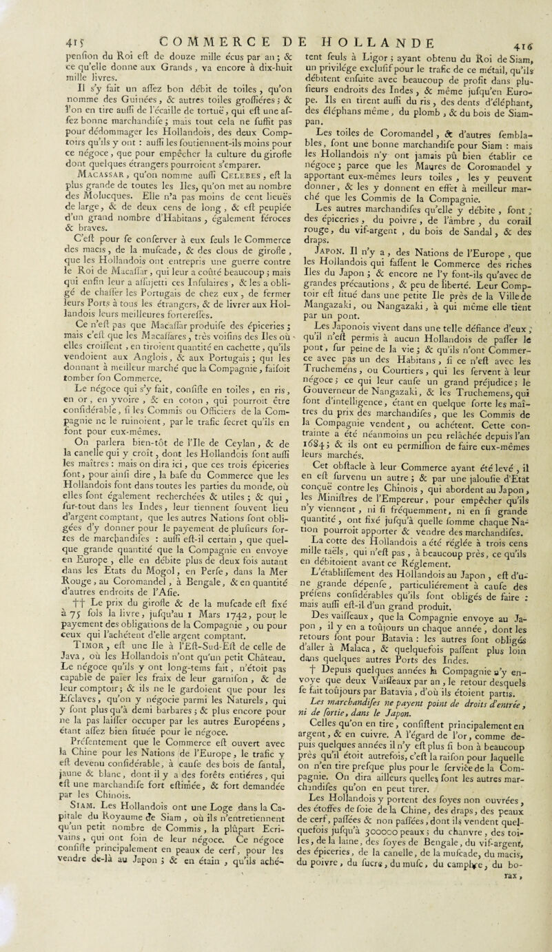 penfion du Roi eft de douze mille écus par an; & ce qu’elle donne aux Grands , va encore à dix-huit mille livres. Il s’y fait un affez bon débit de toiles , qu’on nomme des Guinées, & autres toiles groflîéres ; Sc l’on en tire aullï de l'écaille de tortue, qui eft une af- fez bonne marchandife ; mais tout cela ne fuffit pas pour dédommager les Hollandois, des deux Comp¬ toirs qu’ils y ont : auflî les foutiennent-ils moins pour ce négoce, que pour empêcher la culture du girofle dont quelques étrangers pourroient s’emparer. Macassar , qu’on nomme aufli Celebes , eft la plus grande de toutes les Iles, qu’on met au nombre des Molucques. Elle n’a pas moins de cent lieues de large, Sc de deux cens de long, Sc eft peuplée d’un grand nombre d’Habitans , également féroces Sc braves. C’eft pour fe conferver à eux feuls le Commerce des macis, de la mufcade, & des clous de girofle , que les Hollandois ont entrepris une guerre contre le Roi de Macaffar , qui leur a coûté beaucoup ; mais qui enfin leur a affujetti ces Infulaires , &les a obli¬ gé de chalfer les Portugais de chez eux, de fermer leurs Ports à tous les étrangers, ôc de livrer aux Hol¬ landois leurs meilleures fortereffes. Ce n’eft pas que Macaffar produife des épiceries ; mais c’eft que les Macaffares, très voifins des Iles où elles croillent , en tiroient quantité en cachette , qu’ils vendoient aux Anglois, ôc aux Portugais ; qui les donnant à meilleur marché que la Compagnie , faifoit tomber fon Commerce. Le négoce qui s’y fait, conflfte en toiles, en ris, en or , en yvoire , Sc en coton , qui pourroit être confidérable, fi les Commis ou Officiers de la Com¬ pagnie ne le ruinoient, parle trafic fecret qu’ils en font pour eux-mêmes. On parlera bien-tôt de l’Ile de Ceylan , Sc de la canelle qui y croît, dont les Plollandois font auflî les maîtres : mais on dira ici, que ces trois épiceries font, pour ainfi dire , la bafe du Commerce que les Hollandois font dans toutes les parties du monde, où elles font également recherchées Sc utiles ; Sc qui , lur-tout dans les Indes, leur tiennent fouvent lieu d’argent comptant, que les autres Nations font obli¬ gées d’y donner pour le payement de plufieurs for¬ tes de marchandifes : auflî eff-il certain , que quel¬ que grande quantité que la Compagnie en envoyé en Europe , elle en débite plus de deux fois autant dans les Etats du Mogol, en Perfe, dans la Mer Rouge , au Coromandel, à Bengale, & en quantité d’autres endroits de l’Afie. tt Re PrJX du girofle Sc de la mufcade eff fixé à 75 fols la livre, jufqu’au i Mars 1742, pour le payement des obligations de la Compagnie , ou pour ceux qui l’achètent d’elle argent comptant. Timor, eft une Ile à l’Efl-Sud-Eff de celle de Java, où les Hollandois n’ont qu’un petit Château. Le négoce qu’ils y ont long-tems fait, n’étoit pas capable de païer les fraix de leur garnifon , Sc de leur comptoir; Sc ils ne le gardoient que pour les Efclaves, qu’on y négocie parmi les Naturels, qui y font plus qu’à demi barbares ; Sc plus encore pour ne la pas laiffer occuper par les autres Européens , étant affez bien fituée pour le négoce. Préfentement que le Commerce eft ouvert avec la Chine pour les Nations de l’Europe, le trafic y eff devenu confidérable, à caufe des bois de fantal, jaune & blanc, dont il y a des forêts entières, qui eff une marchandife fort eftimée, Sc fort demandée par les Chinois. Siam. Les Hollandois ont une Loge dans la Ca¬ pitale du Royaume Je Siam , où ils n’entretiennent qu un petit nombre de Commis , la plûpart Ecri¬ vains , qui ont foin de leur négoce. Ce négoce confifle principalement en peaux de cerf, pour les vendre de-là au Japon ; Sc en étain , qu’ils aché- tent feuls à Ligor ; ayant obtenu du Roi de Siam, un privilège exclufif pour le trafic de ce métail, qu’ils débitent enfuite avec beaucoup de profit dans plu- fleurs endroits des Indes , Sc même jufqu’en Euro¬ pe. Ils en tirent auflî du ris , des dents d’éléphant, des éléphans même, du plomb , & du bois de Siam- pan. Les toiles de Coromandel, & d’autres fembla- bles, font une bonne marchandife pour Siam : mais les Hollandois ny ont jamais pû bien établir ce négoce ; parce que les Maures de Coromandel y apportant eux-mêmes leurs toiles , les y peuvent donner, & les y donnent en effet à meilleur mar¬ ché que les Commis de la Compagnie. Les autres marchandifes qu’elle y débite , font à des épiceries , du poivre , de l’àmbre , du corail rouge, du vif-argent , du bois de Sandal, Sc des draps. Japon. Il n’y a , des Nations de l’Europe , que les Hollandois qui faffent le Commerce des riches Iles du Japon ; Sc encore ne l’y font-ils qu’avec de grandes précautions , Sc peu de liberté. Leur Comp¬ toir eff Jïtué dans une petite Ile près de la Ville de Mangazaki, ou Nangazaki, à qui même elle tient par un pont. Les Japonois vivent dans une telle défiance d’eux ^ qu il n eff permis a aucun Hollandois de paffer le pont, fur peine de la vie ; Sc qu’ils n’ont Commer¬ ce avec pas un des Habitans , fi ce n’eft avec les Tiuchemens, ou Courtiers, qui les fervent à leur négoce; ce qui leur caufe un grand préjudice; le Gouverneur de Nangazaki, Sc les Truchemens, qui font d intelligence, étant en quelque forte les maî¬ tres du prix des marchandifes, que les Commis de la Compagnie vendent, ou achètent. Cette con¬ trainte a été néanmoins un peu relâchée depuis l’an 1684; & ds ont eu permiffion défaire eux-mêmes leurs marchés. Cet obftacle à leur Commerce ayant été levé , il en eft furvenu un autre; Sc par une jaloufie d’Etat conçue contre les Chinois, qui abordent au Japon , les Mimftres de l’Empereur, pour empêcher qu’ils ny viennent, ni fi fréquemment, ni en fi grande quantité , ont fixé jufqu’à quelle lomme chaque Na¬ tion pourroit apporter Sc vendre des marchandifes. La cotte des Hollandois a été réglée à trois cens mille taëls , qui n’eft pas , à beaucoup près, ce qu’ils en débitoient avant ce Réglement. L établiffement des Hollandois au Japon , eft d’u-' ne grande dépenfe, particuliérement à caufe des préfens confidérables qu’ils font obligés de faire : mais auflî eff-il d’un grand produit. Des vaiffèaux, que la Compagnie envoyé au Ja¬ pon , il y en a toujours un chaque année, dont les retours^ font pour Batavia : les autres font obligés d aller à Malaca, Sc quelquefois paffent plus loin dans quelques autres Ports des Indes. f Depuis quelques années }a Compagnie a’y en¬ voyé que deux Vaiffèaux par an , le retour desquels fe fait toûjours par Batavia , d’où ils étoient partis. Les marchandifes ne payent point de droits d’entrée , ni de [ortie, dans le Japon. Celles qu on en tire, confiftent principalement en argent, Sc en cuivre. A 1 égard de l’or, comme de¬ puis quelques années il n y eft plus fi bon à beaucoup près qu’il étoit autrefois, c’eft la raifon pour laquelle on n en tire prefque plus pour le fervicedela Com¬ pagnie. On dira ailleurs quelles font les autres mar¬ chandifes qu’on en peut tirer. Les Hollandois y portent des foyes non ouvrées , des étoffes de foie delà Chine, des draps, des peaux de cerf, paffées Sc non paffées, dont ils vendent quel¬ quefois jufqu’à 300000 peaux ; du chanvre , des toi¬ les, de la laine, des foyes de Bengale, du vif-argent, des épiceries, de la canelle, de la mufcade, du macis, du poivre , du fuers, du mufe, du camphre, du bo¬ rax ,