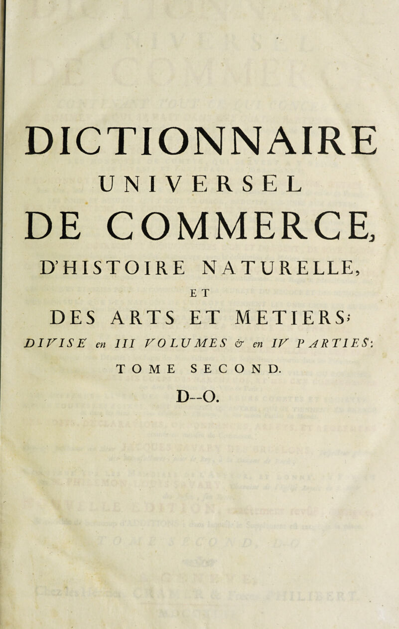 UNIVERSEL DE COMMERCE, D’HISTOIRE NATURELLE, E T DES ARTS ET METIERS-' DIVISE en III VOLUMES & en IV PARTIES: TOME SECOND. D—O.