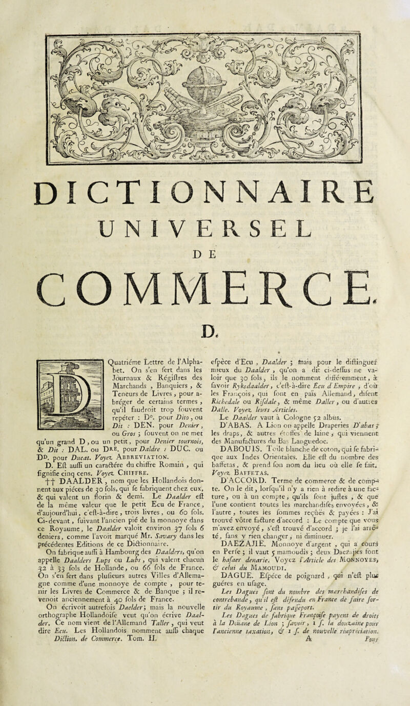 DICTIQ NAI RE UNIVERSEL D E Quatrième Lettre de l’Alpha¬ bet. On s’en fert dans les Jôurnaux & Régiflres des Marchands , Banquiers , Sc Teneurs de Livres , pour a- bréger de certains termes , qu'il faudroit trop fouvent repéter : B°. pour Dito , ou Dit : DÈN. pour Denier, ou Gros fouvent on ne met qu’un grand D , ou un petit, pour Denier tournois, & Dit : DAL. ou Dre. pour Daldre DÜC. ou D*>. pour Ducat. Voyez Abbreviation. D. EU auflï un caraftére du chiffre Romain , qui lignifie cinq cens. Voyez Chiffre. -f-j- DAALDER , nom que les Hollandois don¬ nent aux pièces de 30 fols, qui fe fabriquent chez eux, Sc qui valent un florin Sc demi. Le Daalder eft de la même valeur que le petit Ecu de France, d’aujourd’hui, c’eft-à-dire , trois livres , ou 60 fols. Ci-devant, fuivant l’ancien pié de la monnoye dans ce Royaume, le Daalder valoit environ 37 fols 6 deniers, comme l’avoit marqué Mr. Savary dans les précédentes Editions de ce Dictionnaire. On fabrique auflï à Hambourg des Daaldcrs, qu’on appelle Daalders Lups ou Lubs , qui valent chacun 32 à 33 fols de Hollande, ou 66 fols de France. On s’en fert dans plufieurs autres Villes d’Allema¬ gne comme d’une monnoye de compte , pour te¬ nir les Livres de Commerce Sc de Banque j il re- venoit anciennement à 40 fols de France. On écrivoit autrefois Daeldermais la nouvelle orthographe Hollandoife veut qu’on écrive Daal¬ der. Ce nom vient de l’Allemand Taller , qui veut dire Ecu. Les Hollandois nomment auflï chaque DiEiion. de Commerce. Tom. IL efpèce d’Ecu , Daalder ; friais pour le diftinguef mieux du Daalder , qu’on a dit ci-deffus ne va¬ loir que 30 fols, ils le nomment différemment, à favoir Ryksdaalder, c’eft-à-dire Ecu d Empire , d’où les François, qui font en pais Allemand, difent Ricbedale ou R if d ale y Sc même Daller , ou d’auties Dalle. Voyez leurs Articles. Le Daalder vaut à Cologne 52 albus. D’ABAS. A Lion on appelle Draperies D’abas j les draps, & autres étoffes de laine, qui viennent des Manufactures du Bas Languedoc. D ABOU1S. Toile blanche de coton, qui fe fabri¬ que aux Indes Orientales. Elle eft du nombre des; baffetas, Sc prend fon nom du lieu où elle fe fait. Voyez Baffetas. D’ACCORD. Terme de commerce Sc de comp^ te. On le dit, lorfqu’il n’y a rien à redire à une fac¬ ture , ou à un compte, qu’ils font juftes , Sc que l’une contient toutes les marchandifes envoyées , Sc l’autre , toutes les fommes reçûës & payées : J’ai trouvé vôtre faCture d’accord : Le compte que vous m’avez envoyé , s’eft trouvé d’accord ‘3 je l’ai arre¬ té, fans y rien changer, ni diminuer. DAEZAJ1E. Monnoye d’argent , qui a courà en Perfe ; il vaut £ mamoudis ; deux DaeZ. jies font le hafaer denarie. Voyez l’Article des Ai ON NOYE S, & celui du Mamoudi. DAGUE. Efpéte de poignard , qui n’eft plus guéres en ufage. Les Dagues font du nombre des marchandifes de contrebande, qu’il eji défendu en France de faire for- tir du Royaume , fans pafeport. Les Dagues de fabrique Françoife payent de droits à la Douane de Lion ; favoir, 1 f. la douzaine pour l’ancienne taxation, & 1 f de nouvelle ré-apréciation. A Four