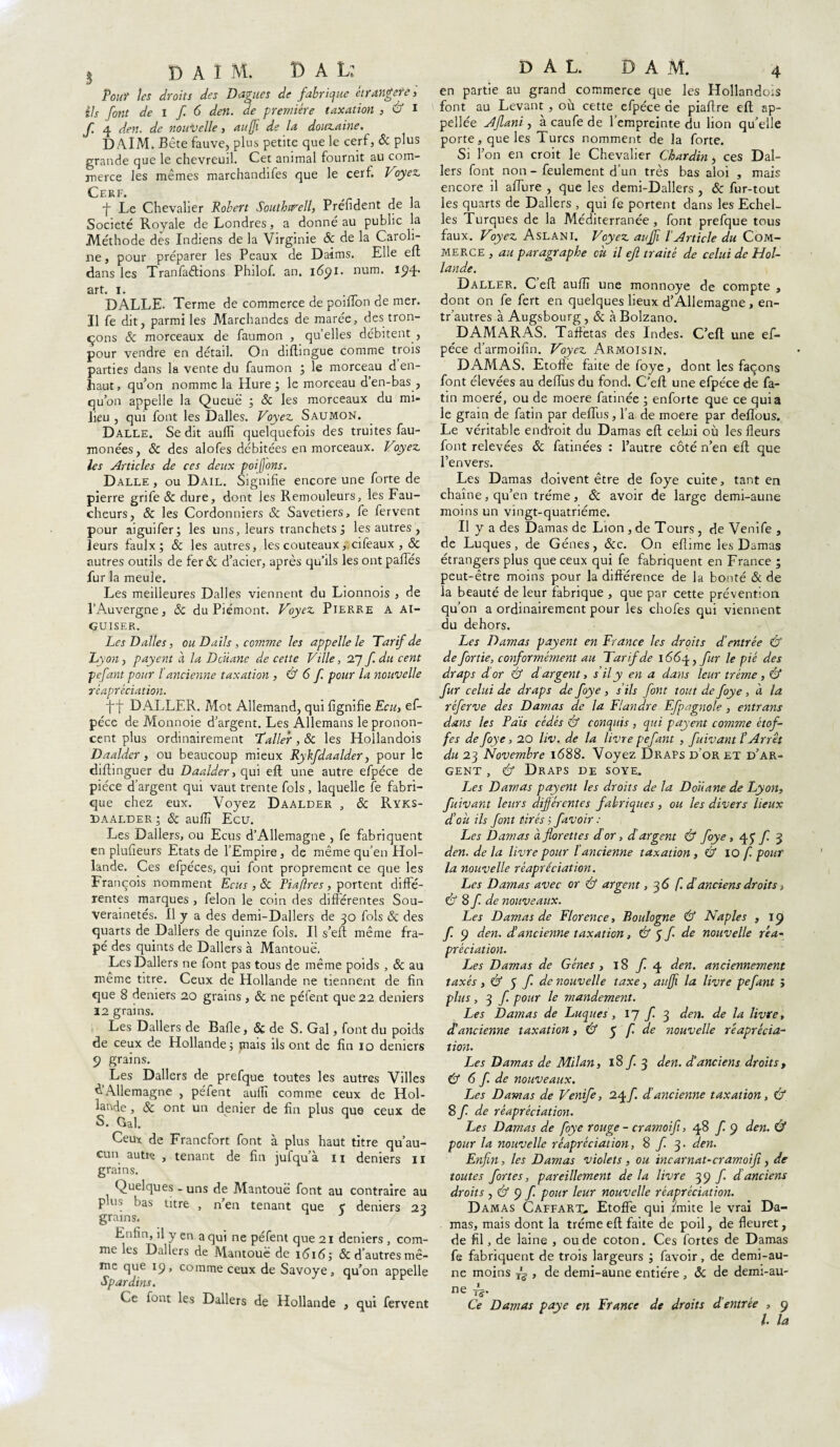 5 DAIM. D A L: Tout les droits des Dagues de fabrique étrangère, ils font de I f 6 den. de première taxation , & I f. 4 den. de nouvelle, au fi de la douzaine. DAIM. Bête fauve, plus petite que le cerf, & plus grande que le chevreuil. Cet animal fournit au com¬ merce les mêmes marchandifes que le cerf. Voyez Cerf. f Le Chevalier Robert Southu^ell, Préfident de la Société Royale de Londres, a donné au public la Méthode des Indiens de la Virginie & de la Caroli¬ ne, pour préparer les Peaux de Daims. Elle efl dans les Tranfaffions Philof. an. i6$i. num. 194. art. 1. DALLE. Terme de commerce de poiiïon de mer. Il fe dit, parmi les Marchandes de marée, des tron¬ çons 8c morceaux de faumon , quelles débitent , pour vendre en détail. On diftingue comme trois parties dans la vente du faumon ; le morceau d en- haut, qu’on nomme la Hure; le morceau den-bas, qu’on appelle la Queue ; & les morceaux du mi¬ lieu , qui font les Dalles. Voyez Saumon. Dalle. Se dit aulli quelquefois des truites fau- monées, 8c des alofes débitées en morceaux. Voyez les Articles de ces deux pot fins. Dalle , ou Dail. Signifie encore une forte de pierre grife 8c dure, dont les Remouleurs, les Fau¬ cheurs, 8c les Cordonniers Sc Savetiers, fe fervent pour aiguifer; les uns, leurs tranchets ; les autres , leurs faulx; 8c les autres, les couteaux,.cifeaux , & autres outils de fer 8c d’acier, après qu’ils les ont pafies fur la meule. Les meilleures Dalles viennent du Lionnois , de l’Auvergne, 8c du Piémont. Voyez Pierre a ai¬ guiser. Les Dalles, ou D ails , comme les appelle le Tarif de Lyon, payent à la Dcüane de cette Ville, 27 f. du cent pcfant pour l ancienne taxation , & 6 f pour la nouvelle réapréciation. DALLER. Mot Allemand, qui lignifie Ecu, ef- péce de Monnoie d’argent. Les Allemans le pronon¬ cent plus ordinairement T'aller, & les Hollandois Daalder, ou beaucoup mieux Rykfdaalder, pour le diftinguer du Daalder, qui eft une autre efpéce de pièce d’argent qui vaut trente fols , laquelle fe fabri¬ que chez eux. Voyez Daalder , 8c Ryks- Daalder ; 8c aulïï Ecu. Les Dallers, ou Ecus d’Allemagne , fe fabriquent en plufieurs Etats de l’Empire, de même qu’en Hol¬ lande. Ces efpéces, qui font proprement ce que les François nomment Ecus , 8c Piaftres, portent diffé¬ rentes marques , félon le coin des différentes Sou¬ verainetés. Il y a des demi-Dallers de 30 fols 8c des quarts de Dallers de quinze fols. Il s’eft même fra- pé des quints de Dallers à Mantouë. Les Dallers ne font pas tous de même poids , 8c au même titre. Ceux de Hollande ne tiennent de fin que 8 deniers 20 grains, 8c ne péfent que 22 deniers 12 grains. Les Dallers de Balle, 8c de S. Gai, font du poids de ceux de Hollande; mais ils ont de fin 10 deniers 9 grains. Les Dallers de prefque toutes les autres Villes & Allemagne , péfent aulli comme ceux de Hol¬ lande , 8c ont un denier de fin plus que ceux de S. Gai. Ceux de Francfort font à plus haut titre qu’au¬ cun autiç , tenant de fin jufqu’à 11 deniers 11 grains. Quelques - uns de Mantouë font au contraire au p us bas titre , n’en tenant que ç deniers 23 grains. J Enfin, il y en a qui ne péfent que 21 deniers , com¬ me les Dallers de Mantouë de 1616; & d’autres mê¬ me que 19, comme ceux de Savoye, qu’on appelle Spardins. Ce font les Dallers de Hollande , qui fervent D A L. DAM. 4 en partie au grand commerce que les Hollandois font au Levant , où cette efpéce de pialtre eft ap¬ pelée Ajlani, à caufe de l’empreinte du lion qu’elle porte, que les Turcs nomment de la forte. Si l’on en croit le Chevalier Chardin, ces Dal¬ lers font non - feulement d’un très bas aloi , mais encore il allure , que les demi-Dallers , 8c fur-tout les quarts de Dallers , qui fe portent dans les Echel¬ les Turques de la Méditerranée , font prefque tous faux. Voyez Aslani. Voyez auffi l'Article du Com¬ merce , au paragraphe où il ejl traité de celui de Hol¬ lande. Daller. C eft aulli une monnoye de compte , dont on fe fert en quelques lieux d’Allemagne , en- tr’autres à Augsbourg, 8c àBolzano. DAM ARAS. Taffetas des Indes. C’efl une ef¬ péce d’armoifin. Voyez Armoisin. DAMAS. Etoffe faite de foye, dont les façons font élevées au deffus du fond. C’eft une efpéce de fa- tin moeré, ou de moere fatinée ; enforte que ce quia le grain de fatin par deffus, l’a de moere par delfous. Le véritable end'roit du Damas eft celui où les fleurs font relevées 8c fatinées : l’autre côté n’en eft que l’envers. Les Damas doivent être de foye cuite, tant en chaîne, qu’en tréme, 8c avoir de large demi-aune moins un vingt-quatrième. Il y a des Damas de Lion, de Tours, de Venife , de Luques, de Gènes, 8cc. On efiime les Damas étrangers plus que ceux qui fe fabriquent en France ; peut-être moins pour la différence de la bonté 8c de la beauté de leur fabrique , que par cette prévention qu’on a ordinairement pour les chofes qui viennent du dehors. Les Damas payent en France les droits d’entrée & de fortie, conformément au Tarif de 166 \, fur le pié des draps d’or & d argent, s il y en a dans leur tréme, & fur celui de draps de foye , s’ils font tout de foye , à la réferve des Damas de la Flandre Efpagnole , entrans dans les Pais cédés & conquis , qui payent comme étof¬ fes de foye, 20 liv. de la livre pefant , fuivant l’Arrêt du 23 Novembre 1688. Voyez Draps d’or et d’ar¬ gent , & Draps de soye. Les Damas payent les droits de la Douane de Lyon, fuivant leurs différentes fabriques, ou les divers lieux d'où ils font tirés ; favoir : Les Damas à florettes d or, d'argent & foye j 45' f 3 den. de la livre pour l ancienne taxation , & IO f. pour la nouvelle réapréciation. Les Damas avec or & argent, 3 5 f. d anciens droits, Cf S f. de nouveaux. Les Damas de Florence, Boulogne Cf Naples , 19 f. 9 den. d’ancienne taxation, & $ f de nouvelle r'ea- prédation. Les Damas de Gènes ,18/4 den. anciennement taxés, Cf 5 f de nouvelle taxe, auffi la livre pefant > plus, 3 f pour le mandement. Les Damas de Luques , 17 f. 3 den. de la livre, d’ancienne taxation, Cf 5 f. de nouvelle r'eaprécia- tion. Les Damas de Milan, 18/ 3 den. d’anciens droits, Cf 6 f. de nouveaux. Les Damas de Venife, 24f. d’ancienne taxation, & Sf. de réapréciation. Les Damas de foye rouge - cramoifi, 48 f. 9 den. Cf pour la nouvelle réapréciation, 8/3. den. Enfin, les Damas violets , ou incarnat-cramoifi, de toutes fortes, pareillement de la livre 39 f. d anciens droits , Cf 9 f pour leur nouvelle réapréciation. Damas Caffart. Etoffe qui imite le vrai Da¬ mas, mais dont la tréme eft faite de poil, de fleuret, de fil, de laine , ou de coton. Ces fortes de Damas fe fabriquent de trois largeurs ; favoir, de demi-au¬ ne moins ~ , de demi-aune entière , 8c de demi-au- ne h' Ce Damas paye en France de droits d’entrée , 9 /. la