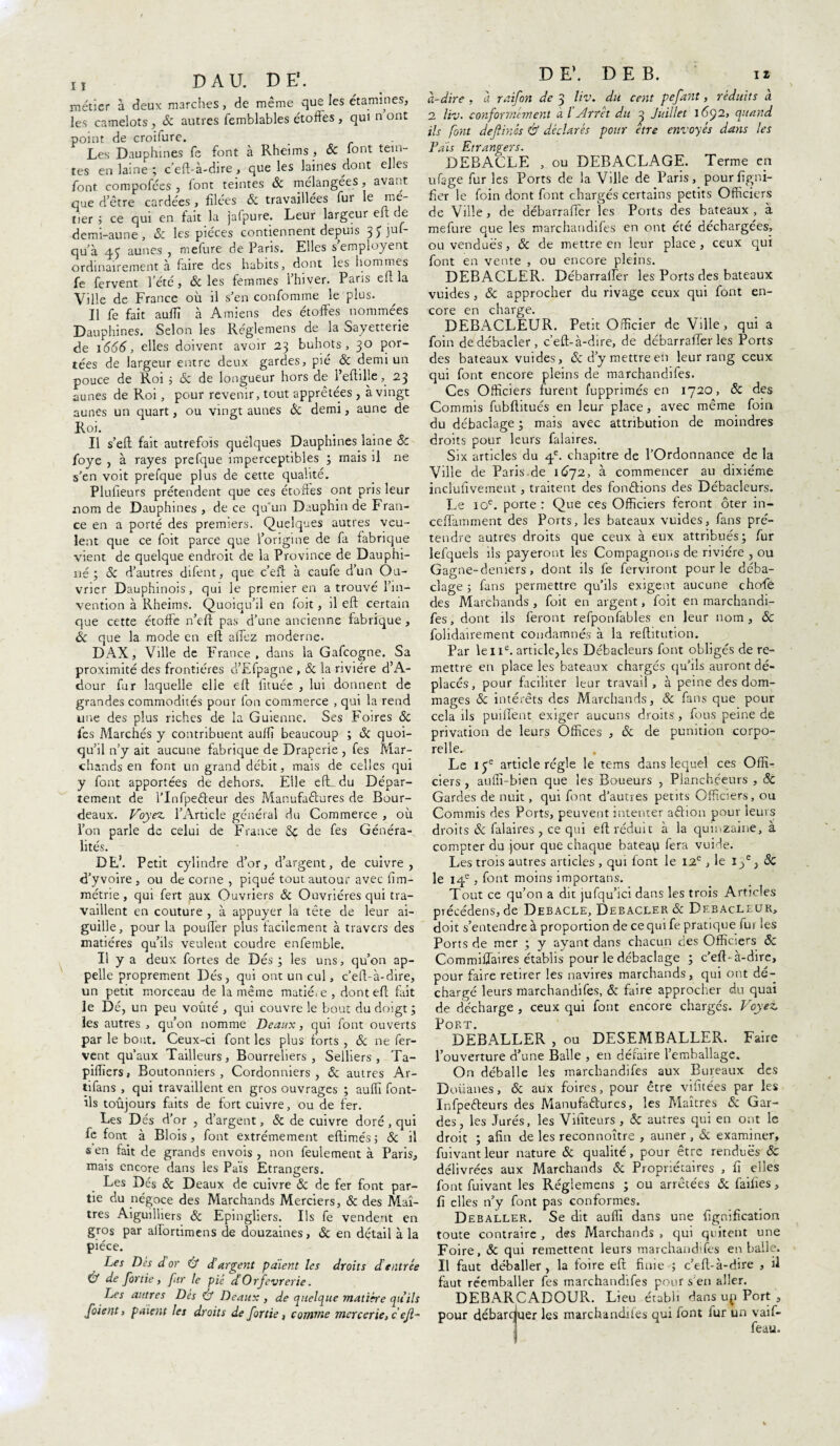 H DA U. DE'. métier à deux marches, de même que les étamines, les camelots , & autres femblables étoffes , qui n ont point de croifure. Les Dauphines fe font à Rheims, & font tein¬ tes en laine ; c’eft-à-dire , que les laines dont el.es font compofées , font teintes & mélangées, avant que d’être cardées, filées 8c travaillées fur le me- tier ; ce qui en fait la jalpure. Leur largeur elt de demi-aune , 8c les pièces contiennent depuis 3 y juf- qu’à 4^ aunes , mefure de Paris. Elles semployent ordinairement à faire des habits, dont les hommes fe fervent l’été, & les femmes l’hiver. Paris eu la Ville de France où il s’en confomme le plus. Il fe fait auiïï à Amiens des étoffes nommées Dauphines. Selon les Réglemens de la Sayetterie de 1666, elles doivent avoir 23 buhots , 30 por¬ tées de largeur entre deux gardes, pié 8c demi un pouce de Roi 5 8c de longueur hors de î’eftille, 23 aunes de Roi, pour revenir, tout apprêtées , à vingt aunes un quart, ou vingt aunes & demi, aune de Roi. Il s’eft fait autrefois quélques Dauphines laine 8c foye , à rayes prefque imperceptibles ; mais il ne s’en voit prefque plus de cette qualité. Plufieurs prétendent que ces étoffes ont pris leur nom de Dauphines , de ce qu'un Dauphin de Fran¬ ce en a porté des premiers. Quelques autres veu¬ lent que ce foit parce que l’origine de fa fabrique vient de quelque endroit de la Province de Dauphi¬ né ; & d’autres difent, que c’eft à caufe d’un Ou¬ vrier Dauphinois, qui le premier en a trouvé l’in¬ vention à Rheims. Quoiqu’il en foit, il eft certain que cette étoffe n’eft pas d’une ancienne fabrique , & que la mode en eft allez moderne. DAX, Ville de France, dans la Gafcogne. Sa proximité des frontières d’Efpagne , 8c la rivière d’A- dour fur laquelle elle eft fituée , lui donnent de grandes commodités pour fon commerce , qui la rend une des plus riches de la Guieniie. Ses Foires 8c fes Marchés y contribuent auffi beaucoup ; & quoi¬ qu’il n’y ait aucune fabrique de Draperie , fes Mar¬ chands en font un grand débit, mais de celles qui y font apportées de dehors. Elle eft du Dépar¬ tement de l’Infpefteur des Manufactures de Bour- deaux. Voyez, l’Article général du Commerce , où l’on parle de celui de France 5C de fes Généra¬ lités. DE’. Petit cylindre d’or, d’argent, de cuivre, d’yvoire , ou de corne , piqué tout autour avec fim- métrie, qui fert aux Ouvriers & Ouvrières qui tra¬ vaillent en couture , à appuyer la tête de leur ai¬ guille, pour la pouffer plus facilement à travers des matières qu’ils veulent coudre enfemble. Il y a deux fortes de Dés ; les uns, qu’on ap¬ pelle proprement Dés, qui ont un cul, c’eft-à-dire, un petit morceau de la même matié^ , dont eft fait le Dé, un peu voûté , qui couvre le bout du doigt ; les autres , qu’on nomme Beaux, qui font ouverts par le bout. Ceux-ci font les plus forts , 8c ne fer¬ vent qu’aux Tailleurs, Bourreliers, Selliers, Ta- piffiers, Boutonniers , Cordonniers, & autres Ar- tifans , qui travaillent en gros ouvrages ; auffi font- ils toujours faits de fort cuivre, ou de fer. Les Dés d’or , d’argent, & de cuivre doré, qui fe font à Blois, font extrêmement eftimés ; 8c il s en fait de grands envois , non feulement à Paris, mais encore dans les Pais Etrangers. Les Dés 8c Deaux de cuivre & de fer font par¬ tie du négoce des Marchands Merciers, & des Maî¬ tres Aiguilliers 8c Epingliers. Ils fe vendent en gros par aftortimens de douzaines, 8c en détail à la pièce. Les Des d or & d'argent paient les droits dentrée & de fortie, fur le pié d Orfèvrerie. Les autres Dés éf Deaux , de quelque matière quils foient, paient les droits de /ortie, comme mercerie, c efl~ DE’. DE B. 12 à-dire , à raifort de 3 liv. du cent pefant, réduits à 2 liv. conformement a l Arrêt du 3 Juillet 1692, quand ils font dejlinés & déclarés pour être envoyés dans les Fais Etrangers. DEBACLE , ou DEBACLAGE. Terme en ufage fur les Ports de la Ville de Paris, pour ligni¬ fier le foin dont font chargés certains petits Officiers de Ville, de débarraffer ïes Ports des bateaux , à mefure que les marchandifes en ont été déchargées, ou vendues, 8c de mettre en leur place, ceux qui font en vente , ou encore pleins. DEBACLER. Débarraffer les Ports des bateaux vuides , 8c approcher du rivage ceux qui font en¬ core en charge. DEBACLEUR. Petit Officier de Ville, qui a foin dedébacler, c’eft-à-dire, de débarraffer les Ports des bateaux vuides, 8c d’y mettre en leur rang ceux qui font encore pleins de marchandifes. Ces Officiers furent fupprimés en 1720, 8c des Commis fubftitués en leur place, avec même foin du débaclage ; mais avec attribution de moindres droits pour leurs falaires. Six articles du 4e. chapitre de l’Ordonnance de la Ville de Paris de 1672, à commencer au dixiéme inclufivement, traitent des fondions des Débacleurs. Le 10e. porte : Que ces Officiers feront ôter in- ceiïàmment des Ports, les bateaux vuides, fans pré¬ tendre autres droits que ceux à eux attribués; fur lefquels ils payeront les Compagnons de rivière , ou Gagne-deniers, dont ils fe ferviront pour le déba¬ clage ; fans permettre qu’ils exigent aucune chcffe des Marchands , foit en argent, foit en marchandi¬ fes , dont ils feront refponfables en leur nom , 8c folidairement condamnés à la reftitution. Par le 11e. article,les Débacleurs font obligés de re¬ mettre en place les bateaux chargés qu’ils auront dé¬ placés, pour faciliter leur travail , à peine des dom¬ mages 8c intérêts des Marchands, 8c fans que pour cela ils puiffent exiger aucuns droits, fous peine de privation de leurs Offices , 8c de punition corpo¬ relle. Le 1 article régie le tems dans lequel ces Offi¬ ciers , auffi-bien que les Boueurs , Planchéeurs , & Gardes de nuit, qui font d’autres petits Officiers, ou Commis des Ports, peuvent intenter aCtion pour leurs droits 8c falaires , ce qui eft réduit à la quinzaine, à compter du jour que chaque bateap fera vuiJe. Les trois autres articles , qui font le 12e, le 1/} 8c le 14e , font moins importans. Tout ce qu’on a dit jufqu’ici dans les trois Articles précédens, de Debacle, Debacler 8c Debacleur, doit s’entendre à proportion de ce qui fe pratique fui les Ports de mer ; y avant dans chacun des Officiers 8c Commiffaires établis pour le débaclage ; c’eft- à-dire, pour faire retirer les navires marchands, qui ont dé¬ chargé leurs marchandifes, 8c faire approcher du quai de décharge , ceux qui font encore chargés. Voyez. Port. DEBALLER , ou DESEMBALLER. Faire l’ouverture d’une Balle , en défaire l’emballage. On déballe les marchandifes aux Bureaux des Doüanes, 8c aux foires, pour être vifitées par les InfpeCteurs des Manufactures, les Maîtres & Gar¬ des, les Jurés, les Vifiteurs , & autres qui en ont le droit ; afin de les reconnoître , auner , 8c examiner, fuivant leur nature 8c qualité , pour être rendues 8c délivrées aux Marchands & Propriétaires , fi elles font fuivant les Réglemens ; ou arrêtées 8c faifies, fi elles n’y font pas conformes. Déballer. Se dit auffi dans une lignification toute contraire , des Marchands , qui quitent une Foire, 8c qui remettent leurs marchandifes en balle. Il faut déballer, la foire eft finie ; c’eft-à-dire , il faut réemballer fes marchandifes pour s’en aller. DEBARCADOUR. Lieu établi dans up Port , pour débarquer les marchandifes qui font ïur un vaif- feau.