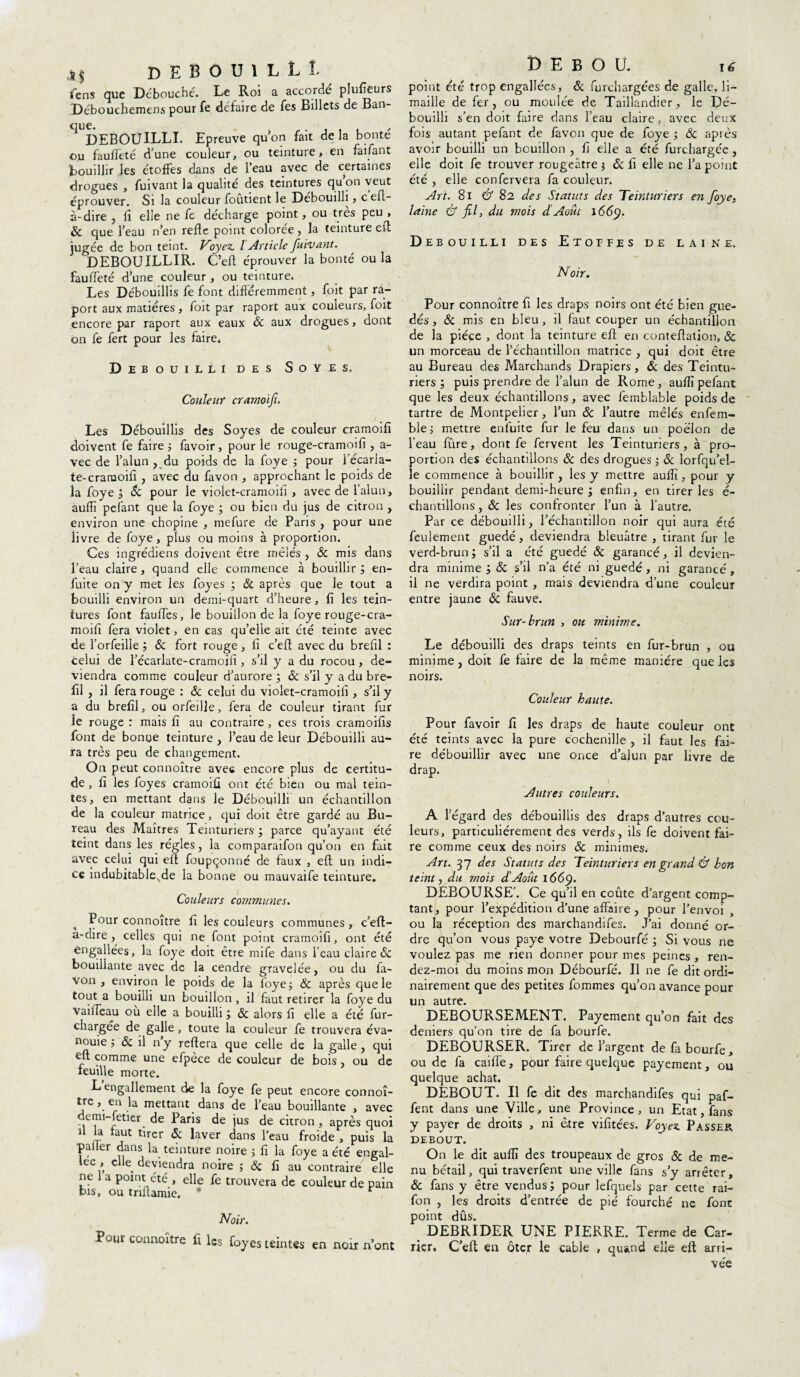 ,j| debouilLL fens que Débouché. Le Roi a accordé plufieurs Débouchemens pour fe défaire de fes Billets de Ban¬ que. , DEBOUILLI. Epreuve quon fait de la bonté ou fauffeté d’une couleur, ou teinture, en faifant bouillir les étoffes dans de l’eau avec de certaines drogues , fuivant la qualité des teintures quon veut éprouver. Si la couleur foutient le Débouilli, c eft- à-dire , fi elle ne fe décharge point, ou très peu , & que l’eau n’en refie point colorée, la teinture e(l jugée de bon teint. Voyez. l'Article fuivant. DEBOUILLIR. C’eft éprouver la bonté ou la fauffeté d’une couleur , ou teinture. Les Débouillis fe font différemment, foit par ra- port aux matières , foit par raport aux couleurs, foit encore par raport aux eaux Ôc aux drogues, dont on fe fert pour les faire* Débouilli des Soyes. Couleur cramoifi. Les Débouillis des Soyes de couleur cramoifi doivent fe faire ; favoir, pour le rouge-cramoifi , a- vec de l’alun , du poids de la foye ; pour 1 écarla¬ te-cramoifi , avec du favon , approchant le poids de la foye ; Sc pour le violet-cramoifi , avec de l’alun, aufli pelant que la foye ; ou bien du jus de citron , environ une chopine , mefure de Paris , pour une livre de foye, plus ou moins à proportion. Ces ingrédiens doivent être mêlés , & mis dans l’eau claire, quand elle commence à bouillir ; en- fuite on y met les foyes ; ëc après que le tout a bouilli environ un demi-quart d’heure, fi les tein¬ tures font fauffes, le bouillon de la foye rouge-cra- moifi fera violet, en cas qu’elle ait été teinte avec de l’orfeille ; ôc fort rouge, fi c’eft avec du brefil : celui de l’écarlate-cramoifi, s’il y a du rocou, de¬ viendra comme couleur d’aurore ; ôc s’il y a du bre¬ fil , il fera rouge : ôc celui du violet-cramoifi , s’il y a du brefil, ou orfeille, fera de couleur tirant fur le rouge : mais fi au contraire , ces trois cramoifis font de bonue teinture , l’eau de leur Débouilli au¬ ra très peu de changement. On peut connoître avec encore plus de certitu¬ de , fi les foyes cramoifi ont été bien ou mal tein¬ tes, en mettant dans le Débouilli un échantillon de la couleur matrice, qui doit être gardé au Bu¬ reau des Maîtres Teinturiers; parce qu’ayant été teint dans les régies, la comparaifon qu’on en fait avec celui qui eft foupçonné de faux , eft un indi¬ ce indubitableNde la bonne ou mauvaife teinture. Couleurs communes. Pour connoître fi les couleurs communes , c’eft- a-dire , celles qui ne font point cramoifi, ont été engallées, la foye doit être mife dans l’eau claire ôc bouillante avec de la cendre gravelée, ou du fa¬ von , environ le poids de la foye; ôc après que le tout a bouilli un bouillon , il faut retirer la foye du Vaiffeau où elle a bouilli ; & alors fi elle a été fur- chargee de galle, toute la couleur fe trouvera éva¬ nouie ; ôc il ny reliera que celle de la galle, qui eft comme une efpèce de couleur de bois , ou de feuille morte. Lengallement de la foye fe peut encore connoî- trc, en la mettant dans de l’eau bouillante , avec derm-fetier de Paris de jus de citron , après quoi U la faut tirer ôc laver dans l’eau froide , puis la palier dans la teinture noire ; fi la foye a été engal- lee , elle deviendra noire ; ôc fi au contraire elle ne 1 a point été , elle fe trouvera de couleur de pain bis, ou tnftamie. * r Noir. Pour connoître fi les foyes teintes en noix n’ont D E B O U. 16 point été trop engallées, ôc furchargées de galle, li¬ maille de fer, ou moulée de Taillandier, le Dé¬ bouilli s’en doit faire dans l’eau claire, avec deux fois autant pefant de favon que de foye ; ôc aptes avoir bouilli un bouillon, fi elle a été furchargée, elle doit fe trouver rougeâtre $ ôc fi elle ne l’a point été , elle confervera fa couleur. Art. 8i Cf 82 des Statuts des Teinturiers en foye, laine Cf fil, du mois d Août 1669. Débouilli des Etoffes de laine. Noir. Pour connoître fi les draps noirs ont été bien gue- dés, ôc mis en bleu , il faut couper un échantillon de la pièce , dont la teinture eft en conteftation, & un morceau de l’échantillon matrice , qui doit être au Bureau des Marchands Drapiers, & des Teintu¬ riers ; puis prendre de l’alun de Rome, aufiï pefant que les deux échantillons, avec femblable poids de tartre de Montpelier, l’un ôc l’autre mêlés enfem- ble ; mettre enfuite fur le feu dans un poêlon de l’eau fûre, dont fe fervent les Teinturiers, à pro¬ portion des échantillons & des drogues ; ôc lorfqu’el- le commence à bouillir, les y mettre auftî, pour y bouillir pendant demi-heure; enfin, en tirer les é- chantillons, ôc les confronter l’un à l’autre. Par ce débouilli, l’échantillon noir qui aura été feulement guedé, deviendra bleuâtre , tirant fur le verd-brun ; s’il a été guedé ôc garancé, il devien¬ dra minime ; ôc s’il n’a été ni guedé, ni garancé, il ne verdira point , mais deviendra d’une couleur entre jaune ôc fauve. Sur-brun , ou minime. Le débouilli des draps teints en fur-brun , ou minime, doit fe faire de la même manière que les noirs. Couleur haute. Pour favoir fi les draps de haute couleur ont été teints avec la pure cochenille , il faut les fai¬ re débouillir avec une once d’alun par livre de drap. Autres couleurs. A l’égard des débouillis des draps d’autres cou¬ leurs, particuliérement des verds, ils fe doivent fai¬ re comme ceux des noirs ôc minimes. Art. 37 des Statuts des Teinturiers en grand Cf bon teint j du mois d!Août 1669. DEBOURSE’. Ce qu’il en coûte d’argent comp¬ tant, pour l’expédition d’une affaire, pour l’envoi ou la réception des marchandifes. J’ai donné or¬ dre qu’on vous paye votre Debourfé ; Si vous ne voulez pas me rien donner pour mes peines , ren- dez-moi du moins mon Débourfé. Il ne fe dit ordi¬ nairement que des petites fommes qu’on avance pour un autre. DEBOURSEMENT. Payement qu’on fait des deniers qu’on tire de fa bourfe. DEBOURSER. Tirer de l’argent de fa bourfe, ou de fa caiffe, pour faire quelque payement, ou quelque achat. DEBOUT. Il fe dit des marchandifes qui paf- fent dans une Ville, une Province , un Etat, fans y payer de droits , ni être vifitées. Voyez. Passer debout. On le dit auflî des troupeaux de gros ôc de me¬ nu bétail, qui traverfent une ville fans s’y arrêter, & fans y être vendus; pour lefquels par cette rai- fon , les droits d’entrée de pie fourché ne font point dûs. DEBRIDER UNE PIERRE. Terme de Car¬ rier. C’eft en ôter le cable , quand elle eft arri¬ vée