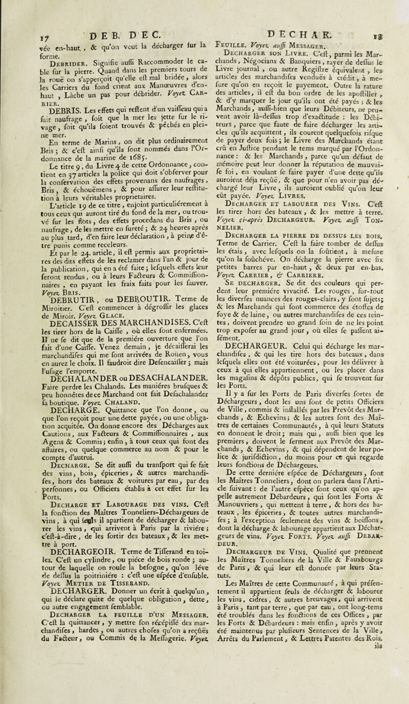 ’çée en-haut., ôc qu’on veut la décharger fur îa Débrider. Signifie auffi Raccommoder le ca¬ ble fur la pierre. Quand dans les premiers tours de la roue on s’apperçoit qu'elle eft mal bridée , alors les Carriers du fond crient aux Manœuvres d’en- haut , Lâche un pas pour débrider. Voyei Car¬ rier. . _ .„■ DEBRIS. Les effets qui reftent dun vaifleau qui a fait naufrage , foit que la mer les jette fur le ri¬ vage , foit qu’ils foient trouvés & pêchés en plei¬ ne mer. . En terme de Marins , on dit plus ordinairement Bris ; & c’eft ainfi qu’ils font nommés dans l’Or¬ donnance de la marine de 168 Le titre 9, du Livre 4 de cette Ordonnance, con¬ tient en 37 articles la police qui doit s’obferver pour la confervation des effets provenans des naufrages, Bris , & échouëmens , & pour affiner leur reftitu- tion à leurs véritables proprietaires. L’article 19 de ce titre , enjoint particuliérement à tous ceux qui auront tiré du fond de îa mer, ou trou¬ vé fur les flots, des effets procedans du Bris , ou naufrage, de les mettre en fureté ; ôc 24 heures après au plus tard, d’en faire leur déclaration , a pein£ d ê- tre punis comme receleurs. Et par le 24. article, il eft permis aux proprietai¬ res des dits effets de lés reclamer dans l'an ôc jour de la publication, qui en a été faite, lefqueîs-effets leur feront rendus, ou a leurs Fadeurs Ôc Comroiffion- naires , en payant les fraix faits pour les fauver. Voyez. Bris. DEBRU TIR , ou DEBIfOUTIR. Terme de Miroitier. C eft commencer à dégroffir les glaces de Miroir. Voyez Glace. DECAISSER DES MARCHANDISES. C’eft les tirer hors de la Caiffe , ou elles font enfermées. Il ne fe dit que de la première ouverture que l’on fait d’une Caiffe. Venez demain , je décaifferai les marchandées qui me font arrivées de Rouen, vous en aurez le choix. Il faudroit dire DefencaifTer ; mais l’ufage l’emporte. DECHALANDER ou DESACHALANDER. Faire perdre les Chalands. Les manières brufques & peu honnêtes de ce Marchand ont fait Defachalander fa boutique. Voyez Chaland. DECHARGE. Quittance que l’on donne, ou que l’on reçoit pour une dette payée, ou une obliga¬ tion acquitée. On donne encore des Décharges aux Cautions, aux Fadeurs & Commiffionnaires , aux A gens & Commis 5 enfin , à tous ceux qui font des affaires, ou quelque commerce au nom ôc pour le compte d’autrui. Déchargé. Se dit auffi du tranfport qui fe fait des vins, bois, épiceries, ôc autres marchandi- fes, hors des bateaux ôc voitures par eau, par des perfonnes, ou Officiers établis à cet effet fur les Ports. Déchargé et Labourage des vins. C’eft la fondion des Maîtres Tonneliers-Déchargeurs de vins, à qui fe»ls il apartient de décharger ôc labou¬ rer les vins, qui arrivent à Paris par la rivière j c’eft-à-dire, de les fortir des bateaux, ôc les met¬ tre à port. DECHARGEOIR. Terme de Tifferand entoi¬ les. C’eft; un cylindre, ou pièce de bois ronde • au¬ tour de laquelle on roule îa befogne, qu’on lève de deftus la poitriniére : c’eft une efpéce d’enfuble. Voyez Metier de Tisserand. DECHARGER. Donner un écrit à quelqu’un , qui le déclare quite de quelque obligation, dette, ou autre engagement femblable. DECHARGER LA FEUILLE D’UN MESSAGER. C'eft la quittancer, y mettre fon récépifté des mar¬ chandées , hardes , ou autres chofes qu’on a reçues du Fadeur, ou Commis de la Meftagerie. Voyez Feuille. Voyez aujji Messager. Décharger son Livre. C’eft, parmi les Mar¬ chands , Négocians Ôc Banquiers, rayer de deftus le Livre journal , ou autre Regiffre équivalent , les- articles des marchandées vendues à crédit, à me- fure qu’on en reçoit le payement. Outre la rature des articles, ii eft du bon ordre de les apoftiller , ôc d’y marquer le jour qu’ils ont été payés ; ôc les Marchands, auffi-bien que leurs Débiteurs, ne peu¬ vent avoir là-deflus trop d’exaditude : les Débi¬ teurs , parce que faute de faire décharger les arti¬ cles qu’ils acquittent, ils courent quelquefois rifque de payer deux fois ; le Livre des Marchands étant crû en Juftice pendant le tems marqué par l’Ordon¬ nance : ôc les Marchands , parce qu’un défaut de mémoire peut leur donner la réputation de mauvai- fe foi, en voulant fe faire payer d’une dette qu’ils auroient déjà reçûë, ôc que pour n’en avoir pas dé^ chargé leur Livre, ils auroient oublié qu’on leur eût payée. Voyez Livres. Décharger et labourer des Vins. C’eft les tirer hors des bateaux , ôc les mettre à terre,. Voyez ci-après Dechargeur. Voyez aujji Ton¬ nelier. Décharger la pierre de dessus les bois. Terme de Carrier. C’eft la faire tomber de deftus les étais , avec lefqueîs on la foûtient, à mefure qu’on la foûchéve. On décharge la pierre avec fix petites barres par en-haut, ôc deux par en-bas» Voyez Carrier, & Carrière. Se décharger. Se dit des couleurs qui per¬ dent leur première vivacité. Les rouges , fur-tout les diverfes nuances des rouges-clairs, y font fujetsj ôc les Marchands qui font commerce des étoffes de foye ôc de laine, ou autres marchandées de ces tein¬ tes , doivent prendre un grand foin de ne les point trop expofer au grand jour, où elles fe paftent ai- fément. DECHARGEUR. Celui qui décharge les mar-* chandifes , ôc qui les tire hors des bateaux, dans lefqueîs elles ont été voiturées, pour les délivrer à ceux à qui elles appartiennent, ou les placer dans les magafins ôc dépôts publics, qui fe trouvent fur les Ports. Il y a fur les Ports de Paris diverfes fortes de Déchargeurs , dont les uns font de petits Officiers de Ville , commis ôc inftallés par les Prévôt des Mar¬ chands , ôc Echevins; & les autres font des Maî¬ tres de certaines Communautés, à qui leurs Statuts en donnent le droit ; mais qui, auffi bien que les premiers, doivent le ferment aux Prévôt des Mar¬ chands , ôc Echevins, ôc qui dépendent de leur po¬ lice ôc jurifdidion, du moins pour et qui regarde leurs fondions de Déchargeurs. De cette dernière efpéce de Déchargeurs, font les Maîtres Tonneliers, dont on parlera dans l’Arti¬ cle fuivant : de l’autre efpéce font ceux qu’on ap¬ pelle autrement Débardeurs, qui font les Forts ôc Manouvriers , qui mettent à terre, ôc hors des ba¬ teaux , les épiceries, & toutes autres marchandi- fes ; à l’exception feulement des vins ôc boiffbnsj, dont la décharge ôc labourage appartient aux Déchar¬ geurs de vins. Voyez Forts. Voyez aujji Débar¬ deur. Dechargeur de Vins. Qualité que prennent les Maîtres Tonneliers de la Ville Ôc Fauxbourgs de Paris , ôc qui leur eft donnée par leurs Sta¬ tuts. Les Maîtres de cette Communauté, à qui préfen- tement il appartient feuls de décharger ôc labourer les vins, cidres, ôc autres breuvages, qui arrivent à Paris , tant par terre, que par eau , ont long-tems été troublés dans les fondions de ces Offices , par les Forts ôc Débardeurs : mais enfin , après y avoir été maintenus par plufieurs Sentences de la Ville, Arrêts du Parlement, & Lettres Patentes des Rois, ils