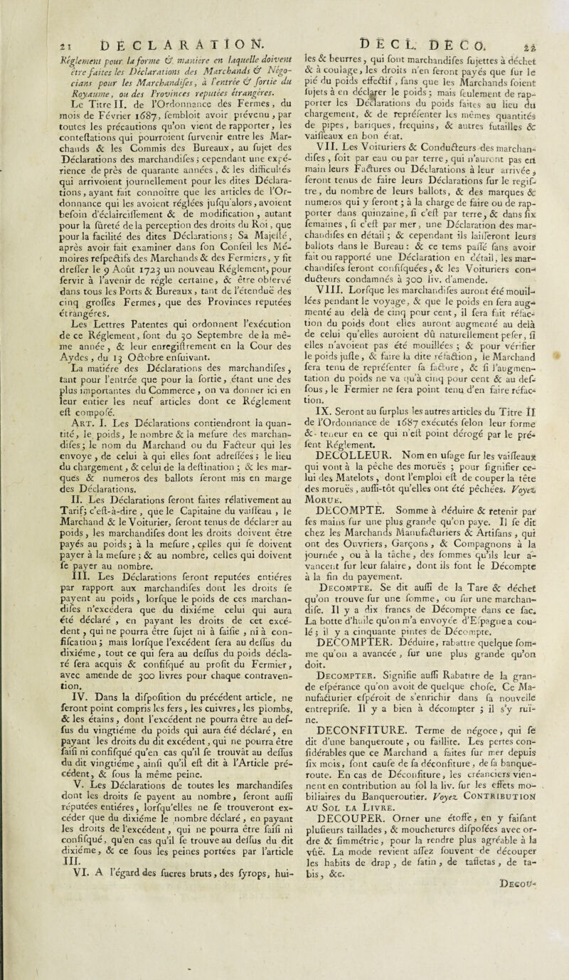 îi DECLARATION. jRéglement pour la forme &. manière en laquelle doivent être faites les Déclarat ions des Marchands & Négo¬ cions pour les Marchandifes, a lentrée Û fortie du Royaume, ondes Provinces réputées étrangères. Le Titre II. de l’Ordonnance dès Fermes, du mois de Février 1687, fembloit avoir prévenu , par toutes les précautions qu’on vient de rapporter, les conteftations qui pourroient furvenir entre les Mar¬ chands 6c les Commis des Bureaux, au fujet des Déclarations des marchandifes ; cependant une expé¬ rience de près de quarante années , 6c les difficultés qui arrivoient journellement pour les dites Déclara¬ tions, ayant fait connoître que les articles de l’Or¬ donnance qui les avoient réglées jufqu alors, avoient befoin d eclairciiîement & de modification , autant pour la fureté delà perception des droits du Roi, que pour la facilité des dites Déclarations ; Sa Majeité, après avoir fait examiner dans fon Conleil les Mé¬ moires refpeCtifs des Marchands 6c des Fermiers, y fit dreffer le 9 Août 1723 un nouveau Réglement, pour fervir à l’avenir de régie certaine, 6c être oblervé dans tous les Ports 6c Bureaux , tant de l’étendue des cinq grolTes Fermes, que des Provinces réputées étrangères. Les Lettres Patentes qui ordonnent l’exécution de ce Réglement, font du 30 Septembre delà mê¬ me année , & leur enregiftrement en la Cour des Aydes , du 13 OCtobre enfuivant. La matière des Déclarations des marchandifes, tant pour l’entrée que pour la fortie, étant une des plus importantes du Commerce , on va donner ici en leur entier les neuf articles dont ce Réglement efl compofé. Art. I. Les Déclarations contiendront la quan¬ tité, le poids, le nombre & la mefure des marchan¬ difes; le nom du Marchand ou du Fadeur qui les envoyé , de celui à qui elles font adreflées ; le lieu du chargement, & celui de la deflination ; & les mar¬ ques 6t. numéros des ballots feront mis en marge des Déclarations. IL Les Déclarations feront faites rélativement au Tarif; c’eft-à-dire , que le Capitaine du vaillèau , le Marchand 6c le Voiturier, feront tenus de déclarer au poids, les marchandifes dont les droits doivent être payés au poids; à la mefure, cplles qui fe doivent payer à la mefure ; 6c au nombre, celles qui doivent fe payer au nombre. III. Les Déclarations feront réputées entières par rapport aux marchandifes dont les droits fe payent au poids , lorfque le poids de ces marchan¬ difes n’excédera que du dixiéme celui qui aura été déclaré , en payant les droits de cet excé¬ dent , qui ne pourra être fujet ni à faille , ni à con- fifeation; mais lorfque l’excédent fera au delfus du dixiéme, tout ce qui fera au delfus du poids décla¬ ré fera acquis 6c confifqué au profit du Fermier, avec amende de 300 livres pour chaque contraven¬ tion. IV. Dans la difpofition du précédent article, ne feront point compris les fers, les cuivres, les plombs, 6c les étains, dont l’excédent ne pourra être au def- fus du vingtième du poids qui aura été déclaré, en payant les droits du dit excédent, qui ne pourra être faifi ni confifqué qu’en cas qu’il fe trouvât au delfus du dit vingtième , ainlî qu’il eli dit à l’Article pré¬ cédent, 6c fous la même peine. V. Les Déclarations de toutes les marchandifes dont les droits fe payent au nombre, feront aulfi réputées entières, lorfqu’elles ne fe trouveront ex¬ céder que du dixiéme le nombre déclaré , en payant les droits de l’excédent, qui ne pourra être faifi ni confifqué, qu’en cas qu’il fe trouve au dellus du dit dixiéme, 6c ce fous les peines portées par l’article in. VI. A l’égard des fucres bruts, des fyrops, hui- DïCL DECO. a les & beurres, qui font marchandifes fujettes à déchet 6c à coulage, les droits n’en feront payés que fur le pié du poids effeCtif, fans que les Marchands foient fujets à en déclarer le poids; mais feulement de rap¬ porter les Déclarations du poids faites au lieu du chargement, 6c de repréfenter les mêmes quantités de pipes, banques, frequins, 6c autres futailles 6c vaifi’eaux en bon état. VII. Les Voituriers 6c Conducteurs des marchan¬ difes , foit par eau ou par terre, qui n’auront pas en main leurs Factures ou Déclarations à leur arrivée a feront tenus de faire leurs Déclarations fur le regif- tre , du nombre de leurs ballots, 6c des marques & numéros qui y feront ; à la charge de faire ou de rap¬ porter dans quinzaine, fi c’efl par terre, & dans fix femaines , fi c’efl: par mer, une Déclaration des mar- chandifes en détail ; & cependant ils lailferont leurs ballots dans le Bureau : 6c ce tems palfé fans avoir fait ou rapporté une Déclaration en détail, les mar¬ chandifes feront confifquées, 6c les Voituriers eon-* duCtenrs condamnés à 300 liv. d’amende. VIII. Lorfque les marchandifes auront été mouil¬ lées pendant le voyage, & que le poids en fera aug¬ menté au delà de cinq pour cent, il fera fait réfac¬ tion du poids dont elles auront augmenté au delà de celui qu’elles auroient dû naturellement pefer, fi elles n’avoient pas été mouillées ; 6c pour vérffier le poids jufte , & faire la dite réfaction, le Marchand fera tenu de repréfenter fa faCfcure, & fi l’augmen¬ tation du poids ne va qu’à cinq pour cent 6c au def- fous, le Fermier ne fera point tenu d’en faire réfac¬ tion. IX. Seront au furplus les autres articles du Titre ÎI de l’Ordonnance de 1687 exécutés félon leur forme 6c- teneur en ce qui n’eft point dérogé par le pré- fent Régffiment. DECOLLEUR. Nom en ufage fur les Vaiïïeaux qui vont à la pêche des morues ; pour lignifier ce¬ lui des Matelots , dont l’emploi eft de couper la tête des morues , auffi-tôt quelles ont été pêchées. VoyDc Morue. DECOMPTE. Somme à déduire & retenir par fes mains fur une plus grande qu’on paye. U fe dit chez les Marchands Manufacturiers 6c Artifans > qui ont des Ouvriers, Garçons, 6c Compagnons à la journée , ou à la tâche, des fommes qu’ils leur a- vancent fur leur falaire, dont ils font le Décompte à la fin du payement. Décompté. Se dit auffi de la Tare 6c déchet qu’on trouve fur une femme, ou fur une marchan» dife. U y a dix francs de Décompte dans ce fac„ La botte d’huile qu’on m’a envoyée d’E.paguea cou¬ lé 5 il y a cinquante pintes de Décompte. DECOMPTER. Déduire, rabattre quelque fom- me qu’on a avancée , fur une plus grande qu’on doit. Décompter. Signifie auffi Rabattre de la gran¬ de efpérance qu’on avoit de quelque chofe. Ce Ma¬ nufacturier efpéroit de s’enrichir dans fa nouvelle entreprife. Il y a bien à décompter ; il s’y rui¬ ne. DECONFITURE. Terme de négoce, qui fe dit d’une banqueroute , ou faillite. Les pertes con- fidérables que ce Marchand a faites fur rr.er depuis fix mois, font caufe de fa déconfiture , de fa banque¬ route. En cas de Déconfiture, les créanciers vien¬ nent en contribution au fol la liv. fur les effets mo- biliaires du Banqueroutier, Voyez. Contribution au Sol la Livre. DECOUPER. Orner une étoffe, en y faifant plufieurs taillades , 6c mouchetures difpofées avec or¬ dre 6c fimmétrie, pour la rendre plus agréable à la vûë. La mode revient affez fouvent de découper les habits de drap , de fatin , de tafietas , de ta- bis, &e. Dec ou-