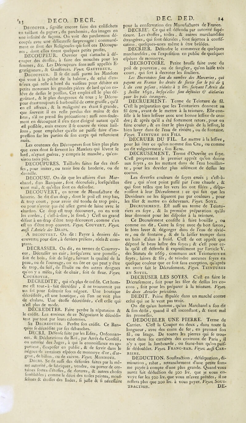 DECO. DE CR. Découper , lignifie encore faire des colifichets en taillant du papier , du parchemin, des images en une infinité de façons. On voit des parchemins de- coupés avec une délicatelfe furprenante : communé¬ ment ce font des Religieufes qüi font ces Découpu¬ res , dont elles tirent quelques petits profits, ^ DECOUPEUR. Ouvrier qui s’attache à dé¬ couper des étoffes, à faire des mouches pour les femmes, &c. Les Découpeurs fons auflî appellés E- gratigneurs, & Gauffreurs. Voyez. Gauffreur. Decoupeur. U fe dit auffi parmi les Matelots qui vont à la peche de la baleine, de celui cl en- tr’eux qui relie à bord du vaiffeau pour débiter en petits morceaux les grandes pièces de lard qu’on en¬ lève de delfus le poilfon. Cet emploi eft le plus dé¬ goûtant, ôc le plus dangereux de tous ; le Décou¬ peur étant toujours fi barbouillé de cette graille , qu’il en eft affreux, & la malignité en étant û grande, que fouvent il en refte perclus des mains ôc des jbras, s’il ne prend fes précautions : auffi non-feule¬ ment en découpant il s’en tient éloigné autant qu’il eft pofiible, mais encore il fe couvre de vieux hail¬ lons , pour empêcher qu elle ne puiffe faire dim- preflïon fur les parties de fon corps qui refteroient nues. Les couteaux des Découpeurs font bien plus plats que ceux dont fe fervent les Matelots qui lèvent le lard , n’ayant guéres, y compris le manche , qu’en- viron trois piés. DECOUPURES. Taillades faites fur des étof¬ fes , pour imiter, ou tenir lieu de broderie, ou de dentelle. , DECOUSU. On dit que les affaires d’un Mar¬ chand, d'un Banquier, font découfuës, lorfqu’elles vont mal, & quelles font en defordre. DECOUVERT, en terme de Manufacture de îainerie. Se dit d’un drap , dont le poil eft trop bas, Ôc trop court, pour avoir été tondu de trop près, ou pour n’avoir pas été allez garni de laine avec le chardon. Ce drap eft trop découvert, on en voit les cordes , ( c’eft-à-dire, le fond. ) C’eft un grand défaut à un drap d’être trop découvert, comme c’en eft un d’être trop couvert. Voyez. Couvert. Voyez, auffi rArticle des Draps. A découvert. On dit : Payer à deniers dé¬ couverts; pour dire, à deniers préfens, réels & com- ptans. DECRASSER. On dit, en termes de Courroy- eur, Décraffer un cuir, lorfqu’avec une pomelle , foit de bois, foit de liège, fùîvant la qualité de la peau, ou de l’ouvrage, on en ôte ce qui peut y être de trop, du fuif, de l’huile ou des autres drogues qu’on y a mifes, foit de chair, foit de fleur. Voyez. Courroyer. DECREDITE’, qui n’a plus de crédit. Cet hom¬ me eft tout-à-fait décrédité , il ne trouveroit pas un fol pour foûtenir fon négoce. Une boutique décréditée, eft une boutique, où l’on ne voit plus de chalans. Une étoffe décréditée, c'eft celle qui n’eft plus de mode. DECREDITER. Faire perdre la réputation ôc le crédit. Les envieux de ce Négociant le décrédi¬ tent par tout par leurs calomnies. Se Decrediter. Perdre fon crédit. Ce Ban¬ quier fe décrédite par fes débauches. DECRI. Défenfe faite par les Edits, Ordonnan¬ ces , ôc Déclarations du Roi, par Arrêt du Confeil, ou autorité des Juges, à qui la connoiflance en ap¬ partient , d’expofer en public , & de fervir dans le négoce de certaines efpéces de monnoye d’or , d’ar¬ gent, debillon, ou de cuivre. Voyez Monnoye. Decri. Se dit auffi des défenfes faites par la mê¬ me autorité , de fabriquer , vendre, ou porter de cer¬ taines fortes d’étoffes, de dorures, & autres chofes femblables ; comme le décri des toiles peintes, mouf- felines & étoffes des Indes, fi jufte & fi néceffaire DEC. DE D. 24 pour la confervation des Manufactures de France. DECRIE’. Ce qui eft défendu par autorité fupé- rieure. Les étoffés, toiles , & autres marchandifes étrangères, qui font décriées , font fujettes à confif- cation , quelques-unes même à être brûlées. DECRIER. Défendre le commerce de quelques marchandifes , ou l’expofition en public de quelques efpèces de monnoye. DECPxOTOIRE. Petite broffe faite avec du poil de pourceau, ou de fanglier, qu’on laifle très court, qui fert à decroter les fouliers. Les Decrotoires font du nombre des Merceries, qui payent en France les droits de fortie fur le pié de 3 /. du cent pefant, réduits à 2 liv. fuivant ? Arrêt du 3 Juillet 1692, lorfqu elles font de finie s & déclarées pour les pais étrangers. DECRUEMENT. Terme de Teinture de fil. C’eft la préparation que les Teinturiers donnent au fil écru , avant de le mettre à la teinture. Elle con- fifte à le bien lefïïver avec une bonne leflive de cen¬ dre ; ôc après qu’il a été fortement retors, pour en faire couler , & en ôter le plus épais de la leflive, le bien laver dans de l’eau de rivière , ou de fontaine. Voyez Teinture des Fils. DECRUER DU FIL. Le mettre à la leflive, pour lui ôter ce qu’on nomme fon Cru, ou comme on dit vulgairement, fon Ecru. DECRUSEMENT. Terme d’Ouvrier en foye. C’eft proprement le premier apprêt qu’on donne aux foyes , en les mettant dans de beau bouillan¬ te , pour les devider plus aifément de defius les cocons. Les diverfes couleurs de foyes crues ; c’eft-à- dire , qui n’ont point pafTé par l’eau chaude , ôc qui font telles que les vers les ont filées , difpa- roiflent à leur Décrufement : ce qui fait que les Devideurs ne les féparent pas par couleurs , pour les filer ôc mettre en écheveaux. Voyez Soye. Decrusement. Eft auflî un terme de Teintu¬ riers en foye , ôc la première préparation qu’ils leur donnent pour les difpofer à la teinture. Ce Decrufement confifte à faire bouillir , ou comme on dit. Cuire la foye avec du bon favon, le bien laver ôc dégorger dans de l’eau de riviè¬ re , ou de fontaine , & de la laiflèr tremper dans un bain d’alun à froid. C’eft: de cet apprêt que dépend le beau luftre des foyes ; ôc c’eft pour ce¬ la qu’il eft défendu fi exprelfément par l’article V. des Statuts de i66y , communs aux Teinturiers en foyes, laines ôc fils, de teindre aucunes foyes en quelque couleur que ce foit fans exception, qu’après en avoir fait le Décrufement. Voyez Teintures jen Soyes. DECRUSER LES SOYES. C’eft en faire le Décrufement, foit pour les filer de deflùs les co¬ cons , foit pour les préparer à la teinture. Voyez les deux Articles précédent. DEDIT. Peine ftipulée dans un marché contre celui qui ne le veut pas tenir. On dit qu’un homme, qu’un Marchand a fon dit ôc fon dédit, quand il eft inconftant, ôc tient mal fes promeftes. DEDOUBLER UNE PIERRE. Terme de Carrier. C’eft la Couper en deux , dans toute fa longueur , avec des coins de fer , en prenant fon fil, ou litage. De toutes les pierres qui fe trou¬ vent dans les carrières des environs de Paris , il n’y a que la lambourde , ou franc-ban qu’on puifi- fe dédoubler. Voyez Franc-ban. Voyez aujjî Car¬ rière. DEDUCTION. Souftraftion , défalquation, di¬ minution , rabat, retranchement d’une petite fom- me payée à compte d’une plus grande. Quand vous aurez fait déduction de 300 hv. que je vous en¬ voyé fur les 500 liv. que vous m’avez prêtées , il ne réitéra plus que 200 liv, à vous payer. Voyez Sous¬ traction. DE-