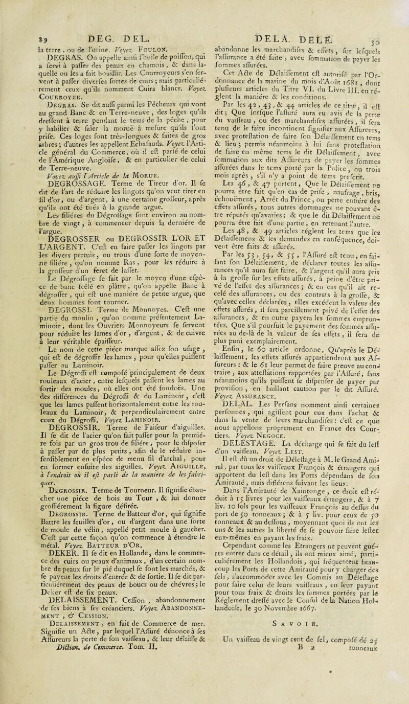 DE G. DEL. la terre , ou de 3’unne. Voyez, Foulon'. DEGRAS. On appelle ainfi l’huile de poiflon, qui a fervi à palier des peaux en chamois, & dans la¬ quelle on lésa fait bouillir. Les Courroyeurs s’en fer¬ vent à palier diverfes fortes de cuirs ; mais particuliè¬ rement ceux qu’ils nomment Cuirs blancs. Voyez Cour royer. Degras. Se dit nuffi parmi les Pêcheurs qui vont au grand Banc Sc en Terre-neuve , des loges qu’ils dreffent à terre pendant le tems de la pêche , pour y habiller Sc faler la morue â mefure qu’ils l’ont prife. Ces loges font très-longues Sc faites de gros arbres ; d’autres les appellent Echafauds. Voyez l’Arti¬ cle général du Commerce, où il efl parlé de celui de l’Amérique Angloife, & en particulier de celui de Terre-neuve. Voyez aujji l Article de la Morue. DEGROSSAGE. Terme de Tireur d’or. Il fe dit de l’art de réduire les lingots qu’on veut tirer en fil d’or, ou d’argent, à une certaine groffeur, après qu’ils ont été tiiés à la grande argue. Les filières du Dégrollage font environ au nom¬ bre de vingt, à commencer depuis la dernière de l’argue. DEGROSSER ou DEGROSSIR L’OR ET L’ARGENT. C’eft en faire palier les lingots par les divers pertuis, ou trous d’une forte de moyen¬ ne filière , qu’on nomme Ras , pour les réduire à la groffeur d’un feret de laffet. Le DégrofTage fe fait par le moyen d’une efpè- •çe de banc fcêlé en plâtre , qu’on appelle Banc à dégroller , qui efl; une manière de petite argue, que deux hommes font tourner. DEGROSSI. Terme de Monnoyes. C’eft une partie du moulin , qu’on nomme préfentement La¬ minoir, dont les Ouvriers Monnoyeurs fe fervent pour réduire les lames d’or , d’argent, Sc de cuivre à leur véritable épailfeur. Le nom de cette pièce marque allez fon ufage , qui efl; de dégroffir les lames , pour quelles puillent pafTer au Laminoir. Le Dégrofli efl; compofé principalement de deux rouleaux d’acier, entre lefquels pafïènt les lames au fortir des moules, où elles ont été fondues. Une des différences du Dégrofli Sc du Laminoir , c’eft que les lames paflent horizontalement entre les rou¬ leaux du Laminoir, & perpendiculairement entre ceux du Dégrofli. Voyez Laminoir. DEGROSSIR. Terme de Faifeur d’aiguilles. Il fe dit de l’acier qu’on fait pafTer pour la premiè¬ re fois par un gros trou de filière > pour le dépofer à palier par de plus petits , afin de le réduire in- fenfiblement en efpèce de menu fil d’archal, pour en former enfuite des aiguilles. Voyez Aiguille, a ïendroit ou il ejl parlé de la manière de les fabri¬ quer. Dégrossir. Terme de Tourneur. Il lignifie ébau¬ cher une pièce de bois au Tour , Sc lui donner grofliérement la figure défirée. Dégrossir. Terme de Batteur d’or, qui lignifie Battre les feuilles d’or, ou d’argent dans une forte de moule de vélin , appelle petit moule à gaucher. C’eft par cette façon qu’on commence à étendre le métal. Voyez Batteur d’Or. DEKER. Il fe dit en Hollande, dans le commer¬ ce des cuirs ou peaux d’animaux , d’un certain nom¬ bre de peaux fur le pié duquel fe font les marchés, Sc fe payent les droits d’entrée Sc de fortie. Il fe dit par¬ ticuliérement des peaux de boucs ou de chèvres le Deker efl; de fix peaux. DELAISSEMENT. Celïïon , abandonnement de fes biens à fes créanciers. Voyez Abandonne¬ ment , é* Cession. Délaissement , en fait de Commerce de mer. Signifie un Aéte, par lequel l’Affuré dénonce à fes Aflureurs la perte de fon vaifleau, Sc leur délailTe Sc Diction, de Gemmer ce. Tom. II. DELA. DELE. lo abandonne les marchandées & effets , fur lefquels 1 alTurance a été faite , avec fommation de payer les fommes allurées. Cet Aéle de Délailfement eft autnrifé par l’Or¬ donnance de la marine du mois d’Août i(58i , dont plufieurs articles du Titre VI. du Livre lil. en rè¬ glent la manière Sc les conditions. Par les 4-2,43 , & 44 articles de ce titré, il eft dit; Que lorfque l’afiuré aura eu avis de la perte du vaifleau , ou des marchandées aflurées, il fera tenu de le faire incontinent lignifier aux Aflureurs, avec proteflation de faire fon Délaiflement en tems Sc lieu ; permis néanmoins à lui fans proteflation de faire en même tems le dit Délaiflement, avec fommation aux dits Aflureurs de payer les fommes aflurées dans le tems porté par la Police, ou trois mois après , s’il n’y a point de tems preferit. Les 46 , Sc 47 portent, Que le Délaiflement ne pourra être fait qu’en cas de prife , naufrage , bris, échouè’ment, Arrêt du Prince, ou perte entière des effets allurés, tous autres dommages ne pouvant ê- tre réputés qu’avaries; Sc que le dit Délaiflement ne pourra être fait d’une partie, en retenant l’autre. Les 48, Sc 49 articles règlent les tems que les DélailTemens Sc les demandes en conféquence, doi¬ vent être faits & allurés. Par les 53 , 54, & 5; , T Alluré efl; tenu, en fai- fant fon Délaiflement, de déclarer toutes les affu- rances qu’il aura fait faire, Sc l’argent qu’il aura pris à la grofle fur les effets affurés, à peine d’être pri¬ vé de l’effet des sflurances ; Sc en cas qu’il ait re¬ celé des aflurances, ou des contrats à la grofle, & qu’avec celles déclarées , elles excédent la valeur des effets affurés , il fera pareillement privé de i’effet des aflurances, Sc en outre payera les fomrres emprun¬ tées. Que s’il pourfuit le payement des fommes allu¬ rées au de-là de la valeur de fes effets , il fera de plus puni exemplairemenr. Enfin, le 60 article ordonne, Qu’après le Dé- laiflement, les effets affurés appartiendront aux Af- fureurs : Sc le 61 leur permet de faire preuve aucon-’ traire, aux atteftâtions rapportées par l’Aflùré, fans neanmoins qu ils puillent fe dilpenfer de payer par provifion , en baillant caution par le dit Afiuré. Voyez Assurance. DELAL. Les Perfans nomment ainfi certaines perfonnes , qui agiflènt pour eux dans l’achat Sc dans la vente de leurs marchandées : c’eft ce que nous appelions proprement en France des Cour¬ tiers. Voyez Négoce. DELESTAGE. La décharge qui fe fait du îeft d’un vaifleau. Voyez Lest. Il efl; dû un droit de Déleflage à M. le Grand Ami¬ ral, par tous les vaiflèaux François Sc étrangers qui apportent du left dans les Ports dépendans de fon Amirauté, mais diflérens fuivant les lieux. Dans l’Amirauté de Xaintonge , ce droit efl; ré¬ duit à 15 livres pour les vaiflèaux étrangers, & à 7 liv. 10 fols pour les vaiflèaux François au deffus du port de 50 tonneaux ; Sc à y liv. pour ceux de yo tonneaux Sc au deflous , moyennant quoi ils ont les uns Sc les autres la liberté de fe pouvoir faire lefler eux-mêmes en payant les fraix. Cependant comme les Etrangers ne peuvent gué- res entrer dans ce détail, ils ont mieux aimé, parti¬ culiérement lès Hollandois , qui fréquentent beau¬ coup les Ports de cette Amirauté pour y charger des fels , s’accommoder avec les Commis au Déleflage pour faire celui de leurs vaiflèaux , en leur payant pour tous fraix Sc droits les fommes portées par le Réglement dreflé avec le Conful de la Nation Hol- landoée, le 30 Novembre 1667. Savoir. Un vaifleau de vingt cent de fel, compofé dé 2$ B 2 tonneaux