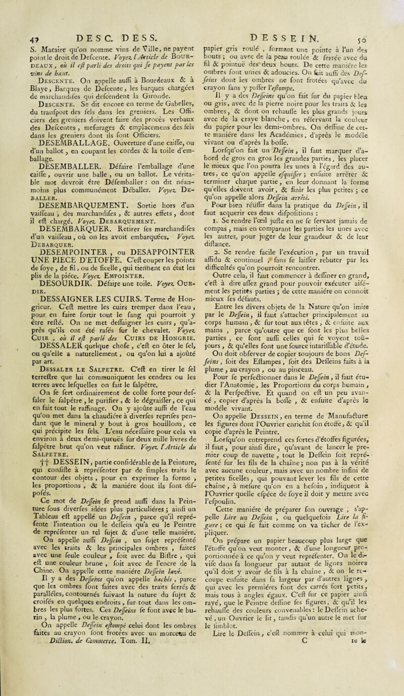 4? DESC. DESS. S. Macaire qu’on nomme vins de Ville, ne payent point le droit de Defcente. Voyez. I Article de Bour¬ deau x , oh il cft parlé des droits qui fe payent par les vins de haut. Descente. On appelle auffi à Bourdeaux & à Blaye, Barques de Defcente, les barques chargées de marchandifes qui defeendent la Gironde. Descente. Se dit encore en terme de Gabelles, du transport des fels dans les greniers. Les Offi¬ ciers des greniers doivent faire des procès verbaux des Defcentes , mefurages & empîaeemens des fels dans les greniers dont iis font Officiers. DESEMBALLAGE. Ouverture d’une caille, ou d’un ballot, en coupant les cordes & la toile d’em¬ ballage. DESEMBALLER. Défaire l’emballage d’une caiffe , ouvrir une balle , ou un ballot. Le vérita¬ ble mot devroit être Défemballer : on dit néan¬ moins plus communément Déballer. Voyez. Dé¬ baller. DESEMBARQUEMENT. Sortie hors d’un vailfeau , des marchandées , 6c autres effets , dont il ell chargé. Voyez. Debarquement. DESEMBARQUER. Retirer fes marchand!fes d’un vailfeau , où on les avoit embarqu'ées. Voyez. Débarquer. DESEMPOINTER , ou DESAPPOINTER UNE PIECE D’ETOFFE. C’eft couper les points de foye , de fil, ou de ficelle, qui tiennent en état les plis de la pièce. Voyez Empointek. DESOURDIR. Défaire une toile. Voyez Our¬ dir. DESSAIGNER LES CUIRS. Terme de Hon- grieur. C’eft mettre les cuirs tremper dans l’eau, pour en faire fortir tout le fang qui pourroit y être reffé. On ne met deffaigner les cuirs , qu’a- près qu’ils ont été rafés fur le chevalet. Voyez Cuir , où il ejl parlé des Cuirs de Hongrie. DESSALER quelque chofe , c’eft en ôter le fel, ou qu’elle a naturellement, ou qu’on lui a ajouté par art. Dessaler le Salpêtre. C’eft en tirer le fel terreftre que lui communiquent les cendres ou les terres avec lefqueîles on fait le falpêtre. On fe fert ordinairement de colle forte pour def- faler le falpêtre , le purifier , & le dégraiffer, ce qui en fait tout le raffinage. On y ajoute auffi de l’eau qu’on met dans la chaudière à diverfes reprifes pen¬ dant que le minerai y bout à gros bouillons, ce qui précipite les fels. L’eau néceffaire pour cela va environ à deux demi-queuës fur deux mille livres de falpêtre brut qu’on veut rafiner. Voyez l’article du SALPETRE. DESSEIN, partie confidérable de la Peinture, qui confifte à repréfenter par de fimples traits le contour des objets , pour en exprimer la forme , les proportions , & la manière dont ils font dif- po fés. Ce mot de Dejfein .fe prend auffi dans la Pein¬ ture fous diverfes idées plus particulières ; ainfi un Tableau eft appelle un Dejfein , parce qu’il repré¬ fente l’intention ou le delfein qu’a eu le Peintre de repréfenter un tel fujet & d’une telle manière. On appelle auffi Dejfein , un fujet repréfenté avec les traits 6c les principales ombres , faites avec une feule couleur , foit avec du Biftre , qui eft une couleur brune , foit avec de l’encre de la Chine. On appelle cette manière Dejfein lavé. Il y a des Defjems qu’on appelle hachés , parce que les ombres font faites avec des traits ferrés & parallèles, contournés fuivant la nature du fujet 6c croifés en quelques endroits , fur tout dans les om¬ bres les plus fortes. Ces Dejjeins fe font avec le bu¬ rin , la plume , ou le crayon. On appelle Dejfein ejlompê celui dont les ombres faites au crayon lont frotées avec un morcenu de Diüïon. de Commerce. Tom. II, DESSEIN. 50 papier gris roulé , formant une pointe à l’un des bouts ; ou avec de la peau roulée & ferrée avec du fil & pointue des deux bouts. De cette manière les ombres font unies 6c adoucies. On feit auffi des Def- feins dont les ombres ne font frotées qu’avec du crayon fans y ps fier 1 ’ejlompe. Il y a des Dejfeins qu’on fait fur du papier bleu ou gris, avec de la pierre noire pour les traits 6c les ombres, 6c dont on rehauffe les plus grands jours avec de la craye blanche , en rélervant la couleur du papier pour les demi-ombres. On deffine de cet¬ te manière dans les Académies, d’après le modèle vivant ou d’après la boffe. Lorfqu’on fait un Dejfein , il faut marquer d’a¬ bord de gros en gros les grandes parties, les placer le mieux que l’on pourra les unes à l’égard des au¬ tres, ce qu’on appelle efquijfer ; enfuite arrêter & terminer chaque partie, en leur donnant la forme quelles doivent avoir, 6c finir les plus petites ; ce qu’on appelle alors Dejfein arreté. Pour bien réüffir dans la pratique du Dejjein, il faut acquérir ces deux difpofitions : 1. Se rendre l’œil jufte en ne fe fervant jamais de compas , mais en comparant les parties les unes avec les autres, pour juger de leur grandeur 6c de leur diftance. 2. Se rendre facile l’exécution , par un travail affidu & continuel / fans fe laiffer rebuter par les difficultés qu’on pourroit rencontrer. Outre cela, il faut commencer à deffiner en grand, c’eft à dire allez grand pour pouvoir exécuter aifé- ment les petites parties ; de cette manière on connoit mieux fes défauts. Entre les divers objets de la Nature qu’on imite par le Dejfein, il faut s’attacher principalement au corps humain , 6c fur tout aux têtes , 6c enfuite aux mains , parce qu’outre que ce font les pius belles parties , ce font auffi celles qui fe voyent toû- jours , 6c qu’elles font une fource intarifiable d’étude. On doit obferver de copier toujours de bons Def- feins , foit des Eftampes , foit des Deffeins faits à ia plume , au crayon , ou au pinceau. Pour fe perfeêlionner dans le Dejfein, il faut étu¬ dier l’Anatomie , les Proportions du corps humain , 6c la Perfpeêlive. Et quand on eft un peu avan¬ cé , copier d’après la boffe , 6c enfuite d’après le modèle vivant. On appelle Dessein, en terme de Manufacture les figures dont l’Ouvrier enrichit fon étoffe, 6c qu’il copie d’après le Peintre. Lorfqu’on entreprend ces fortes d’étoffes figurées, il faut, pour ainfi dire, qu’avant de lancer le pre¬ mier coup de navette , tout le Deffein foit repré¬ fenté fur les fils de la chaîne; non pas à la vérité avec aucune couleur, mais avec un nombre infini de petites ficelles, qui pouvant lever les fils de cette chaîne , à mefure qu’on en a befoin , indiquent à l’Ouvrier quelle efpéce de foye il doit y mettre avec l’efpoulin. Cette manière de préparer fon ouvrage , s’ap¬ pelle Lire utj, Dejfein , ou quelquefois Lire la fi¬ gure ; ce qui fe fait comme on va tâcher de l'ex¬ pliquer. On prépare un papier beaucoup plus large que l’étoffe qu’on veut monter, 6c d’une longueur pro¬ portionnée à ce qu’on y veut repréfenter. On le di- vife dans fa longueur par autant de lignes noires qu’il doit y avoir de fils à la chaîne , 6c on le re¬ coupe enfuite dans fa largeur par d’autres lignes , qui avec les premières font des carrés fort petits, mais tous à angles, égaux. C’eft fur ce papier ainfi rayé, que le Peintre deffine fes figures, 6c qu’il les rehauffe des couleurs convenables : le Deffein ache¬ vé, un Ouvrier le lit, tandis qu’un autre le met fur le iimblot. Lire le Deffein, c’eft nommer à celui qui mon- C te k