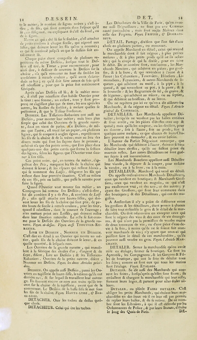 %l DESSEIN. te le métier, le nombre de lignes noires ; cefl-à- dire , de fils, qui font compris dans lefpace qu il lit , en défignaut, ou expliquant fi ccft du fond , ou de la figure. Mettre ce qui a été lu furie fimblot, cen attacher de petits cordons à chaque ficelle, qui répond aux ]files, qui doivent lever les fils qu’on a nommés j ce qui fé continue jufqu’à ce que le delfein foit en¬ tièrement lu. Chaque pièce étant compofée de plufieurs ré¬ pétitions du même DefFein , lorfque tout le Def- fein eft tiré, le Tireur , pour recommencer , pour àinfi dire, à delfiner de nouveau le Defiein fur la chaîne , n’a qu’à remonter au haut du fimblot les cordelettes à nœuds coulans , qu’il avoit deicen- duës au bas ; ce qu’il doit faire autant de fois qu’il eft nécefiaire > pour que la pièce foit entièrement fabriquée. Après qu’un Defiein eft lu , 8c le métier mon¬ té, il n’eft pas nécefiaire d’un habile Ouvrier pour le tirer : une femme, un enfant, tous y font pro¬ pres, ne s’agiftant plus que de tirer, les uns après les autres, les ficelles du fimblot, à mefure quelles fe préfentent, & que le Tifteur l’ordonne. Dessein. Les Tifiutiers-Rubaniers ont aufiî un Delfein , pour monter leur métier ; mais bien plus fimple que celui des Ouvriers de la grande navet¬ te , dont on vient de parler. Ce Delïein , de me¬ me que l’autre , eft tracé fur un papier, où plufieurs lignes , qui fe coupent à angles égaux , repréfentent les fils de la chaîne & de la tréme; mais au lieu des divers traits qui font les façons dans le premier , celui-ci n’a que des points noirs , que l’on place dans quelques-uns des petits carrés que forme la feôtion des lignes, félon les figures que l’Ouvrier veut don¬ ner à fon tifiu. Ces point noirs, qui, en termes du métier, s’ap¬ pellent des Pris , marquent les fils de la chaîne qui doivent fe lever ; & les cfpaces qui relient blancs , qui fe nomment des Laiflés , défignent les fils qui refient dans leur première fituation. C’eft au milieu de ces fils, pris ou laifiés , que pafte la navette pour faire la figure. Quand l’Ouvrier veut monter fon métier , un Compagnon lui nomme fon Delfein ; c’eft-à-dire , lui dit combien il y a de Pris, 8c combien de Laif- fés , afin qu’il attache aux hautes-lifîes, qui doi¬ vent lever les fils de la chaîne qui font pris, de pe¬ tits bouts de ficelle à nœuds coulans , pour les tirer , quand il nécefiaire , dans le courant de l’ouvrage ; n’en mettant point aux Laifiés, qui doivent refier dans leur fituation naturelle. Le relie fe fait com¬ me pour le Delfein des Ouvriers de la grande na¬ vette. Voyez ci-dejus. Voyez aujfi Tissutier- Ru¬ banier. Lire un Dessein , Nommer un Dessein. C’eft dire en détail à un Ouvrier qui monte un mé¬ tier, quels fils delà chaîne doivent fe lever, 8c en quelle quantité , 8c lefqueis non. Les Ouvriers de la grande navette , qui travail¬ lent à la fabrique des étoffes d’or , d’argent 8c de foye , difent , Lire un Delfein ; & les Tifiutiers- Rubaniers , Ouvriers de la petite navette, difent , Nommer un Delfein. Voyez les deux Articles précé¬ dais. Dessein. On appelle auffi Delfein , parmi les Ou¬ vriers en tapifierie de haute-lifte, le tableau qu’ils ont derrière eux , 8c fur lequel ils travaillent leur ouvra¬ ge. Ils donnent encore ce nom aux traits qu’ils tra¬ cent fur la chaîne de la tapifierie , avant que de la commencer. Le Deftem de la bafie-lille fe met fous les fils de L chaîne, Voyez Haute-lisse , & Bas- SE-LISSE. DETACHER. Oter les taches de defiùs quel¬ que chofe. DETACHEUR. Celui qui ôte les taches. D E T. 51 Les Détacheurs de la Ville de Paris, qu’on nom¬ me aufiî Dégraifl'eiirs , ne font pas une Commu¬ nauté particulière , mais font reçus Maîtres dans celle des Fripiers. Voyez Tripier, & Degrais- seur. DETAIL. Partage, divifion que l’on fait d’une chofe en plufieurs paities , ou morceaux. On appelle Marchand en détail, celui qui revend la marchandife dont il fait négoce , à plus petites mefures , 8c à plus petits poids qu’il ne l’a ache¬ tée ; qui la coupe 8c qui la divife , pour en faire le débit. De ce nombre font, entr’autres , les Mar¬ chands Merciers, qui achètent en pièces , par grof- fes, ÔC à la livre, êc qui revendent à faune & à l’once : les Cabaretiers , Taverniers, Hôteliers , Li¬ monadiers, Fayancîers, ÔC autres Marchands de li¬ queurs , qui achètent au muid , à la pipe , à la queue , & qui revendent au pot, à la pinte , & à la bouteille 8c les Regrattiers de fel, de grains, 8c de légumes , qui achètent au minot, ou au feptier, 8c qui débitent auboifieau, & au litron. On ne repétera pas ici ce qu’on a dit ailleurs des Marchands, 8c du négoce en détail. Voyez l'Article général du Commerce. DETAILLER. Les Marchands appellent Dé¬ tailler , lorfqu’ils ne vendent pas les balles entières 8c fous corde , ou les pièces d’étoffes avec cap 8c queue j mais qu’ils les coupent, ou les divifent, pour en donner, foit à faune, foit au poids, foit à quelque autre mefure, ce que chacun de leurs Cha- lans peuvent en demander , 8c en avoir befoin. L’Auteur du Parfait Négociant remarque, que les Marchands qui débitent à l’aune , doivent fi bien détailler leurs étoffes, qu’ils ne fallent point de mauvais relies. Les autres Détailleurs ne font gué- res lujets à cet inconvénient. Les Marchands Bouchers appellent aufiî Détailler leur viande, la dépecer 8c la couper, pour enfuite la vendre, ou à la livre, ou à la main. DETAILLEUR. Marchand qui vend en détail. On appelle ordinairement Marchands Détailleurs, ceux qui vendent en boutique ; 8c Marchands Gref¬ fiers, ceux qui vendent en magafin, ce qui n’eft pas exactement vrai , ni des uns , ni des autres ; y ayant des Groftïers, qui font leur commerce dans des boutiques ; 8c des Détaiileurs , qui ont des ma- gafins. A Amfterdam il n’y a point de différence entre les groflîers & les détailleurs, étant permis à chacun de faire tout enfemble le gros 8c le détail de fa mar¬ chandife. On doit néanmoins en excepter ceux qui font le négoce des vins oc des eaux de vie étrangè¬ res , & qui n’ont pas la permiffion de vendre moins de deux tonneaux de vin , ou d’une pièce d’eau-de- vie à la fois, à moins qu’ils ne fe foient fait rece¬ voir marchands de vin ; n’y ayant que ceux-ci qui puiftent faire le détail de ces marchandifes , qu’ils peuvent auffi vendre en gros. Voyez /’Article Mar¬ chand. DETALER. Serrer la marchandife qu’on avoit mile en étalage, fermer fa boutique. Ce font les Aprentifs , les Compagnons , 8c les Garçons 8c Fil¬ les de boutique, qui ont le foin de détaler tous les foirs; comme ce font eux qui tous les matins font l’étalage. Voyez Etalage. Detaler. Se dit auffi des Marchands qui cou¬ rent les foires, lorfqu’après qu’elles font finies , ils emballent 8c chargent la marchandife qui leur refte, ferment leurs loges, de partent pour aller étaler ail¬ leurs. Detaler, ou plutôt Faire detaler. C’eft obliger les petits Marchands , qui étalent leurs mar¬ chandifes en des lieux où il ne leur eft pas permis, de replier leurs balles, 8c de fe retirer. De ce nom¬ bre font les Libraires , à qui il eft défendu par les Ordonnances de Police , 8c parleurs Statuts,d’étaler le long des Quais de Paris. CE-